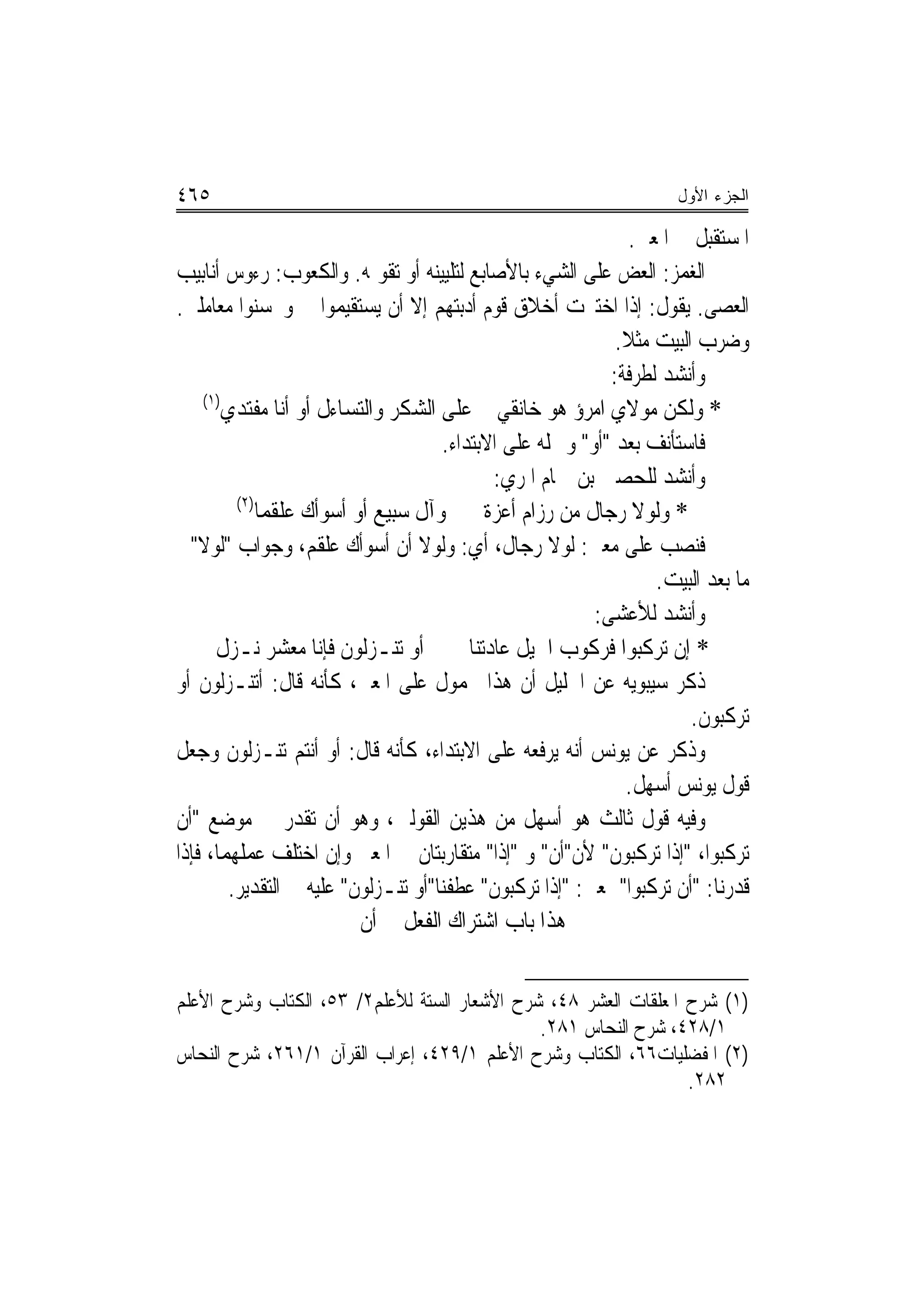 ‫٥٦٤‬                                                                   ‫ﺍﻟﺠﺯﺀ ﺍﻷﻭل‬

                                                                 ‫ﺍﳌﺴﺘﻘﺒﻞ ﰲ ﺍﳌﻌﲎ.‬
‫ﺍﻟﻐﻤﺰ: ﺍﻟﻌﺾ ﻋﻠﻰ ﺍﻟﺸﻲﺀ ﺑﺎﻷﺻﺎﺑﻊ ﻟﺘﻠﻴﻴﻨﻪ ﺃﻭ ﺗﻘﻮﳝﻪ. ﻭﺍﻟﻜﻌﻮﺏ: ﺭﺀﻭﺱ ﺃﻧﺎﺑﻴﺐ‬
‫ﺍﻟﻌﺼﻰ. ﻳﻘﻮﻝ: ﺇﺫﺍ ﺍﺧﺘﱪﺕ ﺃﺧﻼﻕ ﻗﻮﻡ ﺃﺩﺑﺘﻬﻢ ﺇﻻ ﺃﻥ ﻳﺴﺘﻘﻴﻤﻮﺍ ﱄ ﻭﳛﺴﻨﻮﺍ ﻣﻌﺎﻣﻠﱵ.‬
                                                              ‫ﻭﺿﺮﺏ ﺍﻟﺒﻴﺖ ﻣﺜﻼ.‬
                                                               ‫ﹰ‬
                                                             ‫ﻭﺃﻧﺸﺪ ﻟﻄﺮﻓﺔ:‬
    ‫)١(‬
        ‫* ﻭﻟﻜﻦ ﻣﻮﻻﻱ ﺍﻣﺮﺅ ﻫﻮ ﺧﺎﻧﻘﻲ ﻋﻠﻰ ﺍﻟﺸﻜﺮ ﻭﺍﻟﺘﺴﺎﺀﻝ ﺃﻭ ﺃﻧﺎ ﻣﻔﺘﺪﻱ‬
                                      ‫ﻓﺎﺳﺘﺄﻧﻒ ﺑﻌﺪ "ﺃﻭ" ﻭﲪﻠﻪ ﻋﻠﻰ ﺍﻻﺑﺘﺪﺍﺀ.‬
                                               ‫ﻭﺃﻧﺸﺪ ﻟﻠﺤﺼﲔ ﺑﻦ ﲪﺎﻡ ﺍﳌﺮﻱ:‬
          ‫)٢(‬
             ‫* ﻭﻟﻮﻻ ﺭﺟﺎﻝ ﻣﻦ ﺭﺯﺍﻡ ﺃﻋﺰ ﹲ ﻭﺁﻝ ﺳﺒﻴ‪‬ﻊ ﺃﻭ ﺃﺳﻮﺃﻙ ﻋﻠﻘﻤﺎ‬
                   ‫‪‬‬           ‫‪‬‬            ‫ﺓ‬
‫ﻓﻨﺼﺐ ﻋﻠﻰ ﻣﻌﲎ: ﻟﻮﻻ ﺭﺟﺎﻝ، ﺃﻱ: ﻭﻟﻮﻻ ﺃﻥ ﺃﺳﻮﺃﻙ ﻋﻠﻘﻢ، ﻭﺟﻮﺍﺏ "ﻟﻮﻻ"ﰲ‬
                                                                    ‫ﻣﺎ ﺑﻌﺪ ﺍﻟﺒﻴﺖ.‬
                                                           ‫ﻭﺃﻧﺸﺪ ﻟﻸﻋﺸﻰ:‬
      ‫ﺃﻭ ﺗﻨـﺰﻟﻮﻥ ﻓﺈﻧﺎ ﻣﻌﺸﺮ ﻧـﺰﻝ‬           ‫* ﺇﻥ ﺗﺮﻛﺒﻮﺍ ﻓﺮﻛﻮﺏ ﺍﳋﻴﻞ ﻋﺎﺩﺗﻨﺎ‬
‫ﺫﻛﺮ ﺳﻴﺒﻮﻳﻪ ﻋﻦ ﺍﳋﻠﻴﻞ ﺃﻥ ﻫﺬﺍ ﳏﻤﻮﻝ ﻋﻠﻰ ﺍﳌﻌﲎ، ﻛﺄﻧﻪ ﻗﺎﻝ: ﺃﺗﻨـﺰﻟﻮﻥ ﺃﻭ‬
                                                                        ‫ﺗﺮﻛﺒﻮﻥ.‬
‫ﻭﺫﻛﺮ ﻋﻦ ﻳﻮﻧﺲ ﺃﻧﻪ ﻳﺮﻓﻌﻪ ﻋﻠﻰ ﺍﻻﺑﺘﺪﺍﺀ، ﻛﺄﻧﻪ ﻗﺎﻝ: ﺃﻭ ﺃﻧﺘﻢ ﺗﻨـﺰﻟﻮﻥ ﻭﺟﻌﻞ‬
                                                                ‫ﻗﻮﻝ ﻳﻮﻧﺲ ﺃﺳﻬﻞ.‬
‫ﻭﻓﻴﻪ ﻗﻮﻝ ﺛﺎﻟﺚ ﻫﻮ ﺃﺳﻬﻞ ﻣﻦ ﻫﺬﻳﻦ ﺍﻟﻘﻮﻟﲔ، ﻭﻫﻮ ﺃﻥ ﺗﻘﺪﺭ ﰲ ﻣﻮﺿﻊ "ﺃﻥ‬
‫ﺗﺮﻛﺒﻮﺍ، "ﺇﺫﺍ ﺗﺮﻛﺒﻮﻥ" ﻷﻥ"ﺃﻥ" ﻭ "ﺇﺫﺍ" ﻣﺘﻘﺎﺭﺑﺘﺎﻥ ﰲ ﺍﳌﻌﲎ ﻭﺇﻥ ﺍﺧﺘﻠﻒ ﻋﻤﻠﻬﻤﺎ، ﻓﺈﺫﺍ‬
         ‫ﻗﺪﺭﻧﺎ: "ﺃﻥ ﺗﺮﻛﺒﻮﺍ" ﲟﻌﲎ: "ﺇﺫﺍ ﺗﺮﻛﺒﻮﻥ" ﻋﻄﻔﻨﺎ"ﺃﻭ ﺗﻨـﺰﻟﻮﻥ" ﻋﻠﻴﻪ ﰲ ﺍﻟﺘﻘﺪﻳﺮ.‬
                           ‫ﻫﺬﺍ ﺑﺎﺏ ﺍﺷﺘﺮﺍﻙ ﺍﻟﻔﻌﻞ ﰲ ﺃﻥ‬

‫)١( ﺷﺮﺡ ﺍﳌﻌﻠﻘﺎﺕ ﺍﻟﻌﺸﺮ ٨٤، ﺷﺮﺡ ﺍﻷﺷﻌﺎﺭ ﺍﻟﺴﺘﺔ ﻟﻸﻋﻠﻢ٢/ ٣٥، ﺍﻟﻜﺘﺎﺏ ﻭﺷﺮﺡ ﺍﻷﻋﻠﻢ‬
                                              ‫١/٨٢٤، ﺷﺮﺡ ﺍﻟﻨﺤﺎﺱ ١٨٢.‬
‫)٢( ﺍﳌﻔﻀﻠﻴﺎﺕ٦٦، ﺍﻟﻜﺘﺎﺏ ﻭﺷﺮﺡ ﺍﻷﻋﻠﻢ ١/٩٢٤، ﺇﻋﺮﺍﺏ ﺍﻟﻘﺮﺁﻥ ١/١٦٢، ﺷﺮﺡ ﺍﻟﻨﺤﺎﺱ‬
                                                                 ‫٢٨٢.‬
 