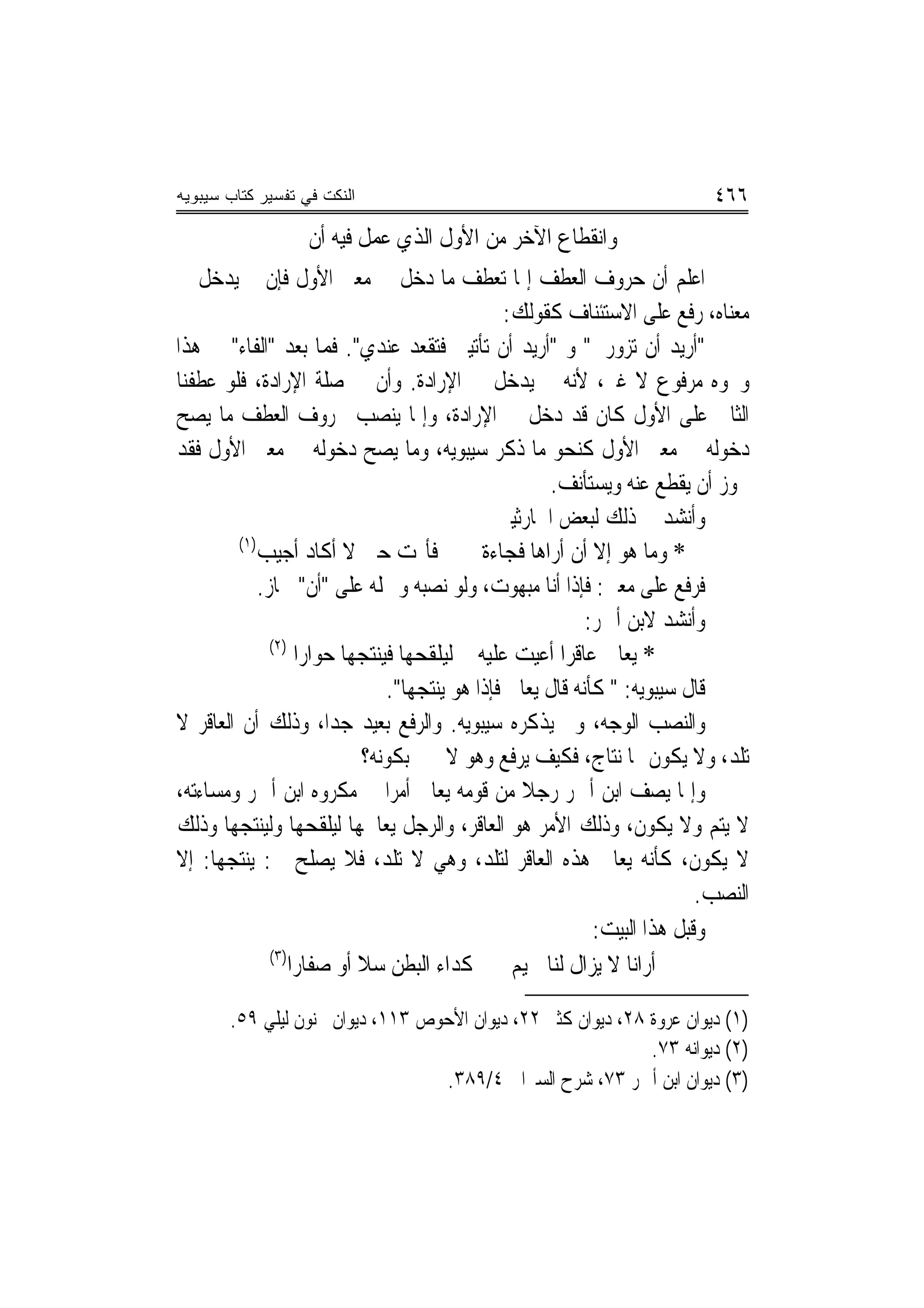 ‫ﺍﻟﻨﻜﺕ ﻓﻲ ﺘﻔﺴﻴﺭ ﻜﺘﺎﺏ ﺴﻴﺒﻭﻴﻪ‬                                                   ‫٦٦٤‬
                   ‫ﻭﺍﻧﻘﻄﺎﻉ ﺍﻵﺧﺮ ﻣﻦ ﺍﻷﻭﻝ ﺍﻟﺬﻱ ﻋﻤﻞ ﻓﻴﻪ ﺃﻥ‬
‫ﺍﻋﻠﻢ ﺃﻥ ﺣﺮﻭﻑ ﺍﻟﻌﻄﻒ ﺇﳕﺎ ﺗﻌﻄﻒ ﻣﺎ ﺩﺧﻞ ﰲ ﻣﻌﲎ ﺍﻷﻭﻝ ﻓﺈﻥ ﱂ ﻳﺪﺧﻞ ﰲ‬
                                                   ‫ﻣﻌﻨﺎﻩ، ﺭﻓﻊ ﻋﻠﻰ ﺍﻻﺳﺘﺌﻨﺎﻑ ﻛﻘﻮﻟﻚ:‬
‫"ﺃﺭﻳﺪ ﺃﻥ ﺗﺰﻭﺭﱐ" ﻭ "ﺃﺭﻳﺪ ﺃﻥ ﺗﺄﺗﻴﲏ ﻓﺘﻘﻌﺪ ﻋﻨﺪﻱ". ﻓﻤﺎ ﺑﻌﺪ "ﺍﻟﻔﺎﺀ" ﰲ ﻫﺬﺍ‬
                                     ‫‪‬‬
‫ﻭﳓﻮﻩ ﻣﺮﻓﻮﻉ ﻻ ﻏﲑ، ﻷﻧﻪ ﱂ ﻳﺪﺧﻞ ﰲ ﺍﻹﺭﺍﺩﺓ. ﻭﺃﻥ ﰲ ﺻﻠﺔ ﺍﻹﺭﺍﺩﺓ، ﻓﻠﻮ ﻋﻄﻔﻨﺎ‬
‫ﺍﻟﺜﺎﱐ ﻋﻠﻰ ﺍﻷﻭﻝ ﻛﺎﻥ ﻗﺪ ﺩﺧﻞ ﰲ ﺍﻹﺭﺍﺩﺓ، ﻭﺇﳕﺎ ﻳﻨﺼﺐ ﲝﺮﻭﻑ ﺍﻟﻌﻄﻒ ﻣﺎ ﻳﺼﺢ‬
‫ﺩﺧﻮﻟﻪ ﰲ ﻣﻌﲎ ﺍﻷﻭﻝ ﻛﻨﺤﻮ ﻣﺎ ﺫﻛﺮ ﺳﻴﺒﻮﻳﻪ، ﻭﻣﺎ ﻳﺼﺢ ﺩﺧﻮﻟﻪ ﰲ ﻣﻌﲎ ﺍﻷﻭﻝ ﻓﻘﺪ‬
                                                         ‫ﳚﻮﺯ ﺃﻥ ﻳﻘﻄﻊ ﻋﻨﻪ ﻭﻳﺴﺘﺄﻧﻒ.‬
                                                 ‫ﻭﺃﻧﺸﺪ ﰲ ﺫﻟﻚ ﻟﺒﻌﺾ ﺍﳊﺎﺭﺛﻴﲔ‬
         ‫)١(‬
             ‫ﻓﺄ‪‬ﺖ ﺣﱵ ﻻ ﺃﻛﺎﺩ ﺃﺟﻴﺐ‬               ‫* ﻭﻣﺎ ﻫﻮ ﺇﻻ ﺃﻥ ﺃﺭﺍﻫﺎ ﻓﺠﺎﺀﺓ‬
             ‫ﻓﺮﻓﻊ ﻋﻠﻰ ﻣﻌﲎ: ﻓﺈﺫﺍ ﺃﻧﺎ ﻣﺒﻬﻮﺕ، ﻭﻟﻮ ﻧﺼﺒﻪ ﻭﲪﻠﻪ ﻋﻠﻰ "ﺃﻥ" ﳉﺎﺯ.‬
                                                              ‫ﻭﺃﻧﺸﺪ ﻻﺑﻦ ﺃﲪﺮ:‬
               ‫)٢(‬
                     ‫* ﻳﻌﺎﰿ ﻋﺎﻗﺮ‪‬ﺍ ﺃﻋﻴﺖ ﻋﻠﻴﻪ ﻟﻴﻠﻘﺤﻬﺎ ﻓﻴﻨﺘﺠﻬﺎ ﺣﻮﺍﺭ‪‬ﺍ‬
                                  ‫ﻗﺎﻝ ﺳﻴﺒﻮﻳﻪ: " ﻛﺄﻧﻪ ﻗﺎﻝ ﻳﻌﺎﰿ ﻓﺈﺫﺍ ﻫﻮ ﻳﻨﺘﺠﻬﺎ".‬
‫ﻭﺍﻟﻨﺼﺐ ﺍﻟﻮﺟﻪ، ﻭﱂ ﻳﺬﻛﺮﻩ ﺳﻴﺒﻮﻳﻪ. ﻭﺍﻟﺮﻓﻊ ﺑﻌﻴﺪ ﺟ ‪‬ﺍ، ﻭﺫﻟﻚ ﺃﻥ ﺍﻟﻌﺎﻗﺮ ﻻ‬
                           ‫ﺪ‬
                              ‫ﺗﻠﺪ، ﻭﻻ ﻳﻜﻮﻥ ﳍﺎ ﻧﺘﺎﺝ، ﻓﻜﻴﻒ ﻳﺮﻓﻊ ﻭﻫﻮ ﻻ ﳜﱪ ﺑﻜﻮﻧﻪ؟‬
‫ﻭﺇﳕﺎ ﻳﺼﻒ ﺍﺑﻦ ﺃﲪﺮ ﺭﺟﻼ ﻣﻦ ﻗﻮﻣﻪ ﻳﻌﺎﰿ ﺃﻣﺮ‪‬ﺍ ﰲ ﻣﻜﺮﻭﻩ ﺍﺑﻦ ﺃﲪﺮ ﻭﻣﺴﺎﺀﺗﻪ،‬
                                                     ‫ﹰ‬
‫ﻻ ﻳﺘﻢ ﻭﻻ ﻳﻜﻮﻥ، ﻭﺫﻟﻚ ﺍﻷﻣﺮ ﻫﻮ ﺍﻟﻌﺎﻗﺮ، ﻭﺍﻟﺮﺟﻞ ﻳﻌﺎﳉﻬﺎ ﻟﻴﻠﻘﺤﻬﺎ ﻭﻟﻴﻨﺘﺠﻬﺎ ﻭﺫﻟﻚ‬
‫ﻻ ﻳﻜﻮﻥ، ﻛﺄﻧﻪ ﻳﻌﺎﰿ ﻫﺬﻩ ﺍﻟﻌﺎﻗﺮ ﻟﺘﻠﺪ، ﻭﻫﻲ ﻻ ﺗﻠﺪ، ﻓﻼ ﻳﺼﻠﺢ ﰲ: ﻳﻨﺘﺠﻬﺎ: ﺇﻻ‬
                                                                             ‫ﺍﻟﻨﺼﺐ.‬
                                                               ‫ﻭﻗﺒﻞ ﻫﺬﺍ ﺍﻟﺒﻴﺖ:‬
               ‫)٣(‬
                   ‫ﺃﺭﺍﻧﺎ ﻻ ﻳﺰﺍﻝ ﻟﻨﺎ ﲪﻴﻢ ﻛﺪﺍﺀ ﺍﻟﺒﻄﻦ ﺳﻼ ﺃﻭ ﺻﻔﺎﺭ‪‬ﺍ‬

       ‫)١( ﺩﻳﻮﺍﻥ ﻋﺮﻭﺓ ٨٢، ﺩﻳﻮﺍﻥ ﻛﺜﲑ ٢٢، ﺩﻳﻮﺍﻥ ﺍﻷﺣﻮﺹ ٣١١، ﺩﻳﻮﺍﻥ ﳎﻨﻮﻥ ﻟﻴﻠﻲ ٩٥.‬
                                                              ‫)٢( ﺩﻳﻮﺍﻧﻪ ٣٧.‬
                                  ‫)٣( ﺩﻳﻮﺍﻥ ﺍﺑﻦ ﺃﲪﺮ ٣٧، ﺷﺮﺡ ﺍﻟﺴﲑﺍﰲ ٤/٩٨٣.‬
 