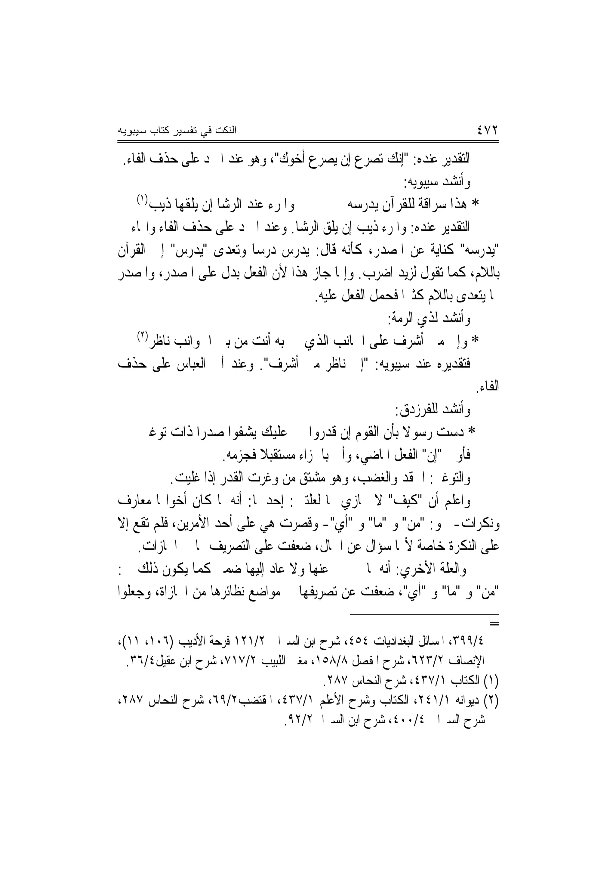 ‫ﺍﻟﻨﻜﺕ ﻓﻲ ﺘﻔﺴﻴﺭ ﻜﺘﺎﺏ ﺴﻴﺒﻭﻴﻪ‬                                              ‫٢٧٤‬
 ‫ﺍﻟﺘﻘﺪﻳﺮ ﻋﻨﺪﻩ: "ﺇﻧﻚ ﺗﺼﺮﻉ ﺇﻥ ﻳﺼﺮﻉ ﺃﺧﻮﻙ"، ﻭﻫﻮ ﻋﻨﺪ ﺍﳌﱪﺩ ﻋﻠﻰ ﺣﺬﻑ ﺍﻟﻔﺎﺀ.‬
                                                         ‫ﻭﺃﻧﺸﺪ ﺳﻴﺒﻮﻳﻪ:‬
    ‫)١(‬
        ‫ﻭﺍﳌﺮﺀ ﻋﻨﺪ ﺍﻟﺮﺷﺎ ﺇﻥ ﻳﻠﻘﻬﺎ ﺫﻳﺐ‬          ‫* ﻫﺬﺍ ﺳﺮﺍﻗﺔ ﻟﻠﻘﺮﺁﻥ ﻳﺪﺭﺳﻪ‬
‫ﺍﻟﺘﻘﺪﻳﺮ ﻋﻨﺪﻩ: ﻭﺍﳌﺮﺀ ﺫﻳﺐ ﺇﻥ ﻳﻠﻖ ﺍﻟﺮﺷﺎ. ﻭﻋﻨﺪ ﺍﳌﱪﺩ ﻋﻠﻰ ﺣﺬﻑ ﺍﻟﻔﺎﺀ ﻭﺍﳍﺎﺀ ﰲ‬
‫"ﻳﺪﺭﺳﻪ" ﻛﻨﺎﻳﺔ ﻋﻦ ﺍﳌﺼﺪﺭ، ﻛﺄﻧﻪ ﻗﺎﻝ: ﻳﺪﺭﺱ ﺩﺭﺳ‪‬ﺎ ﻭﺗﻌﺪﻯ "ﻳﺪﺭﺱ" ﺇﱃ ﺍﻟﻘﺮﺁﻥ‬
‫ﺑﺎﻟﻼﻡ، ﻛﻤﺎ ﺗﻘﻮﻝ ﻟﺰﻳﺪ ﺍﺿﺮﺏ. ﻭﺇﳕﺎ ﺟﺎﺯ ﻫﺬﺍ ﻷﻥ ﺍﻟﻔﻌﻞ ﺑﺪﻝ ﻋﻠﻰ ﺍﳌﺼﺪﺭ، ﻭﺍﳌﺼﺪﺭ‬
                                       ‫ﳑﺎ ﻳﺘﻌﺪﻯ ﺑﺎﻟﻼﻡ ﻛﺜﲑ‪‬ﺍ ﻓﺤﻤﻞ ﺍﻟﻔﻌﻞ ﻋﻠﻴﻪ.‬
                                                     ‫ﻭﺃﻧﺸﺪ ﻟﺬﻱ ﺍﻟﺮﻣﺔ:‬
    ‫)٢(‬
        ‫* ﻭﺇﱐ ﻣﱴ ﺃﺷﺮﻑ ﻋﻠﻰ ﺍﳉﺎﻧﺐ ﺍﻟﺬﻱ ﺑﻪ ﺃﻧﺖ ﻣﻦ ﺑﲔ ﺍﳉﻮﺍﻧﺐ ﻧﺎﻇﺮ‬
‫ﻓﺘﻘﺪﻳﺮﻩ ﻋﻨﺪ ﺳﻴﺒﻮﻳﻪ: "ﺇﱐ ﻧﺎﻇﺮ ﻣﱴ ﺃﺷﺮﻑ". ﻭﻋﻨﺪ ﺃﰊ ﺍﻟﻌﺒﺎﺱ ﻋﻠﻰ ﺣﺬﻑ‬
                                                                       ‫ﺍﻟﻔﺎﺀ.‬
                                                       ‫ﻭﺃﻧﺸﺪ ﻟﻠﻔﺮﺯﺩﻕ:‬
     ‫* ﺩﺳﺖ ﺭﺳﻮﻻ ﺑﺄﻥ ﺍﻟﻘﻮﻡ ﺇﻥ ﻗﺪﺭﻭﺍ ﻋﻠﻴﻚ ﻳﺸﻔﻮﺍ ﺻﺪﺭ‪‬ﺍ ﺫﺍﺕ ﺗﻮﻏﲑ‬
                                                        ‫ﹰ‬
                      ‫ﻓﺄﻭﱃ "ﺇﻥ" ﺍﻟﻔﻌﻞ ﺍﳌﺎﺿﻲ، ﻭﺃﰐ ﺑﺎﳉﺰﺍﺀ ﻣﺴﺘﻘﺒﻼ ﻓﺠﺰﻣﻪ.‬
                             ‫ﹰ‬
            ‫ﻭﺍﻟﺘﻮﻏﲑ: ﺍﳊﻘﺪ ﻭﺍﻟﻐﻀﺐ، ﻭﻫﻮ ﻣﺸﺘﻖ ﻣﻦ ﻭﻏﺮﺕ ﺍﻟﻘﺪﺭ ﺇﺫﺍ ﻏﻠﻴﺖ.‬
‫ﻭﺍﻋﻠﻢ ﺃﻥ "ﻛﻴﻒ" ﻻ ﳚﺎﺯﻱ ‪‬ﺎ ﻟﻌﻠﺘﲔ: ﺇﺣﺪﳘﺎ: ﺃﻧﻪ ﳌﺎ ﻛﺎﻥ ﺃﺧﻮﺍ‪‬ﺎ ﻣﻌﺎﺭﻑ‬
‫ﻭﻧﻜﺮﺍﺕ- ﳓﻮ: "ﻣﻦ" ﻭ "ﻣﺎ" ﻭ "ﺃﻱ"- ﻭﻗﺼﺮﺕ ﻫﻲ ﻋﻠﻰ ﺃﺣﺪ ﺍﻷﻣﺮﻳﻦ، ﻓﻠﻢ ﺗﻘﻊ ﺇﻻ‬
    ‫ﻋﻠﻰ ﺍﻟﻨﻜﺮﺓ ﺧﺎﺻﺔ ﻷ‪‬ﺎ ﺳﺆﺍﻝ ﻋﻦ ﺍﳊﺎﻝ، ﺿﻌﻔﺖ ﻋﻠﻰ ﺍﻟﺘﺼﺮﻳﻒ ﳍﺎ ﰲ ﺍ‪‬ﺎﺯﺍﺕ.‬
‫ﻭﺍﻟﻌﻠﺔ ﺍﻷﺧﺮﻱ: ﺃﻧﻪ ﳌﺎ ﱂ ﳜﱪ ﻋﻨﻬﺎ ﻭﻻ ﻋﺎﺩ ﺇﻟﻴﻬﺎ ﺿﻤﲑ ﻛﻤﺎ ﻳﻜﻮﻥ ﺫﻟﻚ ﰲ:‬
‫"ﻣﻦ" ﻭ "ﻣﺎ" ﻭ "ﺃﻱ"، ﺿﻌﻔﺖ ﻋﻦ ﺗﺼﺮﻳﻔﻬﺎ ﰲ ﻣﻮﺍﺿﻊ ﻧﻈﺎﺋﺮﻫﺎ ﻣﻦ ﺍ‪‬ﺎﺯﺍﺓ، ﻭﺟﻌﻠﻮﺍ‬
                                                                           ‫=‬
‫٤/٩٩٣، ﺍﳌﺴﺎﺋﻞ ﺍﻟﺒﻐﺪﺍﺩﻳﺎﺕ ٤٥٤، ﺷﺮﺡ ﺍﺑﻦ ﺍﻟﺴﲑﺍﰲ ٢/١٢١ ﻓﺮﺣﺔ ﺍﻷﺩﻳﺐ )٦٠١، ١١(،‬
  ‫ﺍﻹﻧﺼﺎﻑ ٢/٣٢٦، ﺷﺮﺡ ﺍﳌﻔﺼﻞ ٨/٨٥١، ﻣﻐﲏ ﺍﻟﻠﺒﻴﺐ ٢/٧١٧، ﺷﺮﺡ ﺍﺑﻦ ﻋﻘﻴﻞ٤/٦٣.‬
                                        ‫)١( ﺍﻟﻜﺘﺎﺏ ١/٧٣٤، ﺷﺮﺡ ﺍﻟﻨﺤﺎﺱ ٧٨٢.‬
‫)٢( ﺩﻳﻮﺍﻧﻪ ١/١٤٢، ﺍﻟﻜﺘﺎﺏ ﻭﺷﺮﺡ ﺍﻷﻋﻠﻢ ١/٧٣٤، ﺍﳌﻘﺘﻀﺐ٢/٩٦، ﺷﺮﺡ ﺍﻟﻨﺤﺎﺱ ٧٨٢،‬
                                ‫ﺷﺮﺡ ﺍﻟﺴﲑﺍﰲ ٤/٠٠٤، ﺷﺮﺡ ﺍﺑﻦ ﺍﻟﺴﲑﺍﰲ٢/٢٩.‬
 