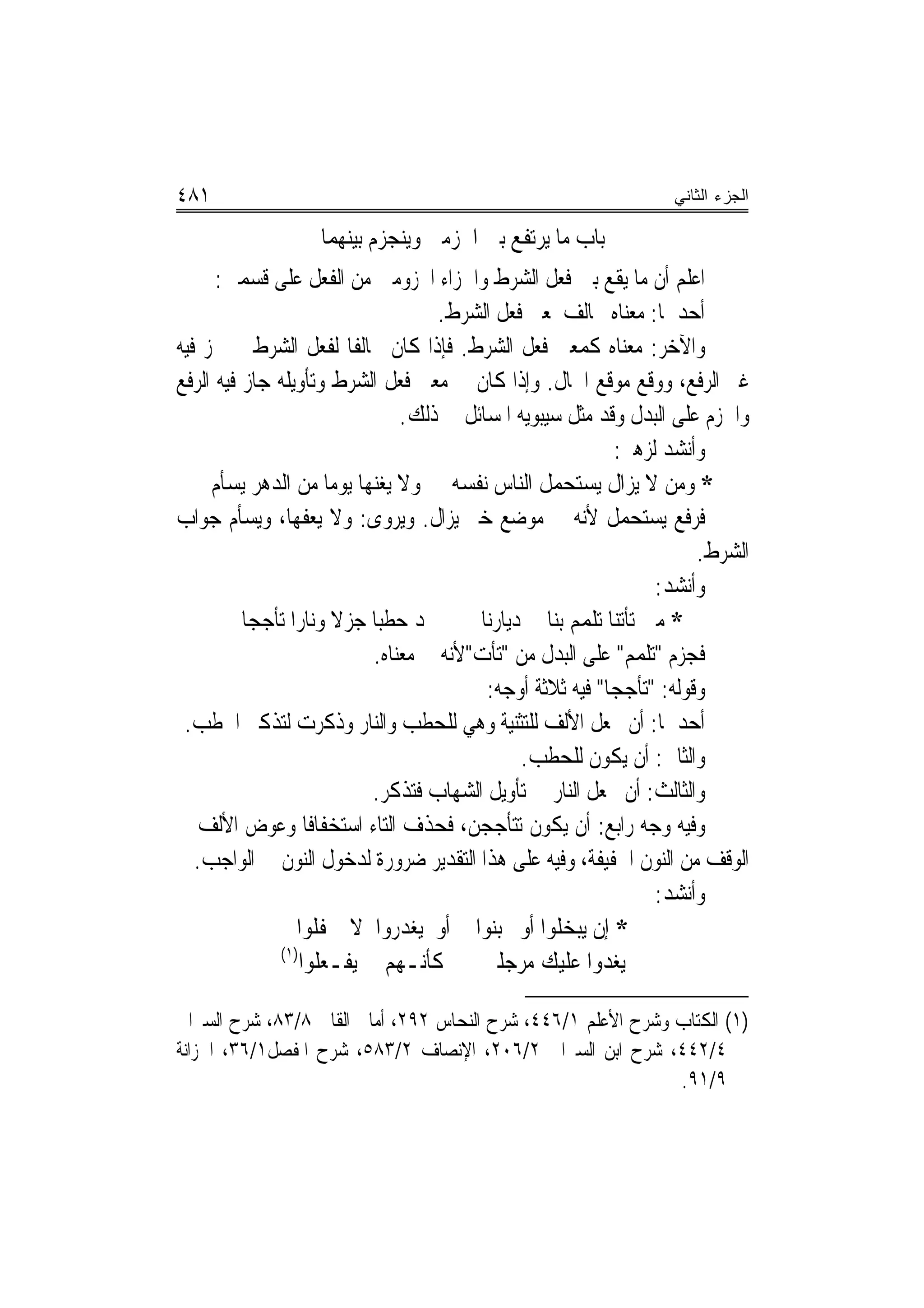 ‫١٨٤‬                                                               ‫ﺍﻟﺠﺯﺀ ﺍﻟﺜﺎﻨﻲ‬

                   ‫ﺑﺎﺏ ﻣﺎ ﻳﺮﺗﻔﻊ ﺑﲔ ﺍﳉﺰﻣﲔ ﻭﻳﻨﺠﺰﻡ ﺑﻴﻨﻬﻤﺎ‬
      ‫ﺍﻋﻠﻢ ﺃﻥ ﻣﺎ ﻳﻘﻊ ﺑﲔ ﻓﻌﻞ ﺍﻟﺸﺮﻁ ﻭﺍﳉﺰﺍﺀ ﺍ‪‬ﺰﻭﻣﲔ ﻣﻦ ﺍﻟﻔﻌﻞ ﻋﻠﻰ ﻗﺴﻤﲔ:‬
                                    ‫ﺃﺣﺪﳘﺎ: ﻣﻌﻨﺎﻩ ﳐﺎﻟﻒ ﳌﻌﲎ ﻓﻌﻞ ﺍﻟﺸﺮﻁ.‬
‫ﻭﺍﻵﺧﺮ: ﻣﻌﻨﺎﻩ ﻛﻤﻌﲎ ﻓﻌﻞ ﺍﻟﺸﺮﻁ. ﻓﺈﺫﺍ ﻛﺎﻥ ﳐﺎﻟﻔﺎ ﻟﻔﻌﻞ ﺍﻟﺸﺮﻁ ﱂ ﳚﺰ ﻓﻴﻪ‬
‫ﻏﲑ ﺍﻟﺮﻓﻊ، ﻭﻭﻗﻊ ﻣﻮﻗﻊ ﺍﳊﺎﻝ. ﻭﺇﺫﺍ ﻛﺎﻥ ﰲ ﻣﻌﲎ ﻓﻌﻞ ﺍﻟﺸﺮﻁ ﻭﺗﺄﻭﻳﻠﻪ ﺟﺎﺯ ﻓﻴﻪ ﺍﻟﺮﻓﻊ‬
                               ‫ﻭﺍﳉﺰﻡ ﻋﻠﻰ ﺍﻟﺒﺪﻝ ﻭﻗﺪ ﻣﺜﻞ ﺳﻴﺒﻮﻳﻪ ﺍﳌﺴﺎﺋﻞ ﰲ ﺫﻟﻚ.‬
                                                           ‫ﻭﺃﻧﺸﺪ ﻟﺰﻫﲑ:‬
     ‫* ﻭﻣﻦ ﻻ ﻳﺰﺍﻝ ﻳﺴﺘﺤﻤﻞ ﺍﻟﻨﺎﺱ ﻧﻔﺴﻪ ﻭﻻ ﻳﻐﻨﻬﺎ ﻳﻮﻣﺎ ﻣﻦ ﺍﻟﺪﻫﺮ ﻳﺴﺄﻡ‬
‫ﻓﺮﻓﻊ ﻳﺴﺘﺤﻤﻞ ﻷﻧﻪ ﰲ ﻣﻮﺿﻊ ﺧﱪ ﻳﺰﺍﻝ. ﻭﻳﺮﻭﻯ: ﻭﻻ ﻳﻌﻔﻬﺎ، ﻭﻳﺴﺄﻡ ﺟﻮﺍﺏ‬
                                                                      ‫ﺍﻟﺸﺮﻁ.‬
                                                                 ‫ﻭﺃﻧﺸﺪ:‬
          ‫ﲡﺪ ﺣﻄﺒﺎ ﺟﺰﻻ ﻭﻧﺎﺭﺍ ﺗﺄﺟﺠﺎ‬       ‫* ﻣﱴ ﺗﺄﺗﻨﺎ ﺗﻠﻤﻢ ﺑﻨﺎ ﰲ ﺩﻳﺎﺭﻧﺎ‬
                           ‫ﻓﺠﺰﻡ "ﺗﻠﻤﻢ" ﻋﻠﻰ ﺍﻟﺒﺪﻝ ﻣﻦ "ﺗﺄﺕ"ﻷﻧﻪ ﰲ ﻣﻌﻨﺎﻩ.‬
                                         ‫ﻭﻗﻮﻟﻪ: "ﺗﺄﺟﺠﺎ" ﻓﻴﻪ ﺛﻼﺛﺔ ﺃﻭﺟﻪ:‬
 ‫ﺃﺣﺪﳘﺎ: ﺃﻥ ﲡﻌﻞ ﺍﻷﻟﻒ ﻟﻠﺘﺜﻨﻴﺔ ﻭﻫﻲ ﻟﻠﺤﻄﺐ ﻭﺍﻟﻨﺎﺭ ﻭﺫﻛﺮﺕ ﻟﺘﺬﻛﲑ ﺍﳊﻄﺐ.‬
                                              ‫ﻭﺍﻟﺜﺎﱐ: ﺃﻥ ﻳﻜﻮﻥ ﻟﻠﺤﻄﺐ.‬
                           ‫ﻭﺍﻟﺜﺎﻟﺚ: ﺃﻥ ﲡﻌﻞ ﺍﻟﻨﺎﺭ ﰲ ﺗﺄﻭﻳﻞ ﺍﻟﺸﻬﺎﺏ ﻓﺘﺬﻛﺮ.‬
‫ﻭﻓﻴﻪ ﻭﺟﻪ ﺭﺍﺑﻊ: ﺃﻥ ﻳﻜﻮﻥ ﺗﺘﺄﺟﺠﻦ، ﻓﺤﺬﻑ ﺍﻟﺘﺎﺀ ﺍﺳﺘﺨﻔﺎﻓﹰﺎ ﻭﻋﻮﺽ ﺍﻷﻟﻒ ﰲ‬
   ‫ﺍﻟﻮﻗﻒ ﻣﻦ ﺍﻟﻨﻮﻥ ﺍﳋﻔﻴﻔﺔ، ﻭﻓﻴﻪ ﻋﻠﻰ ﻫﺬﺍ ﺍﻟﺘﻘﺪﻳﺮ ﺿﺮﻭﺭﺓ ﻟﺪﺧﻮﻝ ﺍﻟﻨﻮﻥ ﰲ ﺍﻟﻮﺍﺟﺐ.‬
                                                                 ‫ﻭﺃﻧﺸﺪ:‬
                 ‫* ﺇﻥ ﻳﺒﺨﻠﻮﺍ ﺃﻭ ﳚﺒﻨﻮﺍ ﺃﻭ ﻳﻐﺪﺭﻭﺍ ﻻ ﳛﻔﻠﻮﺍ‬
              ‫)١(‬
                  ‫ﻳﻐﺪﻭﺍ ﻋﻠﻴﻚ ﻣﺮﺟﻠﲔ ﻛﺄﻧـﻬﻢ ﱂ ﻳﻔـﻌﻠﻮﺍ‬

‫)١( ﺍﻟﻜﺘﺎﺏ ﻭﺷﺮﺡ ﺍﻷﻋﻠﻢ ١/٦٤٤، ﺷﺮﺡ ﺍﻟﻨﺤﺎﺱ ٢٩٢، ﺃﻣﺎﱄ ﺍﻟﻘﺎﱄ ٨/٣٨، ﺷﺮﺡ ﺍﻟﺴﲑﺍﰲ‬
‫٤/٢٤٤، ﺷﺮﺡ ﺍﺑﻦ ﺍﻟﺴﲑﺍﰲ ٢/٦٠٢، ﺍﻹﻧﺼﺎﻑ ٢/٣٨٥، ﺷﺮﺡ ﺍﳌﻔﺼﻞ١/٦٣، ﺍﳋﺰﺍﻧﺔ‬
                                                              ‫٩/١٩.‬
 