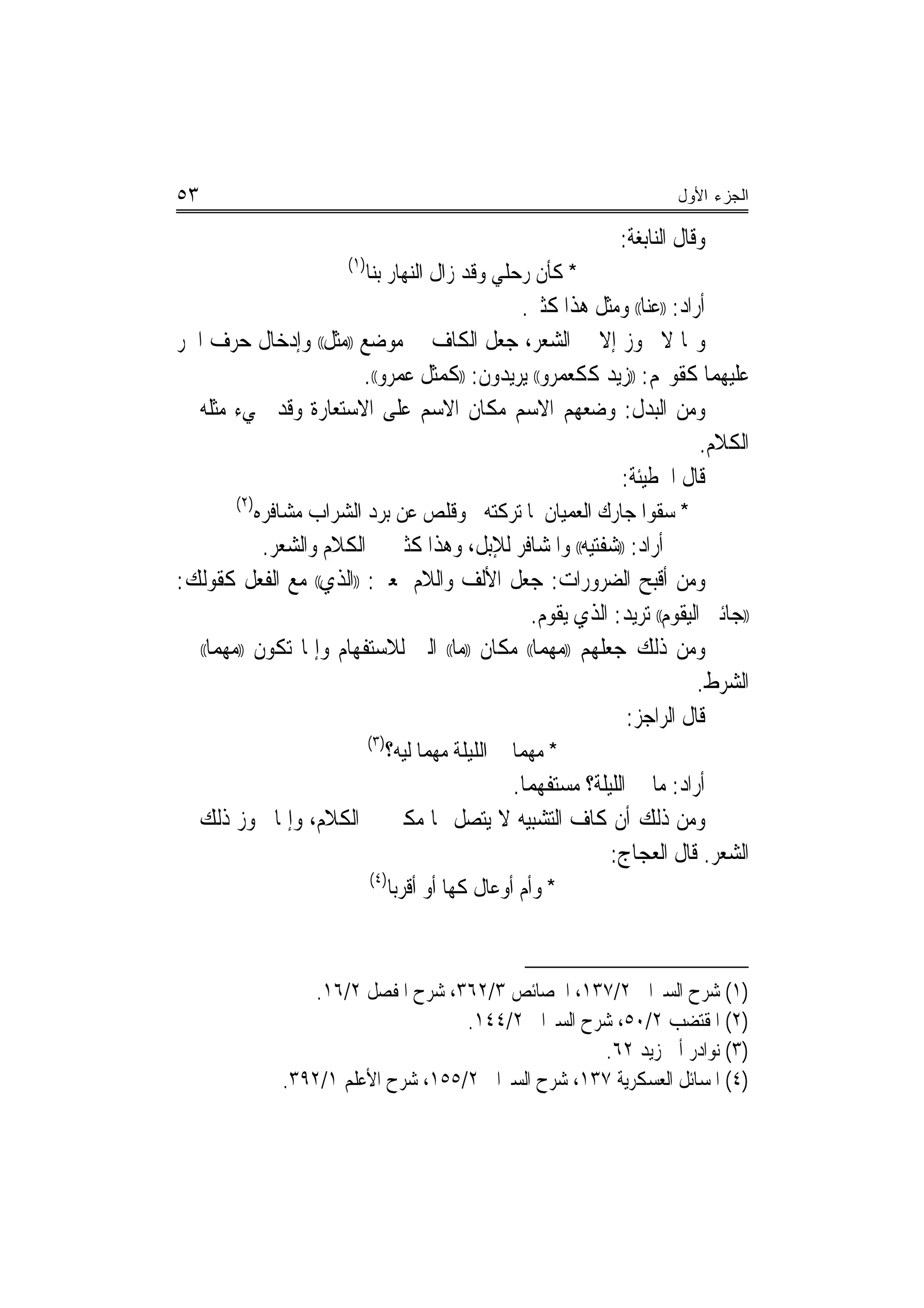 ‫٣٥‬                                                                      ‫ﺍﻟﺠﺯﺀ ﺍﻷﻭل‬

                                                                ‫ﻭﻗﺎﻝ ﺍﻟﻨﺎﺑﻐﺔ:‬
                         ‫)١(‬
                               ‫* ﻛﺄﻥ ﺭﺣﻠﻲ ﻭﻗﺪ ﺯﺍﻝ ﺍﻟﻨﻬﺎﺭ ﺑﻨﺎ‬
                                            ‫ﺃﺭﺍﺩ: ))ﻋﻨﺎ(( ﻭﻣﺜﻞ ﻫﺬﺍ ﻛﺜﲑ.‬
‫ﻭﳑﺎ ﻻ ﳚﻮﺯ ﺇﻻ ﰲ ﺍﻟﺸﻌﺮ، ﺟﻌﻞ ﺍﻟﻜﺎﻑ ﰲ ﻣﻮﺿﻊ ))ﻣﺜﻞ(( ﻭﺇﺩﺧﺎﻝ ﺣﺮﻑ ﺍﳉﺮ‬
                       ‫ﻋﻠﻴﻬﻤﺎ ﻛﻘﻮﳍﻢ: ))ﺯﻳﺪ ﻛﻜﻌﻤﺮﻭ(( ﻳﺮﻳﺪﻭﻥ: ))ﻛﻤﺜﻞ ﻋﻤﺮﻭ((.‬
‫ﻭﻣﻦ ﺍﻟﺒﺪﻝ: ﻭﺿﻌﻬﻢ ﺍﻻﺳﻢ ﻣﻜﺎﻥ ﺍﻻﺳﻢ ﻋﻠﻰ ﺍﻻﺳﺘﻌﺎﺭﺓ ﻭﻗﺪ ﳚﻲﺀ ﻣﺜﻠﻪ ﰲ‬
                                                                      ‫ﺍﻟﻜﻼﻡ.‬
                                                         ‫ﻗﺎﻝ ﺍﳊﻄﻴﺌﺔ:‬
        ‫)٢(‬
              ‫* ﺳﻘﻮﺍ ﺟﺎﺭﻙ ﺍﻟﻌﻤﻴﺎﻥ ﳌﺎ ﺗﺮﻛﺘﻪ ﻭﻗﻠﺺ ﻋﻦ ﺑﺮﺩ ﺍﻟﺸﺮﺍﺏ ﻣﺸﺎﻓﺮﻩ‬
            ‫ﺃﺭﺍﺩ: ))ﺷﻔﺘﻴﻪ(( ﻭﺍﳌﺸﺎﻓﺮ ﻟﻺﺑﻞ، ﻭﻫﺬﺍ ﻛﺜﲑ ﰲ ﺍﻟﻜﻼﻡ ﻭﺍﻟﺸﻌﺮ.‬
‫ﻭﻣﻦ ﺃﻗﺒﺢ ﺍﻟﻀﺮﻭﺭﺍﺕ: ﺟﻌﻞ ﺍﻷﻟﻒ ﻭﺍﻟﻼﻡ ﲟﻌﲎ: ))ﺍﻟﺬﻱ(( ﻣﻊ ﺍﻟﻔﻌﻞ ﻛﻘﻮﻟﻚ:‬
                                                   ‫))ﺟﺎﺋﲏ ﺍﻟﻴﻘﻮﻡ(( ﺗﺮﻳﺪ: ﺍﻟﺬﻱ ﻳﻘﻮﻡ.‬
‫ﻭﻣﻦ ﺫﻟﻚ ﺟﻌﻠﻬﻢ ))ﻣﻬﻤﺎ(( ﻣﻜﺎﻥ ))ﻣﺎ(( ﺍﻟﱵ ﻟﻼﺳﺘﻔﻬﺎﻡ ﻭﺇﳕﺎ ﺗﻜﻮﻥ ))ﻣﻬﻤﺎ(( ﰲ‬
                                                                           ‫ﺍﻟﺸﺮﻁ.‬
                                                                ‫ﻗﺎﻝ ﺍﻟﺮﺍﺟﺰ:‬
                         ‫)٣(‬
                             ‫* ﻣﻬﻤﺎ ﱄ ﺍﻟﻠﻴﻠﺔ ﻣﻬﻤﺎ ﻟﻴﻪ؟‬
                                                ‫ﺃﺭﺍﺩ: ﻣﺎ ﱄ ﺍﻟﻠﻴﻠﺔ؟ ﻣﺴﺘﻔﻬﻤﺎ.‬
                                                  ‫‪‬‬
‫ﻭﻣﻦ ﺫﻟﻚ ﺃﻥ ﻛﺎﻑ ﺍﻟﺘﺸﺒﻴﻪ ﻻ ﻳﺘﺼﻞ ‪‬ﺎ ﻣﻜﲏ ﰲ ﺍﻟﻜﻼﻡ، ﻭﺇﳕﺎ ﳚﻮﺯ ﺫﻟﻚ ﰲ‬
                                                             ‫ﺍﻟﺸﻌﺮ. ﻗﺎﻝ ﺍﻟﻌﺠﺎﺝ:‬
                               ‫)٤(‬
                                     ‫* ﻭﺃﻡ ﺃﻭﻋﺎﻝ ﻛﻬﺎ ﺃﻭ ﺃﻗﺮﺑﺎ‬



                     ‫)١( ﺷﺮﺡ ﺍﻟﺴﲑﺍﰲ ٢/٧٣١، ﺍﳋﺼﺎﺋﺺ ٣/٢٦٣، ﺷﺮﺡ ﺍﳌﻔﺼﻞ ٢/٦١.‬
                                       ‫)٢( ﺍﳌﻘﺘﻀﺐ ٢/٠٥، ﺷﺮﺡ ﺍﻟﺴﲑﺍﰲ ٢/٤٤١.‬
                                                       ‫)٣( ﻧﻮﺍﺩﺭ ﺃﰊ ﺯﻳﺪ ٢٦.‬
                 ‫)٤( ﺍﳌﺴﺎﺋﻞ ﺍﻟﻌﺴﻜﺮﻳﺔ ٧٣١، ﺷﺮﺡ ﺍﻟﺴﲑﺍﰲ ٢/٥٥١، ﺷﺮﺡ ﺍﻷﻋﻠﻢ ١/٢٩٣.‬
 