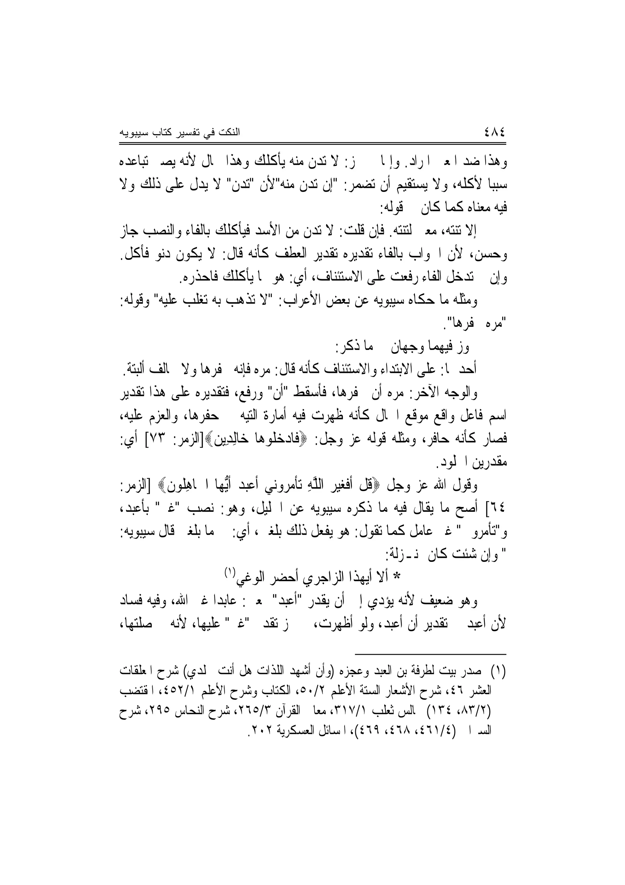 ‫ﺍﻟﻨﻜﺕ ﻓﻲ ﺘﻔﺴﻴﺭ ﻜﺘﺎﺏ ﺴﻴﺒﻭﻴﻪ‬                                                    ‫٤٨٤‬
‫ﻭﻫﺬﺍ ﺿﺪ ﺍﳌﻌﲎ ﺍﳌﺮﺍﺩ. ﻭﺇﳕﺎ ﱂ ﳚﺰ: ﻻ ﺗﺪﻥ ﻣﻨﻪ ﻳﺄﻛﻠﻚ ﻭﻫﺬﺍ ﳏﺎﻝ ﻷﻧﻪ ﻳﺼﲑ ﺗﺒﺎﻋﺪﻩ‬
‫ﺳﺒﺒﺎ ﻷﻛﻠﻪ، ﻭﻻ ﻳﺴﺘﻘﻴﻢ ﺃﻥ ﺗﻀﻤﺮ: "ﺇﻥ ﺗﺪﻥ ﻣﻨﻪ"ﻷﻥ "ﺗﺪﻥ" ﻻ ﻳﺪﻝ ﻋﻠﻰ ﺫﻟﻚ ﻭﻻ‬
                                                           ‫ﻓﻴﻪ ﻣﻌﻨﺎﻩ ﻛﻤﺎ ﻛﺎﻥ ﰲ ﻗﻮﻟﻪ:‬
‫ﺇﻻ ﺗﻨﺘﻪ، ﻣﻌﲎ ﻟﺘﻨﺘﻪ. ﻓﺈﻥ ﻗﻠﺖ: ﻻ ﺗﺪﻥ ﻣﻦ ﺍﻷﺳﺪ ﻓﻴﺄﻛﻠﻚ ﺑﺎﻟﻔﺎﺀ ﻭﺍﻟﻨﺼﺐ ﺟﺎﺯ‬
‫ﻭﺣﺴﻦ، ﻷﻥ ﺍﳉﻮﺍﺏ ﺑﺎﻟﻔﺎﺀ ﺗﻘﺪﻳﺮﻩ ﺗﻘﺪﻳﺮ ﺍﻟﻌﻄﻒ ﻛﺄﻧﻪ ﻗﺎﻝ: ﻻ ﻳﻜﻮﻥ ﺩﻧﻮ ﻓﺄﻛﻞ.‬
            ‫ﻭﺇﻥ ﱂ ﺗﺪﺧﻞ ﺍﻟﻔﺎﺀ ﺭﻓﻌﺖ ﻋﻠﻰ ﺍﻻﺳﺘﺌﻨﺎﻑ، ﺃﻱ: ﻫﻮ ﳑﺎ ﻳﺄﻛﻠﻚ ﻓﺎﺣﺬﺭﻩ.‬
‫ﻭﻣﺜﻠﻪ ﻣﺎ ﺣﻜﺎﻩ ﺳﻴﺒﻮﻳﻪ ﻋﻦ ﺑﻌﺾ ﺍﻷﻋﺮﺍﺏ: "ﻻ ﺗﺬﻫﺐ ﺑﻪ ﺗﻐﻠﺐ ﻋﻠﻴﻪ" ﻭﻗﻮﻟﻪ:‬
                                                                      ‫"ﻣﺮﻩ ﳛﻔﺮﻫﺎ".‬
                                                  ‫ﳚﻮﺯ ﻓﻴﻬﻤﺎ ﻭﺟﻬﺎﻥ ﰲ ﻣﺎ ﺫﻛﺮ:‬
 ‫ﺃﺣﺪﳘﺎ: ﻋﻠﻰ ﺍﻻﺑﺘﺪﺍﺀ ﻭﺍﻻﺳﺘﺌﻨﺎﻑ ﻛﺄﻧﻪ ﻗﺎﻝ: ﻣﺮﻩ ﻓﺈﻧﻪ ﳛﻔﺮﻫﺎ ﻭﻻ ﳜﺎﻟﻒ ﺃﻟﺒﺘﺔ.‬
‫ﻭﺍﻟﻮﺟﻪ ﺍﻵﺧﺮ: ﻣﺮﻩ ﺃﻥ ﳛﻔﺮﻫﺎ، ﻓﺄﺳﻘﻂ "ﺃﻥ" ﻭﺭﻓﻊ، ﻓﺘﻘﺪﻳﺮﻩ ﻋﻠﻰ ﻫﺬﺍ ﺗﻘﺪﻳﺮ‬
‫ﺍﺳﻢ ﻓﺎﻋﻞ ﻭﺍﻗﻊ ﻣﻮﻗﻊ ﺍﳊﺎﻝ ﻛﺄﻧﻪ ﻇﻬﺮﺕ ﻓﻴﻪ ﺃﻣﺎﺭﺓ ﺍﻟﺘﻴﻪ ﰲ ﺣﻔﺮﻫﺎ، ﻭﺍﻟﻌﺰﻡ ﻋﻠﻴﻪ،‬
‫ﻓﺼﺎﺭ ﻛﺄﻧﻪ ﺣﺎﻓﺮ، ﻭﻣﺜﻠﻪ ﻗﻮﻟﻪ ﻋﺰ ﻭﺟﻞ: ‪‬ﻓﹶﺎﺩﺧ ﹸﻮﻫ‪‬ﺎ ﺧ‪‬ﺎِﻟﺪِﻳﻦ‪]‬ﺍﻟﺰﻣﺮ: ٣٧[ ﺃﻱ:‬
                   ‫‪‬‬               ‫‪ ‬ﻠ‬
                                                                     ‫ﻣﻘﺪﺭﻳﻦ ﺍﳋﻠﻮﺩ.‬
‫ﻭﻗﻮﻝ ﺍﷲ ﻋﺰ ﻭﺟﻞ ‪‬ﻗﻞ ﹶﺃﻓﻐﻴﺮ ﺍﻟﻠﻪ ‪‬ﺗﺄﻣ ‪‬ﻭ‪‬ﻲ ﹶﺃﻋ‪  ‬ﹶﺃﱡﻳﻬ‪‬ﺎ ﺍﳉﹶﺎﻫ ﹸﻮﻥ‪] ‬ﺍﻟﺰﻣﺮ:‬
          ‫ِﻠ ﹶ‬             ‫ﹸ ﹾ ﹶ ‪   ‬ﱠ ِ ﹾ ‪‬ﺮ ﻧ ‪‬ﺒﺪ‬
‫٤٦[ ﺃﺻﺢ ﻣﺎ ﻳﻘﺎﻝ ﻓﻴﻪ ﻣﺎ ﺫﻛﺮﻩ ﺳﻴﺒﻮﻳﻪ ﻋﻦ ﺍﳋﻠﻴﻞ، ﻭﻫﻮ: ﻧﺼﺐ "ﻏﲑ" ﺑﺄﻋﺒﺪ،‬
‫ﻭ"ﺗﺄﻣﺮﻭﱐ" ﻏﲑ ﻋﺎﻣﻞ ﻛﻤﺎ ﺗﻘﻮﻝ: ﻫﻮ ﻳﻔﻌﻞ ﺫﻟﻚ ﺑﻠﻐﲏ، ﺃﻱ: ﰲ ﻣﺎ ﺑﻠﻐﲏ ﻗﺎﻝ ﺳﻴﺒﻮﻳﻪ:‬
                                                            ‫" ﻭﺇﻥ ﺷﺌﺖ ﻛﺎﻥ ﲟﻨـﺰﻟﺔ:‬
                      ‫)١(‬
                           ‫* ﺃﻻ ﺃﻳﻬﺬﺍ ﺍﻟﺰﺍﺟﺮﻱ ﺃﺣﻀﺮ ﺍﻟﻮﻏﻲ‬
‫ﻭﻫﻮ ﺿﻌﻴﻒ ﻷﻧﻪ ﻳﺆﺩﻱ ﺇﱃ ﺃﻥ ﻳﻘﺪﺭ "ﺃﻋﺒﺪ" ﲟﻌﲎ: ﻋﺎﺑﺪ‪‬ﺍ ﻏﲑ ﺍﷲ، ﻭﻓﻴﻪ ﻓﺴﺎﺩ‬
‫ﻷﻥ ﺃﻋﺒﺪ ﰲ ﺗﻘﺪﻳﺮ ﺃﻥ ﺃﻋﺒﺪ، ﻭﻟﻮ ﺃﻇﻬﺮﺕ، ﱂ ﳚﺰ ﺗﻘﺪﱘ "ﻏﲑ" ﻋﻠﻴﻬﺎ، ﻷﻧﻪ ﰲ ﺻﻠﺘﻬﺎ،‬

‫)١( ﺻﺪﺭ ﺑﻴﺖ ﻟﻄﺮﻓﺔ ﺑﻦ ﺍﻟﻌﺒﺪ ﻭﻋﺠﺰﻩ )ﻭﺃﻥ ﺃﺷﻬﺪ ﺍﻟﻠﺬﺍﺕ ﻫﻞ ﺃﻧﺖ ﳐﻠﺪﻱ( ﺷﺮﺡ ﺍﳌﻌﻠﻘﺎﺕ‬
‫ﺍﻟﻌﺸﺮ ٦٤، ﺷﺮﺡ ﺍﻷﺷﻌﺎﺭ ﺍﻟﺴﺘﺔ ﺍﻷﻋﻠﻢ ٢/٠٥، ﺍﻟﻜﺘﺎﺏ ﻭﺷﺮﺡ ﺍﻷﻋﻠﻢ ١/٢٥٤، ﺍﳌﻘﺘﻀﺐ‬
‫)٢/٣٨، ٤٣١( ﳎﺎﻟﺲ ﺛﻌﻠﺐ ١/٧١٣، ﻣﻌﺎﱐ ﺍﻟﻘﺮﺁﻥ ٣/٥٦٢، ﺷﺮﺡ ﺍﻟﻨﺤﺎﺱ ٥٩٢، ﺷﺮﺡ‬
                       ‫ﺍﻟﺴﲑﺍﰲ )٤/١٦٤، ٨٦٤، ٩٦٤(، ﺍﳌﺴﺎﺋﻞ ﺍﻟﻌﺴﻜﺮﻳﺔ ٢٠٢.‬
 