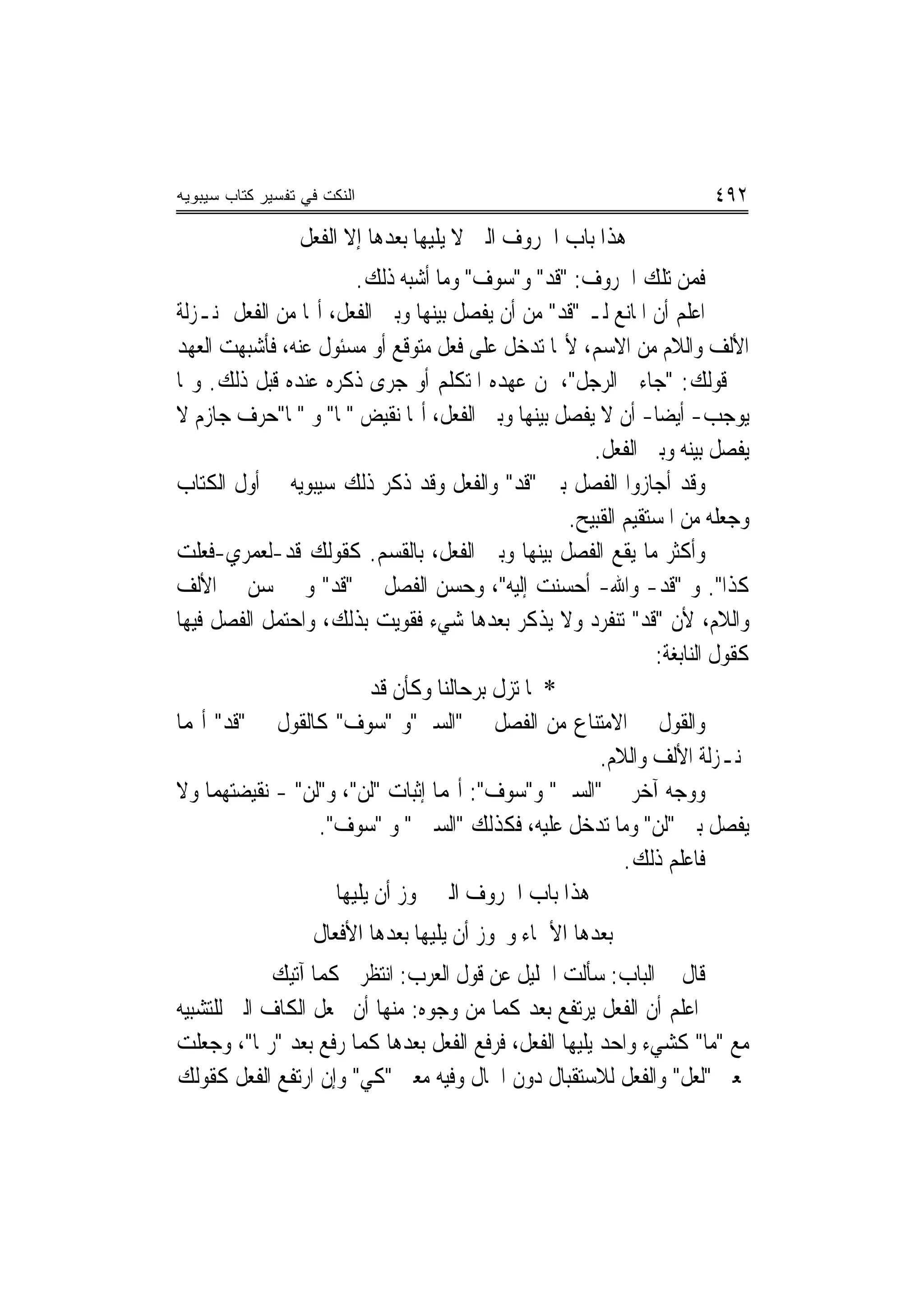 ‫ﺍﻟﻨﻜﺕ ﻓﻲ ﺘﻔﺴﻴﺭ ﻜﺘﺎﺏ ﺴﻴﺒﻭﻴﻪ‬                                             ‫٢٩٤‬
                 ‫ﻫﺬﺍ ﺑﺎﺏ ﺍﳊﺮﻭﻑ ﺍﻟﱵ ﻻ ﻳﻠﻴﻬﺎ ﺑﻌﺪﻫﺎ ﺇﻻ ﺍﻟﻔﻌﻞ‬
                        ‫ﻓﻤﻦ ﺗﻠﻚ ﺍﳊﺮﻭﻑ: "ﻗﺪ" ﻭ"ﺳﻮﻑ" ﻭﻣﺎ ﺃﺷﺒﻪ ﺫﻟﻚ.‬
‫ﺍﻋﻠﻢ ﺃﻥ ﺍﳌﺎﻧﻊ ﻟـ "ﻗﺪ" ﻣﻦ ﺃﻥ ﻳﻔﺼﻞ ﺑﻴﻨﻬﺎ ﻭﺑﲔ ﺍﻟﻔﻌﻞ، ﺃ‪‬ﺎ ﻣﻦ ﺍﻟﻔﻌﻞ ﲟﻨـﺰﻟﺔ‬
‫ﺍﻷﻟﻒ ﻭﺍﻟﻼﻡ ﻣﻦ ﺍﻻﺳﻢ، ﻷ‪‬ﺎ ﺗﺪﺧﻞ ﻋﻠﻰ ﻓﻌﻞ ﻣﺘﻮﻗﻊ ﺃﻭ ﻣﺴﺌﻮﻝ ﻋﻨﻪ، ﻓﺄﺷﺒﻬﺖ ﺍﻟﻌﻬﺪ‬
‫ﰲ ﻗﻮﻟﻚ: "ﺟﺎﺀﱐ ﺍﻟﺮﺟﻞ"، ﳌﻦ ﻋﻬﺪﻩ ﺍﳌﺘﻜﻠﻢ ﺃﻭ ﺟﺮﻯ ﺫﻛﺮﻩ ﻋﻨﺪﻩ ﻗﺒﻞ ﺫﻟﻚ. ﻭﳑﺎ‬
‫ﻳﻮﺟﺐ- ﺃﻳﻀ‪‬ﺎ- ﺃﻥ ﻻ ﻳﻔﺼﻞ ﺑﻴﻨﻬﺎ ﻭﺑﲔ ﺍﻟﻔﻌﻞ، ﺃ‪‬ﺎ ﻧﻘﻴﺾ "ﳌﺎ" ﻭ "ﳌﺎ"ﺣﺮﻑ ﺟﺎﺯﻡ ﻻ‬
                                                      ‫ﻳﻔﺼﻞ ﺑﻴﻨﻪ ﻭﺑﲔ ﺍﻟﻔﻌﻞ.‬
‫ﻭﻗﺪ ﺃﺟﺎﺯﻭﺍ ﺍﻟﻔﺼﻞ ﺑﲔ "ﻗﺪ" ﻭﺍﻟﻔﻌﻞ ﻭﻗﺪ ﺫﻛﺮ ﺫﻟﻚ ﺳﻴﺒﻮﻳﻪ ﰲ ﺃﻭﻝ ﺍﻟﻜﺘﺎﺏ‬
                                                   ‫ﻭﺟﻌﻠﻪ ﻣﻦ ﺍﳌﺴﺘﻘﻴﻢ ﺍﻟﻘﺒﻴﺢ.‬
‫ﻭﺃﻛﺜﺮ ﻣﺎ ﻳﻘﻊ ﺍﻟﻔﺼﻞ ﺑﻴﻨﻬﺎ ﻭﺑﲔ ﺍﻟﻔﻌﻞ، ﺑﺎﻟﻘﺴﻢ. ﻛﻘﻮﻟﻚ ﻗﺪ-ﻟﻌﻤﺮﻱ-ﻓﻌﻠﺖ‬
‫ﻛﺬﺍ". ﻭ "ﻗﺪ- ﻭﺍﷲ- ﺃﺣﺴﻨﺖ ﺇﻟﻴﻪ"، ﻭﺣﺴﻦ ﺍﻟﻔﺼﻞ ﰲ "ﻗﺪ" ﻭﱂ ﳛﺴﻦ ﰲ ﺍﻷﻟﻒ‬
‫ﻭﺍﻟﻼﻡ، ﻷﻥ "ﻗﺪ" ﺗﻨﻔﺮﺩ ﻭﻻ ﻳﺬﻛﺮ ﺑﻌﺪﻫﺎ ﺷﻲﺀ ﻓﻘﻮﻳﺖ ﺑﺬﻟﻚ، ﻭﺍﺣﺘﻤﻞ ﺍﻟﻔﺼﻞ ﻓﻴﻬﺎ‬
                                                               ‫ﻛﻘﻮﻝ ﺍﻟﻨﺎﺑﻐﺔ:‬
                          ‫* ﳌﺎ ﺗﺰﻝ ﺑﺮﺣﺎﻟﻨﺎ ﻭﻛﺄﻥ ﻗﺪ‬
‫ﻭﺍﻟﻘﻮﻝ ﰲ ﺍﻻﻣﺘﻨﺎﻉ ﻣﻦ ﺍﻟﻔﺼﻞ ﰲ "ﺍﻟﺴﲔ"ﻭ "ﺳﻮﻑ" ﻛﺎﻟﻘﻮﻝ ﰲ "ﻗﺪ" ﺃ‪‬ﻤﺎ‬
                                                       ‫ﲟﻨـﺰﻟﺔ ﺍﻷﻟﻒ ﻭﺍﻟﻼﻡ.‬
‫ﻭﻭﺟﻪ ﺁﺧﺮ ﰲ "ﺍﻟﺴﲔ" ﻭ"ﺳﻮﻑ": ﺃ‪‬ﻤﺎ ﺇﺛﺒﺎﺕ "ﻟﻦ"، ﻭ"ﻟﻦ" - ﻧﻘﻴﻀﺘﻬﻤﺎ ﻭﻻ‬
                  ‫ﻳﻔﺼﻞ ﺑﲔ "ﻟﻦ" ﻭﻣﺎ ﺗﺪﺧﻞ ﻋﻠﻴﻪ، ﻓﻜﺬﻟﻚ "ﺍﻟﺴﲔ " ﻭ "ﺳﻮﻑ".‬
                                                           ‫ﻓﺎﻋﻠﻢ ﺫﻟﻚ.‬
                     ‫ﻫﺬﺍ ﺑﺎﺏ ﺍﳊﺮﻭﻑ ﺍﻟﱵ ﳚﻮﺯ ﺃﻥ ﻳﻠﻴﻬﺎ‬
                   ‫ﺑﻌﺪﻫﺎ ﺍﻷﲰﺎﺀ ﻭﳚﻮﺯ ﺃﻥ ﻳﻠﻴﻬﺎ ﺑﻌﺪﻫﺎ ﺍﻷﻓﻌﺎﻝ‬
             ‫ﻗﺎﻝ ﰲ ﺍﻟﺒﺎﺏ: ﺳﺄﻟﺖ ﺍﳋﻠﻴﻞ ﻋﻦ ﻗﻮﻝ ﺍﻟﻌﺮﺏ: ﺍﻧﺘﻈﺮﱐ ﻛﻤﺎ ﺁﺗﻴﻚ‬
‫ﺍﻋﻠﻢ ﺃﻥ ﺍﻟﻔﻌﻞ ﻳﺮﺗﻔﻊ ﺑﻌﺪ ﻛﻤﺎ ﻣﻦ ﻭﺟﻮﻩ: ﻣﻨﻬﺎ ﺃﻥ ﲡﻌﻞ ﺍﻟﻜﺎﻑ ﺍﻟﱵ ﻟﻠﺘﺸﺒﻴﻪ‬
‫ﻣﻊ "ﻣﺎ" ﻛﺸﻲﺀ ﻭﺍﺣﺪ ﻳﻠﻴﻬﺎ ﺍﻟﻔﻌﻞ، ﻓﺮﻓﻊ ﺍﻟﻔﻌﻞ ﺑﻌﺪﻫﺎ ﻛﻤﺎ ﺭﻓﻊ ﺑﻌﺪ "ﺭﲟﺎ"، ﻭﺟﻌﻠﺖ‬
‫ﲟﻌﲎ "ﻟﻌﻞ" ﻭﺍﻟﻔﻌﻞ ﻟﻼﺳﺘﻘﺒﺎﻝ ﺩﻭﻥ ﺍﳊﺎﻝ ﻭﻓﻴﻪ ﻣﻌﲎ "ﻛﻲ" ﻭﺇﻥ ﺍﺭﺗﻔﻊ ﺍﻟﻔﻌﻞ ﻛﻘﻮﻟﻚ‬
 