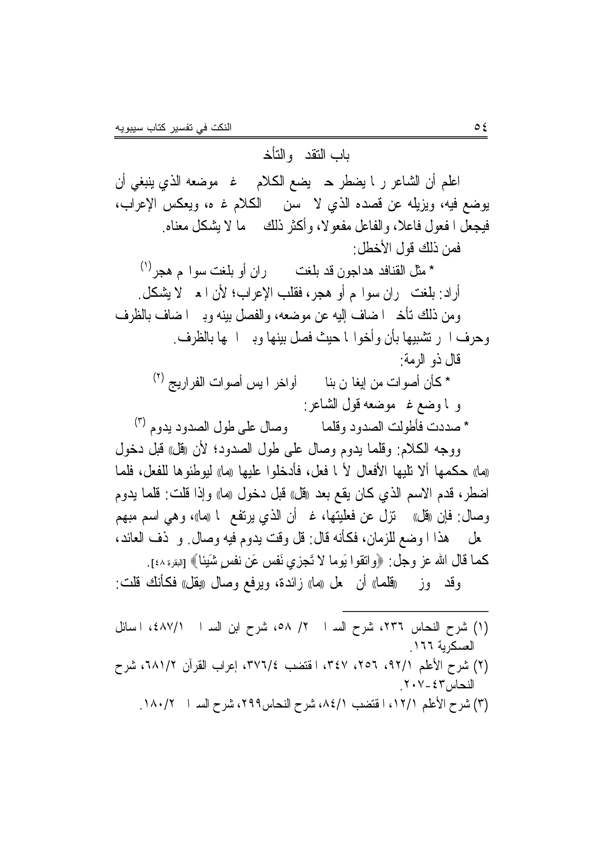 ‫ﺍﻟﻨﻜﺕ ﻓﻲ ﺘﻔﺴﻴﺭ ﻜﺘﺎﺏ ﺴﻴﺒﻭﻴﻪ‬                                                      ‫٤٥‬
                                  ‫ﺑﺎﺏ ﺍﻟﺘﻘﺪﱘ ﻭﺍﻟﺘﺄﺧﲑ‬
‫ﺍﻋﻠﻢ ﺃﻥ ﺍﻟﺸﺎﻋﺮ ﺭﲟﺎ ﻳﻀﻄﺮ ﺣﱴ ﻳﻀﻊ ﺍﻟﻜﻼﻡ ﰲ ﻏﲑ ﻣﻮﺿﻌﻪ ﺍﻟﺬﻱ ﻳﻨﺒﻐﻲ ﺃﻥ‬
‫ﻳﻮﺿﻊ ﻓﻴﻪ، ﻭﻳﺰﻳﻠﻪ ﻋﻦ ﻗﺼﺪﻩ ﺍﻟﺬﻱ ﻻ ﳛﺴﻦ ﰲ ﺍﻟﻜﻼﻡ ﻏﲑﻩ، ﻭﻳﻌﻜﺲ ﺍﻹﻋﺮﺍﺏ،‬
         ‫ﻓﻴﺠﻌﻞ ﺍﳌﻔﻌﻮﻝ ﻓﺎﻋﻼ، ﻭﺍﻟﻔﺎﻋﻞ ﻣﻔﻌﻮﻻ، ﻭﺃﻛﺜﺮ ﺫﻟﻚ ﰲ ﻣﺎ ﻻ ﻳﺸﻜﻞ ﻣﻌﻨﺎﻩ.‬
                                       ‫ﹰ‬              ‫ﹰ‬
                                            ‫ﻓﻤﻦ ﺫﻟﻚ ﻗﻮﻝ ﺍﻷﺧﻄﻞ:‬
     ‫)١(‬
           ‫ﳒﺮﺍﻥ ﺃﻭ ﺑﻠﻐﺖ ﺳﻮﺍ‪‬ﻢ ﻫﺠﺮ‬         ‫* ﻣﺜﻞ ﺍﻟﻘﻨﺎﻓﺪ ﻫﺪﺍﺟﻮﻥ ﻗﺪ ﺑﻠﻐﺖ‬
   ‫ﺃﺭﺍﺩ: ﺑﻠﻐﺖ ﳒﺮﺍﻥ ﺳﻮﺍ‪‬ﻢ ﺃﻭ ﻫﺠﺮ، ﻓﻘﻠﺐ ﺍﻹﻋﺮﺍﺏ؛ ﻷﻥ ﺍﳌﻌﲎ ﻻ ﻳﺸﻜﻞ.‬
‫ﻭﻣﻦ ﺫﻟﻚ ﺗﺄﺧﲑ ﺍﳌﻀﺎﻑ ﺇﻟﻴﻪ ﻋﻦ ﻣﻮﺿﻌﻪ، ﻭﺍﻟﻔﺼﻞ ﺑﻴﻨﻪ ﻭﺑﲔ ﺍﳌﻀﺎﻑ ﺑﺎﻟﻈﺮﻑ‬
         ‫ﻭﺣﺮﻑ ﺍﳉﺮ ﺗﺸﺒﻴﻬﺎ ﺑﺄﻥ ﻭﺃﺧﻮﺍ‪‬ﺎ ﺣﻴﺚ ﻓﺼﻞ ﺑﻴﻨﻬﺎ ﻭﺑﲔ ﺍﲰﻬﺎ ﺑﺎﻟﻈﺮﻑ.‬
                                                     ‫‪‬‬
                                                   ‫ﻗﺎﻝ ﺫﻭ ﺍﻟﺮﻣﺔ:‬
           ‫)٢(‬
                 ‫ﺃﹶﻭﺍﺧﺮ ﺍﳌﻴﺲ ﺃﺻﻮﺍﺕ ﺍﻟﻔﺮﺍﺭﻳﺞ‬      ‫* ﻛﺄﻥ ﺃﺻﻮﺍﺕ ﻣﻦ ﺇﻳﻐﺎﳍﻦ ﺑﻨﺎ‬
                                              ‫ﻭﳑﺎ ﻭﺿﻊ ﻏﲑ ﻣﻮﺿﻌﻪ ﻗﻮﻝ ﺍﻟﺸﺎﻋﺮ:‬
    ‫)٣(‬
          ‫ﻭﺻﺎﻝ ﻋﻠﻰ ﻃﻮﻝ ﺍﻟﺼﺪﻭﺩ ﻳﺪﻭﻡ‬               ‫* ﺻﺪﺩﺕ ﻓﺄﻃﻮﻟﺖ ﺍﻟﺼﺪﻭﺩ ﻭﻗﻠﻤﺎ‬
‫ﻭﻭﺟﻪ ﺍﻟﻜﻼﻡ: ﻭﻗﻠﻤﺎ ﻳﺪﻭﻡ ﻭﺻﺎﻝ ﻋﻠﻰ ﻃﻮﻝ ﺍﻟﺼﺪﻭﺩ؛ ﻷﻥ ))ﻗﻞ(( ﻗﺒﻞ ﺩﺧﻮﻝ‬
‫))ﻣﺎ(( ﺣﻜﻤﻬﺎ ﺃﻻ ﺗﻠﻴﻬﺎ ﺍﻷﻓﻌﺎﻝ ﻷ‪‬ﺎ ﻓﻌﻞ، ﻓﺄﺩﺧﻠﻮﺍ ﻋﻠﻴﻬﺎ ))ﻣﺎ(( ﻟﻴﻮﻃﺌﻮﻫﺎ ﻟﻠﻔﻌﻞ، ﻓﻠﻤﺎ‬
‫ﺍﺿﻄﺮ، ﻗﺪﻡ ﺍﻻﺳﻢ ﺍﻟﺬﻱ ﻛﺎﻥ ﻳﻘﻊ ﺑﻌﺪ ))ﻗﻞ(( ﻗﺒﻞ ﺩﺧﻮﻝ ))ﻣﺎ(( ﻭﺇﺫﺍ ﻗﻠﺖ: ﻗﻠﻤﺎ ﻳﺪﻭﻡ‬
‫ﻭﺻﺎﻝ: ﻓﺈﻥ ))ﻗﻞ(( ﱂ ﺗﺰﻝ ﻋﻦ ﻓﻌﻠﻴﺘﻬﺎ، ﻏﲑ ﺃﻥ ﺍﻟﺬﻱ ﻳﺮﺗﻔﻊ ‪‬ﺎ ))ﻣﺎ((، ﻭﻫﻲ ﺍﺳﻢ ﻣﺒﻬﻢ‬
‫ﲡﻌﻞ ﰲ ﻫﺬﺍ ﺍﳌﻮﺿﻊ ﻟﻠﺰﻣﺎﻥ، ﻓﻜﺄﻧﻪ ﻗﺎﻝ: ﻗﻞ ﻭﻗﺖ ﻳﺪﻭﻡ ﻓﻴﻪ ﻭﺻﺎﻝ. ﻭﳛﺬﻑ ﺍﻟﻌﺎﺋﺪ،‬
       ‫ﻛﻤﺎ ﻗﺎﻝ ﺍﷲ ﻋﺰ ﻭﺟﻞ: ‪‬ﻭﺍ‪‬ﺗﻘﻮﺍ َﻳﻮﻣﺎ ﻻ َﺗﺠﺰﻱ َﻧﻔ ‪ ‬ﻋﻦ ‪‬ﻧﻔﺲ ﺷ ‪‬ﻴﺌﹰﺎ‪] ‬ﺍﻟﺒﻘﺮﺓ ٨٤[.‬
                           ‫ﹸ ‪  ‬ﹶ ‪ ِ ‬ﹾﺲ َ ﹾ ٍ َ‬
‫ﻭﻗﺪ ﳚﻮﺯ ﰲ ))ﻗﻠﻤﺎ(( ﺃﻥ ﲡﻌﻞ ))ﻣﺎ(( ﺯﺍﺋﺪﺓ، ﻭﻳﺮﻓﻊ ﻭﺻﺎﻝ ))ﺑﻘﻞ(( ﻓﻜﺄﻧﻚ ﻗﻠﺖ:‬

‫)١( ﺷﺮﺡ ﺍﻟﻨﺤﺎﺱ ٦٣٢، ﺷﺮﺡ ﺍﻟﺴﲑﺍﰲ ٢/ ٨٥، ﺷﺮﺡ ﺍﺑﻦ ﺍﻟﺴﲑﺍﰲ ١/٧٨٤، ﺍﳌﺴﺎﺋﻞ‬
                                                       ‫ﺍﻟﻌﺴﻜﺮﻳﺔ ٦٦١.‬
‫)٢( ﺷﺮﺡ ﺍﻷﻋﻠﻢ ١/٢٩، ٦٥٢، ٧٤٣، ﺍﳌﻘﺘﻀﺐ ٤/٦٧٣، ﺇﻋﺮﺍﺏ ﺍﻟﻘﺮﺁﻥ ٢/١٨٦، ﺷﺮﺡ‬
                                                     ‫ﺍﻟﻨﺤﺎﺱ٣٤-٧٠٢.‬
     ‫)٣( ﺷﺮﺡ ﺍﻷﻋﻠﻢ ١/٢١، ﺍﳌﻘﺘﻀﺐ ١/٤٨، ﺷﺮﺡ ﺍﻟﻨﺤﺎﺱ٩٩٢، ﺷﺮﺡ ﺍﻟﺴﲑﺍﰲ ٢/٠٨١.‬
 