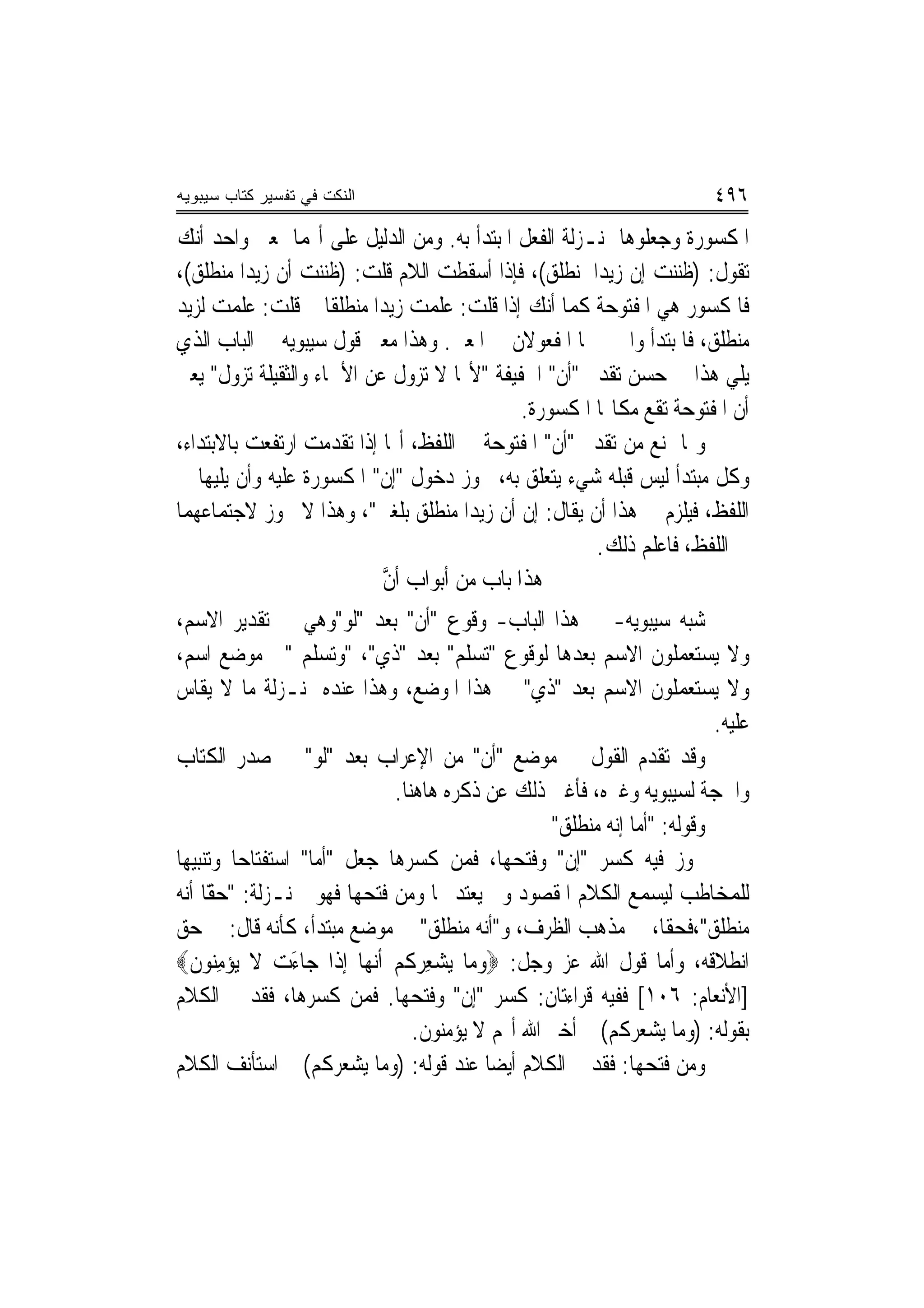 ‫ﺍﻟﻨﻜﺕ ﻓﻲ ﺘﻔﺴﻴﺭ ﻜﺘﺎﺏ ﺴﻴﺒﻭﻴﻪ‬                                               ‫٦٩٤‬
‫ﺍﳌﻜﺴﻮﺭﺓ ﻭﺟﻌﻠﻮﻫﺎ ﲟﻨـﺰﻟﺔ ﺍﻟﻔﻌﻞ ﺍﳌﺒﺘﺪﺃ ﺑﻪ. ﻭﻣﻦ ﺍﻟﺪﻟﻴﻞ ﻋﻠﻰ ﺃ‪‬ﻤﺎ ﲟﻌﲎ ﻭﺍﺣﺪ ﺃﻧﻚ‬
‫ﺗﻘﻮﻝ: )ﻇﻨﻨﺖ ﺇﻥ ﺯﻳﺪ‪‬ﺍ ﳌﻨﻄﻠﻖ(، ﻓﺈﺫﺍ ﺃﺳﻘﻄﺖ ﺍﻟﻼﻡ ﻗﻠﺖ: )ﻇﻨﻨﺖ ﺃﻥ ﺯﻳﺪ‪‬ﺍ ﻣﻨﻄﻠﻖ(،‬
‫ﻓﺎﳌﻜﺴﻮﺭ ﻫﻲ ﺍﳌﻔﺘﻮﺣﺔ ﻛﻤﺎ ﺃﻧﻚ ﺇﺫﺍ ﻗﻠﺖ: ﻋﻠﻤﺖ ﺯﻳﺪ‪‬ﺍ ﻣﻨﻄﻠﻘﹰﺎ ﰒ ﻗﻠﺖ: ﻋﻠﻤﺖ ﻟﺰﻳﺪ‬
‫ﻣﻨﻄﻠﻖ، ﻓﺎﳌﺒﺘﺪﺃ ﻭﺍﳋﱪ ﳘﺎ ﺍﳌﻔﻌﻮﻻﻥ ﰲ ﺍﳌﻌﲎ. ﻭﻫﺬﺍ ﻣﻌﲎ ﻗﻮﻝ ﺳﻴﺒﻮﻳﻪ ﰲ ﺍﻟﺒﺎﺏ ﺍﻟﺬﻱ‬
‫ﻳﻠﻲ ﻫﺬﺍ ﰲ ﺣﺴﻦ ﺗﻘﺪﱘ "ﺃﻥ" ﺍﳋﻔﻴﻔﺔ "ﻷ‪‬ﺎ ﻻ ﺗﺰﻭﻝ ﻋﻦ ﺍﻷﲰﺎﺀ ﻭﺍﻟﺜﻘﻴﻠﺔ ﺗﺰﻭﻝ" ﻳﻌﲏ‬
                                            ‫ﺃﻥ ﺍﳌﻔﺘﻮﺣﺔ ﺗﻘﻊ ﻣﻜﺎ‪‬ﺎ ﺍﳌﻜﺴﻮﺭﺓ.‬
‫ﻭﳑﺎ ﳝﻨﻊ ﻣﻦ ﺗﻘﺪﱘ "ﺃﻥ" ﺍﳌﻔﺘﻮﺣﺔ ﰲ ﺍﻟﻠﻔﻆ، ﺃ‪‬ﺎ ﺇﺫﺍ ﺗﻘﺪﻣﺖ ﺍﺭﺗﻔﻌﺖ ﺑﺎﻻﺑﺘﺪﺍﺀ،‬
‫ﻭﻛﻞ ﻣﺒﺘﺪﺃ ﻟﻴﺲ ﻗﺒﻠﻪ ﺷﻲﺀ ﻳﺘﻌﻠﻖ ﺑﻪ، ﳚﻮﺯ ﺩﺧﻮﻝ "ﺇﻥ" ﺍﳌﻜﺴﻮﺭﺓ ﻋﻠﻴﻪ ﻭﺃﻥ ﻳﻠﻴﻬﺎ ﰲ‬
‫ﺍﻟﻠﻔﻆ، ﻓﻴﻠﺰﻡ ﰲ ﻫﺬﺍ ﺃﻥ ﻳﻘﺎﻝ: ﺇﻥ ﺃﻥ ﺯﻳﺪ‪‬ﺍ ﻣﻨﻄﻠﻖ ﺑﻠﻐﲏ"، ﻭﻫﺬﺍ ﻻ ﳚﻮﺯ ﻻﺟﺘﻤﺎﻋﻬﻤﺎ‬
                                                      ‫ﰲ ﺍﻟﻠﻔﻆ، ﻓﺎﻋﻠﻢ ﺫﻟﻚ.‬
                           ‫ﻫﺬﺍ ﺑﺎﺏ ﻣﻦ ﺃﺑﻮﺍﺏ ﺃﻥ‬
                           ‫ﱠ‬
‫ﺷﺒﻪ ﺳﻴﺒﻮﻳﻪ- ﰲ ﻫﺬﺍ ﺍﻟﺒﺎﺏ- ﻭﻗﻮﻉ "ﺃﻥ" ﺑﻌﺪ "ﻟﻮ"ﻭﻫﻲ ﰲ ﺗﻘﺪﻳﺮ ﺍﻻﺳﻢ،‬
‫ﻭﻻ ﻳﺴﺘﻌﻤﻠﻮﻥ ﺍﻻﺳﻢ ﺑﻌﺪﻫﺎ ﻟﻮﻗﻮﻉ "ﺗﺴﻠﻢ" ﺑﻌﺪ "ﺫﻱ"، "ﻭﺗﺴﻠﻢ "ﰲ ﻣﻮﺿﻊ ﺍﺳﻢ،‬
‫ﻭﻻ ﻳﺴﺘﻌﻤﻠﻮﻥ ﺍﻻﺳﻢ ﺑﻌﺪ "ﺫﻱ" ﰲ ﻫﺬﺍ ﺍﳌﻮﺿﻊ، ﻭﻫﺬﺍ ﻋﻨﺪﻩ ﲟﻨـﺰﻟﺔ ﻣﺎ ﻻ ﻳﻘﺎﺱ‬
                                                                         ‫ﻋﻠﻴﻪ.‬
‫ﻭﻗﺪ ﺗﻘﺪﻡ ﺍﻟﻘﻮﻝ ﰲ ﻣﻮﺿﻊ "ﺃﻥ" ﻣﻦ ﺍﻹﻋﺮﺍﺏ ﺑﻌﺪ "ﻟﻮ" ﰲ ﺻﺪﺭ ﺍﻟﻜﺘﺎﺏ‬
                              ‫ﻭﺍﳊﺠﺔ ﻟﺴﻴﺒﻮﻳﻪ ﻭﻏﲑﻩ، ﻓﺄﻏﲎ ﺫﻟﻚ ﻋﻦ ﺫﻛﺮﻩ ﻫﺎﻫﻨﺎ.‬
                                                  ‫ﻭﻗﻮﻟﻪ: "ﺃﻣﺎ ﺇﻧﻪ ﻣﻨﻄﻠﻖ"‬
‫ﳚﻮﺯ ﻓﻴﻪ ﻛﺴﺮ "ﺇﻥ" ﻭﻓﺘﺤﻬﺎ، ﻓﻤﻦ ﻛﺴﺮﻫﺎ ﺟﻌﻞ "ﺃﻣﺎ" ﺍﺳﺘﻔﺘﺎﺣ‪‬ﺎ ﻭﺗﻨﺒﻴﻬ‪‬ﺎ‬
‫ﻟﻠﻤﺨﺎﻃﺐ ﻟﻴﺴﻤﻊ ﺍﻟﻜﻼﻡ ﺍﳌﻘﺼﻮﺩ ﻭﱂ ﻳﻌﺘﺪ ‪‬ﺎ ﻭﻣﻦ ﻓﺘﺤﻬﺎ ﻓﻬﻮ ﲟﻨـﺰﻟﺔ: " ًّﺎ ﺃﻧﻪ‬
      ‫ﺣﻘ‬
‫ﻣﻨﻄﻠﻖ"،ﻓﺤﻘﺎ، ﰲ ﻣﺬﻫﺐ ﺍﻟﻈﺮﻑ، ﻭ"ﺃﻧﻪ ﻣﻨﻄﻠﻖ" ﰲ ﻣﻮﺿﻊ ﻣﺒﺘﺪﺃ، ﻛﺄﻧﻪ ﻗﺎﻝ: ﰲ ﺣﻖ‬
‫ﺍﻧﻄﻼﻗﻪ، ﻭﺃﻣﺎ ﻗﻮﻝ ﺍﷲ ﻋﺰ ﻭﺟﻞ: ‪‬ﻭﻣ‪‬ﺎ ‪‬ﺸﻌ ‪ ‬ﹸﻢ ﹶﺃ‪‬ﻧﻬ‪‬ﺎ ﺇﺫﹶﺍ ﺟ‪‬ﺎﺀﺕ ﻻ ‪‬ﻳﺆﻣ‪‬ﻮﻥ‪‬‬
   ‫‪ِ ‬ﻨ ﹶ‬       ‫َ ‪‬‬           ‫ﻳ ‪ِ ‬ﺮﻛ ‪‬‬
‫]ﺍﻷﻧﻌﺎﻡ: ٦٠١[ ﻓﻔﻴﻪ ﻗﺮﺍﺀﺗﺎﻥ: ﻛﺴﺮ "ﺇﻥ" ﻭﻓﺘﺤﻬﺎ. ﻓﻤﻦ ﻛﺴﺮﻫﺎ، ﻓﻘﺪ ﰎ ﺍﻟﻜﻼﻡ‬
                                 ‫ﺑﻘﻮﻟﻪ: )ﻭﻣﺎ ﻳﺸﻌﺮﻛﻢ( ﰒ ﺃﺧﱪ ﺍﷲ ﺃ‪‬ﻢ ﻻ ﻳﺆﻣﻨﻮﻥ.‬
‫ﻭﻣﻦ ﻓﺘﺤﻬﺎ: ﻓﻘﺪ ﰎ ﺍﻟﻜﻼﻡ ﺃﻳﻀ‪‬ﺎ ﻋﻨﺪ ﻗﻮﻟﻪ: )ﻭﻣﺎ ﻳﺸﻌﺮﻛﻢ( ﰒ ﺍﺳﺘﺄﻧﻒ ﺍﻟﻜﻼﻡ‬
 