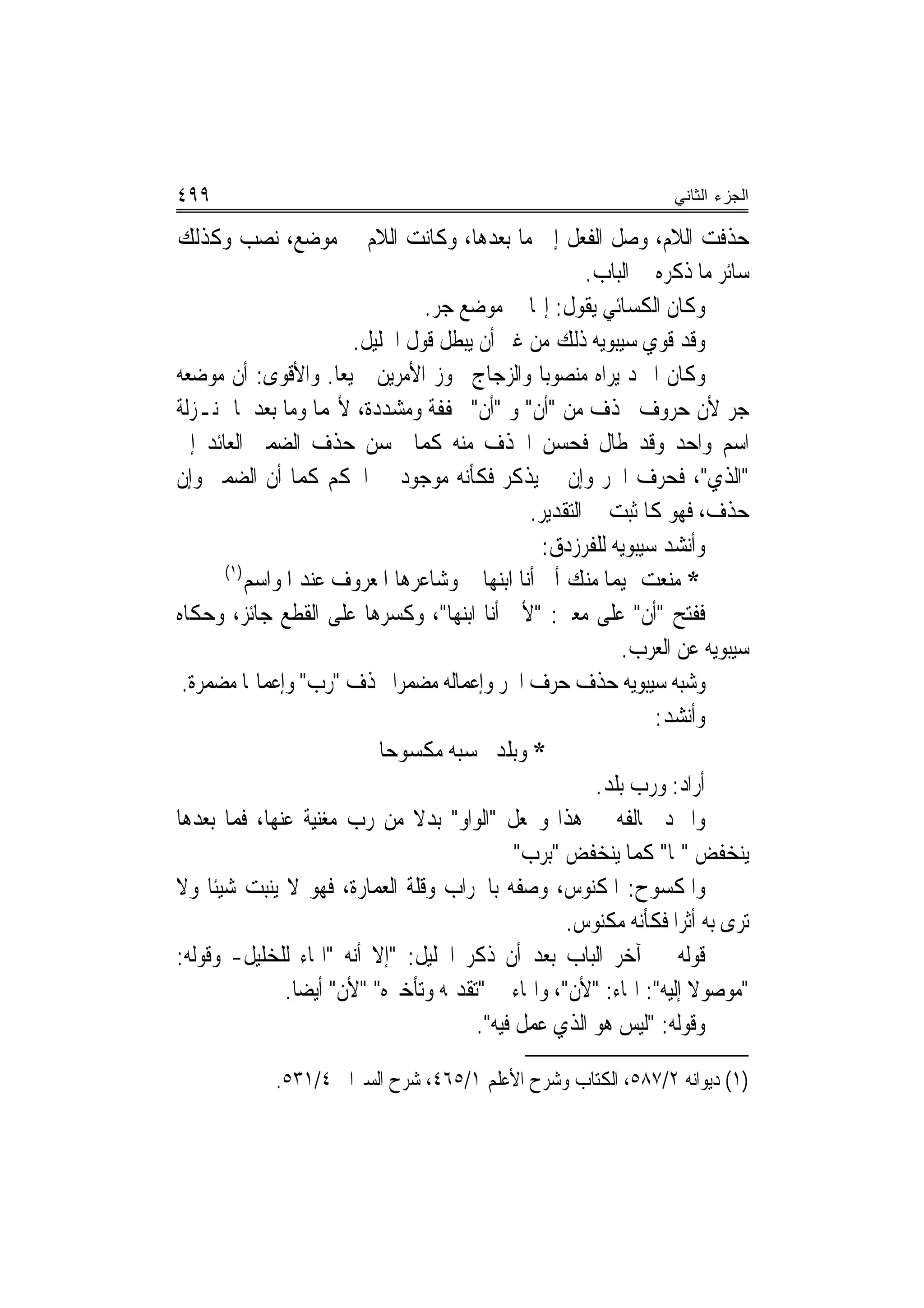 ‫٩٩٤‬                                                                 ‫ﺍﻟﺠﺯﺀ ﺍﻟﺜﺎﻨﻲ‬

‫ﺣﺬﻓﺖ ﺍﻟﻼﻡ، ﻭﺻﻞ ﺍﻟﻔﻌﻞ ﺇﱃ ﻣﺎ ﺑﻌﺪﻫﺎ، ﻭﻛﺎﻧﺖ ﺍﻟﻼﻡ ﰲ ﻣﻮﺿﻊ، ﻧﺼﺐ ﻭﻛﺬﻟﻚ‬
                                                          ‫ﺳﺎﺋﺮ ﻣﺎ ﺫﻛﺮﻩ ﰲ ﺍﻟﺒﺎﺏ.‬
                                   ‫ﻭﻛﺎﻥ ﺍﻟﻜﺴﺎﺋﻲ ﻳﻘﻮﻝ: ﺇ‪‬ﺎ ﰲ ﻣﻮﺿﻊ ﺟﺮ.‬
                         ‫ﻭﻗﺪ ﻗﻮﻱ ﺳﻴﺒﻮﻳﻪ ﺫﻟﻚ ﻣﻦ ﻏﲑ ﺃﻥ ﻳﺒﻄﻞ ﻗﻮﻝ ﺍﳋﻠﻴﻞ.‬
‫ﻭﻛﺎﻥ ﺍﳌﱪﺩ ﻳﺮﺍﻩ ﻣﻨﺼﻮﺑ‪‬ﺎ ﻭﺍﻟﺰﺟﺎﺝ ﳚﻮﺯ ﺍﻷﻣﺮﻳﻦ ﲨﻴﻌ‪‬ﺎ. ﻭﺍﻷﻗﻮﻯ: ﺃﻥ ﻣﻮﺿﻌﻪ‬
‫ﺟﺮ ﻷﻥ ﺣﺮﻭﻑ ﲢﺬﻑ ﻣﻦ "ﺃﻥ" ﻭ "ﺃﻥ" ﳐﻔﻔﺔ ﻭﻣﺸﺪﺩﺓ، ﻷ‪‬ﻤﺎ ﻭﻣﺎ ﺑﻌﺪﳘﺎ ﲟﻨـﺰﻟﺔ‬
                                         ‫ﹾ‬
‫ﺍﺳﻢ ﻭﺍﺣﺪ ﻭﻗﺪ ﻃﺎﻝ ﻓﺤﺴﻦ ﺍﳊﺬﻑ ﻣﻨﻪ ﻛﻤﺎ ﳛﺴﻦ ﺣﺬﻑ ﺍﻟﻀﻤﲑ ﺍﻟﻌﺎﺋﺪ ﺇﱃ‬
‫"ﺍﻟﺬﻱ"، ﻓﺤﺮﻑ ﺍﳉﺮ ﻭﺇﻥ ﱂ ﻳﺬﻛﺮ ﻓﻜﺄﻧﻪ ﻣﻮﺟﻮﺩ ﰲ ﺍﳊﻜﻢ ﻛﻤﺎ ﺃﻥ ﺍﻟﻀﻤﲑ ﻭﺇﻥ‬
                                                 ‫ﺣﺬﻑ، ﻓﻬﻮ ﻛﺎﳌﺜﺒﺖ ﰲ ﺍﻟﺘﻘﺪﻳﺮ.‬
                                                   ‫ﻭﺃﻧﺸﺪ ﺳﻴﺒﻮﻳﻪ ﻟﻠﻔﺮﺯﺩﻕ:‬
       ‫)١(‬
           ‫* ﻣﻨﻌﺖ ﲤﻴﻤ‪‬ﺎ ﻣﻨﻚ ﺃﱐ ﺃﻧﺎ ﺍﺑﻨﻬﺎ ﻭﺷﺎﻋﺮﻫﺎ ﺍﳌﻌﺮﻭﻑ ﻋﻨﺪ ﺍﳌﻮﺍﺳﻢ‬
‫ﻓﻔﺘﺢ "ﺃﻥ" ﻋﻠﻰ ﻣﻌﲎ: "ﻷﱐ ﺃﻧﺎ ﺍﺑﻨﻬﺎ"، ﻭﻛﺴﺮﻫﺎ ﻋﻠﻰ ﺍﻟﻘﻄﻊ ﺟﺎﺋﺰ، ﻭﺣﻜﺎﻩ‬
                                                               ‫ﺳﻴﺒﻮﻳﻪ ﻋﻦ ﺍﻟﻌﺮﺏ.‬
 ‫ﻭﺷﺒﻪ ﺳﻴﺒﻮﻳﻪ ﺣﺬﻑ ﺣﺮﻑ ﺍﳉﺮ ﻭﺇﻋﻤﺎﻟﻪ ﻣﻀﻤﺮ‪‬ﺍ ﲝﺬﻑ "ﺭﺏ" ﻭﺇﻋﻤﺎﳍﺎ ﻣﻀﻤﺮﺓ.‬
                                                                   ‫ﻭﺃﻧﺸﺪ:‬
                             ‫* ﻭﺑﻠﺪ ﲢﺴﺒﻪ ﻣﻜﺴﻮﺣ‪‬ﺎ‬
                                                           ‫ﺃﺭﺍﺩ: ﻭﺭﺏ ﺑﻠﺪ.‬
‫ﻭﺍﳌﱪﺩ ﳜﺎﻟﻔﻪ ﰲ ﻫﺬﺍ ﻭﳚﻌﻞ "ﺍﻟﻮﺍﻭ" ﺑﺪﻻ ﻣﻦ ﺭﺏ ﻣﻐﻨﻴﺔ ﻋﻨﻬﺎ، ﻓﻤﺎ ﺑﻌﺪﻫﺎ‬
                                 ‫ﹰ‬
                                               ‫ﻳﻨﺨﻔﺾ "ﲟﺎ" ﻛﻤﺎ ﻳﻨﺨﻔﺾ "ﺑﺮﺏ"‬
‫ﻭﺍﳌﻜﺴﻮﺡ: ﺍﳌﻜﻨﻮﺱ، ﻭﺻﻔﻪ ﺑﺎﳋﺮﺍﺏ ﻭﻗﻠﺔ ﺍﻟﻌﻤﺎﺭﺓ، ﻓﻬﻮ ﻻ ﻳﻨﺒﺖ ﺷﻴﺌﹰﺎ ﻭﻻ‬
                                                      ‫ﺗﺮﻯ ﺑﻪ ﺃﺛﺮ‪‬ﺍ ﻓﻜﺄﻧﻪ ﻣﻜﻨﻮﺱ.‬
‫ﻗﻮﻟﻪ ﰲ ﺁﺧﺮ ﺍﻟﺒﺎﺏ ﺑﻌﺪ ﺃﻥ ﺫﻛﺮ ﺍﳋﻠﻴﻞ: "ﺇﻻ ﺃﻧﻪ "ﺍﳍﺎﺀ ﻟﻠﺨﻠﻴﻞ- ﻭﻗﻮﻟﻪ:‬
                ‫"ﻣﻮﺻﻮﻻ ﺇﻟﻴﻪ": ﺍﳍﺎﺀ: "ﻷﻥ"، ﻭﺍﳍﺎﺀ ﰲ "ﺗﻘﺪﳝﻪ ﻭﺗﺄﺧﲑﻩ" "ﻷﻥ" ﺃﻳﻀ‪‬ﺎ.‬
                                                                       ‫ﹰ‬
                                         ‫ﻭﻗﻮﻟﻪ: "ﻟﻴﺲ ﻫﻮ ﺍﻟﺬﻱ ﻋﻤﻞ ﻓﻴﻪ".‬

             ‫)١( ﺩﻳﻮﺍﻧﻪ ٢/٧٨٥، ﺍﻟﻜﺘﺎﺏ ﻭﺷﺮﺡ ﺍﻷﻋﻠﻢ ١/٥٦٤، ﺷﺮﺡ ﺍﻟﺴﲑﺍﰲ ٤/١٣٥.‬
 