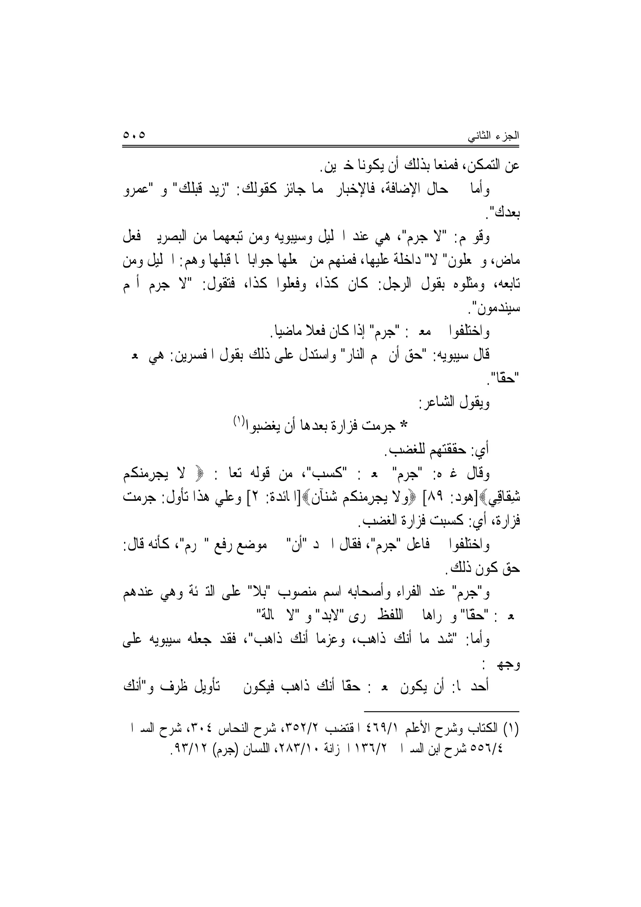 ‫٥٠٥‬                                                                  ‫ﺍﻟﺠﺯﺀ ﺍﻟﺜﺎﻨﻲ‬

                                          ‫ﻋﻦ ﺍﻟﺘﻤﻜﻦ، ﻓﻤﻨﻌﺎ ﺑﺬﻟﻚ ﺃﻥ ﻳﻜﻮﻧﺎ ﺧﱪﻳﻦ.‬
‫ﻭﺃﻣﺎ ﰲ ﺣﺎﻝ ﺍﻹﺿﺎﻓﺔ، ﻓﺎﻹﺧﺒﺎﺭ ‪‬ﻤﺎ ﺟﺎﺋﺰ ﻛﻘﻮﻟﻚ: "ﺯﻳﺪ ﻗﺒﻠﻚ" ﻭ "ﻋﻤﺮﻭ‬
                                                                         ‫ﺑﻌﺪﻙ".‬
‫ﻭﻗﻮﳍﻢ: "ﻻ ﺟﺮﻡ"، ﻫﻲ ﻋﻨﺪ ﺍﳋﻠﻴﻞ ﻭﺳﻴﺒﻮﻳﻪ ﻭﻣﻦ ﺗﺒﻌﻬﻤﺎ ﻣﻦ ﺍﻟﺒﺼﺮﻳﲔ ﻓﻌﻞ‬
‫ﻣﺎﺽ، ﻭﳚﻌﻠﻮﻥ" ﻻ" ﺩﺍﺧﻠﺔ ﻋﻠﻴﻬﺎ، ﻓﻤﻨﻬﻢ ﻣﻦ ﳚﻌﻠﻬﺎ ﺟﻮﺍﺑ‪‬ﺎ ﳌﺎ ﻗﺒﻠﻬﺎ ﻭﻫﻢ: ﺍﳋﻠﻴﻞ ﻭﻣﻦ‬
‫ﺗﺎﺑﻌﻪ، ﻭﻣﺜﻠﻮﻩ ﺑﻘﻮﻝ ﺍﻟﺮﺟﻞ: ﻛﺎﻥ ﻛﺬﺍ، ﻭﻓﻌﻠﻮﺍ ﻛﺬﺍ، ﻓﺘﻘﻮﻝ: "ﻻ ﺟﺮﻡ ﺃ‪‬ﻢ‬
                                                                     ‫ﺳﻴﻨﺪﻣﻮﻥ".‬
                               ‫ﻭﺍﺧﺘﻠﻔﻮﺍ ﰲ ﻣﻌﲎ: "ﺟﺮﻡ" ﺇﺫﺍ ﻛﺎﻥ ﻓﻌﻼ ﻣﺎﺿﻴ‪‬ﺎ.‬
                                       ‫ﹰ‬
‫ﻗﺎﻝ ﺳﻴﺒﻮﻳﻪ: "ﺣﻖ ﺃﻥ ﳍﻢ ﺍﻟﻨﺎﺭ" ﻭﺍﺳﺘﺪﻝ ﻋﻠﻰ ﺫﻟﻚ ﺑﻘﻮﻝ ﺍﳌﻔﺴﺮﻳﻦ: ﻫﻲ ﲟﻌﲎ‬
                                                         ‫‪‬‬
                                                                         ‫" ًّﺎ".‬
                                                                            ‫ﺣﻘ‬
                                                           ‫ﻭﻳﻘﻮﻝ ﺍﻟﺸﺎﻋﺮ:‬
                     ‫)١(‬
                         ‫* ﺟﺮﻣﺖ ﻓﺰﺍﺭﺓ ﺑﻌﺪﻫﺎ ﺃﻥ ﻳﻐﻀﺒﻮﺍ‬
                                                      ‫ﺃﻱ: ﺣﻘﻘﺘﻬﻢ ﻟﻠﻐﻀﺐ.‬
‫ﻭﻗﺎﻝ ﻏﲑﻩ: "ﺟﺮﻡ" ﲟﻌﲎ: "ﻛﺴﺐ"، ﻣﻦ ﻗﻮﻟﻪ ﺗﻌﺎﱃ: ‪ ‬ﻻ ‪‬ﻳﺠﺮﻣﻨﻜﹸﻢ‬
‫‪  ِ ‬‬
‫ﺷﻘﹶﺎﻗِﻲ‪]‬ﻫﻮﺩ: ٩٨[ ‪‬ﻭﻻ ‪‬ﻳﺠﺮﻣﻨﻜﹸﻢ ﺷﻨ‪‬ﺂﻥ‪]‬ﺍﳌﺎﺋﺪﺓ: ٢[ ﻭﻋﻠﻲ ﻫﺬﺍ ﺗﺄﻭﻝ: ﺟﺮﻣﺖ‬
                                         ‫‪    ِ ‬ﹸ‬                          ‫ِ‬
                                                ‫ﻓﺰﺍﺭﺓ، ﺃﻱ: ﻛﺴﺒﺖ ﻓﺰﺍﺭﺓ ﺍﻟﻐﻀﺐ.‬
‫ﻭﺍﺧﺘﻠﻔﻮﺍ ﰲ ﻓﺎﻋﻞ "ﺟﺮﻡ"، ﻓﻘﺎﻝ ﺍﳌﱪﺩ "ﺃﻥ" ﰲ ﻣﻮﺿﻊ ﺭﻓﻊ "ﲜﺮﻡ"، ﻛﺄﻧﻪ ﻗﺎﻝ:‬
                                                                ‫ﺣﻖ ﻛﻮﻥ ﺫﻟﻚ.‬
‫ﻭ"ﺟﺮﻡ" ﻋﻨﺪ ﺍﻟﻔﺮﺍﺀ ﻭﺃﺻﺤﺎﺑﻪ ﺍﺳﻢ ﻣﻨﺼﻮﺏ "ﺑﻼ" ﻋﻠﻰ ﺍﻟﺘﱪﺋﺔ ﻭﻫﻲ ﻋﻨﺪﻫﻢ‬
                            ‫ﲟﻌﲎ: " ًّﺎ" ﻭﳎﺮﺍﻫﺎ ﰲ ﺍﻟﻠﻔﻆ ﳎﺮﻯ "ﻻﺑﺪ" ﻭ "ﻻ ﳏﺎﻟﺔ"‬
                                                                     ‫ﺣﻘ‬
‫ﻭﺃﻣﺎ: "ﺷﺪ ﻣﺎ ﺃﻧﻚ ﺫﺍﻫﺐ، ﻭﻋﺰﻣ‪‬ﺎ ﺃﻧﻚ ﺫﺍﻫﺐ"، ﻓﻘﺪ ﺟﻌﻠﻪ ﺳﻴﺒﻮﻳﻪ ﻋﻠﻰ‬
                                                                        ‫ﻭﺟﻬﲔ:‬
‫ﺃﺣﺪﳘﺎ: ﺃﻥ ﻳﻜﻮﻥ ﲟﻌﲎ: ًّﺎ ﺃﻧﻚ ﺫﺍﻫﺐ ﻓﻴﻜﻮﻥ ﰲ ﺗﺄﻭﻳﻞ ﻇﺮﻑ ﻭ"ﺃﻧﻚ‬
                                              ‫ﺣﻘ‬

‫)١( ﺍﻟﻜﺘﺎﺏ ﻭﺷﺮﺡ ﺍﻷﻋﻠﻢ ١/٩٦٤ ﺍﳌﻘﺘﻀﺐ ٢/٢٥٣، ﺷﺮﺡ ﺍﻟﻨﺤﺎﺱ ٤٠٣، ﺷﺮﺡ ﺍﻟﺴﲑﺍﰲ‬
        ‫٤/٦٥٥ ﺷﺮﺡ ﺍﺑﻦ ﺍﻟﺴﲑﺍﰲ ٢/٦٣١ ﺍﳋﺰﺍﻧﺔ ٠١/٣٨٢، ﺍﻟﻠﺴﺎﻥ )ﺟﺮﻡ( ٢١/٣٩.‬
 