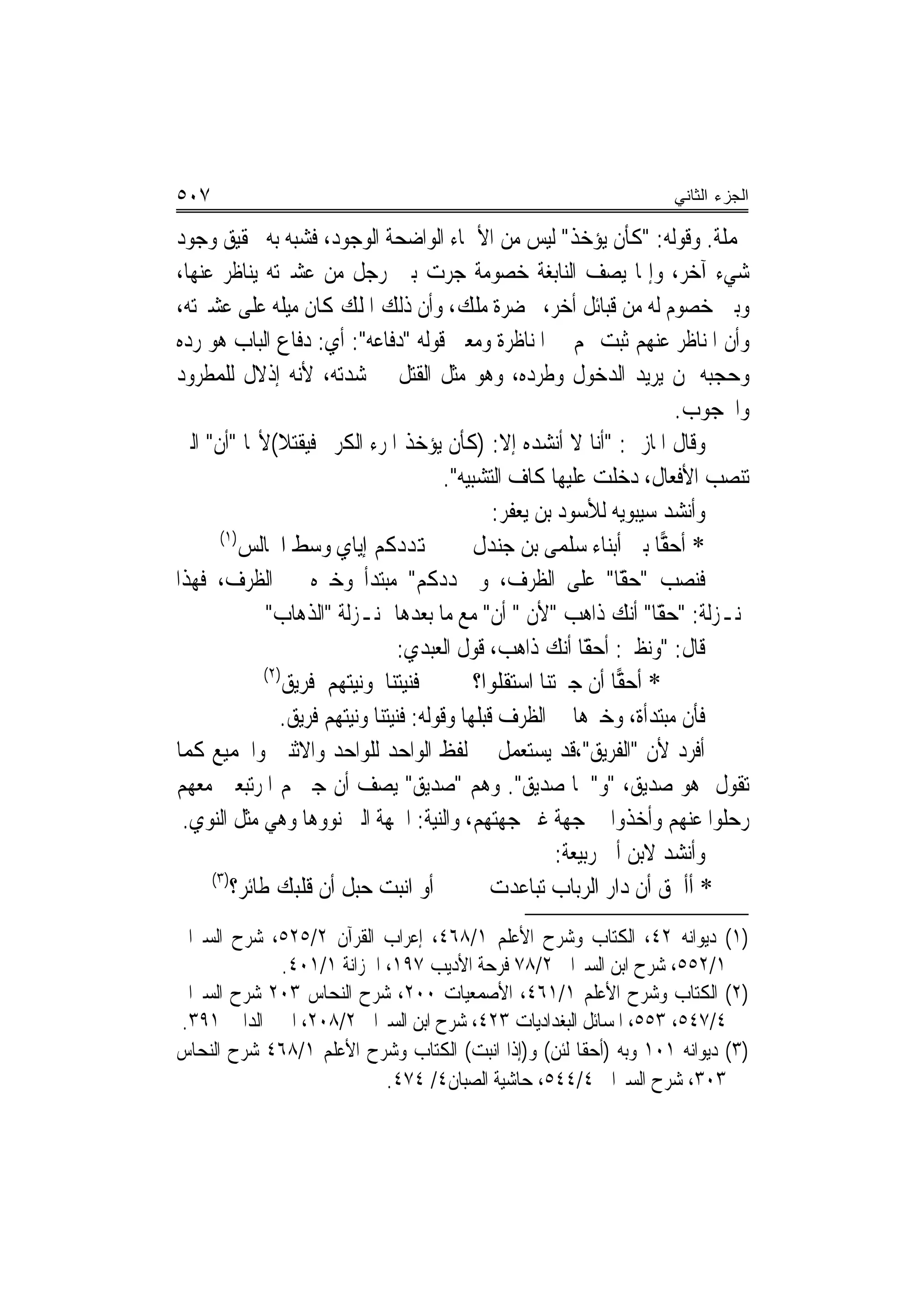 ‫٧٠٥‬                                                                    ‫ﺍﻟﺠﺯﺀ ﺍﻟﺜﺎﻨﻲ‬

‫ﲜﻤﻠﺔ. ﻭﻗﻮﻟﻪ: "ﻛﺄﻥ ﻳﺆﺧﺬ" ﻟﻴﺲ ﻣﻦ ﺍﻷﲰﺎﺀ ﺍﻟﻮﺍﺿﺤﺔ ﺍﻟﻮﺟﻮﺩ، ﻓﺸﺒﻪ ﺑﻪ ﲢﻘﻴﻖ ﻭﺟﻮﺩ‬
‫ﺷﻲﺀ ﺁﺧﺮ، ﻭﺇﳕﺎ ﻳﺼﻒ ﺍﻟﻨﺎﺑﻐﺔ ﺧﺼﻮﻣﺔ ﺟﺮﺕ ﺑﲔ ﺭﺟﻞ ﻣﻦ ﻋﺸﲑﺗﻪ ﻳﻨﺎﻇﺮ ﻋﻨﻬﺎ،‬
‫ﻭﺑﲔ ﺧﺼﻮﻡ ﻟﻪ ﻣﻦ ﻗﺒﺎﺋﻞ ﺃﺧﺮ، ﲝﻀﺮﺓ ﻣﻠﻚ، ﻭﺃﻥ ﺫﻟﻚ ﺍﳌﻠﻚ ﻛﺎﻥ ﻣﻴﻠﻪ ﻋﻠﻰ ﻋﺸﲑﺗﻪ،‬
‫ﻭﺃﻥ ﺍﳌﻨﺎﻇﺮ ﻋﻨﻬﻢ ﺛﺒﺖ ﳍﻢ ﰲ ﺍﳌﻨﺎﻇﺮﺓ ﻭﻣﻌﲎ ﻗﻮﻟﻪ "ﺩﻓﺎﻋﻪ": ﺃﻱ: ﺩﻓﺎﻉ ﺍﻟﺒﺎﺏ ﻫﻮ ﺭﺩﻩ‬
‫ﻭﺣﺠﺒﻪ ﳌﻦ ﻳﺮﻳﺪ ﺍﻟﺪﺧﻮﻝ ﻭﻃﺮﺩﻩ، ﻭﻫﻮ ﻣﺜﻞ ﺍﻟﻘﺘﻞ ﰲ ﺷﺪﺗﻪ، ﻷﻧﻪ ﺇﺫﻻﻝ ﻟﻠﻤﻄﺮﻭﺩ‬
                                                                           ‫ﻭﺍﶈﺠﻮﺏ.‬
‫ﻭﻗﺎﻝ ﺍﳌﺎﺯﱐ: "ﺃﻧﺎ ﻻ ﺃﻧﺸﺪﻩ ﺇﻻ: )ﻛﺄﻥ ﻳﺆﺧﺬ ﺍﳌﺮﺀ ﺍﻟﻜﺮﱘ ﻓﻴﻘﺘﻼ(ﻷ‪‬ﺎ "ﺃﻥ" ﺍﻟﱵ‬
                                          ‫ﺗﻨﺼﺐ ﺍﻷﻓﻌﺎﻝ، ﺩﺧﻠﺖ ﻋﻠﻴﻬﺎ ﻛﺎﻑ ﺍﻟﺘﺸﺒﻴﻪ".‬
                                                  ‫ﻭﺃﻧﺸﺪ ﺳﻴﺒﻮﻳﻪ ﻟﻸﺳﻮﺩ ﺑﻦ ﻳﻌﻔﺮ:‬
      ‫)١(‬
          ‫ﻬﺗﺪﺩﻛﻢ ﺇﻳﺎﻱ ﻭﺳﻂ ﺍ‪‬ﺎﻟﺲ‬                ‫* ﺃﺣ ‪‬ﺎ ﺑﲏ ﺃﺑﻨﺎﺀ ﺳﻠﻤﻰ ﺑﻦ ﺟﻨﺪﻝ‬
                                                                         ‫ﻘ‬
‫ﻓﻨﺼﺐ " ًّﺎ" ﻋﻠﻰ ﺍﻟﻈﺮﻑ، ﻭ ‪‬ﺪﺩﻛﻢ" ﻣﺒﺘﺪﺃ ﻭﺧﱪﻩ ﰲ ﺍﻟﻈﺮﻑ، ﻓﻬﺬﺍ‬            ‫ﺣﻘ‬
              ‫ﲟﻨـﺰﻟﺔ: " ًّﺎ" ﺃﻧﻚ ﺫﺍﻫﺐ "ﻷﻥ " ﺃﻥ" ﻣﻊ ﻣﺎ ﺑﻌﺪﻫﺎ ﲟﻨـﺰﻟﺔ "ﺍﻟﺬﻫﺎﺏ"‬
                                                                        ‫ﺣﻘ‬
                                   ‫ﻗﺎﻝ: "ﻭﻧﻈﲑ: ًّﺎ ﺃﻧﻚ ﺫﺍﻫﺐ، ﻗﻮﻝ ﺍﻟﻌﺒﺪﻱ:‬
                                                               ‫ﺃﺣﻘ‬
              ‫)٢(‬
                  ‫ﻓﻨﻴﺘﻨﺎ ﻭﻧﻴﺘﻬﻢ ﻓﺮﻳﻖ‬           ‫* ﺃﺣ ‪‬ﺎ ﺃﻥ ﺟﲑﺗﻨﺎ ﺍﺳﺘﻘﻠﻮﺍ؟‬
                                                                   ‫ﻘ‬
                 ‫ﻓﺄﻥ ﻣﺒﺘﺪﺃﺓ، ﻭﺧﱪﻫﺎ ﰲ ﺍﻟﻈﺮﻑ ﻗﺒﻠﻬﺎ ﻭﻗﻮﻟﻪ: ﻓﻨﻴﺘﻨﺎ ﻭﻧﻴﺘﻬﻢ ﻓﺮﻳﻖ.‬
‫ﺃﻓﺮﺩ ﻷﻥ "ﺍﻟﻔﺮﻳﻖ"،ﻗﺪ ﻳﺴﺘﻌﻤﻞ ﰲ ﻟﻔﻆ ﺍﻟﻮﺍﺣﺪ ﻟﻠﻮﺍﺣﺪ ﻭﺍﻻﺛﻨﲔ ﻭﺍﳉﻤﻴﻊ ﻛﻤﺎ‬
‫ﺗﻘﻮﻝ ﻫﻮ ﺻﺪﻳﻖ، "ﻭ"ﳘﺎ ﺻﺪﻳﻖ". ﻭﻫﻢ "ﺻﺪﻳﻖ" ﻳﺼﻒ ﺃﻥ ﺟﲑ‪‬ﻢ ﺍﳌﺮﺗﺒﻌﲔ ﻣﻌﻬﻢ‬
 ‫ﺭﺣﻠﻮﺍ ﻋﻨﻬﻢ ﻭﺃﺧﺬﻭﺍ ﰲ ﺟﻬﺔ ﻏﲑ ﺟﻬﺘﻬﻢ، ﻭﺍﻟﻨﻴﺔ: ﺍﳉﻬﺔ ﺍﻟﱵ ﻧﻮﻭﻫﺎ ﻭﻫﻲ ﻣﺜﻞ ﺍﻟﻨﻮﻱ.‬
                                                           ‫ﻭﺃﻧﺸﺪ ﻻﺑﻦ ﺃﰊ ﺭﺑﻴﻌﺔ:‬
     ‫)٣(‬
         ‫ﺃﻭ ﺍﻧﺒﺖ ﺣﺒﻞ ﺃﻥ ﻗﻠﺒﻚ ﻃﺎﺋﺮ؟‬               ‫* ﺃﺃﳊﻖ ﺃﻥ ﺩﺍﺭ ﺍﻟﺮﺑﺎﺏ ﺗﺒﺎﻋﺪﺕ‬
‫)١( ﺩﻳﻮﺍﻧﻪ ٢٤، ﺍﻟﻜﺘﺎﺏ ﻭﺷﺮﺡ ﺍﻷﻋﻠﻢ ١/٨٦٤، ﺇﻋﺮﺍﺏ ﺍﻟﻘﺮﺁﻥ ٢/٥٢٥، ﺷﺮﺡ ﺍﻟﺴﲑﺍﰲ‬
            ‫١/٢٥٥، ﺷﺮﺡ ﺍﺑﻦ ﺍﻟﺴﲑﺍﰲ ٢/٨٧ ﻓﺮﺣﺔ ﺍﻷﺩﻳﺐ ٧٩١، ﺍﳋﺰﺍﻧﺔ ١/١٠٤.‬
‫)٢( ﺍﻟﻜﺘﺎﺏ ﻭﺷﺮﺡ ﺍﻷﻋﻠﻢ ١/١٦٤، ﺍﻷﺻﻤﻌﻴﺎﺕ ٠٠٢، ﺷﺮﺡ ﺍﻟﻨﺤﺎﺱ ٣٠٢ ﺷﺮﺡ ﺍﻟﺴﲑﺍﰲ‬
‫٤/٧٤٥، ٣٥٥، ﺍﳌﺴﺎﺋﻞ ﺍﻟﺒﻐﺪﺍﺩﻳﺎﺕ ٣٢٤، ﺷﺮﺡ ﺍﺑﻦ ﺍﻟﺴﲑﺍﰲ ٢/٨٠٢، ﺍﳉﲎ ﺍﻟﺪﺍﱐ ١٩٣.‬
‫)٣( ﺩﻳﻮﺍﻧﻪ ١٠١ ﻭﺑﻪ )ﺃﺣﻘﺎ ﻟﺌﻦ( ﻭ)ﺇﺫﺍ ﺍﻧﺒﺖ( ﺍﻟﻜﺘﺎﺏ ﻭﺷﺮﺡ ﺍﻷﻋﻠﻢ ١/٨٦٤ ﺷﺮﺡ ﺍﻟﻨﺤﺎﺱ‬
                          ‫٣٠٣، ﺷﺮﺡ ﺍﻟﺴﲑﺍﰲ ٤/٤٤٥، ﺣﺎﺷﻴﺔ ﺍﻟﺼﺒﺎﻥ٤/ ٤٧٤.‬
 