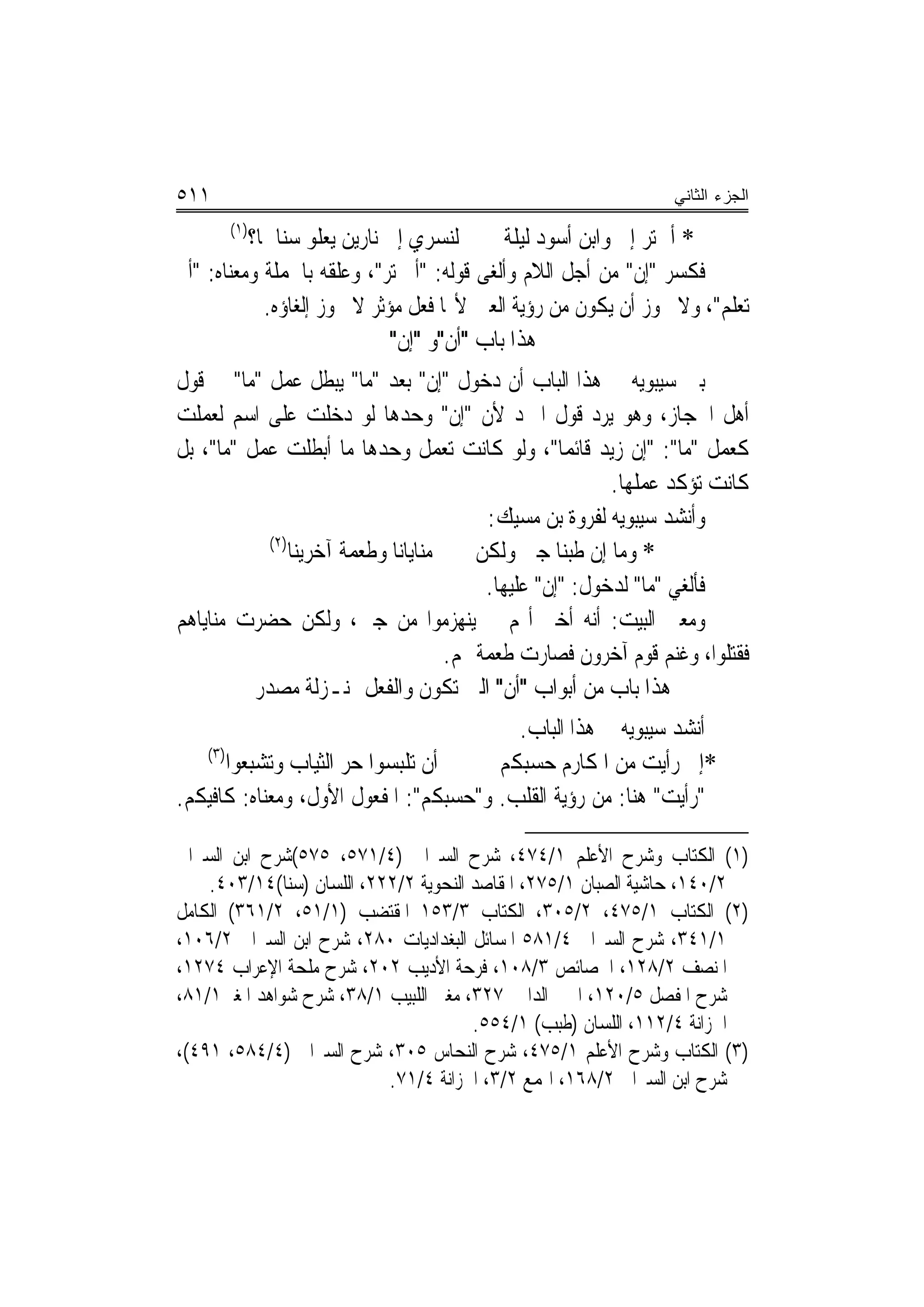 ‫١١٥‬                                                             ‫ﺍﻟﺠﺯﺀ ﺍﻟﺜﺎﻨﻲ‬
      ‫)١(‬
          ‫ﻟﻨﺴﺮﻱ ﺇﱃ ﻧﺎﺭﻳﻦ ﻳﻌﻠﻮ ﺳﻨﺎﳘﺎ؟‬        ‫* ﺃﱂ ﺗﺮ ﺇﱐ ﻭﺍﺑﻦ ﺃﺳﻮﺩ ﻟﻴﻠﺔ‬
‫ﻓﻜﺴﺮ "ﺇﻥ" ﻣﻦ ﺃﺟﻞ ﺍﻟﻼﻡ ﻭﺃﻟﻐﻰ ﻗﻮﻟﻪ: "ﺃﱂ ﺗﺮ"، ﻭﻋﻠﻘﻪ ﺑﺎﳉﻤﻠﺔ ﻭﻣﻌﻨﺎﻩ: "ﺃﱂ‬
            ‫ﺗﻌﻠﻢ"، ﻭﻻ ﳚﻮﺯ ﺃﻥ ﻳﻜﻮﻥ ﻣﻦ ﺭﺅﻳﺔ ﺍﻟﻌﲔ ﻷ‪‬ﺎ ﻓﻌﻞ ﻣﺆﺛﺮ ﻻ ﳚﻮﺯ ﺇﻟﻐﺎﺅﻩ.‬
                             ‫ﻫﺬﺍ ﺑﺎﺏ "ﹶﺃﻥ"ﻭ "ﺇﻥ"‬
                              ‫ﹾ‬     ‫ﹾ‬
‫ﺑﲔ ﺳﻴﺒﻮﻳﻪ ﰲ ﻫﺬﺍ ﺍﻟﺒﺎﺏ ﺃﻥ ﺩﺧﻮﻝ "ﺇﻥ" ﺑﻌﺪ "ﻣﺎ" ﻳﺒﻄﻞ ﻋﻤﻞ "ﻣﺎ" ﰲ ﻗﻮﻝ‬
‫ﺃﻫﻞ ﺍﳊﺠﺎﺯ، ﻭﻫﻮ ﻳﺮﺩ ﻗﻮﻝ ﺍﳌﱪﺩ ﻷﻥ "ﺇﻥ" ﻭﺣﺪﻫﺎ ﻟﻮ ﺩﺧﻠﺖ ﻋﻠﻰ ﺍﺳﻢ ﻟﻌﻤﻠﺖ‬
‫ﻛﻌﻤﻞ "ﻣﺎ": "ﺇﻥ ﺯﻳﺪ ﻗﺎﺋﻤ‪‬ﺎ"، ﻭﻟﻮ ﻛﺎﻧﺖ ﺗﻌﻤﻞ ﻭﺣﺪﻫﺎ ﻣﺎ ﺃﺑﻄﻠﺖ ﻋﻤﻞ "ﻣﺎ"، ﺑﻞ‬
                                                          ‫ﻛﺎﻧﺖ ﺗﺆﻛﺪ ﻋﻤﻠﻬﺎ.‬
                                          ‫ﻭﺃﻧﺸﺪ ﺳﻴﺒﻮﻳﻪ ﻟﻔﺮﻭﺓ ﺑﻦ ﻣﺴﻴﻚ:‬
            ‫)٢(‬
                ‫ﻣﻨﺎﻳﺎﻧﺎ ﻭﻃﻌﻤﺔ ﺁﺧﺮﻳﻨﺎ‬     ‫* ﻭﻣﺎ ﺇﻥ ﻃﺒﻨﺎ ﺟﱭ ﻭﻟﻜﻦ‬
                                          ‫ﻓﺄﻟﻐﻲ "ﻣﺎ" ﻟﺪﺧﻮﻝ: "ﺇﻥ" ﻋﻠﻴﻬﺎ.‬
‫ﻭﻣﻌﲎ ﺍﻟﺒﻴﺖ: ﺃﻧﻪ ﺃﺧﱪ ﺃ‪‬ﻢ ﱂ ﻳﻨﻬﺰﻣﻮﺍ ﻣﻦ ﺟﱭ، ﻭﻟﻜﻦ ﺣﻀﺮﺕ ﻣﻨﺎﻳﺎﻫﻢ‬
                                     ‫ﻓﻘﺘﻠﻮﺍ، ﻭﻏﻨﻢ ﻗﻮﻡ ﺁﺧﺮﻭﻥ ﻓﺼﺎﺭﺕ ﻃﻌﻤﺔ ﳍﻢ.‬
          ‫ﻫﺬﺍ ﺑﺎﺏ ﻣﻦ ﺃﺑﻮﺍﺏ "ﺃﻥ" ﺍﻟﱵ ﺗﻜﻮﻥ ﻭﺍﻟﻔﻌﻞ ﲟﻨـﺰﻟﺔ ﻣﺼﺪﺭ‬
                                         ‫ﺃﻧﺸﺪ ﺳﻴﺒﻮﻳﻪ ﰲ ﻫﺬﺍ ﺍﻟﺒﺎﺏ.‬
   ‫)٣(‬
       ‫ﺃﻥ ﺗﻠﺒﺴﻮﺍ ﺣﺮ ﺍﻟﺜﻴﺎﺏ ﻭﺗﺸﺒﻌﻮﺍ‬     ‫*ﺇﱐ ﺭﺃﻳﺖ ﻣﻦ ﺍﳌﻜﺎﺭﻡ ﺣﺴﺒﻜﻢ‬
‫"ﺭﺃﻳﺖ" ﻫﻨﺎ: ﻣﻦ ﺭﺅﻳﺔ ﺍﻟﻘﻠﺐ. ﻭ"ﺣﺴﺒﻜﻢ": ﺍﳌﻔﻌﻮﻝ ﺍﻷﻭﻝ، ﻭﻣﻌﻨﺎﻩ: ﻛﺎﻓﻴﻜﻢ.‬

‫)١( ﺍﻟﻜﺘﺎﺏ ﻭﺷﺮﺡ ﺍﻷﻋﻠﻢ ١/٤٧٤، ﺷﺮﺡ ﺍﻟﺴﲑﺍﰲ )٤/١٧٥، ٥٧٥(ﺷﺮﺡ ﺍﺑﻦ ﺍﻟﺴﲑﺍﰲ‬
    ‫٢/٠٤١، ﺣﺎﺷﻴﺔ ﺍﻟﺼﺒﺎﻥ ١/٥٧٢، ﺍﳌﻘﺎﺻﺪ ﺍﻟﻨﺤﻮﻳﺔ ٢/٢٢٢، ﺍﻟﻠﺴﺎﻥ )ﺳﻨﺎ(٤١/٣٠٤.‬
‫)٢( ﺍﻟﻜﺘﺎﺏ ١/٥٧٤، ٢/٥٠٣، ﺍﻟﻜﺘﺎﺏ ٣/٣٥١ ﺍﳌﻘﺘﻀﺐ )١/١٥، ٢/١٦٣( ﺍﻟﻜﺎﻣﻞ‬
‫١/١٤٣، ﺷﺮﺡ ﺍﻟﺴﲑﺍﰲ ٤/١٨٥ ﺍﳌﺴﺎﺋﻞ ﺍﻟﺒﻐﺪﺍﺩﻳﺎﺕ ٠٨٢، ﺷﺮﺡ ﺍﺑﻦ ﺍﻟﺴﲑﺍﰲ ٢/٦٠١،‬
‫ﺍﳌﻨﺼﻒ ٢/٨٢١، ﺍﳋﺼﺎﺋﺺ ٣/٨٠١، ﻓﺮﺣﺔ ﺍﻷﺩﻳﺐ ٢٠٢، ﺷﺮﺡ ﻣﻠﺤﺔ ﺍﻹﻋﺮﺍﺏ ٤٧٢١،‬
‫ﺷﺮﺡ ﺍﳌﻔﺼﻞ ٥/٠٢١، ﺍﳉﲎ ﺍﻟﺪﺍﱐ ٧٢٣، ﻣﻐﲏ ﺍﻟﻠﺒﻴﺐ ١/٨٣، ﺷﺮﺡ ﺷﻮﺍﻫﺪ ﺍﳌﻐﲏ١/١٨،‬
                                       ‫ﺍﳋﺰﺍﻧﺔ ٤/٢١١، ﺍﻟﻠﺴﺎﻥ )ﻃﺒﺐ( ١/٤٥٥.‬
‫)٣( ﺍﻟﻜﺘﺎﺏ ﻭﺷﺮﺡ ﺍﻷﻋﻠﻢ ١/٥٧٤، ﺷﺮﺡ ﺍﻟﻨﺤﺎﺱ ٥٠٣، ﺷﺮﺡ ﺍﻟﺴﲑﺍﰲ )٤/٤٨٥، ١٩٤(،‬
                           ‫ﺷﺮﺡ ﺍﺑﻦ ﺍﻟﺴﲑﺍﰲ ٢/٨٦١، ﺍﳍﻤﻊ ٢/٣، ﺍﳋﺰﺍﻧﺔ ٤/١٧.‬
 