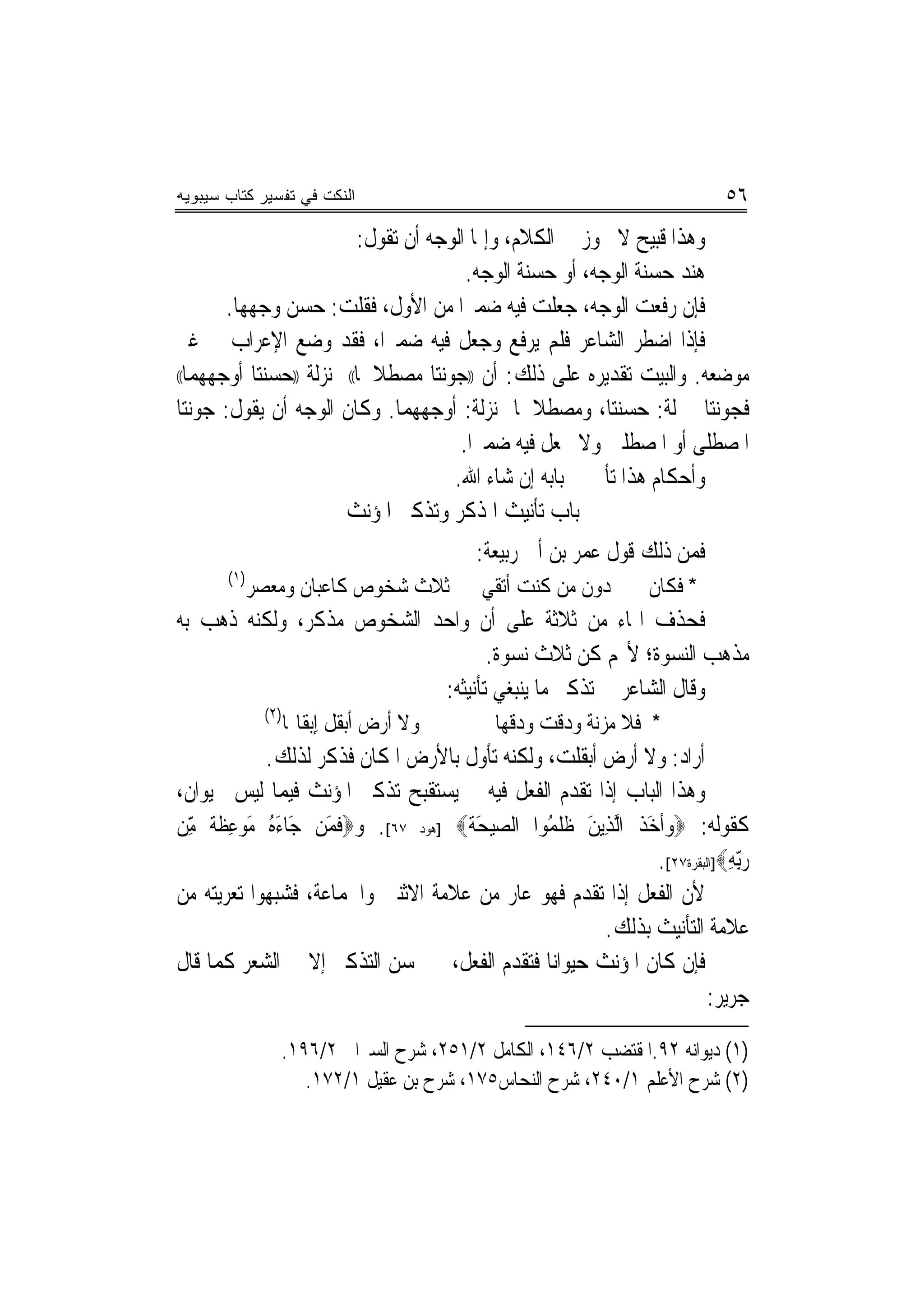 ‫ﺍﻟﻨﻜﺕ ﻓﻲ ﺘﻔﺴﻴﺭ ﻜﺘﺎﺏ ﺴﻴﺒﻭﻴﻪ‬                                               ‫٦٥‬
                           ‫ﻭﻫﺬﺍ ﻗﺒﻴﺢ ﻻ ﳚﻮﺯ ﰲ ﺍﻟﻜﻼﻡ، ﻭﺇﳕﺎ ﺍﻟﻮﺟﻪ ﺃﻥ ﺗﻘﻮﻝ:‬
                                         ‫ﻫﻨﺪ ﺣﺴﻨﺔ ﺍﻟﻮﺟﻪ، ﺃﻭ ﺣﺴﻨﺔ ﺍﻟﻮﺟﻪ.‬
                                                               ‫ﹸ‬
       ‫ﻓﺈﻥ ﺭﻓﻌﺖ ﺍﻟﻮﺟﻪ، ﺟﻌﻠﺖ ﻓﻴﻪ ﺿﻤﲑﺍ ﻣﻦ ﺍﻷﻭﻝ، ﻓﻘﻠﺖ: ﺣﺴﻦ ﻭﺟﻬﻬﺎ.‬
              ‫‪‬‬                          ‫‪‬‬
‫ﻓﺈﺫﺍ ﺍﺿﻄﺮ ﺍﻟﺸﺎﻋﺮ ﻓﻠﻢ ﻳﺮﻓﻊ ﻭﺟﻌﻞ ﻓﻴﻪ ﺿﻤﲑﺍ، ﻓﻘﺪ ﻭﺿﻊ ﺍﻹﻋﺮﺍﺏ ﰲ ﻏﲑ‬
                              ‫‪‬‬
‫ﻣﻮﺿﻌﻪ. ﻭﺍﻟﺒﻴﺖ ﺗﻘﺪﻳﺮﻩ ﻋﻠﻰ ﺫﻟﻚ: ﺃﻥ ))ﺟﻮﻧﺘﺎ ﻣﺼﻄﻼﳘﺎ(( ﲟ ‪‬ﺰﻟﺔ ))ﺣﺴﻨﺘﺎ ﺃﻭﺟﻬﻬﻤﺎ((‬
                     ‫ﻨ‬
‫ﻓﺠﻮﻧﺘﺎ ﲟﱰﻟﺔ: ﺣﺴﻨﺘﺎ، ﻭﻣﺼﻄﻼﳘﺎ ﲟ‪‬ﻨﺰﻟﺔ: ﺃﻭﺟﻬﻬﻤﺎ. ﻭﻛﺎﻥ ﺍﻟﻮﺟﻪ ﺃﻥ ﻳﻘﻮﻝ: ﺟﻮﻧﺘﺎ‬
                                        ‫ﺍﳌﺼﻄﻠﻰ ﺃﻭ ﺍﳌﺼﻄﻠﲔ ﻭﻻ ﳚﻌﻞ ﻓﻴﻪ ﺿﻤﲑﺍ.‬
                                           ‫‪‬‬
                                       ‫ﻭﺃﺣﻜﺎﻡ ﻫﺬﺍ ﺗﺄﰐ ﰲ ﺑﺎﺑﻪ ﺇﻥ ﺷﺎﺀ ﺍﷲ.‬
                         ‫ﺑﺎﺏ ﺗﺄﻧﻴﺚ ﺍﳌﺬﻛﺮ ﻭﺗﺬﻛﲑ ﺍﳌﺆﻧﺚ‬
                                         ‫ﻓﻤﻦ ﺫﻟﻚ ﻗﻮﻝ ﻋﻤﺮ ﺑﻦ ﺃﰊ ﺭﺑﻴﻌﺔ:‬
       ‫)١(‬
          ‫ﺛﻼﺙ ﺷﺨﻮﺹ ﻛﺎﻋﺒﺎﻥ ﻭﻣﻌﺼﺮ‬          ‫* ﻓﻜﺎﻥ ﳎﲏ ﺩﻭﻥ ﻣﻦ ﻛﻨﺖ ﺃﺗﻘﻲ‬
‫ﻓﺤﺬﻑ ﺍﳍﺎﺀ ﻣﻦ ﺛﻼﺛﺔ ﻋﻠﻰ ﺃﻥ ﻭﺍﺣﺪ ﺍﻟﺸﺨﻮﺹ ﻣﺬﻛﺮ، ﻭﻟﻜﻨﻪ ﺫﻫﺐ ﺑﻪ‬
                                  ‫ﻣﺬﻫﺐ ﺍﻟﻨﺴﻮﺓ؛ ﻷ‪‬ﻢ ﻛﻦ ﺛﻼﺙ ﻧﺴﻮﺓ.‬
                           ‫ﻭﻗﺎﻝ ﺍﻟﺸﺎﻋﺮ ﰲ ﺗﺬﻛﲑ ﻣﺎ ﻳﻨﺒﻐﻲ ﺗﺄﻧﻴﺜﻪ:‬
             ‫)٢(‬
                   ‫ﻭﻻ ﺃﺭﺽ ﺃﺑﻘﻞ ﺇِﺑﻘﺎﳍﺎ‬     ‫* ﻓﻼ ﻣﺰﻧﺔ ﻭﺩﻗﺖ ﻭﺩﻗﻬﺎ‬
             ‫ﺃﺭﺍﺩ: ﻭﻻ ﺃﺭﺽ ﺃﺑﻘﻠﺖ، ﻭﻟﻜﻨﻪ ﺗﺄﻭﻝ ﺑﺎﻷﺭﺽ ﺍﳌﻜﺎﻥ ﻓﺬﻛﺮ ﻟﺬﻟﻚ.‬
                    ‫ﹼ‬
‫ﻭﻫﺬﺍ ﺍﻟﺒﺎﺏ ﺇﺫﺍ ﺗﻘﺪﻡ ﺍﻟﻔﻌﻞ ﻓﻴﻪ ﱂ ﻳﺴﺘﻘﺒﺢ ﺗﺬﻛﲑ ﺍﳌﺆﻧﺚ ﻓﻴﻤﺎ ﻟﻴﺲ ﲝﻴﻮﺍﻥ،‬
‫ﻛﻘﻮﻟﻪ: ‪‬ﻭﹶﺃﺧﺬ ﺍﱠﻟﺬﻳﻦ ﻇﻠﻤﻮﺍ ﺍﻟﺼﻴﺤﺔ‪] ‬ﻫﻮﺩ ٧٦[. ﻭ‪‬ﻓﻤﻦ ﺟﺎﺀ ُ ﻣﻮﻋﻈ ﹲ ﻣﻦ‬
 ‫ﹶ َ َ َﻩ َ ‪ ِ ‬ﹶﺔ ِّ‬               ‫‪ َ ‬ﹶ‬     ‫َ ﹶ ِ َ ﹶﹶ ُ‬
                                                            ‫ﺭِّﺑﻪ‪]‬ﺍﻟﺒﻘﺮﺓ٧٢[.‬
                                                                        ‫‪ِ‬‬
‫ﻷﻥ ﺍﻟﻔﻌﻞ ﺇﺫﺍ ﺗﻘﺪﻡ ﻓﻬﻮ ﻋﺎﺭ ﻣﻦ ﻋﻼﻣﺔ ﺍﻻﺛﻨﲔ ﻭﺍﳉﻤﺎﻋﺔ، ﻓﺸﺒﻬﻮﺍ ﺗﻌﺮﻳﺘﻪ ﻣﻦ‬
                                                      ‫ﻋﻼﻣﺔ ﺍﻟﺘﺄﻧﻴﺚ ﺑﺬﻟﻚ.‬
‫ﻓﺈﻥ ﻛﺎﻥ ﺍﳌﺆﻧﺚ ﺣﻴﻮﺍ‪‬ﻧﺎ ﻓﺘﻘﺪﻡ ﺍﻟﻔﻌﻞ، ﱂ ﳛﺴﻦ ﺍﻟﺘﺬﻛﲑ ﺇﻻ ﰲ ﺍﻟﺸﻌﺮ ﻛﻤﺎ ﻗﺎﻝ‬
                                                                     ‫ﺟﺮﻳﺮ:‬

               ‫)١( ﺩﻳﻮﺍﻧﻪ ٢٩.ﺍﳌﻘﺘﻀﺐ ٢/٦٤١، ﺍﻟﻜﺎﻣﻞ ٢/١٥٢، ﺷﺮﺡ ﺍﻟﺴﲑﺍﰲ ٢/٦٩١.‬
                  ‫)٢( ﺷﺮﺡ ﺍﻷﻋﻠﻢ ١/٠٤٢، ﺷﺮﺡ ﺍﻟﻨﺤﺎﺱ٥٧١، ﺷﺮﺡ ﺑﻦ ﻋﻘﻴﻞ ١/٢٧١.‬
 