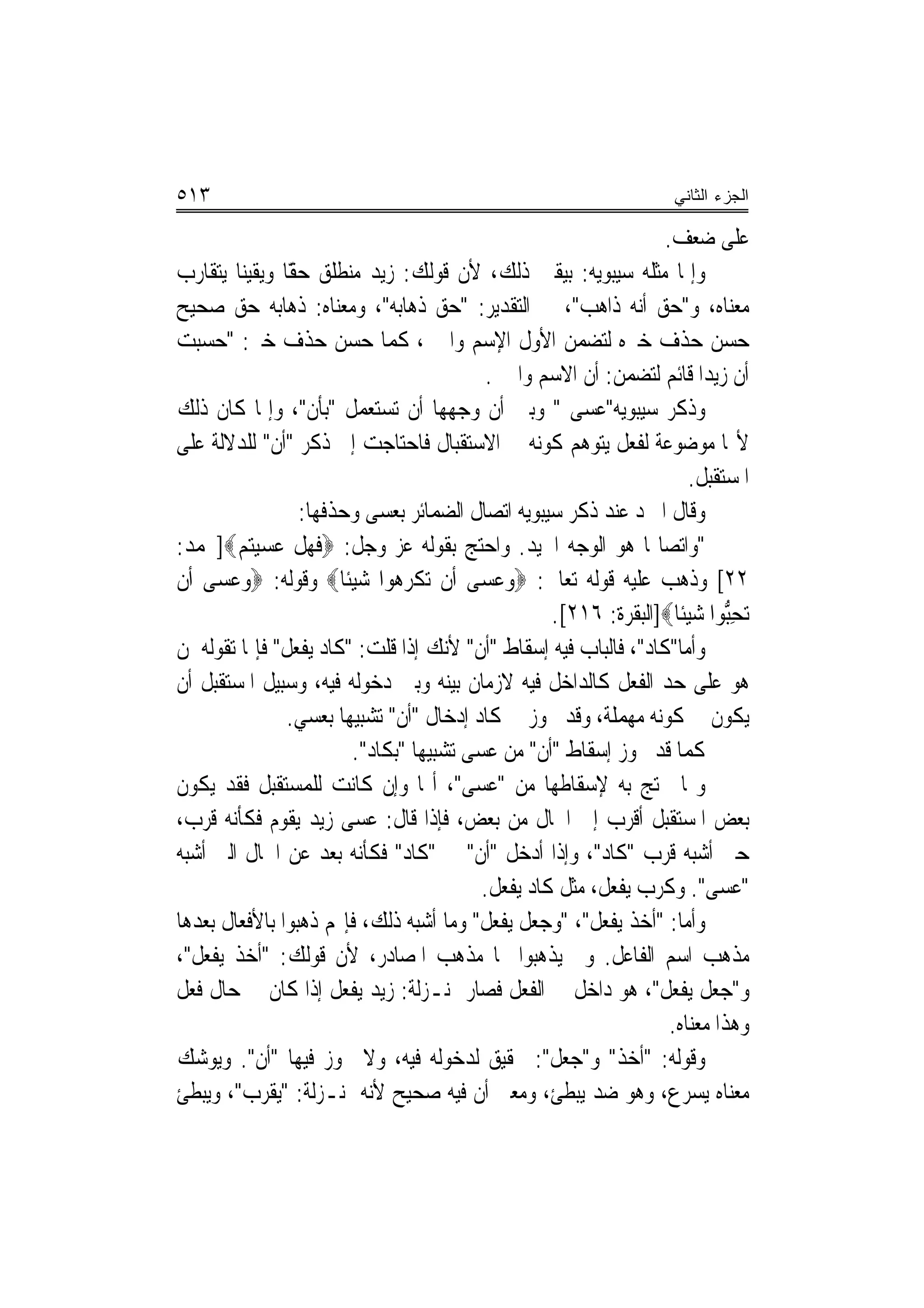 ‫٣١٥‬                                                                  ‫ﺍﻟﺠﺯﺀ ﺍﻟﺜﺎﻨﻲ‬

                                                                   ‫ﻋﻠﻰ ﺿﻌﻒ.‬
‫ﻭﺇﳕﺎ ﻣﺜﻠﻪ ﺳﻴﺒﻮﻳﻪ: ﺑﻴﻘﲔ ﺫﻟﻚ، ﻷﻥ ﻗﻮﻟﻚ: ﺯﻳﺪ ﻣﻨﻄﻠﻖ ًّﺎ ﻭﻳﻘﻴﻨ‪‬ﺎ ﻳﺘﻘﺎﺭﺏ‬
                  ‫ﺣﻘ‬
‫ﻣﻌﻨﺎﻩ، ﻭ"ﺣﻖ ﺃﻧﻪ ﺫﺍﻫﺐ"، ﰲ ﺍﻟﺘﻘﺪﻳﺮ: "ﺣﻖ ﺫﻫﺎﺑﻪ"، ﻭﻣﻌﻨﺎﻩ: ﺫﻫﺎﺑﻪ ﺣﻖ ﺻﺤﻴﺢ‬
‫ﺣﺴﻦ ﺣﺬﻑ ﺧﱪﻩ ﻟﺘﻀﻤﻦ ﺍﻷﻭﻝ ﺍﻹﺳﻢ ﻭﺍﳋﱪ، ﻛﻤﺎ ﺣﺴﻦ ﺣﺬﻑ ﺧﱪ: "ﺣﺴﺒﺖ‬
                                             ‫ﺃﻥ ﺯﻳﺪ‪‬ﺍ ﻗﺎﺋﻢ ﻟﺘﻀﻤﻦ: ﺃﻥ ﺍﻻﺳﻢ ﻭﺍﳋﱪ.‬
‫ﻭﺫﻛﺮ ﺳﻴﺒﻮﻳﻪ"ﻋﺴﻰ " ﻭﺑﲔ ﺃﻥ ﻭﺟﻬﻬﺎ ﺃﻥ ﺗﺴﺘﻌﻤﻞ "ﺑﺄﻥ"، ﻭﺇﳕﺎ ﻛﺎﻥ ﺫﻟﻚ‬
‫ﻷ‪‬ﺎ ﻣﻮﺿﻮﻋﺔ ﻟﻔﻌﻞ ﻳﺘﻮﻫﻢ ﻛﻮﻧﻪ ﰲ ﺍﻻﺳﺘﻘﺒﺎﻝ ﻓﺎﺣﺘﺎﺟﺖ ﺇﱃ ﺫﻛﺮ "ﺃﻥ" ﻟﻠﺪﻻﻟﺔ ﻋﻠﻰ‬
                                                                        ‫ﺍﳌﺴﺘﻘﺒﻞ.‬
                   ‫ﻭﻗﺎﻝ ﺍﳌﱪﺩ ﻋﻨﺪ ﺫﻛﺮ ﺳﻴﺒﻮﻳﻪ ﺍﺗﺼﺎﻝ ﺍﻟﻀﻤﺎﺋﺮ ﺑﻌﺴﻰ ﻭﺣﺬﻓﻬﺎ:‬
‫"ﻭﺍﺗﺼﺎﳍﺎ ﻫﻮ ﺍﻟﻮﺟﻪ ﺍﳉﻴﺪ. ﻭﺍﺣﺘﺞ ﺑﻘﻮﻟﻪ ﻋﺰ ﻭﺟﻞ: ‪‬ﻓﻬﻞ ﻋﺴﻴﺘﻢ‪]‬ﳏﻤﺪ:‬
         ‫ﹶ ‪ ‬ﹾ ‪   ‬‬
‫٢٢[ ﻭﺫﻫﺐ ﻋﻠﻴﻪ ﻗﻮﻟﻪ ﺗﻌﺎﱃ: ‪‬ﻭﻋﺴ‪‬ﻰ ﺃﹶﻥ ‪‬ﺗﻜﺮ ‪‬ﻮﺍ ﺷﻴﺌﹰﺎ‪ ‬ﻭﻗﻮﻟﻪ: ‪‬ﻭﻋﺴ‪‬ﻰ ﺃﹶﻥ‬
       ‫‪‬‬                  ‫ﹾ ‪‬ﻫ ‪ ‬‬            ‫‪‬‬
                                                     ‫‪‬ﺗﺤﱡﻮﺍ ﺷﻴﺌﹰﺎ‪]‬ﺍﻟﺒﻘﺮﺓ: ٦١٢[.‬
                                                                       ‫ِﺒ ‪ ‬‬
‫ﻭﺃﻣﺎ"ﻛﺎﺩ"، ﻓﺎﻟﺒﺎﺏ ﻓﻴﻪ ﺇﺳﻘﺎﻁ "ﺃﻥ" ﻷﻧﻚ ﺇﺫﺍ ﻗﻠﺖ: "ﻛﺎﺩ ﻳﻔﻌﻞ" ﻓﺈﳕﺎ ﺗﻘﻮﻟﻪ ﳌﻦ‬
‫ﻫﻮ ﻋﻠﻰ ﺣﺪ ﺍﻟﻔﻌﻞ ﻛﺎﻟﺪﺍﺧﻞ ﻓﻴﻪ ﻻﺯﻣﺎﻥ ﺑﻴﻨﻪ ﻭﺑﲔ ﺩﺧﻮﻟﻪ ﻓﻴﻪ، ﻭﺳﺒﻴﻞ ﺍﳌﺴﺘﻘﺒﻞ ﺃﻥ‬
                  ‫ﻳﻜﻮﻥ ﰲ ﻛﻮﻧﻪ ﻣﻬﻤﻠﺔ، ﻭﻗﺪ ﳚﻮﺯ ﰲ ﻛﺎﺩ ﺇﺩﺧﺎﻝ "ﺃﻥ" ﺗﺸﺒﻴﻬﺎ ﺑﻌﺴﻲ.‬
                          ‫ﻛﻤﺎ ﻗﺪ ﳚﻮﺯ ﺇﺳﻘﺎﻁ "ﺃﻥ" ﻣﻦ ﻋﺴﻰ ﺗﺸﺒﻴﻬ‪‬ﺎ "ﺑﻜﺎﺩ".‬
‫ﻭﳑﺎ ﳛﺘﺞ ﺑﻪ ﻹﺳﻘﺎﻃﻬﺎ ﻣﻦ "ﻋﺴﻰ"، ﺃ‪‬ﺎ ﻭﺇﻥ ﻛﺎﻧﺖ ﻟﻠﻤﺴﺘﻘﺒﻞ ﻓﻘﺪ ﻳﻜﻮﻥ‬
‫ﺑﻌﺾ ﺍﳌﺴﺘﻘﺒﻞ ﺃﻗﺮﺏ ﺇﱃ ﺍﳊﺎﻝ ﻣﻦ ﺑﻌﺾ، ﻓﺈﺫﺍ ﻗﺎﻝ: ﻋﺴﻰ ﺯﻳﺪ ﻳﻘﻮﻡ ﻓﻜﺄﻧﻪ ﻗﺮﺏ،‬
‫ﺣﱴ ﺃﺷﺒﻪ ﻗﺮﺏ "ﻛﺎﺩ"، ﻭﺇﺫﺍ ﺃﺩﺧﻞ "ﺃﻥ" ﰲ "ﻛﺎﺩ" ﻓﻜﺄﻧﻪ ﺑﻌﺪ ﻋﻦ ﺍﳊﺎﻝ ﺍﻟﱵ ﺃﺷﺒﻪ‬
                                            ‫"ﻋﺴﻰ". ﻭﻛﺮﺏ ﻳﻔﻌﻞ، ﻣﺜﻞ ﻛﺎﺩ ﻳﻔﻌﻞ.‬
‫ﻭﺃﻣﺎ: "ﺃﺧﺬ ﻳﻔﻌﻞ"، "ﻭﺟﻌﻞ ﻳﻔﻌﻞ" ﻭﻣﺎ ﺃﺷﺒﻪ ﺫﻟﻚ، ﻓﺈ‪‬ﻢ ﺫﻫﺒﻮﺍ ﺑﺎﻷﻓﻌﺎﻝ ﺑﻌﺪﻫﺎ‬
‫ﻣﺬﻫﺐ ﺍﺳﻢ ﺍﻟﻔﺎﻋﻞ. ﻭﱂ ﻳﺬﻫﺒﻮﺍ ‪‬ﺎ ﻣﺬﻫﺐ ﺍﳌﺼﺎﺩﺭ، ﻷﻥ ﻗﻮﻟﻚ: "ﺃﺧﺬ ﻳﻔﻌﻞ"،‬
‫ﻭ"ﺟﻌﻞ ﻳﻔﻌﻞ"، ﻫﻮ ﺩﺍﺧﻞ ﰲ ﺍﻟﻔﻌﻞ ﻓﺼﺎﺭ ﲟﻨـﺰﻟﺔ: ﺯﻳﺪ ﻳﻔﻌﻞ ﺇﺫﺍ ﻛﺎﻥ ﰲ ﺣﺎﻝ ﻓﻌﻞ‬
                                                                    ‫ﻭﻫﺬﺍ ﻣﻌﻨﺎﻩ.‬
‫ﻭﻗﻮﻟﻪ: "ﺃﺧﺬ" ﻭ"ﺟﻌﻞ": ﲢﻘﻴﻖ ﻟﺪﺧﻮﻟﻪ ﻓﻴﻪ، ﻭﻻ ﳚﻮﺯ ﻓﻴﻬﺎ "ﺃﻥ". ﻭﻳﻮﺷﻚ‬
‫ﻣﻌﻨﺎﻩ ﻳﺴﺮﻉ، ﻭﻫﻮ ﺿﺪ ﻳﺒﻄﺊ، ﻭﻣﻌﲎ ﺃﻥ ﻓﻴﻪ ﺻﺤﻴﺢ ﻷﻧﻪ ﲟﻨـﺰﻟﺔ: "ﻳﻘﺮﺏ"، ﻭﻳﺒﻄﺊ‬
 