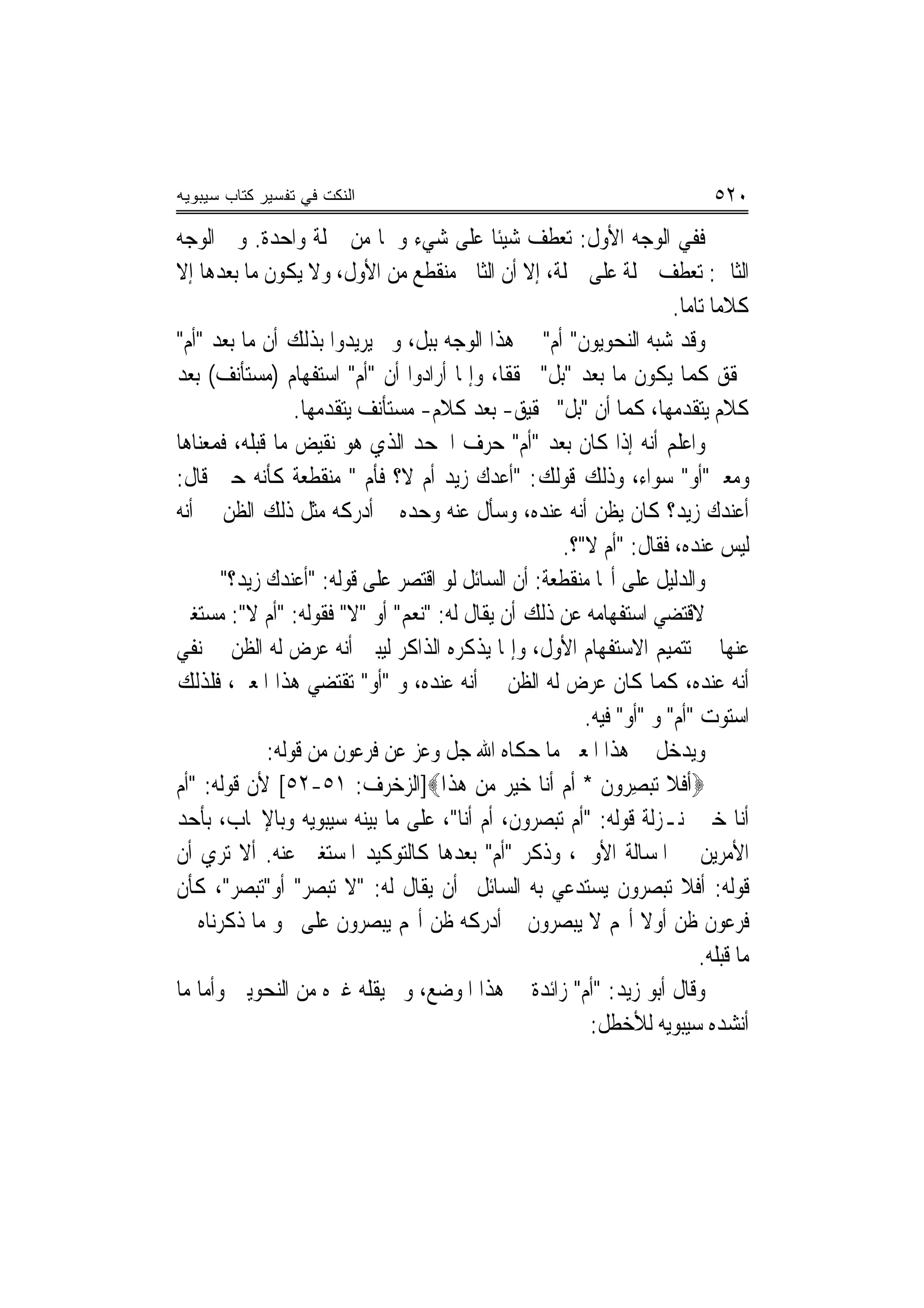 ‫ﺍﻟﻨﻜﺕ ﻓﻲ ﺘﻔﺴﻴﺭ ﻜﺘﺎﺏ ﺴﻴﺒﻭﻴﻪ‬                                                  ‫٠٢٥‬
‫ﻓﻔﻲ ﺍﻟﻮﺟﻪ ﺍﻷﻭﻝ: ﺗﻌﻄﻒ ﺷﻴﺌﹰﺎ ﻋﻠﻰ ﺷﻲﺀ ﻭﳘﺎ ﻣﻦ ﲨﻠﺔ ﻭﺍﺣﺪﺓ. ﻭﰲ ﺍﻟﻮﺟﻪ‬
‫ﺍﻟﺜﺎﱐ: ﺗﻌﻄﻒ ﲨﻠﺔ ﻋﻠﻰ ﲨﻠﺔ، ﺇﻻ ﺃﻥ ﺍﻟﺜﺎﱐ ﻣﻨﻘﻄﻊ ﻣﻦ ﺍﻷﻭﻝ، ﻭﻻ ﻳﻜﻮﻥ ﻣﺎ ﺑﻌﺪﻫﺎ ﺇﻻ‬
                                                                    ‫ﻛﻼﻣ‪‬ﺎ ﺗﺎﻣ‪‬ﺎ.‬
‫ﻭﻗﺪ ﺷﺒﻪ ﺍﻟﻨﺤﻮﻳﻮﻥ" ﺃﻡ" ﰲ ﻫﺬﺍ ﺍﻟﻮﺟﻪ ‪‬ﺑ‪‬ﺒﻞ، ﻭﱂ ﻳﺮﻳﺪﻭﺍ ﺑﺬﻟﻚ ﺃﻥ ﻣﺎ ﺑﻌﺪ "ﺃﻡ"‬
                                ‫ﹾ‬
‫ﳏﻘﻖ ﻛﻤﺎ ﻳﻜﻮﻥ ﻣﺎ ﺑﻌﺪ "ﺑﻞ" ﳏﻘﻘﹰﺎ، ﻭﺇﳕﺎ ﺃﺭﺍﺩﻭﺍ ﺃﻥ "ﺃﻡ" ﺍﺳﺘﻔﻬﺎﻡ )ﻣﺴﺘﺄﻧﻒ( ﺑﻌﺪ‬
                 ‫ﻛﻼﻡ ﻳﺘﻘﺪﻣﻬﺎ، ﻛﻤﺎ ﺃﻥ "ﺑﻞ" ﲢﻘﻴﻖ- ﺑﻌﺪ ﻛﻼﻡ- ﻣﺴﺘﺄﻧﻒ ﻳﺘﻘﺪﻣﻬﺎ.‬
‫ﻭﺍﻋﻠﻢ ﺃﻧﻪ ﺇﺫﺍ ﻛﺎﻥ ﺑﻌﺪ "ﺃﻡ" ﺣﺮﻑ ﺍﳉﺤﺪ ﺍﻟﺬﻱ ﻫﻮ ﻧﻘﻴﺾ ﻣﺎ ﻗﺒﻠﻪ، ﻓﻤﻌﻨﺎﻫﺎ‬
‫ﻭﻣﻌﲎ"ﺃﻭ" ﺳﻮﺍﺀ، ﻭﺫﻟﻚ ﻗﻮﻟﻚ: "ﺃﻋﺪﻙ ﺯﻳﺪ ﺃﻡ ﻻ؟ ﻓﺄﻡ " ﻣﻨﻘﻄﻌﺔ ﻛﺄﻧﻪ ﺣﲔ ﻗﺎﻝ:‬
‫ﺃﻋﻨﺪﻙ ﺯﻳﺪ؟ ﻛﺎﻥ ﻳﻈﻦ ﺃﻧﻪ ﻋﻨﺪﻩ، ﻭﺳﺄﻝ ﻋﻨﻪ ﻭﺣﺪﻩ ﰒ ﺃﺩﺭﻛﻪ ﻣﺜﻞ ﺫﻟﻚ ﺍﻟﻈﻦ ﰲ ﺃﻧﻪ‬
                                                    ‫ﻟﻴﺲ ﻋﻨﺪﻩ، ﻓﻘﺎﻝ: "ﺃﻡ ﻻ"؟.‬
       ‫ﻭﺍﻟﺪﻟﻴﻞ ﻋﻠﻰ ﺃ‪‬ﺎ ﻣﻨﻘﻄﻌﺔ: ﺃﻥ ﺍﻟﺴﺎﺋﻞ ﻟﻮ ﺍﻗﺘﺼﺮ ﻋﻠﻰ ﻗﻮﻟﻪ: "ﺃﻋﻨﺪﻙ ﺯﻳﺪ؟"‬
‫ﻻﻗﺘﻀﻲ ﺍﺳﺘﻔﻬﺎﻣﻪ ﻋﻦ ﺫﻟﻚ ﺃﻥ ﻳﻘﺎﻝ ﻟﻪ: "ﻧﻌﻢ" ﺃﻭ "ﻻ" ﻓﻘﻮﻟﻪ: "ﺃﻡ ﻻ": ﻣﺴﺘﻐﲏ‬
‫ﻋﻨﻬﺎ ﰲ ﺗﺘﻤﻴﻢ ﺍﻻﺳﺘﻔﻬﺎﻡ ﺍﻷﻭﻝ، ﻭﺇﳕﺎ ﻳﺬﻛﺮﻩ ﺍﻟﺬﺍﻛﺮ ﻟﻴﺒﲔ ﺃﻧﻪ ﻋﺮﺽ ﻟﻪ ﺍﻟﻈﻦ ﰲ ﻧﻔﻲ‬
‫ﺃﻧﻪ ﻋﻨﺪﻩ، ﻛﻤﺎ ﻛﺎﻥ ﻋﺮﺽ ﻟﻪ ﺍﻟﻈﻦ ﰲ ﺃﻧﻪ ﻋﻨﺪﻩ، ﻭ "ﺃﻭ" ﺗﻘﺘﻀﻲ ﻫﺬﺍ ﺍﳌﻌﲎ، ﻓﻠﺬﻟﻚ‬
                                                       ‫ﺍﺳﺘﻮﺕ "ﺃﻡ" ﻭ "ﺃﻭ" ﻓﻴﻪ.‬
             ‫ﻭﻳﺪﺧﻞ ﰲ ﻫﺬﺍ ﺍﳌﻌﲎ ﻣﺎ ﺣﻜﺎﻩ ﺍﷲ ﺟﻞ ﻭﻋﺰ ﻋﻦ ﻓﺮﻋﻮﻥ ﻣﻦ ﻗﻮﻟﻪ:‬
‫‪‬ﹶﺃﻓﹶﻼ ‪‬ﺗﺒﺼ ‪‬ﻭﻥ * ﹶﺃﻡ ﹶﺃﻧ‪‬ﺎ ﺧﻴ ‪ ‬ﻣﻦ ﻫﺬﹶﺍ‪]‬ﺍﻟﺰﺧﺮﻑ: ١٥-٢٥[ ﻷﻥ ﻗﻮﻟﻪ: "ﺃﻡ‬
                                      ‫‪ِ ‬ﺮ ﹶ ‪  ‬ﺮ ‪  ‬‬
‫ﺃﻧﺎ ﺧﲑ ﲟﻨـﺰﻟﺔ ﻗﻮﻟﻪ: "ﺃﻡ ﺗﺒﺼﺮﻭﻥ، ﺃﻡ ﺃﻧﺎ"، ﻋﻠﻰ ﻣﺎ ﺑﻴﻨﻪ ﺳﻴﺒﻮﻳﻪ ﻭﺑﺎﻹﳚﺎﺏ، ﺑﺄﺣﺪ‬
‫ﺍﻷﻣﺮﻳﻦ ﰲ ﺍﳌﺴﺎﻟﺔ ﺍﻷﻭﱄ، ﻭﺫﻛﺮ "ﺃﻡ" ﺑﻌﺪﻫﺎ ﻛﺎﻟﺘﻮﻛﻴﺪ ﺍﳌﺴﺘﻐﲎ ﻋﻨﻪ. ﺃﻻ ﺗﺮﻱ ﺃﻥ‬
‫ﻗﻮﻟﻪ: ﺃﻓﻼ ﺗﺒﺼﺮﻭﻥ ﻳﺴﺘﺪﻋﻲ ﺑﻪ ﺍﻟﺴﺎﺋﻞ ﺃﻥ ﻳﻘﺎﻝ ﻟﻪ: "ﻻ ﺗﺒﺼﺮ" ﺃﻭ"ﺗﺒﺼﺮ"، ﻛﺄﻥ‬
‫ﻓﺮﻋﻮﻥ ﻇﻦ ﺃﻭﻻ ﺃ‪‬ﻢ ﻻ ﻳﺒﺼﺮﻭﻥ ﰒ ﺃﺩﺭﻛﻪ ﻇﻦ ﺃ‪‬ﻢ ﻳﺒﺼﺮﻭﻥ ﻋﻠﻰ ﳓﻮ ﻣﺎ ﺫﻛﺮﻧﺎﻩ ﰲ‬
                                                               ‫ﹰ‬
                                                                         ‫ﻣﺎ ﻗﺒﻠﻪ.‬
‫ﻭﻗﺎﻝ ﺃﺑﻮ ﺯﻳﺪ: "ﺃﻡ" ﺯﺍﺋﺪﺓ ﰲ ﻫﺬﺍ ﺍﳌﻮﺿﻊ، ﻭﱂ ﻳﻘﻠﻪ ﻏﲑﻩ ﻣﻦ ﺍﻟﻨﺤﻮﻳﲔ ﻭﺃﻣﺎ ﻣﺎ‬
                                                        ‫ﺃﻧﺸﺪﻩ ﺳﻴﺒﻮﻳﻪ ﻟﻸﺧﻄﻞ:‬
 