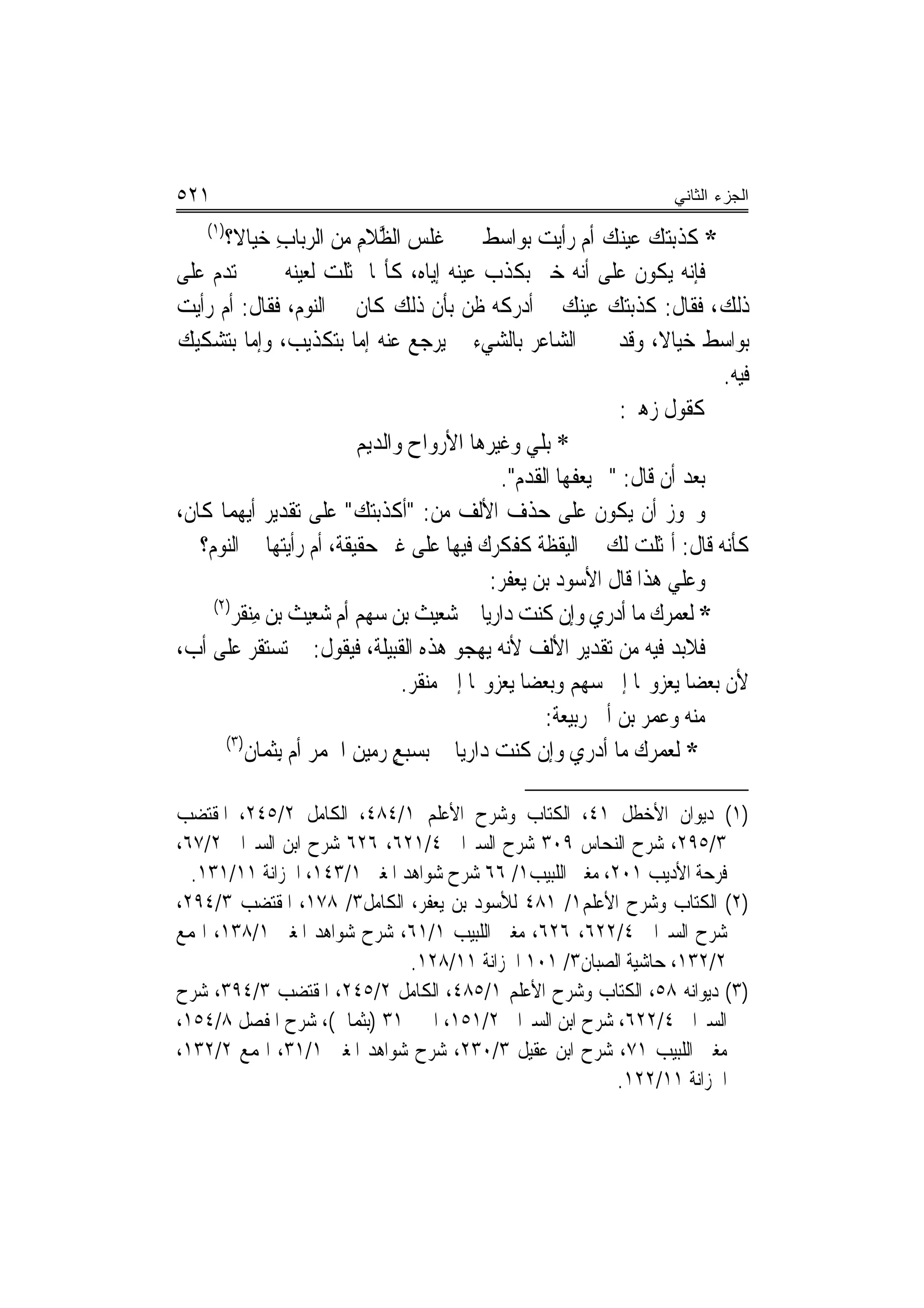 ‫١٢٥‬                                                                     ‫ﺍﻟﺠﺯﺀ ﺍﻟﺜﺎﻨﻲ‬
    ‫)١(‬
       ‫* ﻛﺬﺑﺘﻚ ﻋﻴ‪‬ﻚ ﺃﻡ ﺭﺃﻳﺖ ﺑﻮﺍﺳﻂ ﻏﻠﺲ ﺍﻟ ﱠﻼﻡ ﻣﻦ ﺍﻟﺮﺑﺎﺏ ﺧﻴﺎﻻ؟‬
         ‫ِ ﹶ‬                ‫‪ ‬ﻈ ِ‬                                 ‫‪ ‬ﻨ‬
‫ﻓﺈﻧﻪ ﻳﻜﻮﻥ ﻋﻠﻰ ﺃﻧﻪ ﺧﱪ ﺑﻜﺬﺏ ﻋﻴﻨﻪ ﺇﻳﺎﻩ، ﻛﺄ‪‬ﺎ ﲤﺜﻠﺖ ﻟﻌﻴﻨﻪ ﰒ ﱂ ﺗﺪﻡ ﻋﻠﻰ‬
‫ﺫﻟﻚ، ﻓﻘﺎﻝ: ﻛﺬﺑﺘﻚ ﻋﻴﻨﻚ ﰒ ﺃﺩﺭﻛﻪ ﻇﻦ ﺑﺄﻥ ﺫﻟﻚ ﻛﺎﻥ ﰲ ﺍﻟﻨﻮﻡ، ﻓﻘﺎﻝ: ﺃﻡ ﺭﺃﻳﺖ‬
‫ﺑﻮﺍﺳﻂ ﺧﻴﺎﻻ، ﻭﻗﺪ ﳜﱪ ﺍﻟﺸﺎﻋﺮ ﺑﺎﻟﺸﻲﺀ ﰒ ﻳﺮﺟﻊ ﻋﻨﻪ ﺇﻣﺎ ﺑﺘﻜﺬﻳﺐ، ﻭﺇﻣﺎ ﺑﺘﺸﻜﻴﻚ‬     ‫ﹰ‬
                                                                               ‫ﻓﻴﻪ.‬
                                                                  ‫ﻛﻘﻮﻝ ﺯﻫﲑ:‬
                            ‫* ﺑﻠﻲ ﻭﻏﻴﺮ‪‬ﻫﺎ ﺍﻷﺭﻭﺍﺡ ﻭﺍﻟﺪﻳ‪‬ﻢ‬
                                    ‫‪‬‬           ‫ﹶ‪‬‬
                                                  ‫ﺑﻌﺪ ﺃﻥ ﻗﺎﻝ: "ﱂ ﻳﻌﻔﻬﺎ ﺍﻟﻘﺪﻡ".‬
‫ﻭﳚﻮﺯ ﺃﻥ ﻳﻜﻮﻥ ﻋﻠﻰ ﺣﺬﻑ ﺍﻷﻟﻒ ﻣﻦ: "ﺃﻛﺬﺑﺘﻚ" ﻋﻠﻰ ﺗﻘﺪﻳﺮ ﺃﻳﻬﻤﺎ ﻛﺎﻥ،‬
   ‫ﻛﺄﻧﻪ ﻗﺎﻝ: ﺃﲤﺜﻠﺖ ﻟﻚ ﰲ ﺍﻟﻴﻘﻈﺔ ﻛﻔﻜﺮﻙ ﻓﻴﻬﺎ ﻋﻠﻰ ﻏﲑ ﺣﻘﻴﻘﺔ، ﺃﻡ ﺭﺃﻳﺘﻬﺎ ﰲ ﺍﻟﻨﻮﻡ؟‬
                                               ‫ﻭﻋﻠﻲ ﻫﺬﺍ ﻗﺎﻝ ﺍﻷﺳﻮﺩ ﺑﻦ ﻳﻌﻔﺮ:‬
     ‫)٢(‬
        ‫* ﻟﻌﻤ ‪‬ﻙ ﻣﺎ ﺃﺩﺭﻱ ﻭﺇﻥ ﻛﻨﺖ ﺩﺍﺭﻳﺎ ﺷﻌﻴ‪‬ﺚ ﺑﻦ ﺳﻬﻢ ﺃﻡ ‪‬ﻌﻴﺚ ﺑﻦ ﻣﻨﻘﹶﺮ‬
            ‫ِ‪‬‬          ‫‪‬ﺷ‬              ‫‪‬‬                            ‫ﺮ‪‬‬
‫ﻓﻼﺑﺪ ﻓﻴﻪ ﻣﻦ ﺗﻘﺪﻳﺮ ﺍﻷﻟﻒ ﻷﻧﻪ ﻳﻬﺠﻮ ﻫﺬﻩ ﺍﻟﻘﺒﻴﻠﺔ، ﻓﻴﻘﻮﻝ: ﱂ ﺗﺴﺘﻘﺮ ﻋﻠﻰ ﺃﺏ،‬
                                   ‫ﻷﻥ ﺑﻌﻀ‪‬ﺎ ﻳﻌﺰﻭ‪‬ﺎ ﺇﱃ ﺳﻬﻢ ﻭﺑﻌﻀ‪‬ﺎ ﻳﻌﺰﻭ‪‬ﺎ ﺇﱃ ﻣﻨﻘﺮ.‬
                                                        ‫ﻣﻨﻪ ﻭﻋﻤﺮ ﺑﻦ ﺃﰊ ﺭﺑﻴﻌﺔ:‬
       ‫)ِ٣(‬
            ‫* ﻟﻌﻤﺮﻙ ﻣﺎ ﺃﺩﺭﻱ ﻭﺇﻥ ﻛﻨﺖ ﺩﺍﺭﻳ‪‬ﺎ ﺑﺴﺒﻊ ﺭﻣﻴﻦ ﺍﳉﻤﺮ ﺃﻡ ِﺑﺜﻤ‪‬ﺎﻥ‬
                ‫ٍ ‪   ‬ﹶ ‪   ‬ﹶ‬              ‫‪‬‬

‫)١( ﺩﻳﻮﺍﻥ ﺍﻷﺧﻄﻞ ١٤، ﺍﻟﻜﺘﺎﺏ ﻭﺷﺮﺡ ﺍﻷﻋﻠﻢ ١/٤٨٤، ﺍﻟﻜﺎﻣﻞ ٢/٥٤٢، ﺍﳌﻘﺘﻀﺐ‬
‫٣/٥٩٢، ﺷﺮﺡ ﺍﻟﻨﺤﺎﺱ ٩٠٣ ﺷﺮﺡ ﺍﻟﺴﲑﺍﰲ ٤/١٢٦، ٦٢٦ ﺷﺮﺡ ﺍﺑﻦ ﺍﻟﺴﲑﺍﰲ ٢/٧٦،‬
  ‫ﻓﺮﺣﺔ ﺍﻷﺩﻳﺐ ١٠٢، ﻣﻐﲏ ﺍﻟﻠﺒﻴﺐ١/ ٦٦ ﺷﺮﺡ ﺷﻮﺍﻫﺪ ﺍﳌﻐﲏ ١/٣٤١، ﺍﳋﺰﺍﻧﺔ ١١/١٣١.‬
‫)٢( ﺍﻟﻜﺘﺎﺏ ﻭﺷﺮﺡ ﺍﻷﻋﻠﻢ١/ ١٨٤ ﻟﻸﺳﻮﺩ ﺑﻦ ﻳﻌﻔﺮ، ﺍﻟﻜﺎﻣﻞ٣/ ٨٧١، ﺍﳌﻘﺘﻀﺐ ٣/٤٩٢،‬
‫ﺷﺮﺡ ﺍﻟﺴﲑﺍﰲ ٤/٢٢٦، ٦٢٦، ﻣﻐﲏ ﺍﻟﻠﺒﻴﺐ ١/١٦، ﺷﺮﺡ ﺷﻮﺍﻫﺪ ﺍﳌﻐﲏ ١/٨٣١، ﺍﳍﻤﻊ‬
                              ‫٢/٢٣١، ﺣﺎﺷﻴﺔ ﺍﻟﺼﺒﺎﻥ٣/ ١٠١ ﺍﳋﺰﺍﻧﺔ ١١/٨٢١.‬
‫)٣( ﺩﻳﻮﺍﻧﻪ ٨٥، ﺍﻟﻜﺘﺎﺏ ﻭﺷﺮﺡ ﺍﻷﻋﻠﻢ ١/٥٨٤، ﺍﻟﻜﺎﻣﻞ ٢/٥٤٢، ﺍﳌﻘﺘﻀﺐ ٣/٤٩٣، ﺷﺮﺡ‬
‫ﺍﻟﺴﲑﺍﰲ ٤/٢٢٦، ﺷﺮﺡ ﺍﺑﻦ ﺍﻟﺴﲑﺍﰲ ٢/١٥١، ﺍﳉﲏ ١٣ )ﺑﺜﻤﺎﱐ(، ﺷﺮﺡ ﺍﳌﻔﺼﻞ ٨/٤٥١،‬
‫ﻣﻐﲏ ﺍﻟﻠﺒﻴﺐ ١٧، ﺷﺮﺡ ﺍﺑﻦ ﻋﻘﻴﻞ ٣/٠٣٢، ﺷﺮﺡ ﺷﻮﺍﻫﺪ ﺍﳌﻐﲏ ١/١٣، ﺍﳍﻤﻊ ٢/٢٣١،‬
                                                         ‫ﺍﳋﺰﺍﻧﺔ ١١/٢٢١.‬
 