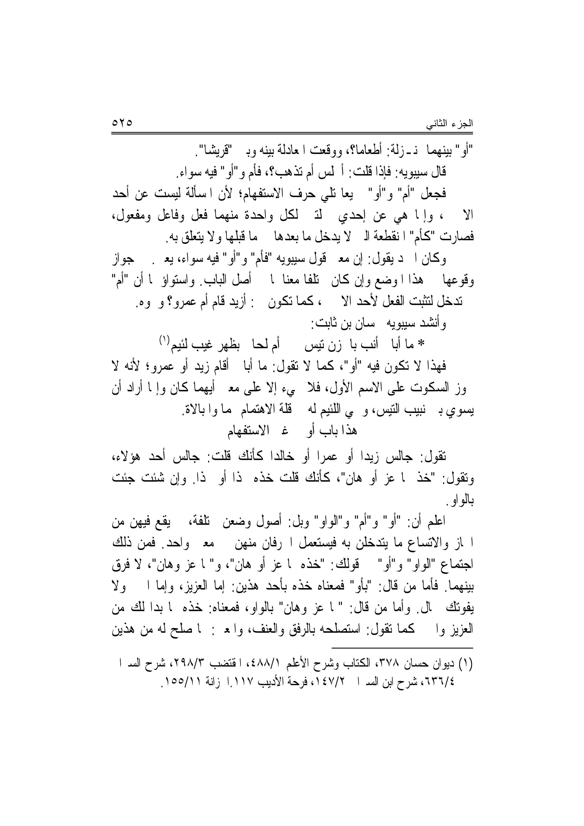 ‫٥٢٥‬                                                                     ‫ﺍﻟﺠﺯﺀ ﺍﻟﺜﺎﻨﻲ‬

                     ‫"ﺃﻭ" ﺑﻴﻨﻬﻤﺎ ﲟﻨـﺰﻟﺔ: ﺃﻃﻌﺎﻣ‪‬ﺎ؟، ﻭﻭﻗﻌﺖ ﺍﳌﻌﺎﺩﻟﺔ ﺑﻴﻨﻪ ﻭﺑﲔ "ﻗﺮﻳﺸ‪‬ﺎ".‬
                 ‫ﻗﺎﻝ ﺳﻴﺒﻮﻳﻪ: ﻓﺈﺫﺍ ﻗﻠﺖ: ﺃﲡﻠﺲ ﺃﻡ ﺗﺬﻫﺐ؟، ﻓﺄﻡ ﻭ"ﺃﻭ" ﻓﻴﻪ ﺳﻮﺍﺀ.‬
‫ﻓﺠﻌﻞ "ﺃﻡ" ﻭ"ﺃﻭ" ﲨﻴﻌ‪‬ﺎ ﺗﻠﻲ ﺣﺮﻑ ﺍﻻﺳﺘﻔﻬﺎﻡ؛ ﻷﻥ ﺍﳌﺴﺄﻟﺔ ﻟﻴﺴﺖ ﻋﻦ ﺃﺣﺪ‬
‫ﺍﻻﲰﲔ، ﻭﺇﳕﺎ ﻫﻲ ﻋﻦ ﺇﺣﺪﻱ ﲨﻠﺘﲔ ﻟﻜﻞ ﻭﺍﺣﺪﺓ ﻣﻨﻬﻤﺎ ﻓﻌﻞ ﻭﻓﺎﻋﻞ ﻭﻣﻔﻌﻮﻝ،‬
             ‫ﻓﺼﺎﺭﺕ "ﻛﺄﻡ" ﺍﳌﻨﻘﻄﻌﺔ ﺍﻟﱵ ﻻ ﻳﺪﺧﻞ ﻣﺎ ﺑﻌﺪﻫﺎ ﰲ ﻣﺎ ﻗﺒﻠﻬﺎ ﻭﻻ ﻳﺘﻌﻠﻖ ﺑﻪ.‬
‫ﻭﻛﺎﻥ ﺍﳌﱪﺩ ﻳﻘﻮﻝ: ﺇﻥ ﻣﻌﲎ ﻗﻮﻝ ﺳﻴﺒﻮﻳﻪ "ﻓﺄﻡ" ﻭ"ﺃﻭ" ﻓﻴﻪ ﺳﻮﺍﺀ، ﻳﻌﲏ. ﰲ ﺟﻮﺍﺯ‬
‫ﻭﻗﻮﻋﻬﺎ ﰲ ﻫﺬﺍ ﺍﳌﻮﺿﻊ ﻭﺇﻥ ﻛﺎﻥ ﳐﺘﻠﻔﹰﺎ ﻣﻌﻨﺎﳘﺎ ﰲ ﺃﺻﻞ ﺍﻟﺒﺎﺏ. ﻭﺍﺳﺘﻮﺍﺅﳘﺎ ﺃﻥ "ﺃﻡ"‬
     ‫ﱂ ﺗﺪﺧﻞ ﻟﺘﺜﺒﺖ ﺍﻟﻔﻌﻞ ﻷﺣﺪ ﺍﻻﲰﲔ، ﻛﻤﺎ ﺗﻜﻮﻥ ﰲ: ﺃﺯﻳﺪ ﻗﺎﻡ ﺃﻡ ﻋﻤﺮﻭ؟ ﻭﳓﻮﻩ.‬
                                                ‫ﻭﺃﻧﺸﺪ ﺳﻴﺒﻮﻳﻪ ﳊﺴﺎﻥ ﺑﻦ ﺛﺎﺑﺖ:‬
           ‫)١(‬
               ‫* ﻣﺎ ﹸﺃﺑ‪‬ﺎﱄ ﺃ‪‬ﻧﺐ ﺑﺎﳊﺰ‪‬ﻥ ‪‬ﺗﻴ ‪ ‬ﺃﻡ ﻟﹶﺤﺎﱐ ﺑﻈﻬ‪‬ﺮ ﻏﻴ‪‬ﺐ ﻟﺌﻴﻢ‬
               ‫‪‬‬        ‫ﹶ‬             ‫‪‬‬        ‫‪ ‬ﹸ ‪‬ﺲ‬
‫ﻓﻬﺬﺍ ﻻ ﺗﻜﻮﻥ ﻓﻴﻪ "ﺃﻭ"، ﻛﻤﺎ ﻻ ﺗﻘﻮﻝ: ﻣﺎ ﺃﺑﺎﱄ ﺃﻗﺎﻡ ﺯﻳﺪ ﺃﻭ ﻋﻤﺮﻭ؛ ﻷﻧﻪ ﻻ‬
‫ﳚﻮﺯ ﺍﻟﺴﻜﻮﺕ ﻋﻠﻰ ﺍﻻﺳﻢ ﺍﻷﻭﻝ، ﻓﻼ ﳚﻲﺀ ﺇﻻ ﻋﻠﻰ ﻣﻌﲎ ﺃﻳﻬﻤﺎ ﻛﺎﻥ ﻭﺇﳕﺎ ﺃﺭﺍﺩ ﺃﻥ‬
                  ‫ﻳﺴﻮﻱ ﺑﲔ ﻧﺒﻴﺐ ﺍﻟﺘﻴﺲ، ﻭﳊﻲ ﺍﻟﻠﺌﻴﻢ ﻟﻪ ﰲ ﻗﻠﺔ ﺍﻻﻫﺘﻤﺎﻡ ‪‬ﻤﺎ ﻭﺍﳌﺒﺎﻻﺓ.‬
                             ‫ﻫﺬﺍ ﺑﺎﺏ ﺃﻭ ﰲ ﻏﲑ ﺍﻻﺳﺘﻔﻬﺎﻡ‬
‫ﺗﻘﻮﻝ: ﺟﺎﻟﺲ ﺯﻳﺪ‪‬ﺍ ﺃﻭ ﻋﻤﺮ‪‬ﺍ ﺃﻭ ﺧﺎﻟﺪ‪‬ﺍ ﻛﺄﻧﻚ ﻗﻠﺖ: ﺟﺎﻟﺲ ﺃﺣﺪ ﻫﺆﻻﺀ،‬
‫ﻭﺗﻘﻮﻝ: "ﺧﺬ ﲟﺎ ﻋﺰ ﺃﻭ ﻫﺎﻥ"، ﻛﺄﻧﻚ ﻗﻠﺖ ﺧﺬﻩ ‪‬ﺬﺍ ﺃﻭ ‪‬ﺬﺍ. ﻭﺇﻥ ﺷﺌﺖ ﺟﺌﺖ‬
                                                                 ‫ﺑﺎﻟﻮﺍﻭ.‬
‫ﺍﻋﻠﻢ ﺃﻥ: "ﺃﻭ" ﻭ"ﺃﻡ" ﻭ"ﺍﻟﻮﺍﻭ" ﻭﺑﻞ: ﺃﺻﻮﻝ ﻭﺿﻌﻦ ﳐﺘﻠﻔﺔ، ﰒ ﻳﻘﻊ ﻓﻴﻬﻦ ﻣﻦ‬
‫ﺍ‪‬ﺎﺯ ﻭﺍﻻﺗﺴﺎﻉ ﻣﺎ ﻳﺘﺪﺧﻠﻦ ﺑﻪ ﻓﻴﺴﺘﻌﻤﻞ ﺍﳊﺮﻓﺎﻥ ﻣﻨﻬﻦ ﰲ ﻣﻌﲎ ﻭﺍﺣﺪ. ﻓﻤﻦ ﺫﻟﻚ‬
‫ﺍﺟﺘﻤﺎﻉ "ﺍﻟﻮﺍﻭ" ﻭ"ﺃﻭ" ﰲ ﻗﻮﻟﻚ: "ﺧﺬﻩ ﲟﺎ ﻋﺰ ﺃﻭ ﻫﺎﻥ"، ﻭ"ﲟﺎ ﻋﺰ ﻭﻫﺎﻥ"، ﻻ ﻓﺮﻕ‬
‫ﺑﻴﻨﻬﻤﺎ. ﻓﺄﻣﺎ ﻣﻦ ﻗﺎﻝ: "ﺑﺄﻭ" ﻓﻤﻌﻨﺎﻩ ﺧﺬﻩ ﺑﺄﺣﺪ ﻫﺬﻳﻦ: ﺇﻣﺎ ﺍﻟﻌﺰﻳﺰ، ﻭﺇﻣﺎ ﺍﳍﲔ ﻭﻻ‬
‫ﻳﻔﻮﺗﻚ ﲝﺎﻝ. ﻭﺃﻣﺎ ﻣﻦ ﻗﺎﻝ: "ﲟﺎ ﻋﺰ ﻭﻫﺎﻥ" ﺑﺎﻟﻮﺍﻭ، ﻓﻤﻌﻨﺎﻩ: ﺧﺬﻩ ﲟﺎ ﺑﺪﺍ ﻟﻚ ﻣﻦ‬
‫ﺍﻟﻌﺰﻳﺰ ﻭﺍﳍﲔ ﻛﻤﺎ ﺗﻘﻮﻝ: ﺍﺳﺘﺼﻠﺤﻪ ﺑﺎﻟﺮﻓﻖ ﻭﺍﻟﻌﻨﻒ، ﻭﺍﳌﻌﲎ: ﲟﺎ ﺻﻠﺢ ﻟﻪ ﻣﻦ ﻫﺬﻳﻦ‬

‫)١( ﺩﻳﻮﺍﻥ ﺣﺴﺎﻥ ٨٧٣، ﺍﻟﻜﺘﺎﺏ ﻭﺷﺮﺡ ﺍﻷﻋﻠﻢ ١/٨٨٤، ﺍﳌﻘﺘﻀﺐ ٣/٨٩٢، ﺷﺮﺡ ﺍﻟﺴﲑﺍﰲ‬
         ‫٤/٦٣٦، ﺷﺮﺡ ﺍﺑﻦ ﺍﻟﺴﲑﺍﰲ ٢/٧٤١، ﻓﺮﺣﺔ ﺍﻷﺩﻳﺐ ٧١١.ﺍﳋﺰﺍﻧﺔ ١١/٥٥١.‬
 