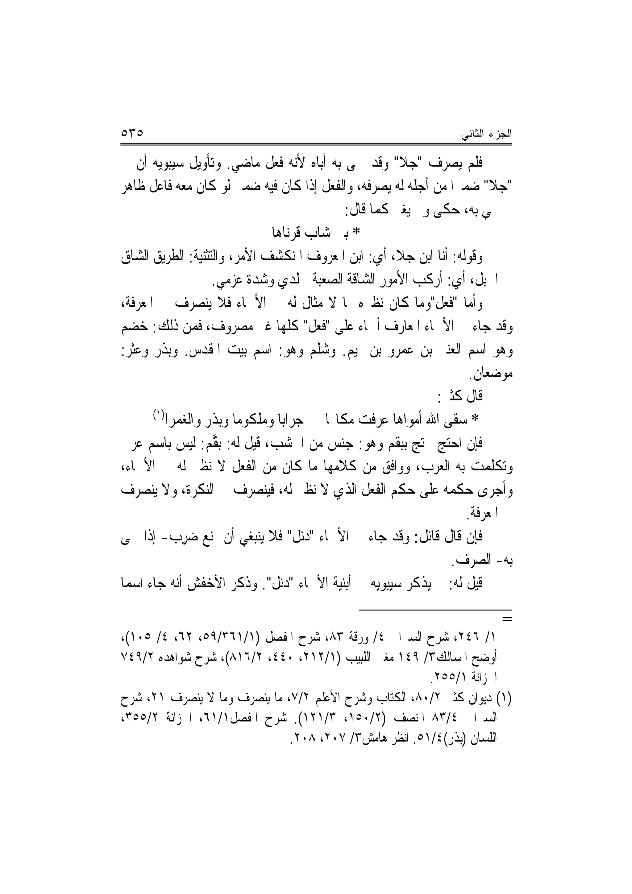 ‫٥٣٥‬                                                                ‫ﺍﻟﺠﺯﺀ ﺍﻟﺜﺎﻨﻲ‬

‫ﻓﻠﻢ ﻳﺼﺮﻑ "ﺟﻼ" ﻭﻗﺪ ﲰﻰ ﺑﻪ ﺃﺑﺎﻩ ﻷﻧﻪ ﻓﻌﻞ ﻣﺎﺿﻲ. ﻭﺗﺄﻭﻳﻞ ﺳﻴﺒﻮﻳﻪ ﺃﻥ ﰲ‬
‫"ﺟﻼ" ﺿﻤﲑ‪‬ﺍ ﻣﻦ ﺃﺟﻠﻪ ﻟﻪ ﻳﺼﺮﻓﻪ، ﻭﺍﻟﻔﻌﻞ ﺇﺫﺍ ﻛﺎﻥ ﻓﻴﻪ ﺿﻤﲑ ﻟﻮ ﻛﺎﻥ ﻣﻌﻪ ﻓﺎﻋﻞ ﻇﺎﻫﺮ‬
                                                ‫ﰒ ﲰﻲ ﺑﻪ، ﺣﻜﻰ ﻭﱂ ﻳﻐﲑ ﻛﻤﺎ ﻗﺎﻝ:‬
                                 ‫* ﺑﲏ ﺷﺎﺏ ﻗﹾﺮﻧ‪‬ﺎﻫ‪‬ﺎ‬
                                           ‫‪‬‬
‫ﻭﻗﻮﻟﻪ: ﺃﻧﺎ ﺍﺑﻦ ﺟﻼ، ﺃﻱ: ﺍﺑﻦ ﺍﳌﻌﺮﻭﻑ ﺍﳌﻨﻜﺸﻒ ﺍﻷﻣﺮ، ﻭﺍﻟﺘﺜﻨﻴﺔ: ﺍﻟﻄﺮﻳﻖ ﺍﻟﺸﺎﻕ‬
                     ‫ﰲ ﺍﳉﺒﻞ، ﺃﻱ: ﺃﺭﻛﺐ ﺍﻷﻣﻮﺭ ﺍﻟﺸﺎﻗﺔ ﺍﻟﺼﻌﺒﺔ ﳉﻠﺪﻱ ﻭﺷ ‪‬ﺓ ﻋﺰﻣﻲ.‬
                             ‫ﺪ‬
‫ﻭﺃﻣﺎ "ﻓﻌﻞ"ﻭﻣﺎ ﻛﺎﻥ ﻧﻈﲑﻩ ﳑﺎ ﻻ ﻣﺜﺎﻝ ﻟﻪ ﰲ ﺍﻷﲰﺎﺀ ﻓﻼ ﻳﻨﺼﺮﻑ ﰲ ﺍﳌﻌﺮﻓﺔ،‬
‫ﻭﻗﺪ ﺟﺎﺀ ﰲ ﺍﻷﲰﺎﺀ ﺍﳌﻌﺎﺭﻑ ﺃﲰﺎﺀ ﻋﻠﻰ "ﻓﻌﻞ" ﻛﻠﻬﺎ ﻏﲑ ﻣﺼﺮﻭﻑ، ﻓﻤﻦ ﺫﻟﻚ: ﺧﻀﻢ‬
‫ﻭﻫﻮ ﺍﺳﻢ ﺍﻟﻌﻨﱪ ﺑﻦ ﻋﻤﺮﻭ ﺑﻦ ﲤﻴﻢ. ﻭﺷﻠﻢ ﻭﻫﻮ: ﺍﺳﻢ ﺑﻴﺖ ﺍﳌﻘﺪﺱ. ﻭﺑﺬﺭ ﻭﻋﺜﺮ:‬
                                                                      ‫ﻣﻮﺿﻌﺎﻥ.‬
                                                                ‫ﻗﺎﻝ ﻛﺜﲑ:‬
       ‫)١(‬
           ‫‪‬ﺮﺍﺑ‪‬ﺎ ﻭﻣﻠﻜﻮﻣ‪‬ﺎ ﻭﺑﺬﺭ ﻭﺍﻟﻐﻤﺮ‪‬ﺍ‬‫* ﺳﻘﻰ ﺍﷲ ﺃﻣﻮﺍﻫ‪‬ﺎ ﻋﺮﻓﺖ ﻣﻜﺎ‪‬ﺎ ﺟ‬
‫ﻓﺈﻥ ﺍﺣﺘﺞ ﳏﺘﺞ ﺑﺒﻘﻢ ﻭﻫﻮ: ﺟﻨﺲ ﻣﻦ ﺍﳋﺸﺐ، ﻗﻴﻞ ﻟﻪ: ﺑ ﱠﻢ: ﻟﻴﺲ ﺑﺎﺳﻢ ﻋﺮﰊ‬
                     ‫ﻘ‬
‫ﻭﺗﻜﻠﻤﺖ ﺑﻪ ﺍﻟﻌﺮﺏ، ﻭﻭﺍﻓﻖ ﻣﻦ ﻛﻼﻣﻬﺎ ﻣﺎ ﻛﺎﻥ ﻣﻦ ﺍﻟﻔﻌﻞ ﻻ ﻧﻈﲑ ﻟﻪ ﰲ ﺍﻷﲰﺎﺀ،‬
‫ﻭﺃﺟﺮﻯ ﺣﻜﻤﻪ ﻋﻠﻰ ﺣﻜﻢ ﺍﻟﻔﻌﻞ ﺍﻟﺬﻱ ﻻ ﻧﻈﲑ ﻟﻪ، ﻓﻴﻨﺼﺮﻑ ﰲ ﺍﻟﻨﻜﺮﺓ، ﻭﻻ ﻳﻨﺼﺮﻑ‬
                                                                     ‫ﰲ ﺍﳌﻌﺮﻓﺔ.‬
‫ﻓﺈﻥ ﻗﺎﻝ ﻗﺎﺋﻞ: ﻭﻗﺪ ﺟﺎﺀ ﰲ ﺍﻷﲰﺎﺀ "ﺩﺋﻞ" ﻓﻼ ﻳﻨﺒﻐﻲ ﺃﻥ ﳝﻨﻊ ‪‬ﺮﺏ- ﺇﺫﺍ ﲰﻰ‬
             ‫ﺿِ ‪‬‬
                                                                  ‫ﺑﻪ- ﺍﻟﺼﺮﻑ.‬
‫ﻗﻴﻞ ﻟﻪ: ﱂ ﻳﺬﻛﺮ ﺳﻴﺒﻮﻳﻪ ﰲ ﺃﺑﻨﻴﺔ ﺍﻷﲰﺎﺀ " ‪‬ﺋﻞ". ﻭﺫﻛﺮ ﺍﻷﺧﻔﺶ ﺃﻧﻪ ﺟﺎﺀ ﺍﺳ‪‬ﻤﺎ‬
                                    ‫ﺩ‬
                                                                            ‫=‬
‫١/ ٦٤٢، ﺷﺮﺡ ﺍﻟﺴﲑﺍﰲ ٤/ ﻭﺭﻗﺔ ٣٨، ﺷﺮﺡ ﺍﳌﻔﺼﻞ )١/١٦٣/٩٥، ٢٦، ٤/ ٥٠١(،‬
‫ﺃﻭﺿﺢ ﺍﳌﺴﺎﻟﻚ٣/ ٩٤١ ﻣﻐﲏ ﺍﻟﻠﺒﻴﺐ )١/٢١٢، ٠٤٤، ٢/٦١٨(، ﺷﺮﺡ ﺷﻮﺍﻫﺪﻩ ٢/٩٤٧‬
                                                       ‫ﺍﳋﺰﺍﻧﺔ ١/٥٥٢.‬
‫)١( ﺩﻳﻮﺍﻥ ﻛﺜﲑ ٢/٠٨، ﺍﻟﻜﺘﺎﺏ ﻭﺷﺮﺡ ﺍﻷﻋﻠﻢ ٢/٧، ﻣﺎ ﻳﻨﺼﺮﻑ ﻭﻣﺎ ﻻ ﻳﻨﺼﺮﻑ ١٢، ﺷﺮﺡ‬
‫ﺍﻟﺴﲑﺍﰲ ٤/٣٨ ﺍﳌﻨﺼﻒ )٢/٠٥١، ٣/١٢١(. ﺷﺮﺡ ﺍﳌﻔﺼﻞ١/١٦، ﺍﳋﺰﺍﻧﺔ ٢/٥٥٣،‬
                              ‫ﺍﻟﻠﺴﺎﻥ )ﺑﺬﺭ(٤/١٥. ﺍﻧﻈﺮ ﻫﺎﻣﺶ٣/ ٧٠٢، ٨٠٢.‬
 