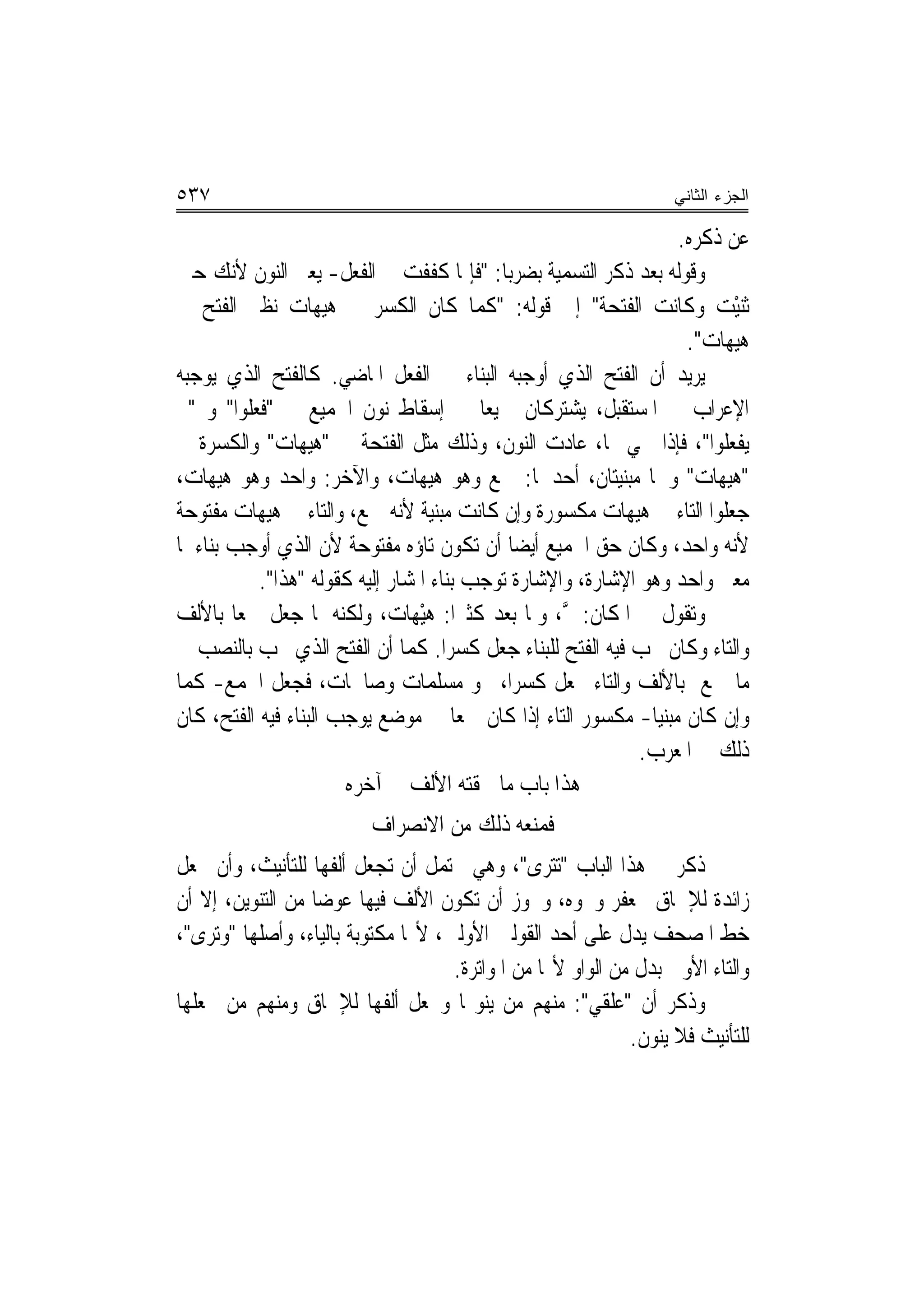 ‫٧٣٥‬                                                               ‫ﺍﻟﺠﺯﺀ ﺍﻟﺜﺎﻨﻲ‬

                                                                 ‫ﻋﻦ ﺫﻛﺮﻩ.‬
‫ﻭﻗﻮﻟﻪ ﺑﻌﺪ ﺫﻛﺮ ﺍﻟﺘﺴﻤﻴﺔ ﺑﻀﺮﺑﺎ: "ﻓﺈﳕﺎ ﻛﻔﻔﺖ ﰲ ﺍﻟﻔﻌﻞ- ﻳﻌﲏ ﺍﻟﻨﻮﻥ ﻷﻧﻚ ﺣﲔ‬
‫ﺛ‪‬ﻨْﻴﺖ ﻭﻛﹶﺎﻧﺖ ﺍﻟﻔ‪‬ﺘ ‪‬ﺔ" ﺇﱃ ﻗﻮﻟﻪ: "ﻛﻤﺎ ﻛﺎﻥ ﺍﻟﻜﺴﺮ ﰲ ﻫﻴﻬﺎﺕ ﻧﻈﲑ ﺍﻟﻔﺘﺢ ﰲ‬
                                                         ‫ﹾﺤ‬           ‫‪‬‬
                                                                  ‫ﻫﻴﻬﺎﺕ".‬
‫ﻳﺮﻳﺪ ﺃﻥ ﺍﻟﻔﺘﺢ ﺍﻟﺬﻱ ﺃﻭﺟﺒﻪ ﺍﻟﺒﻨﺎﺀ ﰲ ﺍﻟﻔﻌﻞ ﺍﳌﺎﺿﻲ. ﻛﺎﻟﻔﺘﺢ ﺍﻟﺬﻱ ﻳﻮﺟﺒﻪ‬
‫ﺍﻹﻋﺮﺍﺏ ﰲ ﺍﳌﺴﺘﻘﺒﻞ، ﻳﺸﺘﺮﻛﺎﻥ ﲨﻴﻌ‪‬ﺎ ﰲ ﺇﺳﻘﺎﻁ ﻧﻮﻥ ﺍﳉﻤﻴﻊ ﰲ "ﻓﻌﻠﻮﺍ" ﻭ "ﱂ‬
‫ﻳﻔﻌﻠﻮﺍ"، ﻓﺈﺫﺍ ﲰﻲ ‪‬ﺎ، ﻋﺎﺩﺕ ﺍﻟﻨﻮﻥ، ﻭﺫﻟﻚ ﻣﺜﻞ ﺍﻟﻔﺘﺤﺔ ﰲ "ﻫﻴﻬﺎﺕ" ﻭﺍﻟﻜﺴﺮﺓ ﰲ‬
‫"ﻫﻴﻬﺎﺕ" ﻭﳘﺎ ﻣﺒﻨﻴﺘﺎﻥ، ﺃﺣﺪﳘﺎ: ﲨﻊ ﻭﻫﻮ ﻫﻴﻬﺎﺕ، ﻭﺍﻵﺧﺮ: ﻭﺍﺣﺪ ﻭﻫﻮ ﻫﻴﻬﺎﺕ،‬
‫ﺟﻌﻠﻮﺍ ﺍﻟﺘﺎﺀ ﰲ ﻫﻴﻬﺎﺕ ﻣﻜﺴﻮﺭﺓ ﻭﺇﻥ ﻛﺎﻧﺖ ﻣﺒﻨﻴﺔ ﻷﻧﻪ ﲨﻊ، ﻭﺍﻟﺘﺎﺀ ﰲ ﻫﻴﻬﺎﺕ ﻣﻔﺘﻮﺣﺔ‬
‫ﻷﻧﻪ ﻭﺍﺣﺪ، ﻭﻛﺎﻥ ﺣﻖ ﺍﳉﻤﻴﻊ ﺃﻳﻀ‪‬ﺎ ﺃﻥ ﺗﻜﻮﻥ ﺗﺎﺅﻩ ﻣﻔﺘﻮﺣﺔ ﻷﻥ ﺍﻟﺬﻱ ﺃﻭﺟﺐ ﺑﻨﺎﺀﳘﺎ‬
           ‫ﻣﻌﲎ ﻭﺍﺣﺪ ﻭﻫﻮ ﺍﻹﺷﺎﺭﺓ، ﻭﺍﻹﺷﺎﺭﺓ ﺗﻮﺟﺐ ﺑﻨﺎﺀ ﺍﳌﺸﺎﺭ ﺇﻟﻴﻪ ﻛﻘﻮﻟﻪ "ﻫﺬﺍ".‬
‫ﻭﺗﻘﻮﻝ ﰲ ﺍﳌﻜﺎﻥ: ﰒ، ﻭﳌﺎ ‪‬ﺑ ‪‬ﺪ ﻛﺜﲑ‪‬ﺍ: ﻫْﻴﻬ‪‬ﺎﺕ‪ ،‬ﻭﻟﻜﻨﻪ ﳌﺎ ‪‬ﻌﻞ ﲨﻌ‪‬ﺎ ﺑﺎﻷﻟﻒ‬
               ‫ﺟ‬                          ‫ﱠ ﹶ ﻌ‪‬‬
‫ﻭﺍﻟﺘﺎﺀ ﻭﻛﺎﻥ ﳚﺐ ﻓﻴﻪ ﺍﻟﻔﺘﺢ ﻟﻠﺒﻨﺎﺀ ﺟﻌﻞ ﻛﺴﺮ‪‬ﺍ. ﻛﻤﺎ ﺃﻥ ﺍﻟﻔﺘﺢ ﺍﻟﺬﻱ ﳚﺐ ﺑﺎﻟﻨﺼﺐ ﰲ‬
‫ﻣﺎ ﲨﻊ ﺑﺎﻷﻟﻒ ﻭﺍﻟﺘﺎﺀ ﳚﻌﻞ ﻛﺴﺮ‪‬ﺍ، ﳓﻮ ﻣﺴﻠﻤﺎﺕ ﻭﺻﺎﳊﺎﺕ، ﻓﺠﻌﻞ ﺍﳉﻤﻊ- ﻛﻤﺎ‬
‫ﻭﺇﻥ ﻛﺎﻥ ﻣﺒﻨﻴﺎ- ﻣﻜﺴﻮﺭ ﺍﻟﺘﺎﺀ ﺇﺫﺍ ﻛﺎﻥ ﲨﻌﺎ ﰲ ﻣﻮﺿﻊ ﻳﻮﺟﺐ ﺍﻟﺒﻨﺎﺀ ﻓﻴﻪ ﺍﻟﻔﺘﺢ، ﻛﺎﻥ‬
                                                             ‫ﺫﻟﻚ ﰲ ﺍﳌﻌﺮﺏ.‬
                       ‫ﻫﺬﺍ ﺑﺎﺏ ﻣﺎ ﳊﻘﺘﻪ ﺍﻷﻟﻒ ﰲ ﺁﺧﺮﻩ‬
                         ‫ﻓﻤﻨﻌﻪ ﺫﻟﻚ ﻣﻦ ﺍﻻﻧﺼﺮﺍﻑ‬
‫ﺫﻛﺮ ﰲ ﻫﺬﺍ ﺍﻟﺒﺎﺏ "ﺗﺘﺮﻯ"، ﻭﻫﻲ ﲢﺘﻤﻞ ﺃﻥ ‪‬ﺠﻌﻞ ﺃﻟﻔﻬﺎ ﻟﻠﺘﺄﻧﻴﺚ، ﻭﺃﻥ ﲡﻌﻞ‬
                            ‫ﺗ‬
‫ﺯﺍﺋﺪﺓ ﻟﻺﳊﺎﻕ ﲜﻌﻔﺮ ﻭﳓﻮﻩ، ﻭﳚﻮﺯ ﺃﻥ ﺗﻜﻮﻥ ﺍﻷﻟﻒ ﻓﻴﻬﺎ ﻋﻮﺿ‪‬ﺎ ﻣﻦ ﺍﻟﺘﻨﻮﻳﻦ، ﺇﻻ ﺃﻥ‬
‫ﹼ‬
‫ﺧﻂ ﺍﳌﺼﺤﻒ ﻳﺪﻝ ﻋﻠﻰ ﺃﺣﺪ ﺍﻟﻘﻮﻟﲔ ﺍﻷﻭﻟﲔ، ﻷ‪‬ﺎ ﻣﻜﺘﻮﺑﺔ ﺑﺎﻟﻴﺎﺀ، ﻭﺃﺻﻠﻬﺎ "ﻭﺗﺮﻯ"،‬
                                    ‫ﻭﺍﻟﺘﺎﺀ ﺍﻷﻭﱃ ﺑﺪﻝ ﻣﻦ ﺍﻟﻮﺍﻭ ﻷ‪‬ﺎ ﻣﻦ ﺍﳌﻮﺍﺗﺮﺓ.‬
‫ﻭﺫﻛﺮ ﺃﻥ "ﻋﻠﻘﻲ": ﻣﻨﻬﻢ ﻣﻦ ﻳﻨﻮ‪‬ﺎ ﻭﳚﻌﻞ ﺃﻟﻔﻬﺎ ﻟﻺﳊﺎﻕ ﻭﻣﻨﻬﻢ ﻣﻦ ﳚﻌﻠﻬﺎ‬
                                                            ‫ﻟﻠﺘﺄﻧﻴﺚ ﻓﻼ ﻳﻨﻮﻥ.‬
 