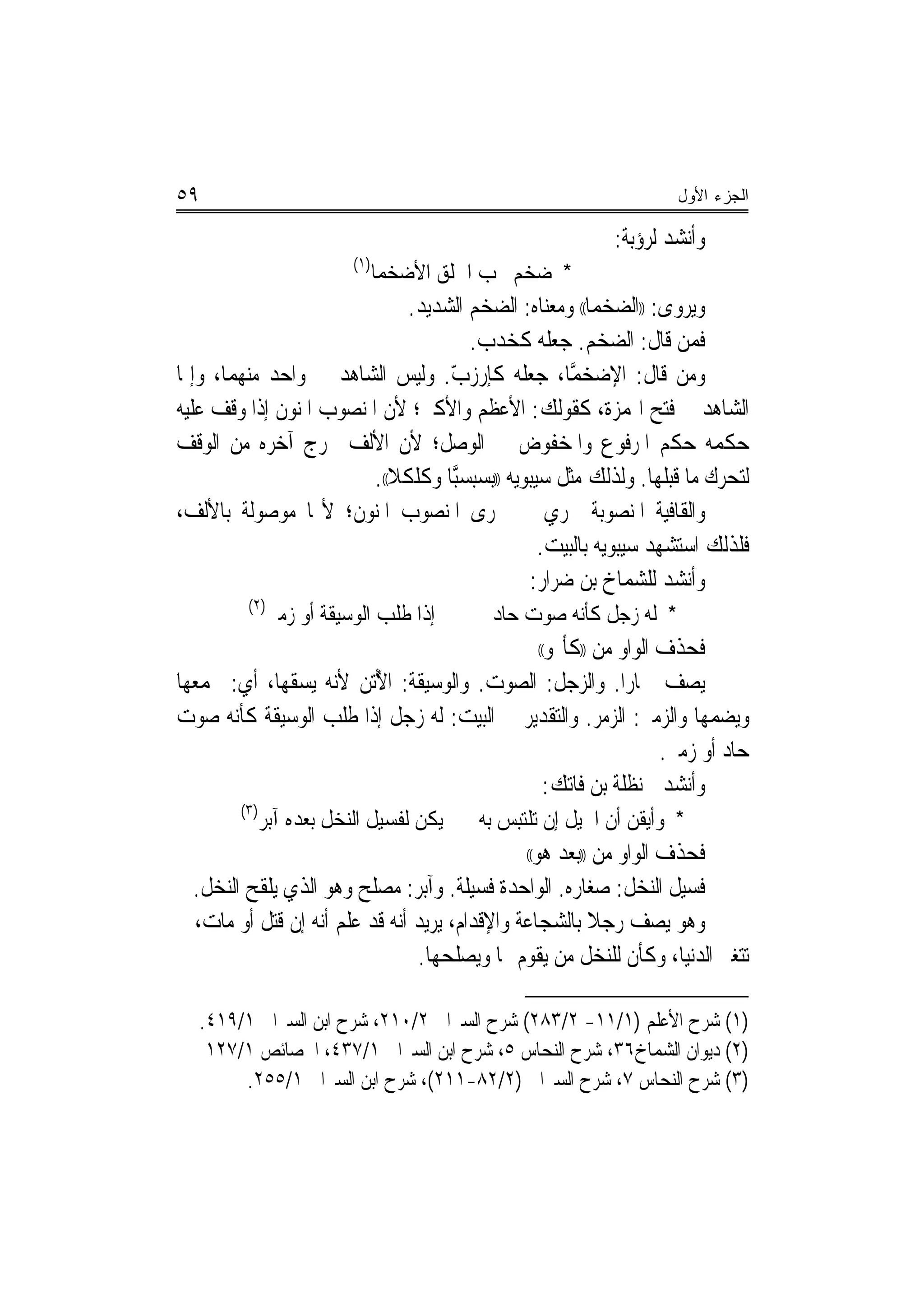 ‫٩٥‬                                                                  ‫ﺍﻟﺠﺯﺀ ﺍﻷﻭل‬

                                                           ‫ﻭﺃﻧﺸﺪ ﻟﺮﺅﺑﺔ:‬
                          ‫)١(‬
                                ‫* ﺿﺨﻢ ﳛﺐ ﺍﳋﻠﻖ ﺍﻷﺿﺨﻤﺎ‬
                              ‫ﻭﻳﺮﻭﻯ: ))ﺍﻟﻀﺨﻤﺎ(( ﻭﻣﻌﻨﺎﻩ: ﺍﻟﻀﺨﻢ ﺍﻟﺸﺪﻳﺪ.‬
                                      ‫ﻓﻤﻦ ﻗﺎﻝ: ﺍﻟﻀﺨﻢ. ﺟﻌﻠﻪ ﻛﺨﺪﺏ.‬
‫ﻭﻣﻦ ﻗﺎﻝ: ﺍﻹﺿﺨﻤﺎ، ﺟﻌﻠﻪ ﻛﺈﺭﺯﺏ. ﻭﻟﻴﺲ ﺍﻟﺸﺎﻫﺪ ﰲ ﻭﺍﺣﺪ ﻣﻨﻬﻤﺎ، ﻭﺇﳕﺎ‬
                                   ‫‪ّ ‬‬               ‫‪ ‬ﱠ‬
‫ﺍﻟﺸﺎﻫﺪ ﰲ ﻓﺘﺢ ﺍﳍﻤﺰﺓ، ﻛﻘﻮﻟﻚ: ﺍﻷﻋﻈﻢ ﻭﺍﻷﻛﱪ؛ ﻷﻥ ﺍﳌﻨﺼﻮﺏ ﺍﳌﻨﻮﻥ ﺇﺫﺍ ﻭﻗﻒ ﻋﻠﻴﻪ‬
‫ﺣﻜﻤﻪ ﺣﻜﻢ ﺍﳌﺮﻓﻮﻉ ﻭﺍﳌﺨﻔﻮﺽ ﰲ ﺍﻟﻮﺻﻞ؛ ﻷﻥ ﺍﻷﻟﻒ ﲣﺮﺝ ﺁﺧﺮﻩ ﻣﻦ ﺍﻟﻮﻗﻒ‬
                         ‫ﻟﺘﺤﺮﻙ ﻣﺎ ﻗﺒﻠﻬﺎ. ﻭﻟﺬﻟﻚ ﻣﺜﻞ ﺳﻴﺒﻮﻳﻪ ))ﺑﺴ‪‬ﺒﺴﱠﺒﺎ ﻭﻛﻠﻜﻼ((.‬
‫ﻭﺍﻟﻘﺎﻓﻴﺔ ﺍﳌﻨﺼﻮﺑﺔ ﲡﺮﻱ ﰲ ﳎﺮﻯ ﺍﳌﻨﺼﻮﺏ ﺍﳌﻨﻮﻥ؛ ﻷ‪‬ﺎ ﻣﻮﺻﻮﻟﺔ ﺑﺎﻷﻟﻒ،‬
                                                  ‫ﻓﻠﺬﻟﻚ ﺍﺳﺘﺸﻬﺪ ﺳﻴﺒﻮﻳﻪ ﺑﺎﻟﺒﻴﺖ.‬
                                                ‫ﻭﺃﻧﺸﺪ ﻟﻠﺸﻤﺎﺥ ﺑﻦ ﺿﺮﺍﺭ:‬
         ‫)٢(‬
               ‫ﺇﺫﺍ ﻃﻠﺐ ﺍﻟﻮﺳﻴﻘﺔ ﺃﻭ ﺯﻣﲑ‬       ‫* ﻟﻪ ﺯﺟﻞ ﻛﺄﻧﻪ ﺻﻮﺕ ﺣﺎﺩ‬
                                            ‫ﻓﺤﺬﻑ ﺍﻟﻮﺍﻭ ﻣﻦ ))ﻛﺄ‪‬ﻮ‬
                                                     ‫((‬

‫ﻳﺼﻒ ﲪﺎﺭﺍ. ﻭﺍﻟﺰﺟﻞ: ﺍﻟﺼﻮﺕ. ﻭﺍﻟﻮﺳﻴﻘﺔ: ﺍ ُﺗﻦ ﻷﻧﻪ ﻳﺴﻘﻬﺎ، ﺃﻱ: ﳚﻤﻌﻬﺎ‬
                       ‫ﻷ‬                                ‫‪‬‬
‫ﻭﻳﻀﻤﻬﺎ ﻭﺍﻟﺰﻣﲑ: ﺍﻟﺰﻣﺮ. ﻭﺍﻟﺘﻘﺪﻳﺮ ﰲ ﺍﻟﺒﻴﺖ: ﻟﻪ ﺯﺟﻞ ﺇﺫﺍ ﻃﻠﺐ ﺍﻟﻮﺳﻴﻘﺔ ﻛﺄﻧﻪ ﺻﻮﺕ‬
                                                            ‫ﺣﺎﺩ ﺃﻭ ﺯﻣﲑ.‬
                                            ‫ﻭﺃﻧﺸﺪ ﳊﻨﻈﻠﺔ ﺑﻦ ﻓﺎﺗﻚ:‬
        ‫)٣(‬
              ‫ﻳﻜﻦ ﻟﻔﺴﻴﻞ ﺍﻟﻨﺨﻞ ﺑﻌﺪﻩ ﺁﺑﺮ‬    ‫* ﻭﺃﻳﻘﻦ ﺃﻥ ﺍﳋﻴﻞ ﺇﻥ ﺗﻠﺘﺒﺲ ﺑﻪ‬
                                                ‫ﻓﺤﺬﻑ ﺍﻟﻮﺍﻭ ﻣﻦ ))ﺑﻌﺪ ﻫﻮ‬
                                                ‫((‬

  ‫ﻓﺴﻴﻞ ﺍﻟﻨﺨﻞ: ﺻﻐﺎﺭﻩ. ﺍﻟﻮﺍﺣﺪﺓ ﻓﺴﻴﻠﺔ. ﻭﺁﺑﺮ: ﻣﺼﻠﺢ ﻭﻫﻮ ﺍﻟﺬﻱ ﻳﻠﻘﺢ ﺍﻟﻨﺨﻞ.‬
‫ﻭﻫﻮ ﻳﺼﻒ ﺭﺟﻼ ﺑﺎﻟﺸﺠﺎﻋﺔ ﻭﺍﻹﻗﺪﺍﻡ، ﻳﺮﻳﺪ ﺃﻧﻪ ﻗﺪ ﻋﻠﻢ ﺃﻧﻪ ﺇﻥ ﻗﺘﻞ ﺃﻭ ﻣﺎﺕ، ﱂ‬
                                                        ‫ﹰ‬
                                ‫ﺗﺘﻐﲑ ﺍﻟﺪﻧﻴﺎ، ﻭﻛﺄﻥ ﻟﻠﻨﺨﻞ ﻣﻦ ﻳﻘﻮﻡ ‪‬ﺎ ﻭﻳﺼﻠﺤﻬﺎ.‬

   ‫)١( ﺷﺮﺡ ﺍﻷﻋﻠﻢ )١/١١- ٢/٣٨٢( ﺷﺮﺡ ﺍﻟﺴﲑﺍﰲ ٢/٠١٢، ﺷﺮﺡ ﺍﺑﻦ ﺍﻟﺴﲑﺍﰲ ١/٩١٤.‬
    ‫)٢( ﺩﻳﻮﺍﻥ ﺍﻟﺸﻤﺎﺥ٦٣، ﺷﺮﺡ ﺍﻟﻨﺤﺎﺱ ٥، ﺷﺮﺡ ﺍﺑﻦ ﺍﻟﺴﲑﺍﰲ ١/٧٣٤، ﺍﳋﺼﺎﺋﺺ ١/٧٢١‬
        ‫)٣( ﺷﺮﺡ ﺍﻟﻨﺤﺎﺱ ٧، ﺷﺮﺡ ﺍﻟﺴﲑﺍﰲ )٢/٢٨-١١٢(، ﺷﺮﺡ ﺍﺑﻦ ﺍﻟﺴﲑﺍﰲ ١/٥٥٢.‬
 