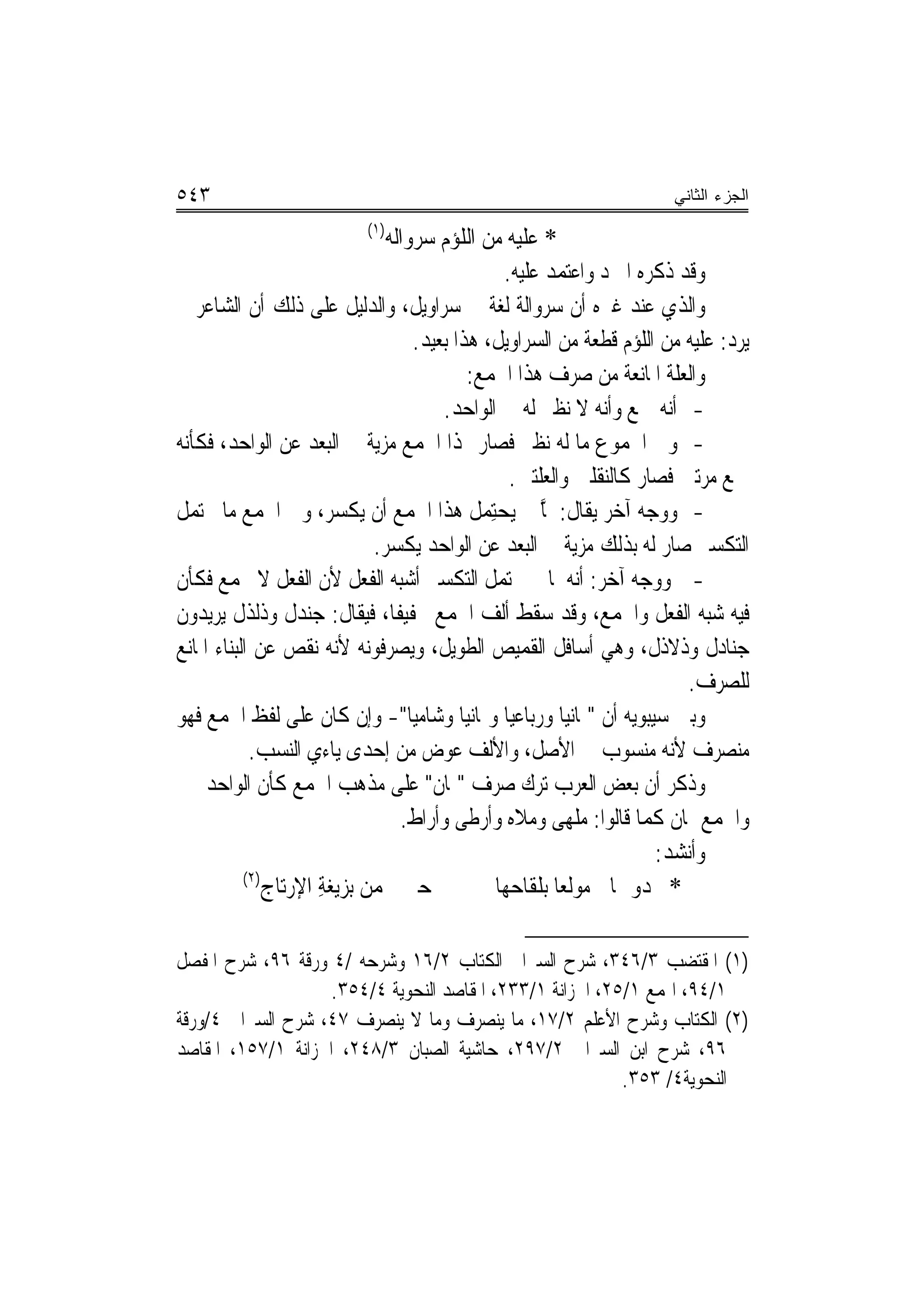 ‫٣٤٥‬                                                                    ‫ﺍﻟﺠﺯﺀ ﺍﻟﺜﺎﻨﻲ‬
                           ‫)١(‬
                                ‫* ﻋﻠﻴﻪ ﻣﻦ ﺍﻟﻠﺆﻡ ﺳﺮﻭﺍﻟﻪ‬
                                                ‫ﻭﻗﺪ ﺫﻛﺮﻩ ﺍﳌﱪﺩ ﻭﺍﻋﺘﻤﺪ ﻋﻠﻴﻪ.‬
‫ﻭﺍﻟﺬﻱ ﻋﻨﺪ ﻏﲑﻩ ﺃﻥ ﺳﺮﻭﺍﻟﺔ ﻟﻐﺔ ﰲ ﺳﺮﺍﻭﻳﻞ، ﻭﺍﻟﺪﻟﻴﻞ ﻋﻠﻰ ﺫﻟﻚ ﺃﻥ ﺍﻟﺸﺎﻋﺮ ﱂ‬
                                    ‫ﻳﺮﺩ: ﻋﻠﻴﻪ ﻣﻦ ﺍﻟﻠﺆﻡ ﻗﻄﻌﺔ ﻣﻦ ﺍﻟﺴﺮﺍﻭﻳﻞ، ﻫﺬﺍ ﺑﻌﻴﺪ.‬
                                            ‫ﻭﺍﻟﻌﻠﺔ ﺍﳌﺎﻧﻌﺔ ﻣﻦ ﺻﺮﻑ ﻫﺬﺍ ﺍﳉﻤﻊ:‬
                                        ‫- ﺃﻧﻪ ﲨﻊ ﻭﺃﻧﻪ ﻻ ﻧﻈﲑ ﻟﻪ ﰲ ﺍﻟﻮﺍﺣﺪ.‬
‫- ﻭﰲ ﺍﳉﻤﻮﻉ ﻣﺎ ﻟﻪ ﻧﻈﲑ ﻓﺼﺎﺭ ﳍﺬﺍ ﺍﳉﻤﻊ ﻣﺰﻳﺔ ﰲ ﺍﻟﺒﻌﺪ ﻋﻦ ﺍﻟﻮﺍﺣﺪ، ﻓﻜﺄﻧﻪ‬
                                                 ‫ﲨﻊ ﻣﺮﺗﲔ ﻓﺼﺎﺭ ﻛﺎﻟﻨﻘﻠﲔ ﻭﺍﻟﻌﻠﺘﲔ.‬
‫- ﻭﻭﺟﻪ ﺁﺧﺮ ﻳﻘﺎﻝ: ﳌﺎ ﱂ ﻳ‪‬ﺤﺘِﻤﻞ ﻫﺬﺍ ﺍﳉﻤﻊ ﺃﻥ ﻳﻜ ‪‬ﺮ، ﻭﰲ ﺍﳉﻤﻊ ﻣﺎ ﳛﺘﻤﻞ‬
                         ‫ﺴ‬                           ‫ﱠ‬
                              ‫ﺍﻟﺘﻜﺴﲑ ﺻﺎﺭ ﻟﻪ ﺑﺬﻟﻚ ﻣﺰﻳﺔ ﰲ ﺍﻟﺒﻌﺪ ﻋﻦ ﺍﻟﻮﺍﺣﺪ ﻳﻜﺴﺮ.‬
‫- ﻭﻭﺟﻪ ﺁﺧﺮ: ﺃﻧﻪ ﳌﺎ ﱂ ﳛﺘﻤﻞ ﺍﻟﺘﻜﺴﲑ ﺃﺷﺒﻪ ﺍﻟﻔﻌﻞ ﻷﻥ ﺍﻟﻔﻌﻞ ﻻ ﳚﻤﻊ ﻓﻜﺄﻥ‬
‫ﻓﻴﻪ ﺷﺒﻪ ﺍﻟﻔﻌﻞ ﻭﺍﳉﻤﻊ، ﻭﻗﺪ ﺳﻘﻂ ﺃﻟﻒ ﺍﳉﻤﻊ ﲣﻔﻴﻔﹰﺎ، ﻓﻴﻘﺎﻝ: ﺟﻨﺪﻝ ﻭﺫﻟﺬﻝ ﻳﺮﻳﺪﻭﻥ‬
‫ﺟﻨﺎﺩﻝ ﻭﺫﻻﺫﻝ، ﻭﻫﻲ ﺃﺳﺎﻓﻞ ﺍﻟﻘﻤﻴﺺ ﺍﻟﻄﻮﻳﻞ، ﻭﻳﺼﺮﻓﻮﻧﻪ ﻷﻧﻪ ﻧﻘﺺ ﻋﻦ ﺍﻟﺒﻨﺎﺀ ﺍﳌﺎﻧﻊ‬
                                                                         ‫ﻟﻠﺼﺮﻑ.‬
‫ﻭﺑﲔ ﺳﻴﺒﻮﻳﻪ ﺃﻥ "ﲦﺎﻧﻴﺎ ﻭﺭﺑﺎﻋﻴﺎ ﻭﳝﺎﻧﻴﺎ ﻭﺷﺎﻣﻴ‪‬ﺎ"- ﻭﺇﻥ ﻛﺎﻥ ﻋﻠﻰ ﻟﻔﻆ ﺍﳉﻤﻊ ﻓﻬﻮ‬
            ‫ﻣﻨﺼﺮﻑ ﻷﻧﻪ ﻣﻨﺴﻮﺏ ﰲ ﺍﻷﺻﻞ، ﻭﺍﻷﻟﻒ ﻋﻮﺽ ﻣﻦ ﺇﺣﺪﻯ ﻳﺎﺀﻱ ﺍﻟﻨﺴﺐ.‬
‫ﻭﺫﻛﺮ ﺃﻥ ﺑﻌﺾ ﺍﻟﻌﺮﺏ ﺗﺮﻙ ﺻﺮﻑ "ﲦﺎﻥ" ﻋﻠﻰ ﻣﺬﻫﺐ ﺍﳉﻤﻊ ﻛﺄﻥ ﺍﻟﻮﺍﺣﺪ ﲦﲎ‬        ‫ﹼ‬
                                  ‫ﻭﺍﳉﻤﻊ ﲦﺎﻥ ﻛﻤﺎ ﻗﺎﻟﻮﺍ: ﻣﻠﻬﻰ ﻭﻣﻼﻩ ﻭﺃﺭﻃﻰ ﻭﺃﺭﺍﻁ.‬
                                                                     ‫ﻭﺃﻧﺸﺪ:‬
           ‫)٢(‬
               ‫ﺣﱴ ﳘﻤﻦ ﺑﺰﻳﻐﺔ ﺍﻹﺭ‪‬ﺗﺎﺝ‬
                       ‫‪ ‬ﹶ‪ِ ‬‬                 ‫* ﳛﺪﻭ ﲦﺎﱏ ‪‬ﻮﻟﻌ‪‬ﺎ ﺑﻠﻘﺎﺣﻬﺎ‬
                                                            ‫‪ ‬ﹶﻣ‬

‫)١( ﺍﳌﻘﺘﻀﺐ ٣/٦٤٣، ﺷﺮﺡ ﺍﻟﺴﲑﺍﰲ ﺍﻟﻜﺘﺎﺏ ٢/٦١ ﻭﺷﺮﺣﻪ /٤ ﻭﺭﻗﺔ ٦٩، ﺷﺮﺡ ﺍﳌﻔﺼﻞ‬
                   ‫١/٤٩، ﺍﳍﻤﻊ ١/٥٢، ﺍﳋﺰﺍﻧﺔ ١/٣٣٢، ﺍﳌﻘﺎﺻﺪ ﺍﻟﻨﺤﻮﻳﺔ ٤/٤٥٣.‬
‫)٢( ﺍﻟﻜﺘﺎﺏ ﻭﺷﺮﺡ ﺍﻷﻋﻠﻢ ٢/٧١، ﻣﺎ ﻳﻨﺼﺮﻑ ﻭﻣﺎ ﻻ ﻳﻨﺼﺮﻑ ٧٤، ﺷﺮﺡ ﺍﻟﺴﲑﺍﰲ ٤/ﻭﺭﻗﺔ‬
‫٦٩، ﺷﺮﺡ ﺍﺑﻦ ﺍﻟﺴﲑﺍﰲ ٢/٧٩٢، ﺣﺎﺷﻴﺔ ﺍﻟﺼﺒﺎﻥ ٣/٨٤٢، ﺍﳋﺰﺍﻧﺔ ١/٧٥١، ﺍﳌﻘﺎﺻﺪ‬
                                                          ‫ﺍﻟﻨﺤﻮﻳﺔ٤/ ٣٥٣.‬
 