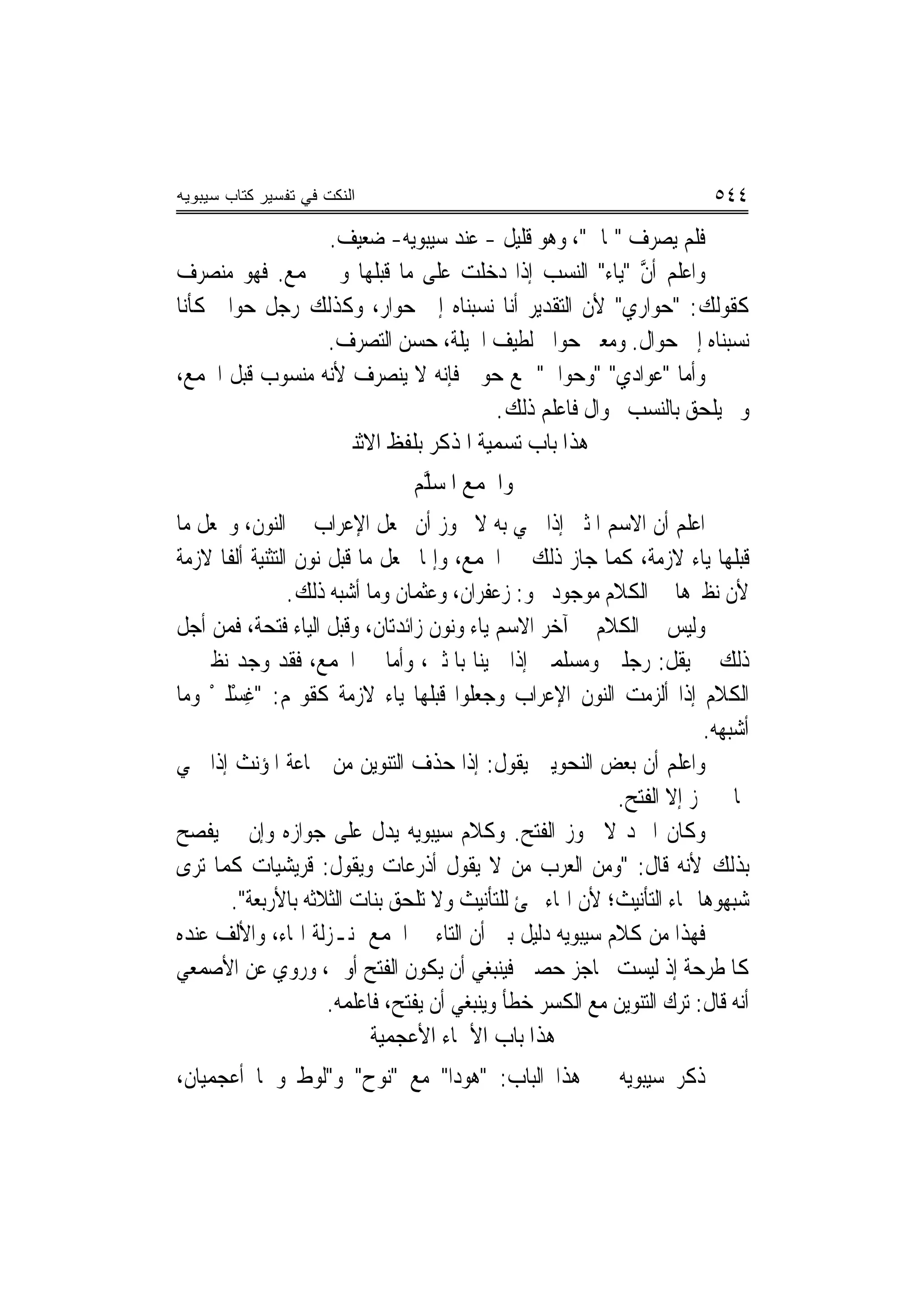 ‫ﺍﻟﻨﻜﺕ ﻓﻲ ﺘﻔﺴﻴﺭ ﻜﺘﺎﺏ ﺴﻴﺒﻭﻴﻪ‬                                                 ‫٤٤٥‬
                 ‫ﻓﻠﻢ ﻳﺼﺮﻑ "ﲦﺎﱐ"، ﻭﻫﻮ ﻗﻠﻴﻞ - ﻋﻨﺪ ﺳﻴﺒﻮﻳﻪ- ﺿﻌﻴﻒ.‬
‫ﻭﺍﻋﻠﻢ ﺃﻥ "ﻳﺎﺀ" ﺍﻟﻨﺴﺐ ﺇﺫﺍ ﺩﺧﻠﺖ ﻋﻠﻰ ﻣﺎ ﻗﺒﻠﻬﺎ ﻭﱂ ﳚﻤﻊ. ﻓﻬﻮ ﻣﻨﺼﺮﻑ‬
                                                        ‫ﱠ‬
‫ﻛﻘﻮﻟﻚ: "ﺣ‪‬ﻮﺍﺭﻱ" ﻷﻥ ﺍﻟﺘﻘﺪﻳﺮ ﺃﻧﺎ ﻧﺴﺒﻨﺎﻩ ﺇﱃ ﺣﻮﺍﺭ، ﻭﻛﺬﻟﻚ ﺭﺟﻞ ﺣﻮﺍﱄ ﻛﺄﻧﺎ‬
                                                      ‫‪‬‬
                 ‫ﻧﺴﺒﻨﺎﻩ ﺇﱃ ﺣﻮﺍﻝ. ﻭﻣﻌﲎ ﺣﻮﺍﱄ ﻟﻄﻴﻒ ﺍﳊﻴﻠﺔ، ﺣﺴﻦ ﺍﻟﺘﺼﺮﻑ.‬
‫ﻭﺃﻣﺎ "ﻋﻮﺍﺩﻱ" "ﻭﺣﻮﺍﱄ"ﲨﻊ ﺣﻮﱄ ﻓﺈﻧﻪ ﻻ ﻳﻨﺼﺮﻑ ﻷﻧﻪ ﻣﻨﺴﻮﺏ ﻗﺒﻞ ﺍﳉﻤﻊ،‬
                                                    ‫‪‬‬
                                     ‫ﻭﱂ ﻳﻠﺤﻖ ﺑﺎﻟﻨﺴﺐ ﲝﻮﺍﻝ ﻓﺎﻋﻠﻢ ﺫﻟﻚ.‬
                  ‫ﻫﺬﺍ ﺑﺎﺏ ﺗﺴﻤﻴﺔ ﺍﳌﺬﻛﺮ ﺑﻠﻔﻆ ﺍﻻﺛﻨﲔ‬
                                 ‫ﻭﺍﳉﻤﻊ ﺍﳌﺴ ﱠﻢ‬
                                  ‫‪‬ﻠ‬
‫ﺍﻋﻠﻢ ﺃﻥ ﺍﻻﺳﻢ ﺍﳌﺜﲎ ﺇﺫﺍ ﲰﻲ ﺑﻪ ﻻ ﳚﻮﺯ ﺃﻥ ﳚﻌﻞ ﺍﻹﻋﺮﺍﺏ ﰲ ﺍﻟﻨﻮﻥ، ﻭﳚﻌﻞ ﻣﺎ‬
‫ﻗﺒﻠﻬﺎ ﻳﺎﺀ ﻻﺯﻣﺔ، ﻛﻤﺎ ﺟﺎﺯ ﺫﻟﻚ ﰲ ﺍﳉﻤﻊ، ﻭﺇﳕﺎ ﳚﻌﻞ ﻣﺎ ﻗﺒﻞ ﻧﻮﻥ ﺍﻟﺘﺜﻨﻴﺔ ﺃﻟﻔﹰﺎ ﻻﺯﻣﺔ‬
                  ‫ﻷﻥ ﻧﻈﲑﻫﺎ ﰲ ﺍﻟﻜﻼﻡ ﻣﻮﺟﻮﺩ ﳓﻮ: ﺯﻋﻔﺮﺍﻥ، ﻭﻋﺜﻤﺎﻥ ﻭﻣﺎ ﺃﺷﺒﻪ ﺫﻟﻚ.‬
‫ﻭﻟﻴﺲ ﰲ ﺍﻟﻜﻼﻡ ﰲ ﺁﺧﺮ ﺍﻻﺳﻢ ﻳﺎﺀ ﻭﻧﻮﻥ ﺯﺍﺋﺪﺗﺎﻥ، ﻭﻗﺒﻞ ﺍﻟﻴﺎﺀ ﻓﺘﺤﺔ، ﻓﻤﻦ ﺃﺟﻞ‬
‫ﺫﻟﻚ ﱂ ﻳﻘﻞ: ﺭﺟﻠﲔ ﻭﻣﺴﻠﻤﲔ ﺇﺫﺍ ﲰﻴﻨﺎ ﺑﺎﳌﺜﲎ، ﻭﺃﻣﺎ ﰲ ﺍﳉﻤﻊ، ﻓﻘﺪ ﻭﺟﺪ ﻧﻈﲑ ﰲ‬
‫ﺍﻟﻜﻼﻡ ﺇﺫﺍ ﺃﻟﺰﻣﺖ ﺍﻟﻨﻮﻥ ﺍﻹﻋﺮﺍﺏ ﻭﺟﻌﻠﻮﺍ ﻗﺒﻠﻬﺎ ﻳﺎﺀ ﻻﺯﻣﺔ ﻛﻘﻮﳍﻢ: "ﻏﺴْﻠﲔ ﻭﻣﺎ‬
    ‫ِ ْ‬
                                                                         ‫ﺃﺷﺒﻬﻪ.‬
‫ﻭﺍﻋﻠﻢ ﺃﻥ ﺑﻌﺾ ﺍﻟﻨﺤﻮﻳﲔ ﻳﻘﻮﻝ: ﺇﺫﺍ ﺣﺬﻑ ﺍﻟﺘﻨﻮﻳﻦ ﻣﻦ ﲨﺎﻋﺔ ﺍﳌﺆﻧﺚ ﺇﺫﺍ ﲰﻲ‬
                                                            ‫‪‬ﺎ ﱂ ﳚﺰ ﺇﻻ ﺍﻟﻔﺘﺢ.‬
‫ﻭﻛﺎﻥ ﺍﳌﱪﺩ ﻻ ﳚﻮﺯ ﺍﻟﻔﺘﺢ. ﻭﻛﻼﻡ ﺳﻴﺒﻮﻳﻪ ﻳﺪﻝ ﻋﻠﻰ ﺟﻮﺍﺯﻩ ﻭﺇﻥ ﱂ ﻳﻔﺼﺢ‬
‫ﺑﺬﻟﻚ ﻷﻧﻪ ﻗﺎﻝ: "ﻭﻣﻦ ﺍﻟﻌﺮﺏ ﻣﻦ ﻻ ﻳﻘﻮﻝ ﺃﺫﺭﻋﺎﺕ ﻭﻳﻘﻮﻝ: ﻗﺮﻳﺸﻴﺎﺕ ﻛﻤﺎ ﺗﺮﻯ‬
        ‫ﺷﺒﻬﻮﻫﺎ ‪‬ﺎﺀ ﺍﻟﺘﺄﻧﻴﺚ؛ ﻷﻥ ﺍﳍﺎﺀ ﲡﺊ ﻟﻠﺘﺄﻧﻴﺚ ﻭﻻ ﺗﻠﺤﻖ ﺑﻨﺎﺕ ﺍﻟﺜﻼﺛﻪ ﺑﺎﻷﺭﺑﻌﺔ".‬
‫ﻓﻬﺬﺍ ﻣﻦ ﻛﻼﻡ ﺳﻴﺒﻮﻳﻪ ﺩﻟﻴﻞ ﺑﲔ ﺃﻥ ﺍﻟﺘﺎﺀ ﰲ ﺍﳉﻤﻊ ﲟﻨـﺰﻟﺔ ﺍﳍﺎﺀ، ﻭﺍﻷﻟﻒ ﻋﻨﺪﻩ‬
‫ﻛﺎﳌﻄﺮﺣﺔ ﺇﺫ ﻟﻴﺴﺖ ﲝﺎﺟﺰ ﺣﺼﲔ ﻓﻴﻨﺒﻐﻲ ﺃﻥ ﻳﻜﻮﻥ ﺍﻟﻔﺘﺢ ﺃﻭﱃ، ﻭﺭﻭﻱ ﻋﻦ ﺍﻷﺻﻤﻌﻲ‬   ‫ﹾ‬
                       ‫ﺃﻧﻪ ﻗﺎﻝ: ﺗﺮﻙ ﺍﻟﺘﻨﻮﻳﻦ ﻣﻊ ﺍﻟﻜﺴﺮ ﺧﻄﺄ ﻭﻳﻨﺒﻐﻲ ﺃﻥ ﻳﻔﺘﺢ، ﻓﺎﻋﻠﻤﻪ.‬
                             ‫ﻫﺬﺍ ﺑﺎﺏ ﺍﻷﲰﺎﺀ ﺍﻷﻋﺠﻤ‪‬ﺔ‬
                              ‫ﻴ‬               ‫‪‬‬
‫ﺫﻛﺮ ﺳﻴﺒﻮﻳﻪ ﰲ ﻫﺬﺍ ﺍﻟﺒﺎﺏ: "ﻫﻮﺩ‪‬ﺍ" ﻣﻊ "ﻧﻮﺡ" ﻭ"ﻟﻮﻁ ﻭﳘﺎ ﺃﻋﺠﻤﻴﺎﻥ،‬
 