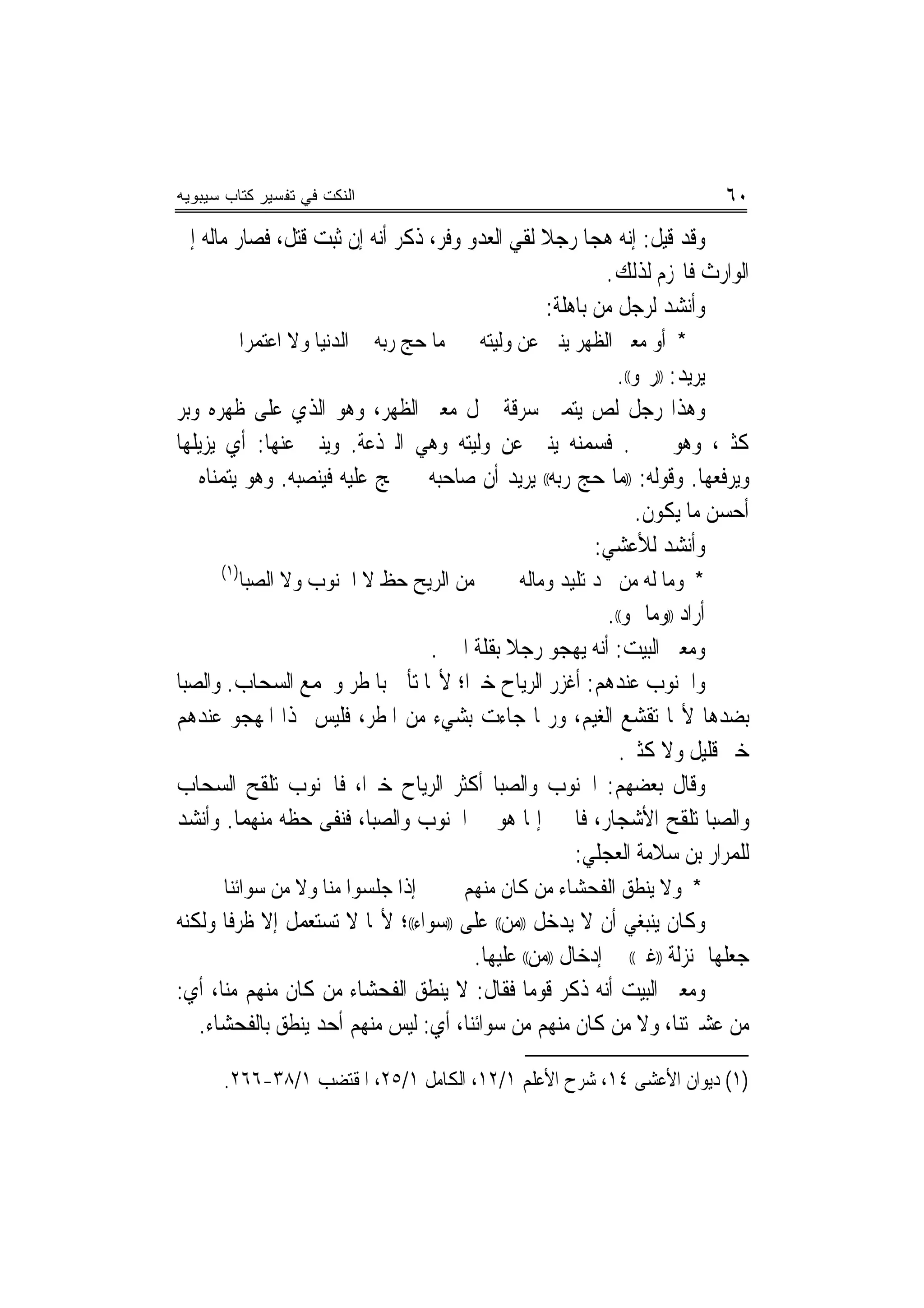 ‫ﺍﻟﻨﻜﺕ ﻓﻲ ﺘﻔﺴﻴﺭ ﻜﺘﺎﺏ ﺴﻴﺒﻭﻴﻪ‬                                                   ‫٠٦‬
‫ﻭﻗﺪ ﻗﻴﻞ: ﺇﻧﻪ ﻫﺠﺎ ﺭﺟﻼ ﻟﻘﻲ ﺍﻟﻌﺪﻭ ﻭﻓﺮ، ﺫﻛﺮ ﺃﻧﻪ ﺇﻥ ﺛﺒﺖ ﻗﺘﻞ، ﻓﺼﺎﺭ ﻣﺎﻟﻪ ﺇﱃ‬
                                                ‫ﹰ‬
                                                         ‫ﺍﻟﻮﺍﺭﺙ ﻓﺎ‪‬ﺰﻡ ﻟﺬﻟﻚ.‬
                                                 ‫ﻭﺃﻧﺸﺪ ﻟﺮﺟﻞ ﻣﻦ ﺑﺎﻫﻠﺔ:‬
            ‫ﻣﺎ ﺣﺞ ﺭﺑﻪ ﰲ ﺍﻟﺪﻧﻴﺎ ﻭﻻ ﺍﻋﺘﻤﺮﺍ‬    ‫* ﺃﻭ ﻣﻌﱪ ﺍﻟﻈﻬﺮ ﻳﻨﱯ ﻋﻦ ﻭﻟﻴﺘﻪ‬
                                                       ‫ﻳﺮﻳﺪ: ))ﺭ‪‬ﻮ((.‬
‫ﻭﻫﺬﺍ ﺭﺟﻞ ﻟﺺ ﻳﺘﻤﲎ ﺳﺮﻗﺔ ﲨﻞ ﻣﻌﱪ ﺍﻟﻈﻬﺮ، ﻭﻫﻮ ﺍﻟﺬﻱ ﻋﻠﻰ ﻇﻬﺮﻩ ﻭﺑﺮ‬
‫ﻛﺜﲑ، ﻭﻫﻮ ﲰﲔ. ﻓﺴﻤﻨﻪ ﻳﻨﱯ ﻋﻦ ﻭﻟﻴﺘﻪ ﻭﻫﻲ ﺍﻟﱪﺫﻋﺔ. ﻭﻳﻨﱯ ﻋﻨﻬﺎ: ﺃﻱ ﻳﺰﻳﻠﻬﺎ‬
‫ﻭﻳﺮﻓﻌﻬﺎ. ﻭﻗﻮﻟﻪ: ))ﻣﺎ ﺣﺞ ﺭﺑﻪ(( ﻳﺮﻳﺪ ﺃﻥ ﺻﺎﺣﺒﻪ ﱂ ﳛﺞ ﻋﻠﻴﻪ ﻓﻴﻨﺼﺒﻪ. ﻭﻫﻮ ﻳﺘﻤﻨﺎﻩ ﰲ‬
                                                           ‫ﺃﺣﺴﻦ ﻣﺎ ﻳﻜﻮﻥ.‬
                                                    ‫ﻭﺃﻧﺸﺪ ﻟﻸﻋﺸﻲ:‬
      ‫)١(‬
            ‫ﻣﻦ ﺍﻟﺮﻳﺢ ﺣﻆ ﻻ ﺍﳉﻨﻮﺏ ﻭﻻ ﺍﻟﺼﺒﺎ‬         ‫* ﻭﻣﺎ ﻟﻪ ﻣﻦ ﳎﺪ ﺗﻠﻴﺪ ﻭﻣﺎﻟﻪ‬
                                                     ‫ﺃﺭﺍﺩ ))ﻭﻣﺎ ﳍﻮ((.‬
                               ‫ﻭﻣﻌﲎ ﺍﻟﺒﻴﺖ: ﺃﻧﻪ ﻳﻬﺠﻮ ﺭﺟﻼ ﺑﻘﻠﺔ ﺍﳋﲑ.‬
                                         ‫ﹰ‬
‫ﻭﺍﳉﻨﻮﺏ ﻋﻨﺪﻫﻢ: ﺃﻏﺰﺭ ﺍﻟﺮﻳﺎﺡ ﺧﲑﺍ؛ ﻷ‪‬ﺎ ﺗﺄﰐ ﺑﺎﳌﻄﺮ ﻭﲡﻤﻊ ﺍﻟﺴﺤﺎﺏ. ﻭﺍﻟﺼﺒﺎ‬
                                    ‫‪‬‬
‫ﺑﻀﺪﻫﺎ ﻷ‪‬ﺎ ﺗﻘﺸﻊ ﺍﻟﻐﻴﻢ، ﻭﺭﲟﺎ ﺟﺎﺀﺕ ﺑﺸﻲﺀ ﻣﻦ ﺍﳌﻄﺮ، ﻓﻠﻴﺲ ﳍﺬﺍ ﺍﳌﻬﺠﻮ ﻋﻨﺪﻫﻢ‬
                                                       ‫ﺧﲑ ﻗﻠﻴﻞ ﻭﻻ ﻛﺜﲑ.‬
‫ﻭﻗﺎﻝ ﺑﻌﻀﻬﻢ: ﺍﳉﻨﻮﺏ ﻭﺍﻟﺼﺒﺎ ﺃﻛﺜﺮ ﺍﻟﺮﻳﺎﺡ ﺧﲑﺍ، ﻓﺎﳉﻨﻮﺏ ﺗﻠﻘﺢ ﺍﻟﺴﺤﺎﺏ‬
                       ‫‪‬‬
‫ﻭﺍﻟﺼﺒﺎ ﺗﻠﻘﺢ ﺍﻷﺷﺠﺎﺭ، ﻓﺎﳋﲑ ﺇﳕﺎ ﻫﻮ ﰲ ﺍﳉﻨﻮﺏ ﻭﺍﻟﺼﺒﺎ، ﻓﻨﻔﻰ ﺣﻈﻪ ﻣﻨﻬﻤﺎ. ﻭﺃﻧﺸﺪ‬
                                                 ‫ﻟﻠﻤﺮﺍﺭ ﺑﻦ ﺳﻼﻣﺔ ﺍﻟﻌﺠﻠﻲ:‬
      ‫ﺇﺫﺍ ﺟﻠﺴﻮﺍ ﻣﻨﺎ ﻭﻻ ﻣﻦ ﺳﻮﺍﺋﻨﺎ‬           ‫* ﻭﻻ ﻳﻨﻄﻖ ﺍﻟﻔﺤﺸﺎﺀ ﻣﻦ ﻛﺎﻥ ﻣﻨﻬﻢ‬
‫ﻭﻛﺎﻥ ﻳﻨﺒﻐﻲ ﺃﻥ ﻻ ﻳﺪﺧﻞ ))ﻣﻦ(( ﻋﻠﻰ ))ﺳﻮﺍﺀ((؛ ﻷ‪‬ﺎ ﻻ ﺗﺴﺘﻌﻤﻞ ﺇﻻ ﻇﺮﻓﺎ ﻭﻟﻜﻨﻪ‬
                                      ‫ﺟﻌﻠﻬﺎ ﲟﻨ‪‬ﺰﻟﺔ ))ﻏﲑ(( ﰲ ﺇﺩﺧﺎﻝ ))ﻣﻦ(( ﻋﻠﻴﻬﺎ.‬
‫ﻭﻣﻌﲎ ﺍﻟﺒﻴﺖ ﺃﻧﻪ ﺫﻛﺮ ﻗﻮﻣﺎ ﻓﻘﺎﻝ: ﻻ ﻳﻨﻄﻖ ﺍﻟﻔﺤﺸﺎﺀ ﻣﻦ ﻛﺎﻥ ﻣﻨﻬﻢ ﻣﻨﺎ، ﺃﻱ:‬
                                               ‫‪‬‬
   ‫ﻣﻦ ﻋﺸﲑﺗﻨﺎ، ﻭﻻ ﻣﻦ ﻛﺎﻥ ﻣﻨﻬﻢ ﻣﻦ ﺳﻮﺍﺋﻨﺎ، ﺃﻱ: ﻟﻴﺲ ﻣﻨﻬﻢ ﺃﺣﺪ ﻳﻨﻄﻖ ﺑﺎﻟﻔﺤﺸﺎﺀ.‬

      ‫)١( ﺩﻳﻮﺍﻥ ﺍﻷﻋﺸﻰ ٤١، ﺷﺮﺡ ﺍﻷﻋﻠﻢ ١/٢١، ﺍﻟﻜﺎﻣﻞ ١/٥٢، ﺍﳌﻘﺘﻀﺐ ١/٨٣-٦٦٢.‬
 