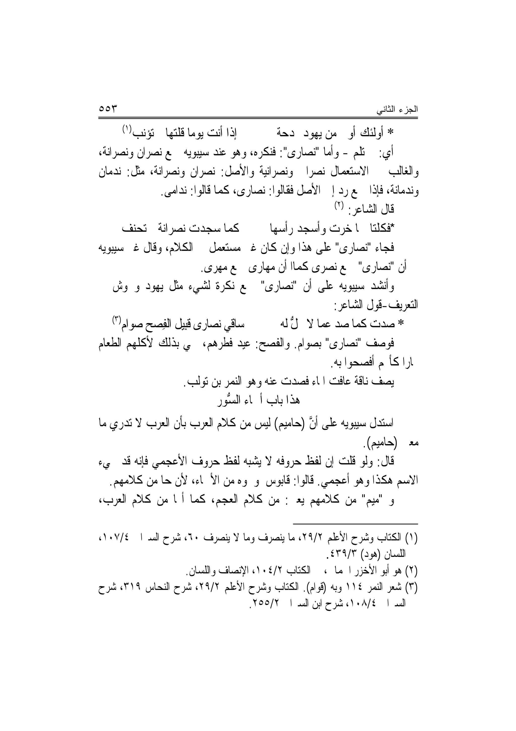 ‫٣٥٥‬                                                                    ‫ﺍﻟﺠﺯﺀ ﺍﻟﺜﺎﻨﻲ‬
      ‫)١(‬
          ‫ﺇﺫﺍ ﺃﻧﺖ ﻳﻮﻣ‪‬ﺎ ﻗﻠﺘﻬﺎ ﱂ ﺗﺆﻧﺐ‬
                              ‫‪‬‬                  ‫* ﺃﻭﻟﺌﻚ ﺃﻭ‪‬ﱃ ﻣﻦ ﻳ ‪‬ﻮﺩ ﲟﺪﺣﺔ‬
                                                         ‫‪ ‬ﻬ‬
‫ﺃﻱ: ﱂ ﺗﻠﻢ - ﻭﺃﻣﺎ "ﻧﺼﺎﺭﻯ": ﻓﻨﻜﺮﻩ، ﻭﻫﻮ ﻋﻨﺪ ﺳﻴﺒﻮﻳﻪ ﲨﻊ ﻧﺼﺮﺍﻥ ﻭﻧﺼﺮﺍﻧﺔ،‬
‫ﻭﺍﻟﻐﺎﻟﺐ ﰲ ﺍﻻﺳﺘﻌﻤﺎﻝ ﻧﺼﺮﺍﱐ ﻭﻧﺼﺮﺍﻧﻴﺔ ﻭﺍﻷﺻﻞ: ﻧﺼﺮﺍﻥ ﻭﻧﺼﺮﺍﻧﺔ، ﻣﺜﻞ: ﻧﺪﻣﺎﻥ‬
                 ‫ﻭﻧﺪﻣﺎﻧﺔ، ﻓﺈﺫﺍ ﲨﻊ ﺭﺩ ﺇﱃ ﺍﻷﺻﻞ ﻓﻘﺎﻟﻮﺍ: ﻧﺼﺎﺭﻯ، ﻛﻤﺎ ﻗﺎﻟﻮﺍ: ﻧﺪﺍﻣﻰ.‬
                                                              ‫)٢(‬
                                                                  ‫ﻗﺎﻝ ﺍﻟﺸﺎﻋﺮ:‬
        ‫ﻛﻤﺎ ﺳ‪‬ﺠﺪﺕ ‪‬ﻧﺼ‪‬ﺮﺍﻧﺔ ﱂ ‪‬ﺗﺤ‪‬ﻨﻒ‬
        ‫‪‬‬      ‫ﹸﹾ‬         ‫‪ ‬‬                 ‫*ﻓﻜﻠﺘ‪‬ﺎ ﳘﺎ ﺧﺮﺕ ﻭﺃﺳ‪‬ﺠﺪ ﺭﺃﺳﻬ‪‬ﺎ‬
                                                 ‫‪ ‬‬         ‫ﹶ ‪ ‬‬
‫ﻓﺠﺎﺀ "ﻧﺼﺎﺭﻯ" ﻋﻠﻰ ﻫﺬﺍ ﻭﺇﻥ ﻛﺎﻥ ﻏﲑ ﻣﺴﺘﻌﻤﻞ ﰲ ﺍﻟﻜﻼﻡ، ﻭﻗﺎﻝ ﻏﲑ ﺳﻴﺒﻮﻳﻪ‬
                            ‫ﰲ ﺃﻥ "ﻧﺼﺎﺭﻯ" ﲨﻊ ﻧﺼﺮﻯ ﻛﻤﺎﺍ ﺃﻥ ﻣﻬﺎﺭﻯ ﲨﻊ ﻣﻬﺮﻯ.‬
‫ﻭﺃﻧﺸﺪ ﺳﻴﺒﻮﻳﻪ ﻋﻠﻰ ﺃﻥ "ﻧﺼﺎﺭﻯ" ﲨﻊ ﻧﻜﺮﺓ ﻟﺸﻲﺀ ﻣﺜﻞ ﻳﻬﻮﺩ ﻭﳎﻮﺵ ﰲ‬
                                                              ‫ﺍﻟﺘﻌﺮﻳﻒ-ﻗﻮﻝ ﺍﻟﺸﺎﻋﺮ:‬
    ‫)٣(‬
       ‫ﺳﺎﻗﻲ ﻧﺼﺎﺭﻯ ﻗﺒﻴ‪‬ﻞ ﺍﻟﻔﺼ‪‬ﺢ ﺻﻮﺍﻡ‬
       ‫‪‬‬          ‫‪ ‬ﹸ‪ِ ‬‬                          ‫* ﺻ ‪‬ﺕ ﻛﻤﺎ ﺻﺪ ﻋﻤﺎ ﻻ ﳛﻞ ﻟﻪ‬
                                                  ‫ﱡ ‪‬‬         ‫‪‬‬           ‫‪‬ﺪ‬
‫ﻓﻮﺻﻒ "ﻧﺼﺎﺭﻯ" ﺑﺼﻮﺍﻡ. ﻭﺍﻟﻔﺼﺢ: ﻋﻴﺪ ﻓﻄﺮﻫﻢ، ﲰﻲ ﺑﺬﻟﻚ ﻷﻛﻠﻬﻢ ﺍﻟﻄﻌﺎﻡ‬
                                                             ‫‪‬ﺎﺭ‪‬ﺍ ﻛﺄ‪‬ﻢ ﺃﻓﺼﺤﻮﺍ ﺑﻪ.‬
                        ‫ﻳﺼﻒ ﻧﺎﻗﺔ ﻋﺎﻓﺖ ﺍﳌﺎﺀ ﻓﺼﺪﺕ ﻋﻨﻪ ﻭﻫﻮ ﺍﻟﻨﻤﺮ ﺑﻦ ﺗﻮﻟﺐ.‬
                                ‫ﻫﺬﺍ ﺑﺎﺏ ﺃﲰﺎﺀ ﺍﻟﺴﻮ‪‬ﺭ‬
                                   ‫ﱡ‬        ‫‪‬‬
‫ﺍﺳﺘﺪﻝ ﺳﻴﺒﻮﻳﻪ ﻋﻠﻰ ﺃﻥ )ﺣﺎﻣﻴﻢ( ﻟﻴﺲ ﻣﻦ ﻛﻼﻡ ﺍﻟﻌﺮﺏ ﺑﺄﻥ ﺍﻟﻌﺮﺏ ﻻ ﺗﺪﺭﻱ ﻣﺎ‬
                                             ‫ﱠ‬
                                                          ‫ﻣﻌﲎ )ﺣﺎﻣﻴﻢ(.‬
‫ﻗﺎﻝ: ﻭﻟﻮ ﻗﻠﺖ ﺇﻥ ﻟﻔﻆ ﺣﺮﻭﻓﻪ ﻻ ﻳﺸﺒﻪ ﻟﻔﻆ ﺣﺮﻭﻑ ﺍﻷﻋﺠﻤﻲ ﻓﺈﻧﻪ ﻗﺪ ﳚﻲﺀ‬
   ‫ﺍﻻﺳﻢ ﻫﻜﺬﺍ ﻭﻫﻮ ﺃﻋﺠﻤﻲ. ﻗﺎﻟﻮﺍ: ﻗﺎﺑﻮﺱ ﻭﳓﻮﻩ ﻣﻦ ﺍﻷﲰﺎﺀ، ﻷﻥ ﺣﺎ ﻣﻦ ﻛﻼﻣﻬﻢ.‬
‫ﻭ "ﻣﻴﻢ" ﻣﻦ ﻛﻼﻣﻬﻢ ﻳﻌﲏ: ﻣﻦ ﻛﻼﻡ ﺍﻟﻌﺠﻢ، ﻛﻤﺎ ﺃ‪‬ﺎ ﻣﻦ ﻛﻼﻡ ﺍﻟﻌﺮﺏ،‬

‫)١( ﺍﻟﻜﺘﺎﺏ ﻭﺷﺮﺡ ﺍﻷﻋﻠﻢ ٢/٩٢، ﻣﺎ ﻳﻨﺼﺮﻑ ﻭﻣﺎ ﻻ ﻳﻨﺼﺮﻑ ٠٦، ﺷﺮﺡ ﺍﻟﺴﲑﺍﰲ ٤/٧٠١،‬
                                                   ‫ﺍﻟﻠﺴﺎﻥ )ﻫﻮﺩ( ٣/٩٣٤.‬
                  ‫)٢( ﻫﻮ ﺃﺑﻮ ﺍﻷﺧﺰﺭ ﺍﳊﻤﺎﱐ، ﰲ ﺍﻟﻜﺘﺎﺏ ٢/٤٠١، ﺍﻹﻧﺼﺎﻑ ﻭﺍﻟﻠﺴﺎﻥ.‬
‫)٣( ﺷﻌﺮ ﺍﻟﻨﻤﺮ ٤١١ ﻭﺑﻪ )ﻗﻮﺍﻡ(. ﺍﻟﻜﺘﺎﺏ ﻭﺷﺮﺡ ﺍﻷﻋﻠﻢ ٢/٩٢، ﺷﺮﺡ ﺍﻟﻨﺤﺎﺱ ٩١٣، ﺷﺮﺡ‬
                                 ‫ﺍﻟﺴﲑﺍﰲ ٤/٨٠١، ﺷﺮﺡ ﺍﺑﻦ ﺍﻟﺴﲑﺍﰲ ٢/٥٥٢.‬
 