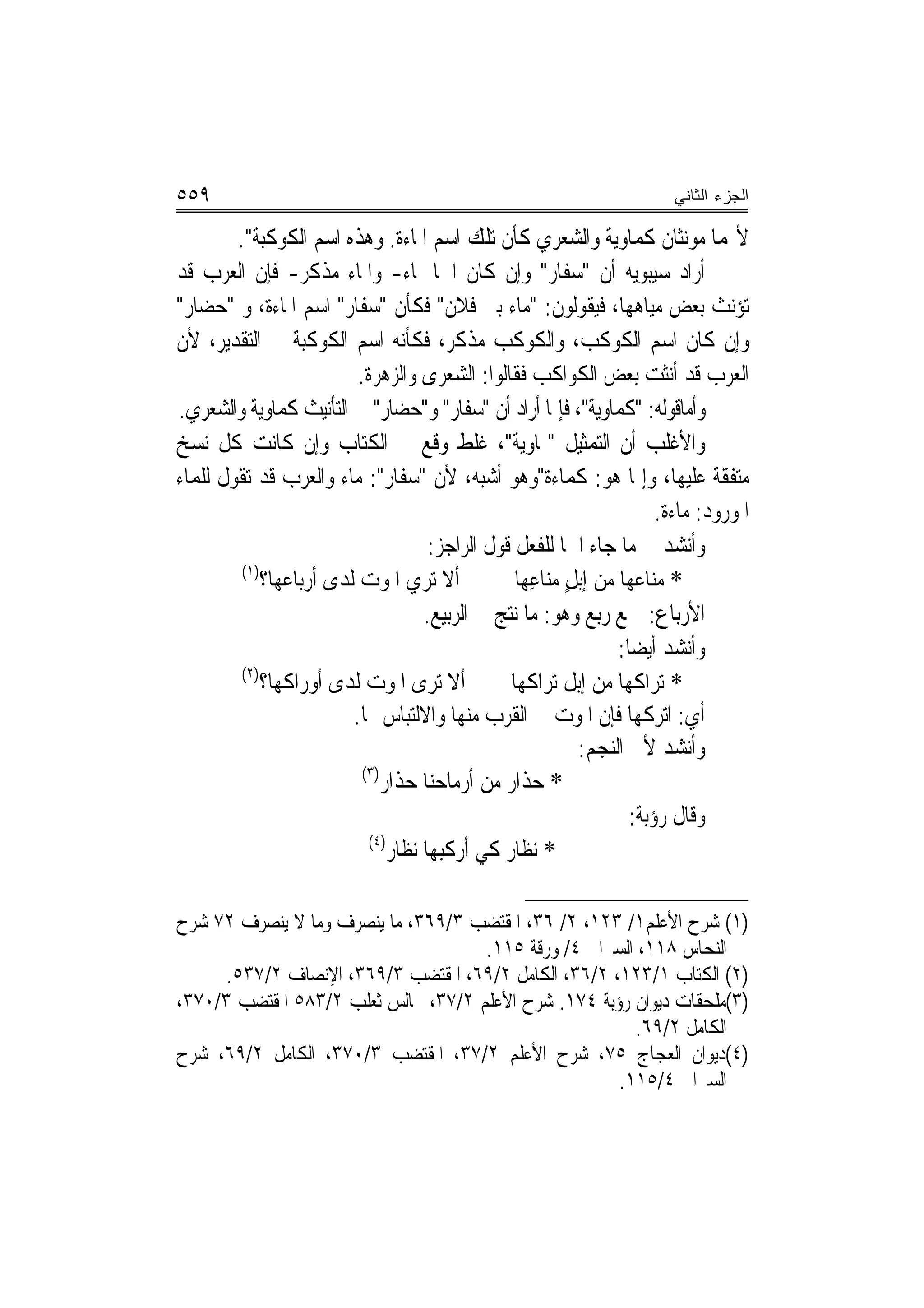 ‫٩٥٥‬                                                                      ‫ﺍﻟﺠﺯﺀ ﺍﻟﺜﺎﻨﻲ‬

        ‫ﻷ‪‬ﻤﺎ ﻣﻮﻧﺜﺎﻥ ﻛﻤﺎﻭﻳﺔ ﻭﺍﻟﺸﻌﺮﻱ ﻛﺄﻥ ﺗﻠﻚ ﺍﺳﻢ ﺍﳌﺎﺀﺓ. ﻭﻫﺬﻩ ﺍﺳﻢ ﺍﻟﻜﻮﻛﺒﺔ".‬
‫ﺃﺭﺍﺩ ﺳﻴﺒﻮﻳﻪ ﺃﻥ "ﺳﻔﺎﺭ" ﻭﺇﻥ ﻛﺎﻥ ﺍﲰ‪‬ﺎ ﳌﺎﺀ- ﻭﺍﳌﺎﺀ ﻣﺬﻛﺮ- ﻓﺈﻥ ﺍﻟﻌﺮﺏ ﻗﺪ‬
‫ﺗﺆﻧﺚ ﺑﻌﺾ ﻣﻴﺎﻫﻬﺎ، ﻓﻴﻘﻮﻟﻮﻥ: "ﻣﺎﺀ ﺑﲏ ﻓﻼﻥ" ﻓﻜﺄﻥ "ﺳﻔﺎﺭ" ﺍﺳﻢ ﺍﳌﺎﺀﺓ، ﻭ "ﺣﻀﺎﺭ"‬
‫ﻭﺇﻥ ﻛﺎﻥ ﺍﺳﻢ ﺍﻟﻜﻮﻛﺐ، ﻭﺍﻟﻜﻮﻛﺐ ﻣﺬﻛﺮ، ﻓﻜﺄﻧﻪ ﺍﺳﻢ ﺍﻟﻜﻮﻛﺒﺔ ﰲ ﺍﻟﺘﻘﺪﻳﺮ، ﻷﻥ‬
                          ‫ﺍﻟﻌﺮﺏ ﻗﺪ ﺃﻧﺜﺖ ﺑﻌﺾ ﺍﻟﻜﻮﺍﻛﺐ ﻓﻘﺎﻟﻮﺍ: ﺍﻟﺸﻌﺮﻯ ﻭﺍﻟﺰﻫﺮﺓ.‬
‫ﻭﺃﻣﺎﻗﻮﻟﻪ: "ﻛﻤﺎﻭﻳﺔ"، ﻓﺈﳕﺎ ﺃﺭﺍﺩ ﺃﻥ "ﺳﻔﺎﺭ" ﻭ"ﺣﻀﺎﺭ" ﰲ ﺍﻟﺘﺄﻧﻴﺚ ﻛﻤﺎﻭﻳﺔ ﻭﺍﻟﺸﻌﺮﻱ.‬
‫ﻭﺍﻷﻏﻠﺐ ﺃﻥ ﺍﻟﺘﻤﺜﻴﻞ "ﲟﺎﻭﻳﺔ"، ﻏﻠﻂ ﻭﻗﻊ ﰲ ﺍﻟﻜﺘﺎﺏ ﻭﺇﻥ ﻛﺎﻧﺖ ﻛﻞ ﻧﺴﺦ‬
‫ﻣﺘﻔﻘﺔ ﻋﻠﻴﻬﺎ، ﻭﺇﳕﺎ ﻫﻮ: ﻛﻤﺎﺀﺓ"ﻭﻫﻮ ﺃﺷﺒﻪ، ﻷﻥ "ﺳﻔﺎﺭ": ﻣﺎﺀ ﻭﺍﻟﻌﺮﺏ ﻗﺪ ﺗﻘﻮﻝ ﻟﻠﻤﺎﺀ‬
                                                                       ‫ﺍﳌﻮﺭﻭﺩ: ﻣﺎﺀﺓ.‬
                                      ‫ﻭﺃﻧﺸﺪ ﰲ ﻣﺎ ﺟﺎﺀ ﺍﲰ‪‬ﺎ ﻟﻠﻔﻌﻞ ﻗﻮﻝ ﺍﻟﺮﺍﺟﺰ:‬
         ‫)١(‬
             ‫ﺃﻻ ﺗﺮﻱ ﺍﳌﻮﺕ ﻟﺪﻯ ﺃﺭﺑﺎﻋﻬﺎ؟‬             ‫* ﻣﻨﺎﻋﻬﺎ ﻣﻦ ﺇﺑﻞ ﻣﻨﺎﻋِﻬﺎ‬
                                                          ‫ٍ‬
                                     ‫ﺍﻷﺭﺑﺎﻉ: ﲨﻊ ﺭﺑﻊ ﻭﻫﻮ: ﻣﺎ ﻧﺘﺞ ﰲ ﺍﻟﺮﺑﻴﻊ.‬
                                                                 ‫ﻭﺃﻧﺸﺪ ﺃﻳﻀ‪‬ﺎ:‬
         ‫)٢(‬
             ‫ﺃﻻ ﺗﺮﻯ ﺍﳌﻮﺕ ﻟﺪﻯ ﺃﻭﺭﺍﻛﻬﺎ؟‬            ‫* ﺗﺮﺍﻛﻬﺎ ﻣﻦ ﺇﺑﻞ ﺗﺮﺍﻛﻬﺎ‬
                         ‫ﺃﻱ: ﺍﺗﺮﻛﻬﺎ ﻓﺈﻥ ﺍﳌﻮﺕ ﰲ ﺍﻟﻘﺮﺏ ﻣﻨﻬﺎ ﻭﺍﻻﻟﺘﺒﺎﺱ ‪‬ﺎ.‬
                                                            ‫ﻭﺃﻧﺸﺪ ﻷﰊ ﺍﻟﻨﺠﻢ:‬
                           ‫)٣(‬
                               ‫* ﺣﺬﺍﺭ ﻣﻦ ﺃﺭﻣﺎﺣﻨﺎ ﺣﺬﺍﺭ‬
                                                                   ‫ﻭﻗﺎﻝ ﺭﺅﺑﺔ:‬
                            ‫)٤(‬
                                ‫* ﻧﻈﺎﺭ ﻛﻲ ﺃﺭﻛﺒﻬﺎ ﻧﻈﺎﺭ‬

‫)١( ﺷﺮﺡ ﺍﻷﻋﻠﻢ١/ ٣٢١، ٢/ ٦٣، ﺍﳌﻘﺘﻀﺐ ٣/٩٦٣، ﻣﺎ ﻳﻨﺼﺮﻑ ﻭﻣﺎ ﻻ ﻳﻨﺼﺮﻑ ٢٧ ﺷﺮﺡ‬
                                     ‫ﺍﻟﻨﺤﺎﺱ ٨١١، ﺍﻟﺴﲑﺍﰲ ٤/ ﻭﺭﻗﺔ ٥١١.‬
     ‫)٢( ﺍﻟﻜﺘﺎﺏ ١/٣٢١، ٢/٦٣، ﺍﻟﻜﺎﻣﻞ ٢/٩٦، ﺍﳌﻘﺘﻀﺐ ٣/٩٦٣، ﺍﻹﻧﺼﺎﻑ ٢/٧٣٥.‬
‫)٣(ﻣﻠﺤﻘﺎﺕ ﺩﻳﻮﺍﻥ ﺭﺅﺑﺔ ٤٧١. ﺷﺮﺡ ﺍﻷﻋﻠﻢ ٢/٧٣، ﳎﺎﻟﺲ ﺛﻌﻠﺐ ٢/٣٨٥ ﺍﳌﻘﺘﻀﺐ ٣/٠٧٣،‬
                                                        ‫ﺍﻟﻜﺎﻣﻞ ٢/٩٦.‬
‫)٤(ﺩﻳﻮﺍﻥ ﺍﻟﻌﺠﺎﺝ ٥٧، ﺷﺮﺡ ﺍﻷﻋﻠﻢ ٢/٧٣، ﺍﳌﻘﺘﻀﺐ ٣/٠٧٣، ﺍﻟﻜﺎﻣﻞ ٢/٩٦، ﺷﺮﺡ‬
                                                      ‫ﺍﻟﺴﲑﺍﰲ ٤/٥١١.‬
 