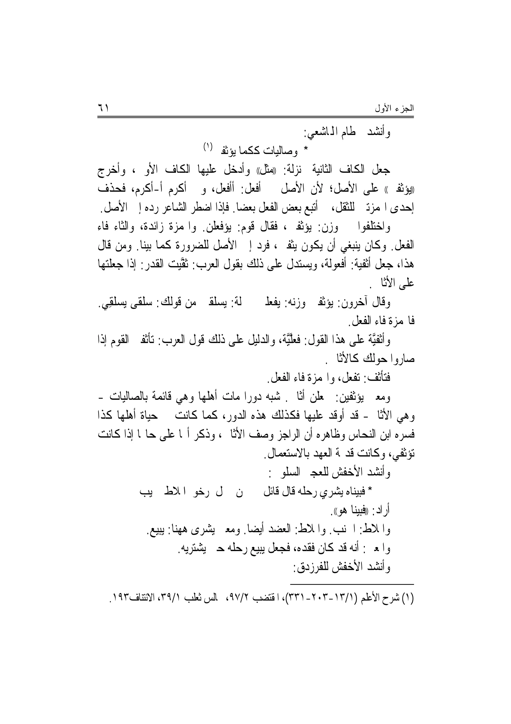 ‫١٦‬                                                                       ‫ﺍﻟﺠﺯﺀ ﺍﻷﻭل‬

                                                     ‫ﻭﺃﻧﺸﺪ ﳋﻄﺎﻡ ﺍﺠﻤﻟﺎﺷﻌﻲ:‬
                           ‫)١(‬
                                 ‫* ﻭﺻﺎﻟﻴﺎﺕ ﻛﻜﻤﺎ ﻳﺆﺛﻔﲔ‬
‫ﺟﻌﻞ ﺍﻟﻜﺎﻑ ﺍﻟﺜﺎﻧﻴﺔ ﲟ‪‬ﻨﺰﻟﺔ: ))ﻣﺜﻞ(( ﻭﺃﺩﺧﻞ ﻋﻠﻴﻬﺎ ﺍﻟﻜﺎﻑ ﺍﻷﻭﱃ، ﻭﺃﺧﺮﺝ‬
‫))ﻳﺆﺛﻔﲔ(( ﻋﻠﻰ ﺍﻷﺻﻞ؛ ﻷﻥ ﺍﻷﺻﻞ ﰲ ﹸﻓﻌﻞ: ﹸﺃﺃﹶﻓﻌﻞ، ﻭﰲ ﹸﻛﺮﻡ ﹸﺃ-ﹼﻛﺮﻡ، ﻓﺤﺬﻑ‬
                ‫ﺃ‬       ‫ﺃ‬                 ‫ﺃ‬
 ‫ﺇﺣﺪﻯ ﺍﳍﻤﺰﺗﲔ ﻟﻠﺜﻘﻞ، ﰒ ﺃﺗﺒﻊ ﺑﻌﺾ ﺍﻟﻔﻌﻞ ﺑﻌﻀﺎ. ﻓﺈﺫﺍ ﺍﺿﻄﺮ ﺍﻟﺸﺎﻋﺮ ﺭﺩﻩ ﺇﱃ ﺍﻷﺻﻞ.‬
                                      ‫‪‬‬
‫ﻭﺍﺧﺘﻠﻔﻮﺍ ﰲ ﻭﺯﻥ: ‪‬ﻳﺆﺛﻔﲔ، ﻓﻘﺎﻝ ﻗﻮﻡ: ﻳﺆﻓﻌﻠﻦ. ﻭﺍﳍﻤﺰﺓ ﺯﺍﺋﺪﺓ، ﻭﺍﻟﺜﺎﺀ ﻓﺎﺀ‬
                             ‫‪ ‬ﹾ ‪‬ﹾ ‪‬‬
‫ﺍﻟﻔﻌﻞ. ﻭﻛﺎﻥ ﻳﻨﺒﻐﻲ ﺃﻥ ﻳﻜﻮﻥ ﻳﺜﻔﲔ، ﻓﺮﺩ ﺇﱃ ﺍﻷﺻﻞ ﻟﻠﻀﺮﻭﺭﺓ ﻛﻤﺎ ﺑﻴﻨﺎ. ﻭﻣﻦ ﻗﺎﻝ‬
‫ﻫﺬﺍ، ﺟﻌﻞ ﺃﺛﻔﻴﺔ: ﺃﻓﻌﻮﻟﺔ، ﻭﻳﺴﺘﺪﻝ ﻋﻠﻰ ﺫﻟﻚ ﺑﻘﻮﻝ ﺍﻟﻌﺮﺏ: ﹶﺛﻔ‪‬ﻴﺖ ﺍﻟﻘﺪﺭ: ﺇﺫﺍ ﺟﻌﻠﺘﻬﺎ‬
                    ‫ﱠ ‪‬‬
                                                                      ‫ﻋﻠﻰ ﺍﻷﺛﺎﰲ.‬
‫ﻭﻗﺎﻝ ﺁﺧﺮﻭﻥ: ﻳﺆﺛﻔﲔ ﻭﺯﻧﻪ: ﻳﻔﻌﻠﲔ ﲟﱰﻟﺔ: ﻳﺴﻠﻘﲔ ﻣﻦ ﻗﻮﻟﻚ: ﺳﻠﻘﻰ ‪‬ﻳﺴﻠﻘﻲ.‬
   ‫‪‬ﹾ ﹶ ‪‬ﹾ ِ‬
                                                                 ‫ﻓﺎﳍﻤﺰﺓ ﻓﺎﺀ ﺍﻟﻔﻌﻞ.‬
‫ﻭﹸﺃﹾﺛﻔﱠﻴﺔ ﻋﻠﻰ ﻫﺬﺍ ﺍﻟﻘﻮﻝ: ﻓﻌﻠﱠﻴﺔ، ﻭﺍﻟﺪﻟﻴﻞ ﻋﻠﻰ ﺫﻟﻚ ﻗﻮﻝ ﺍﻟﻌﺮﺏ: ‪‬ﺗﺄﹶﺛﻔﲏ ﺍﻟﻘﻮﻡ ﺇﺫﺍ‬
              ‫ﹶ‬                                    ‫ﹸ ‪‬ﱠ‬
                                                            ‫ﺻﺎﺭﻭﺍ ﺣﻮﻟﻚ ﻛﺎﻷﺛﺎﰲ.‬
                                             ‫ﻓﺘﺄﺛﻒ: ﺗﻔﻌﻞ، ﻭﺍﳍﻤﺰﺓ ﻓﺎﺀ ﺍﻟﻔﻌﻞ.‬
‫ﻭﻣﻌﲎ ‪‬ﻳﺆﹾﺛﻔ‪‬ﻴﻦ: ﳚﻌﻠﻦ ﺃﺛﺎﰲ. ﺷﺒﻪ ﺩﻭﺭﺍ ﻣﺎﺕ ﺃﻫﻠﻬﺎ ﻭﻫﻲ ﻗﺎﺋﻤﺔ ﺑﺎﻟﺼﺎﻟﻴﺎﺕ -‬
                                        ‫‪‬‬                      ‫‪‬ﹶ ‪‬‬
‫ﻭﻫﻲ ﺍﻷﺛﺎﰲ- ﻗﺪ ﺃﻭﻗﺪ ﻋﻠﻴﻬﺎ ﻓﻜﺬﻟﻚ ﻫﺬﻩ ﺍﻟﺪﻭﺭ، ﻛﻤﺎ ﻛﺎﻧﺖ ﰲ ﺣﻴﺎﺓ ﺃﻫﻠﻬﺎ ﻛﺬﺍ‬
‫ﻓﺴﺮﻩ ﺍﺑﻦ ﺍﻟﻨﺤﺎﺱ ﻭﻇﺎﻫﺮﻩ ﺃﻥ ﺍﻟﺮﺍﺟﺰ ﻭﺻﻒ ﺍﻷﺛﺎﰲ، ﻭﺫﻛﺮ ﺃ‪‬ﺎ ﻋﻠﻰ ﺣﺎﳍﺎ ﺇﺫﺍ ﻛﺎﻧﺖ‬
                                            ‫ﺗﺆﺛﻔﻲ، ﻭﻛﺎﻧﺖ ﻗﺪﳝﺔ ﺍﻟﻌﻬﺪ ﺑﺎﻻﺳﺘﻌﻤﺎﻝ.‬
                                             ‫ﻭﺃﻧﺸﺪ ﺍﻷﺧﻔﺶ ﻟﻠﻌﺠﲑ ﺍﻟﺴﻠﻮﱄ:‬
          ‫ﳌﻦ ﲨﻞ ﺭﺧﻮ ﺍﳌﻼﻁ ﳒﻴﺐ‬               ‫* ﻓﺒﻴﻨﺎﻩ ﻳﺸﺮﻱ ﺭﺣﻠﻪ ﻗﺎﻝ ﻗﺎﺋﻞ‬
                                                       ‫ﺃﺭﺍﺩ: ))ﻓﺒﻴﻨﺎ ﻫﻮ((.‬
            ‫ﻭﺍﳌﻼﻁ: ﺍﳉﻨﺐ. ﻭﺍﳌﻼﻁ: ﺍﻟﻌﻀﺪ ﺃﻳﻀ‪‬ﺎ. ﻭﻣﻌﲎ ﻳﺸﺮﻯ ﻫﻬﻨﺎ: ﻳﺒﻴﻊ.‬
                     ‫ﻭﺍﳌﻌﲎ: ﺃﻧﻪ ﻗﺪ ﻛﺎﻥ ﻓﻘﺪﻩ، ﻓﺠﻌﻞ ﻳﺒﻴﻊ ﺭﺣﻠﻪ ﺣﱴ ﻳﺸﺘﺮﻳﻪ.‬
                                               ‫ﻭﺃﻧﺸﺪ ﺍﻷﺧﻔﺶ ﻟﻠﻔﺮﺯﺩﻕ:‬

  ‫)١( ﺷﺮﺡ ﺍﻷﻋﻠﻢ )١/٣١-٣٠٢-١٣٣(، ﺍﳌﻘﺘﻀﺐ ٢/٧٩، ﳎﺎﻟﺲ ﺛﻌﻠﺐ ١/٩٣، ﺍﻻﺋﺘﻨﺎﻑ٣٩١.‬
 