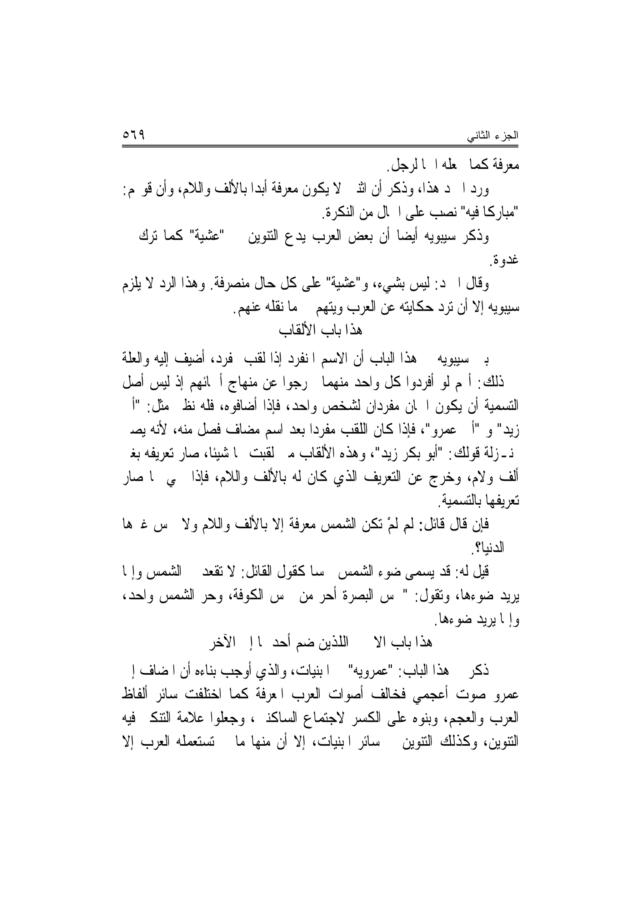 ‫٩٦٥‬                                                              ‫ﺍﻟﺠﺯﺀ ﺍﻟﺜﺎﻨﻲ‬

                                                  ‫ﻣﻌﺮﻓﺔ ﻛﻤﺎ ﲡﻌﻠﻪ ﺍﲰ‪‬ﺎ ﻟﺮﺟﻞ.‬
‫ﻭﺭﺩ ﺍﳌﱪﺩ ﻫﺬﺍ، ﻭﺫﻛﺮ ﺃﻥ ﺍﺛﻨﲔ ﻻ ﻳﻜﻮﻥ ﻣﻌﺮﻓﺔ ﺃﺑﺪ‪‬ﺍ ﺑﺎﻷﻟﻒ ﻭﺍﻟﻼﻡ، ﻭﺃﻥ ﻗﻮﳍﻢ:‬
                                      ‫"ﻣﺒﺎﺭﻛﹰﺎ ﻓﻴﻪ" ﻧﺼﺐ ﻋﻠﻰ ﺍﳊﺎﻝ ﻣﻦ ﺍﻟﻨﻜﺮﺓ.‬
‫ﻭﺫﻛﺮ ﺳﻴﺒﻮﻳﻪ ﺃﻳﻀ‪‬ﺎ ﺃﻥ ﺑﻌﺾ ﺍﻟﻌﺮﺏ ﻳﺪﻉ ﺍﻟﺘﻨﻮﻳﻦ ﰲ "ﻋﺸﻴﺔ" ﻛﻤﺎ ﺗﺮﻙ ﰲ‬
                                                                     ‫ﻏﺪﻭﺓ.‬
‫ﻭﻗﺎﻝ ﺍﳌﱪﺩ: ﻟﻴﺲ ﺑﺸﻲﺀ، ﻭ"ﻋﺸﻴﺔ" ﻋﻠﻰ ﻛﻞ ﺣﺎﻝ ﻣﻨﺼﺮﻓﺔ. ﻭﻫﺬﺍ ﺍﻟﺮﺩ ﻻ ﻳﻠﺰﻡ‬
                     ‫ﺳﻴﺒﻮﻳﻪ ﺇﻻ ﺃﻥ ﺗﺮﺩ ﺣﻜﺎﻳﺘﻪ ﻋﻦ ﺍﻟﻌﺮﺏ ﻭ‪‬ﺘﻬﻢ ﰲ ﻣﺎ ﻧﻘﻠﻪ ﻋﻨﻬﻢ.‬
                                     ‫ﻳ ‪‬‬
                              ‫ﻫﺬﺍ ﺑﺎﺏ ﺍﻷﻟﻘﺎﺏ‬
‫ﺑﲔ ﺳﻴﺒﻮﻳﻪ ﰲ ﻫﺬﺍ ﺍﻟﺒﺎﺏ ﺃﻥ ﺍﻻﺳﻢ ﺍﳌﻨﻔﺮﺩ ﺇﺫﺍ ﻟﻘﺐ ﲟﻔﺮﺩ، ﺃﺿﻴﻒ ﺇﻟﻴﻪ ﻭﺍﻟﻌﻠﺔ‬
‫ﰲ ﺫﻟﻚ: ﺃ‪‬ﻢ ﻟﻮ ﺃﻓﺮﺩﻭﺍ ﻛﻞ ﻭﺍﺣﺪ ﻣﻨﻬﻤﺎ ﳋﺮﺟﻮﺍ ﻋﻦ ﻣﻨﻬﺎﺝ ﺃﲰﺎﺋﻬﻢ ﺇﺫ ﻟﻴﺲ ﺃﺻﻞ‬
‫ﺍﻟﺘﺴﻤﻴﺔ ﺃﻥ ﻳﻜﻮﻥ ﺍﲰﺎﻥ ﻣﻔﺮﺩﺍﻥ ﻟﺸﺨﺺ ﻭﺍﺣﺪ، ﻓﺈﺫﺍ ﺃﺿﺎﻓﻮﻩ، ﻓﻠﻪ ﻧﻈﲑ ﻣﺜﻞ: "ﺃﰊ‬
‫ﺯﻳﺪ" ﻭ "ﺃﰊ ﻋﻤﺮﻭ"، ﻓﺈﺫﺍ ﻛﺎﻥ ﺍﻟﻠﻘﺐ ﻣﻔﺮﺩ‪‬ﺍ ﺑﻌﺪ ﺍﺳﻢ ﻣﻀﺎﻑ ﻓﺼﻞ ﻣﻨﻪ، ﻷﻧﻪ ﻳﺼﲑ‬
‫ﲟﻨـﺰﻟﺔ ﻗﻮﻟﻚ: "ﺃﺑﻮ ﺑﻜﺮ ﺯﻳﺪ"، ﻭﻫﺬﻩ ﺍﻷﻟﻘﺎﺏ ﻣﱴ ﻟﻘﺒﺖ ‪‬ﺎ ﺷﻴﺌﹰﺎ، ﺻﺎﺭ ﺗﻌﺮﻳﻔﻪ ﺑﻐﲑ‬
‫ﺃﻟﻒ ﻭﻻﻡ، ﻭﺧﺮﺝ ﻋﻦ ﺍﻟﺘﻌﺮﻳﻒ ﺍﻟﺬﻱ ﻛﺎﻥ ﻟﻪ ﺑﺎﻷﻟﻒ ﻭﺍﻟﻼﻡ، ﻓﺈﺫﺍ ﲰﻲ ‪‬ﺎ ﺻﺎﺭ‬
                                                          ‫ﺗﻌﺮﻳﻔﻬﺎ ﺑﺎﻟﺘﺴﻤﻴﺔ.‬
‫ﻓﺈﻥ ﻗﺎﻝ ﻗﺎﺋﻞ: ﹶﻟﻢ ﹶﻟﻢ ﺗﻜﻦ ﺍﻟﺸﻤﺲ ﻣﻌﺮﻓﺔ ﺇﻻ ﺑﺎﻷﻟﻒ ﻭﺍﻟﻼﻡ ﻭﻻ ﴰﺲ ﻏﲑﻫﺎ‬
                                                ‫ِ ْ‬
                                                                ‫ﰲ ﺍﻟﺪﻧﻴﺎ؟.‬
‫ﻗﻴﻞ ﻟﻪ: ﻗﺪ ﻳﺴﻤﻰ ﺿﻮﺀ ﺍﻟﺸﻤﺲ ﴰﺴ‪‬ﺎ ﻛﻘﻮﻝ ﺍﻟﻘﺎﺋﻞ: ﻻ ﺗﻘﻌﺪ ﰲ ﺍﻟﺸﻤﺲ ﻭﺇﳕﺎ‬
‫ﻳﺮﻳﺪ ﺿﻮﺀﻫﺎ، ﻭﺗﻘﻮﻝ: "ﴰﺲ ﺍﻟﺒﺼﺮﺓ ﺃﺣﺮ ﻣﻦ ﴰﺲ ﺍﻟﻜﻮﻓﺔ، ﻭﺣﺮ ﺍﻟﺸﻤﺲ ﻭﺍﺣﺪ،‬
               ‫‪‬‬                      ‫‪‬‬
                                                         ‫ﻭﺇﳕﺎ ﻳﺮﻳﺪ ﺿﻮﺀﻫﺎ.‬
                 ‫ﻫﺬﺍ ﺑﺎﺏ ﺍﻻﲰﲔ ﺍﻟﻠﺬﻳﻦ ﺿﻢ ﺃﺣﺪﳘﺎ ﺇﱃ ﺍﻵﺧﺮ‬
‫ﺫﻛﺮ ﰲ ﻫﺬﺍ ﺍﻟﺒﺎﺏ: "ﻋﻤﺮﻭﻳﻪ" ﰲ ﺍﳌﺒﻨﻴﺎﺕ، ﻭﺍﻟﺬﻱ ﺃﻭﺟﺐ ﺑﻨﺎﺀﻩ ﺃﻥ ﺍﳌﻀﺎﻑ ﺇﱃ‬
‫ﻋﻤﺮﻭ ﺻﻮﺕ ﺃﻋﺠﻤﻲ ﻓﺨﺎﻟﻒ ﺃﺻﻮﺍﺕ ﺍﻟﻌﺮﺏ ﺍﳌﻌﺮﻓﺔ ﻛﻤﺎ ﺍﺧﺘﻠﻔﺖ ﺳﺎﺋﺮ ﺃﻟﻔﺎﻅ‬
‫ﺍﻟﻌﺮﺏ ﻭﺍﻟﻌﺠﻢ، ﻭﺑﻨﻮﻩ ﻋﻠﻰ ﺍﻟﻜﺴﺮ ﻻﺟﺘﻤﺎﻉ ﺍﻟﺴﺎﻛﻨﲔ، ﻭﺟﻌﻠﻮﺍ ﻋﻼﻣﺔ ﺍﻟﺘﻨﻜﲑ ﻓﻴﻪ‬
‫ﺍﻟﺘﻨﻮﻳﻦ، ﻭﻛﺬﻟﻚ ﺍﻟﺘﻨﻮﻳﻦ ﰲ ﺳﺎﺋﺮ ﺍﳌﺒﻨﻴﺎﺕ، ﺇﻻ ﺃﻥ ﻣﻨﻬﺎ ﻣﺎ ﱂ ﺗﺴﺘﻌﻤﻠﻪ ﺍﻟﻌﺮﺏ ﺇﻻ‬
 