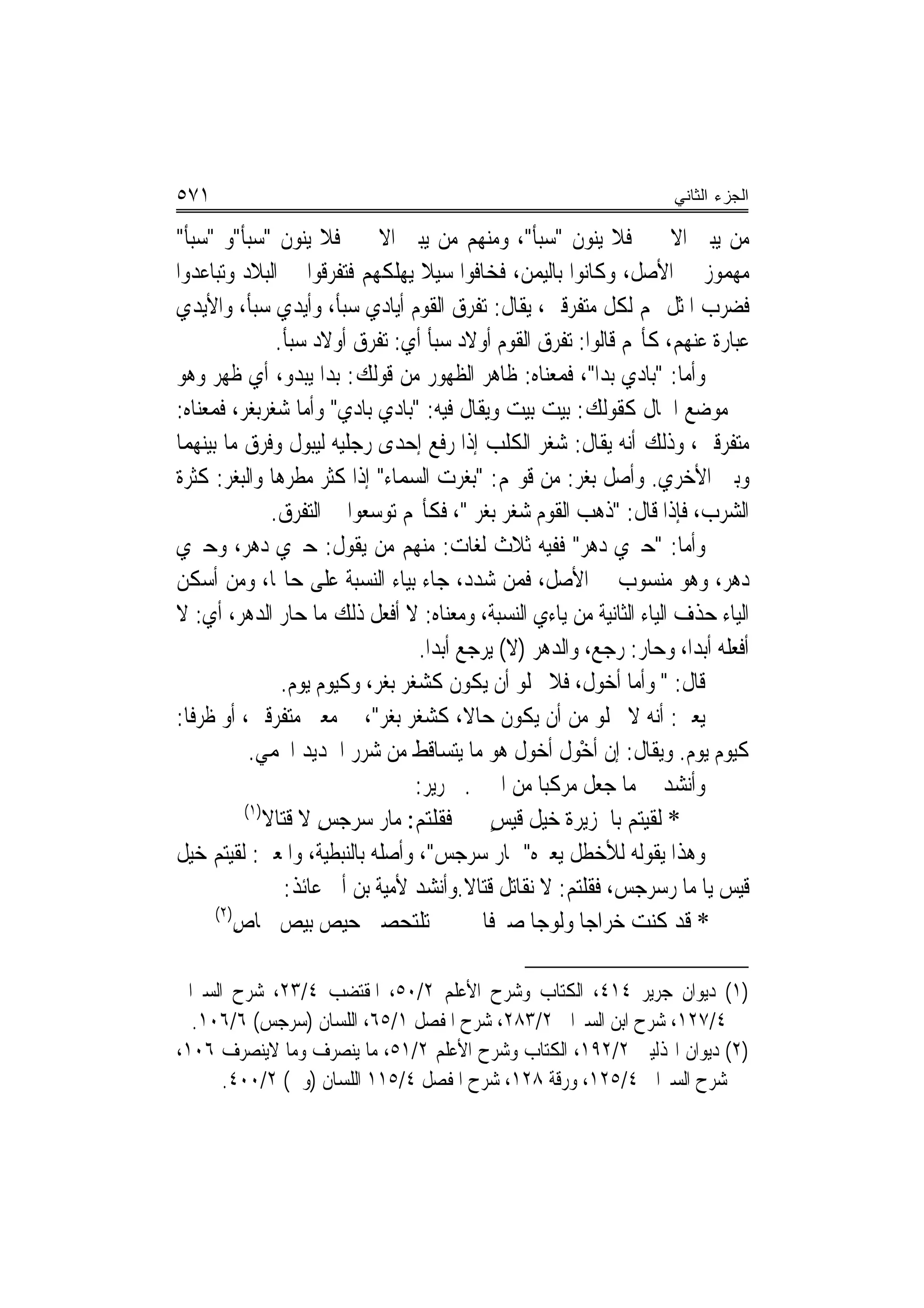 ‫١٧٥‬                                                                    ‫ﺍﻟﺠﺯﺀ ﺍﻟﺜﺎﻨﻲ‬

‫ﻣﻦ ﻳﺒﲏ ﺍﻻﲰﲔ ﻓﻼ ﻳﻨﻮﻥ "ﺳﺒﺄ"، ﻭﻣﻨﻬﻢ ﻣﻦ ﻳﺒﲏ ﺍﻻﲰﲔ ﻓﻼ ﻳﻨﻮﻥ "ﺳﺒﺄ"ﻭ "ﺳﺒﺄ"‬
‫ﻣﻬﻤﻮﺯ ﰲ ﺍﻷﺻﻞ، ﻭﻛﺎﻧﻮﺍ ﺑﺎﻟﻴﻤﻦ، ﻓﺨﺎﻓﻮﺍ ﺳﻴﻼ ﻳﻬﻠﻜﻬﻢ ﻓﺘﻔﺮﻗﻮﺍ ﰲ ﺍﻟﺒﻼﺩ ﻭﺗﺒﺎﻋﺪﻭﺍ‬
                                      ‫ﹰ‬
‫ﻓﻀﺮﺏ ﺍﳌﺜﻞ ‪‬ﻢ ﻟﻜﻞ ﻣﺘﻔﺮﻗﲔ، ﻳﻘﺎﻝ: ﺗﻔﺮﻕ ﺍﻟﻘﻮﻡ ﺃﻳﺎﺩﻱ ﺳﺒﺄ، ﻭﺃﻳﺪﻱ ﺳﺒﺄ، ﻭﺍﻷﻳﺪﻱ‬
                  ‫ﻋﺒﺎﺭﺓ ﻋﻨﻬﻢ، ﻛﺄ‪‬ﻢ ﻗﺎﻟﻮﺍ: ﺗﻔﺮﻕ ﺍﻟﻘﻮﻡ ﺃﻭﻻﺩ ﺳﺒﺄ ﺃﻱ: ﺗﻔﺮﻕ ﺃﻭﻻﺩ ﺳﺒﺄ.‬
‫ﻭﺃﻣﺎ: "ﺑﺎﺩﻱ ﺑﺪﺍ"، ﻓﻤﻌﻨﺎﻩ: ﻇﺎﻫﺮ ﺍﻟﻈﻬﻮﺭ ﻣﻦ ﻗﻮﻟﻚ: ﺑﺪﺍ ﻳﺒﺪﻭ، ﺃﻱ ﻇﻬﺮ ﻭﻫﻮ‬
‫ﰲ ﻣﻮﺿﻊ ﺍﳊﺎﻝ ﻛﻘﻮﻟﻚ: ﺑﻴﺖ ﺑﻴﺖ ﻭﻳﻘﺎﻝ ﻓﻴﻪ: "ﺑﺎﺩﻱ ﺑﺎﺩﻱ" ﻭﺃﻣﺎ ﺷﻐﺮﺑﻐﺮ، ﻓﻤﻌﻨﺎﻩ:‬
‫ﻣﺘﻔﺮﻗﲔ، ﻭﺫﻟﻚ ﺃﻧﻪ ﻳﻘﺎﻝ: ﺷﻐﺮ ﺍﻟﻜﻠﺐ ﺇﺫﺍ ﺭﻓﻊ ﺇﺣﺪﻯ ﺭﺟﻠﻴﻪ ﻟﻴﺒﻮﻝ ﻭﻓﺮﻕ ﻣﺎ ﺑﻴﻨﻬﻤﺎ‬
‫ﻭﺑﲔ ﺍﻷﺧﺮﻱ. ﻭﺃﺻﻞ ﺑﻐﺮ: ﻣﻦ ﻗﻮﳍﻢ: "ﺑﻐﺮﺕ ﺍﻟﺴﻤﺎﺀ" ﺇﺫﺍ ﻛﺜﺮ ﻣﻄﺮﻫﺎ ﻭﺍﻟﺒﻐﺮ: ﻛﺜﺮﺓ‬
                 ‫ﺍﻟﺸﺮﺏ، ﻓﺈﺫﺍ ﻗﺎﻝ: "ﺫﻫﺐ ﺍﻟﻘﻮﻡ ﺷﻐﺮ ﺑﻐﺮ "، ﻓﻜﺄ‪‬ﻢ ﺗﻮﺳﻌﻮﺍ ﰲ ﺍﻟﺘﻔﺮﻕ.‬
‫ﻭﺃﻣﺎ: "ﺣﲑﻱ ﺩﻫﺮ" ﻓﻔﻴﻪ ﺛﻼﺙ ﻟﻐﺎﺕ: ﻣﻨﻬﻢ ﻣﻦ ﻳﻘﻮﻝ: ﺣﲑﻱ ﺩﻫﺮ، ﻭﺣﲑﻱ‬
‫ﺩﻫﺮ، ﻭﻫﻮ ﻣﻨﺴﻮﺏ ﰲ ﺍﻷﺻﻞ، ﻓﻤﻦ ﺷﺪﺩ، ﺟﺎﺀ ﺑﻴﺎﺀ ﺍﻟﻨﺴﺒﺔ ﻋﻠﻰ ﺣﺎﳍﺎ، ﻭﻣﻦ ﺃﺳﻜﻦ‬
‫ﺍﻟﻴﺎﺀ ﺣﺬﻑ ﺍﻟﻴﺎﺀ ﺍﻟﺜﺎﻧﻴﺔ ﻣﻦ ﻳﺎﺀﻱ ﺍﻟﻨﺴﺒﺔ، ﻭﻣﻌﻨﺎﻩ: ﻻ ﺃﻓﻌﻞ ﺫﻟﻚ ﻣﺎ ﺣﺎﺭ ﺍﻟﺪﻫﺮ، ﺃﻱ: ﻻ‬
                                     ‫ﺃﻓﻌﻠﻪ ﺃﺑﺪﺍ، ﻭﺣﺎﺭ: ﺭﺟﻊ، ﻭﺍﻟﺪﻫﺮ )ﻻ( ﻳﺮﺟﻊ ﺃﺑﺪ‪‬ﺍ.‬
                   ‫ﻗﺎﻝ: " ﻭﺃﻣﺎ ﺃﺧﻮﻝ، ﻓﻼ ﳜﻠﻮ ﺃﻥ ﻳﻜﻮﻥ ﻛﺸﻐﺮ ﺑﻐﺮ، ﻭﻛﻴﻮﻡ ﻳﻮﻡ.‬
‫ﻳﻌﲏ: ﺃﻧﻪ ﻻ ﳜﻠﻮ ﻣﻦ ﺃﻥ ﻳﻜﻮﻥ ﺣﺎﻻ، ﻛﺸﻐﺮ ﺑﻐﺮ"، ﰲ ﻣﻌﲎ ﻣﺘﻔﺮﻗﲔ، ﺃﻭ ﻇﺮﻓﹰﺎ:‬
                                             ‫ﹰ‬
             ‫ﻛﻴﻮﻡ ﻳﻮﻡ. ﻭﻳﻘﺎﻝ: ﺇﻥ ﹶﺃﺧْﻮﻝ ﺃﺧﻮﻝ ﻫﻮ ﻣﺎ ﻳﺘﺴﺎﻗﻂ ﻣﻦ ﺷﺮﺭ ﺍﳊﺪﻳﺪ ﺍﶈﻤﻲ.‬
                                     ‫ﻭﺃﻧﺸﺪ ﰲ ﻣﺎ ﺟﻌﻞ ﻣﺮﻛﺒ‪‬ﺎ ﻣﻦ ﺍﲰﲔ. ﳉﺮﻳﺮ:‬
            ‫)١(‬
                ‫* ﻟﻘﻴﺘﻢ ﺑﺎﳉﺰﻳﺮﺓ ﺧﻴﻞ ﻗﻴﺲ ﻓﻘﻠ‪‬ﻢ: ﻣ‪‬ﺎﺭ ﺳﺮﺟﺲ ﻻ ﻗﺘﺎﻻ‬
                     ‫‪ ِ ‬ﹶ‬             ‫ﺘ‬        ‫ﹶ ٍ‬              ‫‪‬‬
‫ﻭﻫﺬﺍ ﻳﻘﻮﻟﻪ ﻟﻸﺧﻄﻞ ‪‬ﻌﲑﻩ" ﲟﺎﺭ ﺳﺮﺟﺲ"، ﻭﺃﺻﻠﻪ ﺑﺎﻟﻨﺒﻄﻴﺔ، ﻭﺍﳌﻌﲎ: ﻟﻘﻴﺘﻢ ﺧﻴﻞ‬
                                                     ‫ﻳ ‪‬‬
                   ‫ﻗﻴﺲ ﻳﺎ ﻣﺎ ﺭﺳﺮﺟﺲ، ﻓﻘﻠﺘﻢ: ﻻ ﻧﻘﺎﺗﻞ ﻗﺘﺎﻻ.ﻭﺃﻧﺸﺪ ﻷﻣﻴﺔ ﺑﻦ ﺃﰊ ﻋﺎﺋﺬ:‬
      ‫)٢(‬
          ‫* ﻗﺪ ﻛﻨﺖ ﺧﺮﺍﺟ‪‬ﺎ ﻭﻟﻮﺟ‪‬ﺎ ﺻﲑﻓﹰﺎ ﱂ ‪‬ﺗﻠﺘ‪‬ﺤﺼ‪‬ﲏ ﺣﻴﺺ ﺑﻴﺺ ﳊﺎﺹ‬
          ‫ِ‬                          ‫ﹾ‬                            ‫‪‬‬

‫)١( ﺩﻳﻮﺍﻥ ﺟﺮﻳﺮ ٤١٤، ﺍﻟﻜﺘﺎﺏ ﻭﺷﺮﺡ ﺍﻷﻋﻠﻢ ٢/٠٥، ﺍﳌﻘﺘﻀﺐ ٤/٣٢، ﺷﺮﺡ ﺍﻟﺴﲑﺍﰲ‬
  ‫٤/٧٢١، ﺷﺮﺡ ﺍﺑﻦ ﺍﻟﺴﲑﺍﰲ ٢/٣٨٢، ﺷﺮﺡ ﺍﳌﻔﺼﻞ ١/٥٦، ﺍﻟﻠﺴﺎﻥ )ﺳﺮﺟﺲ( ٦/٦٠١.‬
‫)٢( ﺩﻳﻮﺍﻥ ﺍﳍﺬﻟﻴﲔ ٢/٢٩١، ﺍﻟﻜﺘﺎﺏ ﻭﺷﺮﺡ ﺍﻷﻋﻠﻢ ٢/١٥، ﻣﺎ ﻳﻨﺼﺮﻑ ﻭﻣﺎ ﻻﻳﻨﺼﺮﻑ ٦٠١،‬
      ‫ﺷﺮﺡ ﺍﻟﺴﲑﺍﰲ ٤/٥٢١، ﻭﺭﻗﺔ ٨٢١، ﺷﺮﺡ ﺍﳌﻔﺼﻞ ٤/٥١١ ﺍﻟﻠﺴﺎﻥ )ﻭﰿ( ٢/٠٠٤.‬
 