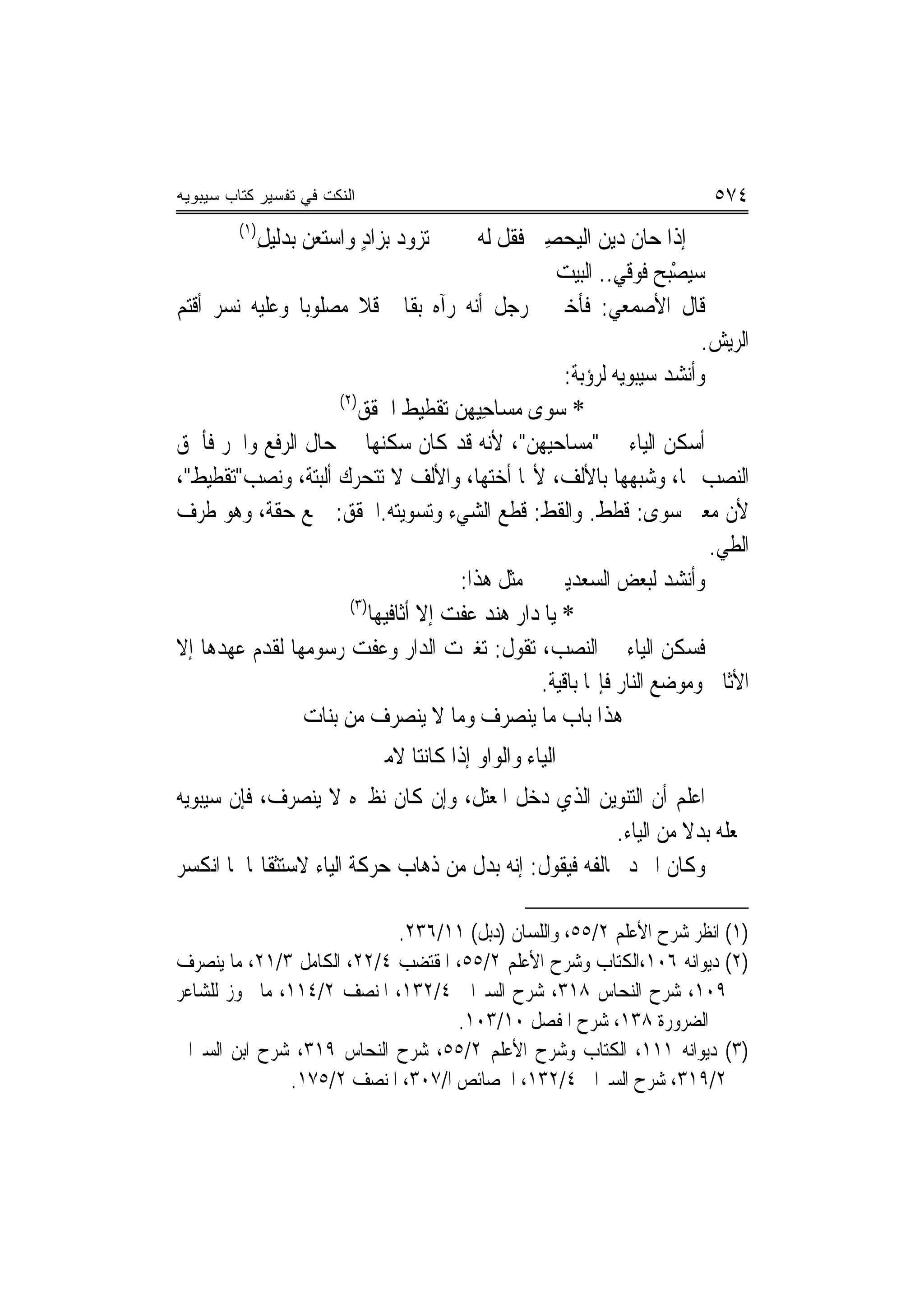 ‫ﺍﻟﻨﻜﺕ ﻓﻲ ﺘﻔﺴﻴﺭ ﻜﺘﺎﺏ ﺴﻴﺒﻭﻴﻪ‬                                                    ‫٤٧٥‬
         ‫)١(‬
               ‫ﺗﺰﻭﺩ ﺑﺰﺍﺩ ﻭﺍﺳﺘﻌﻦ ﺑ‪‬ﺪﻟﻴﻞ‬
               ‫ِ‬      ‫‪‬‬      ‫ٍ‬                ‫ﺇﺫﺍ ﺣﺎﻥ ﺩﻳﻦ ﺍﻟﻴﺤﺼِﱯ ﻓ ﹸﻞ ﻟﻪ‬
                                                  ‫ﻘ‬       ‫ﹶ ‪ ‬‬
                                                         ‫‪‬ﻴﺼْﺒﺢ ﻓﹾﻮﻗﻲ.. ﺍﻟﺒﻴﺖ‬
                                                                   ‫ﺳ ‪ِ ‬‬
‫ﻗﺎﻝ ﺍﻷﺻﻤﻌﻲ: ﻓﺄﺧﱪﱐ ﺭﺟﻞ ﺃﻧﻪ ﺭﺁﻩ ﺑﻘﺎﱄ ﻗﻼ ﻣﺼﻠﻮﺑ‪‬ﺎ ﻭﻋﻠﻴﻪ ﻧﺴﺮ ﺃﻗﺘﻢ‬
                                                                              ‫ﺍﻟﺮﻳﺶ.‬
                                                           ‫ﻭﺃﻧﺸﺪ ﺳﻴﺒﻮﻳﻪ ﻟﺮﺅﺑﺔ:‬
                     ‫)٢(‬
                         ‫* ﺳ ‪‬ﻯ ﻣﺴﺎﺣِﻴﻬﻦ ﺗﻘﹾﻄﻴﻂ ﺍ ﹸﻘ ‪‬‬
                         ‫ﹶ ﳊ ﹶﻖ‬          ‫‪‬‬             ‫‪‬ﻮ‬
‫ﺃﺳﻜﻦ ﺍﻟﻴﺎﺀ ﰲ "ﻣﺴﺎﺣﻴﻬﻦ"، ﻷﻧﻪ ﻗﺪ ﻛﺎﻥ ﺳﻜﻨﻬﺎ ﰲ ﺣﺎﻝ ﺍﻟﺮﻓﻊ ﻭﺍﳉﺮ ﻓﺄﳊﻖ‬
‫ﺍﻟﻨﺼﺐ ‪‬ﺎ، ﻭﺷﺒﻬﻬﺎ ﺑﺎﻷﻟﻒ، ﻷ‪‬ﺎ ﺃﺧﺘﻬﺎ، ﻭﺍﻷﻟﻒ ﻻ ﺗﺘﺤﺮﻙ ﺃﻟﺒﺘﺔ، ﻭﻧﺼﺐ"ﺗﻘﻄﻴﻂ"،‬
‫ﻷﻥ ﻣﻌﲎ ﺳﻮﻯ: ﻗﻄﻂ. ﻭﺍﻟﻘﻂ: ﻗﻄﻊ ﺍﻟﺸﻲﺀ ﻭﺗﺴﻮﻳﺘﻪ.ﺍﳊﻘﻖ: ﲨﻊ ﺣﻘﺔ، ﻭﻫﻮ ﻃﺮﻑ‬
                                                                               ‫ﺍﻟﻄﻲ.‬
                                           ‫ﻭﺃﻧﺸﺪ ﻟﺒﻌﺾ ﺍﻟﺴﻌﺪﻳﲔ ﰲ ﻣﺜﻞ ﻫﺬﺍ:‬
                       ‫)٣(‬
                           ‫* ﻳﺎ ﺩ‪‬ﺍﺭ ﻫﻨ‪‬ﺪ ﻋﻔﺖ ﺇﻻ ﺃﺛﺎﻓﻴﻬ‪‬ﺎ‬
                                       ‫‪‬ﹶ ‪‬‬        ‫‪‬‬
‫ﻓﺴﻜﻦ ﺍﻟﻴﺎﺀ ﰲ ﺍﻟﻨﺼﺐ، ﺗﻘﻮﻝ: ﺗﻐﲑﺕ ﺍﻟﺪﺍﺭ ﻭﻋﻔﺖ ﺭﺳﻮﻣﻬﺎ ﻟﻘﺪﻡ ﻋﻬﺪﻫﺎ ﺇﻻ‬
                                                       ‫ﺍﻷﺛﺎﰲ ﻭﻣﻮﺿﻊ ﺍﻟﻨﺎﺭ ﻓﺈ‪‬ﺎ ﺑﺎﻗﻴﺔ.‬
                ‫ﻫﺬﺍ ﺑﺎﺏ ﻣﺎ ﻳﻨﺼﺮﻑ ﻭﻣﺎ ﻻ ﻳﻨﺼﺮﻑ ﻣﻦ ﺑﻨﺎﺕ‬
                              ‫ﺍﻟﻴﺎﺀ ﻭﺍﻟﻮﺍﻭ ﺇﺫﺍ ﻛﺎﻧﺘﺎ ﻻﻣﲔ‬
‫ﺍﻋﻠﻢ ﺃﻥ ﺍﻟﺘﻨﻮﻳﻦ ﺍﻟﺬﻱ ﺩﺧﻞ ﺍﳌﻌﺘﻞ، ﻭﺇﻥ ﻛﺎﻥ ﻧﻈﲑﻩ ﻻ ﻳﻨﺼﺮﻑ، ﻓﺈﻥ ﺳﻴﺒﻮﻳﻪ‬
                                                         ‫ﳚﻌﻠﻪ ﺑﺪﻻ ﻣﻦ ﺍﻟﻴﺎﺀ.‬
                                                                   ‫ﹰ‬
‫ﻭﻛﺎﻥ ﺍﳌﱪﺩ ﳜﺎﻟﻔﻪ ﻓﻴﻘﻮﻝ: ﺇﻧﻪ ﺑﺪﻝ ﻣﻦ ﺫﻫﺎﺏ ﺣﺮﻛﺔ ﺍﻟﻴﺎﺀ ﻻﺳﺘﺜﻘﺎﳍﺎ ﳌﺎ ﺍﻧﻜﺴﺮ‬

                            ‫)١( ﺍﻧﻈﺮ ﺷﺮﺡ ﺍﻷﻋﻠﻢ ٢/٥٥، ﻭﺍﻟﻠﺴﺎﻥ )ﺩﺑﻞ( ١١/٦٣٢.‬
‫)٢( ﺩﻳﻮﺍﻧﻪ ٦٠١،ﺍﻟﻜﺘﺎﺏ ﻭﺷﺮﺡ ﺍﻷﻋﻠﻢ ٢/٥٥، ﺍﳌﻘﺘﻀﺐ ٤/٢٢، ﺍﻟﻜﺎﻣﻞ ٣/١٢، ﻣﺎ ﻳﻨﺼﺮﻑ‬
‫٩٠١، ﺷﺮﺡ ﺍﻟﻨﺤﺎﺱ ٨١٣، ﺷﺮﺡ ﺍﻟﺴﲑﺍﰲ ٤/٢٣١، ﺍﳌﻨﺼﻒ ٢/٤١١، ﻣﺎ ﳚﻮﺯ ﻟﻠﺸﺎﻋﺮ‬
                                   ‫ﰲ ﺍﻟﻀﺮﻭﺭﺓ ٨٣١، ﺷﺮﺡ ﺍﳌﻔﺼﻞ ٠١/٣٠١.‬
‫)٣( ﺩﻳﻮﺍﻧﻪ ١١١، ﺍﻟﻜﺘﺎﺏ ﻭﺷﺮﺡ ﺍﻷﻋﻠﻢ ٢/٥٥، ﺷﺮﺡ ﺍﻟﻨﺤﺎﺱ ٩١٣، ﺷﺮﺡ ﺍﺑﻦ ﺍﻟﺴﲑﺍﰲ‬
               ‫٢/٩١٣، ﺷﺮﺡ ﺍﻟﺴﲑﺍﰲ ٤/٢٣١، ﺍﳋﺼﺎﺋﺺ ﺍ/٧٠٣، ﺍﳌﻨﺼﻒ ٢/٥٧١.‬
 