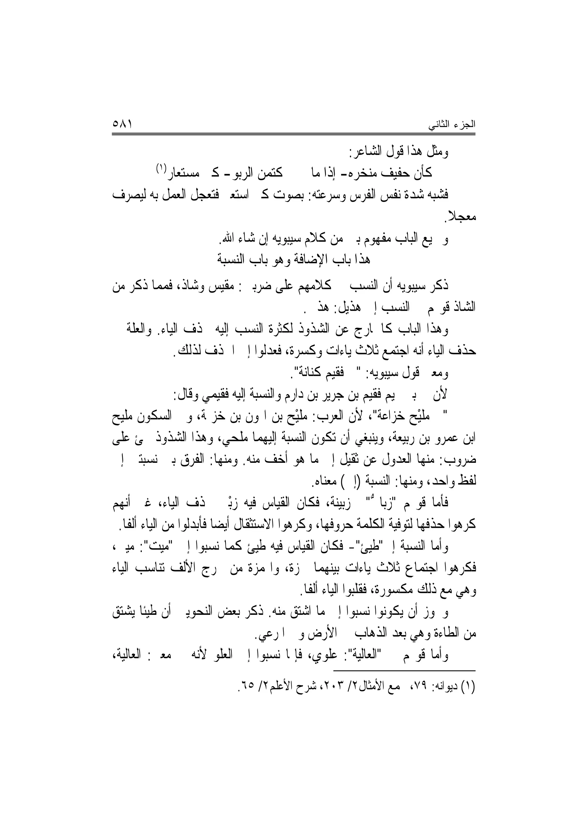 ‫١٨٥‬                                                                      ‫ﺍﻟﺠﺯﺀ ﺍﻟﺜﺎﻨﻲ‬

                                                ‫ﻭﻣﺜﻞ ﻫﺬﺍ ﻗﻮﻝ ﺍﻟﺸﺎﻋﺮ:‬
       ‫)١(‬
           ‫ﻛﺘﻤﻦ ﺍﻟ ‪‬ﺑﻮ- ﻛﲑ ﻣﺴ‪‬ﺘﻌﺎﺭ‬
                 ‫‪‬‬      ‫‪ ‬ﺮ ‪‬‬          ‫ﻛﺄﻥ ﺣﻔﻴﻒ ﻣﻨﺨ‪‬ﺮﻩ- ﺇﺫﺍ ﻣﺎ‬
                                                    ‫‪‬‬
‫ﻓﺸﺒﻪ ﺷﺪﺓ ﻧﻔﺲ ﺍﻟﻔﺮﺱ ﻭﺳﺮﻋﺘﻪ: ﺑﺼﻮﺕ ﻛﲑ ﺍﺳﺘﻌﲑ ﻓﺘﻌﺠﻞ ﺍﻟﻌﻤﻞ ﺑﻪ ﻟﻴﺼﺮﻑ‬
                                                                   ‫ﻣﻌﺠﻼ.‬
                                                                     ‫ﹰ‬
                     ‫ﻭﲨﻴﻊ ﺍﻟﺒﺎﺏ ﻣﻔﻬﻮﻡ ‪‬ﲔ ﻣﻦ ﻛﻼﻡ ﺳﻴﺒﻮﻳﻪ ﺇﻥ ﺷﺎﺀ ﺍﷲ.‬
                                                  ‫ﺑ‬
                     ‫ﻫﺬﺍ ﺑﺎﺏ ﺍﻹﺿﺎﻓﺔ ﻭﻫﻮ ﺑﺎﺏ ﺍﻟﻨﺴﺒﺔ‬
‫ﺫﻛﺮ ﺳﻴﺒﻮﻳﻪ ﺃﻥ ﺍﻟﻨﺴﺐ ﰲ ﻛﻼﻣﻬﻢ ﻋﻠﻰ ﺿﺮﺑﲔ: ﻣﻘﻴﺲ ﻭﺷﺎﺫ، ﻓﻤﻤﺎ ﺫﻛﺮ ﻣﻦ‬
                                              ‫ﺍﻟﺸﺎﺫ ﻗﻮﳍﻢ ﰲ ﺍﻟﻨﺴﺐ ﺇﱃ ﻫﺬﻳﻞ: ﻫﺬﱄ.‬
‫ﻭﻫﺬﺍ ﺍﻟﺒﺎﺏ ﻛﺎﳋﺎﺭﺝ ﻋﻦ ﺍﻟﺸﺬﻭﺫ ﻟﻜﺜﺮﺓ ﺍﻟﻨﺴﺐ ﺇﻟﻴﻪ ﲝﺬﻑ ﺍﻟﻴﺎﺀ. ﻭﺍﻟﻌﻠﺔ ﰲ‬
                ‫ﺣﺬﻑ ﺍﻟﻴﺎﺀ ﺃﻧﻪ ﺍﺟﺘﻤﻊ ﺛﻼﺙ ﻳﺎﺀﺍﺕ ﻭﻛﺴﺮﺓ، ﻓﻌﺪﻟﻮﺍ ﺇﱃ ﺍﳊﺬﻑ ﻟﺬﻟﻚ.‬
                                           ‫ﻭﻣﻌﲎ ﻗﻮﻝ ﺳﻴﺒﻮﻳﻪ: "ﰲ ﻓﻘﻴﻢ ﻛﻨﺎﻧﺔ".‬
                ‫ﻷﻥ ﰲ ﺑﲏ ﲤﻴﻢ ﻓﻘﻴﻢ ﺑﻦ ﺟﺮﻳﺮ ﺑﻦ ﺩﺍﺭﻡ ﻭﺍﻟﻨﺴﺒﺔ ﺇﻟﻴﻪ ﻓﻘﻴﻤﻲ ﻭﻗﺎﻝ:‬
‫"ﰲ ﻣﻠﻴْﺢ ﺧﺰ‪‬ﺍﻋ‪‬ﺔ"، ﻷﻥ ﺍﻟﻌﺮﺏ: ‪‬ﻠْﻴ ‪ ‬ﺑﻦ ﺍﳍﻮﻥ ﺑﻦ ﺧﺰﳝﺔ، ﻭﰲ ﺍﻟﺴﻜﻮﻥ ﻣﻠﻴﺢ‬
                                          ‫ﻣﹶ ﺢ‬                        ‫‪‬ﹶ ‪‬‬
‫ﺍﺑﻦ ﻋﻤﺮﻭ ﺑﻦ ﺭﺑﻴﻌﺔ، ﻭﻳﻨﺒﻐﻲ ﺃﻥ ﺗﻜﻮﻥ ﺍﻟﻨﺴﺒﺔ ﺇﻟﻴﻬﻤﺎ ‪‬ﻠﺤﻲ، ﻭﻫﺬﺍ ﺍﻟﺸﺬﻭﺫ ﳚﺊ ﻋﻠﻰ‬
                                ‫ﻣ‬
‫ﺿﺮﻭﺏ: ﻣﻨﻬﺎ ﺍﻟﻌﺪﻭﻝ ﻋﻦ ﺛﻘﻴﻞ ﺇﱃ ﻣﺎ ﻫﻮ ﺃﺧﻒ ﻣﻨﻪ. ﻭﻣﻨﻬﺎ: ﺍﻟﻔﺮﻕ ﺑﲔ ﻧﺴﺒﺘﲔ ﺇﱃ‬
                                                 ‫ﻟﻔﻆ ﻭﺍﺣﺪ، ﻭﻣﻨﻬﺎ: ﺍﻟﻨﺴﺒﺔ )ﺇﱃ( ﻣﻌﻨﺎﻩ.‬
‫ﻓﺄﻣﺎ ﻗﻮﳍﻢ "ﺯ‪‬ﺑﺎ ﱡ"ﰲ ﺯﺑﻴﻨﺔ، ﻓﻜﺎﻥ ﺍﻟﻘﻴﺎﺱ ﻓﻴﻪ ﺯْﺑﲏ ﲝﺬﻑ ﺍﻟﻴﺎﺀ، ﻏﲑ ﺃ‪‬ﻬﻢ‬
   ‫ﻧ‬                        ‫‪ ‬‬                                  ‫ﱐ‬
 ‫ﻛﺮﻫﻮﺍ ﺣﺬﻓﻬﺎ ﻟﺘﻮﻓﻴﺔ ﺍﻟﻜﻠﻤﺔ ﺣﺮﻭﻓﻬﺎ، ﻭﻛﺮﻫﻮﺍ ﺍﻻﺳﺘﺜﻘﺎﻝ ﺃﻳﻀ‪‬ﺎ ﻓﺄﺑﺪﻟﻮﺍ ﻣﻦ ﺍﻟﻴﺎﺀ ﺃﻟﻔﹰﺎ.‬
‫ﻭﺃﻣﺎ ﺍﻟﻨﺴﺒﺔ ﺇﱄ"ﻃﻴﺊ"- ﻓﻜﺎﻥ ﺍﻟﻘﻴﺎﺱ ﻓﻴﻪ ﻃﻴﺊ ﻛﻤﺎ ﻧﺴﺒﻮﺍ ﺇﱃ "ﻣﻴﺖ": ﻣﻴﱵ،‬
‫ﻓﻜﺮﻫﻮﺍ ﺍﺟﺘﻤﺎﻉ ﺛﻼﺙ ﻳﺎﺀﺍﺕ ﺑﻴﻨﻬﻤﺎ ﳘﺰﺓ، ﻭﺍﳍﻤﺰﺓ ﻣﻦ ﳐﺮﺝ ﺍﻷﻟﻒ ﺗﻨﺎﺳﺐ ﺍﻟﻴﺎﺀ‬
                                             ‫ﻭﻫﻲ ﻣﻊ ﺫﻟﻚ ﻣﻜﺴﻮﺭﺓ، ﻓﻘﻠﺒﻮﺍ ﺍﻟﻴﺎﺀ ﺃﻟﻔﹰﺎ.‬
‫ﻭﳚﻮﺯ ﺃﻥ ﻳﻜﻮﻧﻮﺍ ﻧﺴﺒﻮﺍ ﺇﱃ ﻣﺎ ﺍﺷﺘﻖ ﻣﻨﻪ. ﺫﻛﺮ ﺑﻌﺾ ﺍﻟﻨﺤﻮﻳﲔ ﺃﻥ ﻃﻴﺌﹰﺎ ﻳﺸﺘﻖ‬
                                   ‫ﻣﻦ ﺍﻟﻄﺎﺀﺓ ﻭﻫﻲ ﺑﻌﺪ ﺍﻟﺬﻫﺎﺏ ﰲ ﺍﻷﺭﺽ ﻭﰲ ﺍﳌﺮﻋﻲ.‬
‫ﻭﺃﻣﺎ ﻗﻮﳍﻢ ﰲ "ﺍﻟﻌﺎﻟﻴﺔ": ﻋﻠﻮﻱ، ﻓﺈﳕﺎ ﻧﺴﺒﻮﺍ ﺇﱃ ﺍﻟﻌﻠﻮ ﻷﻧﻪ ﰲ ﻣﻌﲎ: ﺍﻟﻌﺎﻟﻴﺔ،‬
                            ‫)١( ﺩﻳﻮﺍﻧﻪ: ٩٧، ﳎﻤﻊ ﺍﻷﻣﺜﺎﻝ٢/ ٣٠٢، ﺷﺮﺡ ﺍﻷﻋﻠﻢ٢/ ٥٦.‬
 