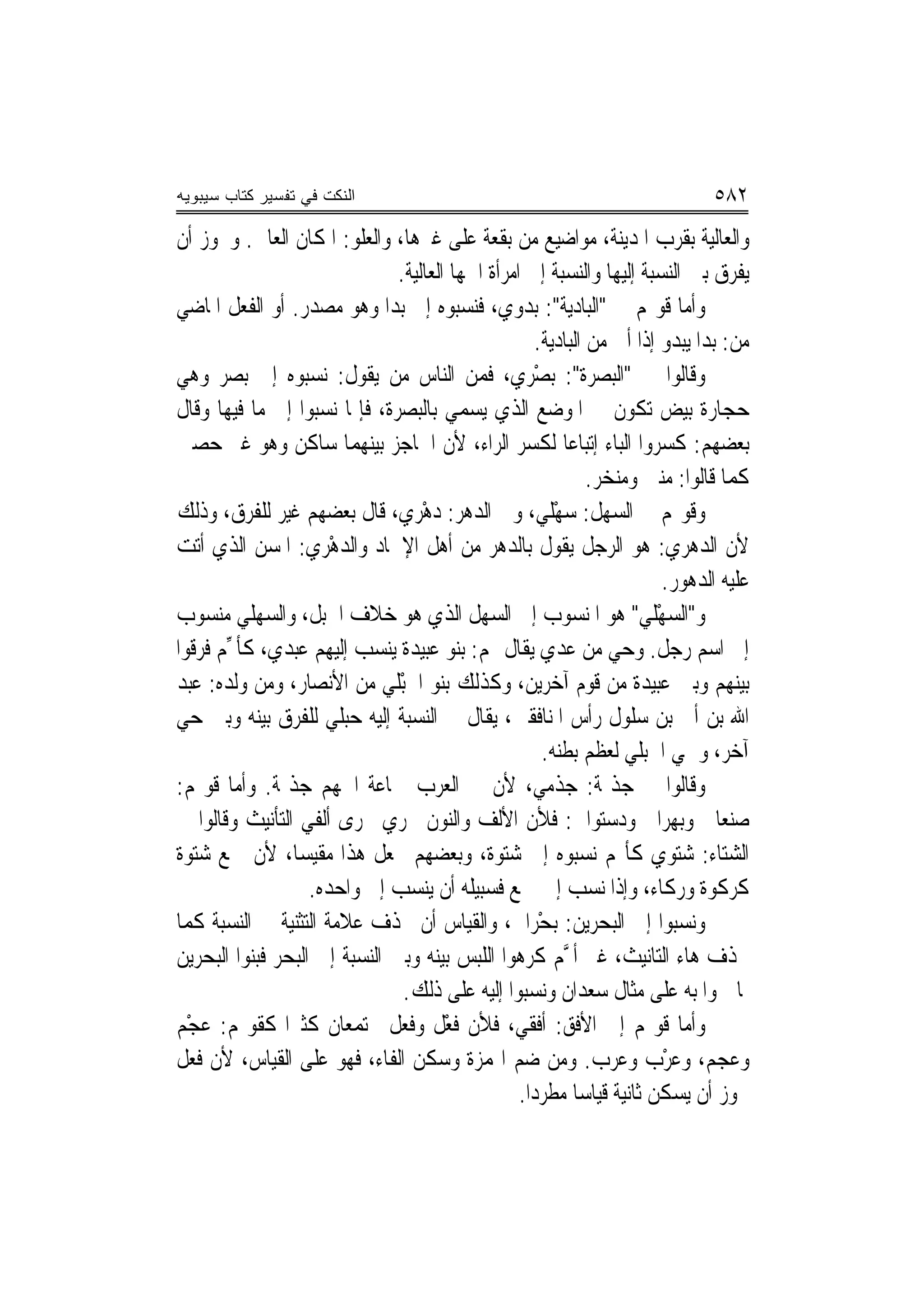 ‫ﺍﻟﻨﻜﺕ ﻓﻲ ﺘﻔﺴﻴﺭ ﻜﺘﺎﺏ ﺴﻴﺒﻭﻴﻪ‬                                                     ‫٢٨٥‬
‫ﻭﺍﻟﻌﺎﻟﻴﺔ ﺑﻘﺮﺏ ﺍﳌﺪﻳﻨﺔ، ﻣﻮﺍﺿﻴﻊ ﻣﻦ ﺑﻘﻌﺔ ﻋﻠﻰ ﻏﲑﻫﺎ، ﻭﺍﻟﻌﻠﻮ: ﺍﳌﻜﺎﻥ ﺍﻟﻌﺎﱄ. ﻭﳚﻮﺯ ﺃﻥ‬
                               ‫ﻳﻔﺮﻕ ﺑﲔ ﺍﻟﻨﺴﺒﺔ ﺇﻟﻴﻬﺎ ﻭﺍﻟﻨﺴﺒﺔ ﺇﱃ ﺍﻣﺮﺃﺓ ﺍﲰﻬﺎ ﺍﻟﻌﺎﻟﻴﺔ.‬
‫ﻭﺃﻣﺎ ﻗﻮﳍﻢ ﰲ "ﺍﻟﺒﺎﺩﻳﺔ": ﺑﺪﻭﻱ، ﻓﻨﺴﺒﻮﻩ ﺇﱃ ﺑﺪ‪‬ﺍ ﻭﻫﻮ ﻣﺼﺪﺭ. ﺃﻭ ﺍﻟﻔﻌﻞ ﺍﳌﺎﺿﻲ‬
                                               ‫‪‬‬
                                                      ‫ﻣﻦ: ﺑﺪﺍ ﻳﺒﺪﻭ ﺇﺫﺍ ﺃﰐ ﻣﻦ ﺍﻟﺒﺎﺩﻳﺔ.‬
‫ﻭﻗﺎﻟﻮﺍ ﰲ "ﺍﻟﺒﺼﺮﺓ": ﺑﺼْﺮﻱ، ﻓﻤﻦ ﺍﻟﻨﺎﺱ ﻣﻦ ﻳﻘﻮﻝ: ﻧﺴﺒﻮﻩ ﺇﱃ ﺑﺼﺮ ﻭﻫﻲ‬
                                                 ‫‪‬‬
‫ﺣﺠﺎﺭﺓ ﺑﻴﺾ ﺗﻜﻮﻥ ﰲ ﺍﳌﻮﺿﻊ ﺍﻟﺬﻱ ﻳﺴﻤﻲ ﺑﺎﻟﺒﺼﺮﺓ، ﻓﺈﳕﺎ ﻧﺴﺒﻮﺍ ﺇﱃ ﻣﺎ ﻓﻴﻬﺎ ﻭﻗﺎﻝ‬
‫ﺑﻌﻀﻬﻢ: ﻛﺴﺮﻭﺍ ﺍﻟﺒﺎﺀ ﺇﺗﺒﺎﻋ‪‬ﺎ ﻟﻜﺴﺮ ﺍﻟﺮﺍﺀ، ﻷﻥ ﺍﳊﺎﺟﺰ ﺑﻴﻨﻬﻤﺎ ﺳﺎﻛﻦ ﻭﻫﻮ ﻏﲑ ﺣﺼﲔ‬
                                                               ‫ﻛﻤﺎ ﻗﺎﻟﻮﺍ: ﻣﻨﱳ ﻭﻣﻨﺨﺮ.‬
‫ﻭﻗﻮﳍﻢ ﰲ ﺍﻟﺴﻬﻞ: ﺳﻬْﻠﻲ، ﻭﰲ ﺍﻟﺪﻫﺮ: ﺩﻫْﺮﻱ، ﻗﺎﻝ ﺑﻌﻀﻬﻢ ﻏ‪‬ﺮ ﻟﻠﻔﺮﻕ، ﻭﺫﻟﻚ‬
               ‫ﹸﻴ‬              ‫‪ ‬‬                     ‫‪ ‬‬
‫ﻷﻥ ﺍﻟﺪﻫﺮﻱ: ﻫﻮ ﺍﻟﺮﺟﻞ ﻳﻘﻮﻝ ﺑﺎﻟﺪﻫﺮ ﻣﻦ ﺃﻫﻞ ﺍﻹﳊﺎﺩ ﻭﺍﻟﺪﻫْﺮﻱ: ﺍﳌﺴﻦ ﺍﻟﺬﻱ ﺃﺗﺖ‬
                       ‫‪‬‬
                                                                         ‫ﻋﻠﻴﻪ ﺍﻟﺪﻫﻮﺭ.‬
‫ﻭ"ﺍﻟﺴﻬْﻠﻲ" ﻫﻮ ﺍﳌﻨﺴﻮﺏ ﺇﱃ ﺍﻟﺴﻬﻞ ﺍﻟﺬﻱ ﻫﻮ ﺧﻼﻑ ﺍﳉﺒﻞ، ﻭﺍﻟﺴﻬﻠﻲ ﻣﻨﺴﻮﺏ‬          ‫‪ ‬‬
‫ﺇﱃ ﺍﺳﻢ ﺭﺟﻞ. ﻭﺣﻲ ﻣﻦ ﻋﺪﻱ ﻳﻘﺎﻝ ﳍﻢ: ﺑﻨﻮ ﻋﺒﻴﺪﺓ ﻳﻨﺴﺐ ﺇﻟﻴﻬﻢ ﻋﺒﺪﻱ، ﻛﺄ ﱢﻢ ﻓﺮﻗﻮﺍ‬
       ‫‪‬‬
‫ﺑﻴﻨﻬﻢ ﻭﺑﲔ ﻋﺒﻴﺪﺓ ﻣﻦ ﻗﻮﻡ ﺁﺧﺮﻳﻦ، ﻭﻛﺬﻟﻚ ﺑﻨﻮ ﺍﳋﺒْﻠﻲ ﻣﻦ ﺍﻷﻧﺼﺎﺭ، ﻭﻣﻦ ﻭﻟﺪﻩ: ﻋﺒﺪ‬
                                ‫ﹸ‬
‫ﺍﷲ ﺑﻦ ﹸﺃ ‪ ‬ﺑﻦ ﺳﻠﻮﻝ ﺭﺃﺱ ﺍﳌﻨﺎﻓﻘﲔ، ﻳﻘﺎﻝ ﰲ ﺍﻟﻨﺴﺒﺔ ﺇﻟﻴﻪ ‪‬ﺒﻠ ‪ ‬ﻟﻠﻔﺮﻕ ﺑﻴﻨﻪ ﻭﺑﲔ ﺣﻲ‬
                     ‫ﺣﻲ‬                                                    ‫ﰊ‬
                                                        ‫ﺁﺧﺮ، ﻭﲰﻲ ﺍﳊﺒﻠﻲ ﻟﻌﻈﻢ ﺑﻄﻨﻪ.‬
‫ﻭﻗﺎﻟﻮﺍ ﰲ ﺟﺬﳝﺔ: ﺟﺬﻣﻲ، ﻷﻥ ﰲ ﺍﻟﻌﺮﺏ ﲨﺎﻋﺔ ﺍﲰﻬﻢ ﺟﺬﳝﺔ. ﻭﺃﻣﺎ ﻗﻮﳍﻢ:‬
‫ﺻﻨﻌﺎﱐ ﻭﺑ‪‬ﻬﺮﺍﱐ ﻭﺩﺳﺘﻮﺍﱐ: ﻓﻸﻥ ﺍﻷﻟﻒ ﻭﺍﻟﻨﻮﻥ ﲡﺮﻱ ﳎﺮﻯ ﺃﻟﻔﻲ ﺍﻟﺘﺄﻧﻴﺚ ﻭﻗﺎﻟﻮﺍ ﰲ‬
‫ﺍﻟﺸﺘﺎﺀ: ﺷﺘﻮﻱ ﻛﺄ‪‬ﻢ ﻧﺴﺒﻮﻩ ﺇﱃ ﺷﺘﻮﺓ، ﻭﺑﻌﻀﻬﻢ ﳚﻌﻞ ﻫﺬﺍ ﻣﻘﻴﺴ‪‬ﺎ، ﻷﻥ ﲨﻊ ﺷﺘﻮﺓ‬
                   ‫ﻛﺮﻛﻮﺓ ﻭﺭﻛﺎﺀ، ﻭﺇﺫﺍ ﻧﺴﺐ ﺇﱃ ﲨﻊ ﻓﺴﺒﻴﻠﻪ ﺃﻥ ﻳﻨﺴﺐ ﺇﱃ ﻭﺍﺣﺪﻩ.‬
‫ﻭﻧﺴﺒﻮﺍ ﺇﱃ ﺍﻟﺒﺤﺮﻳﻦ: ‪‬ﺑﺤْﺮﺍﱐ، ﻭﺍﻟﻘﻴﺎﺱ ﺃﻥ ﲢﺬﻑ ﻋﻼﻣﺔ ﺍﻟﺘﺜﻨﻴﺔ ﰲ ﺍﻟﻨﺴﺒﺔ ﻛﻤﺎ‬
                                                 ‫ﹼ‬
‫ﲢﺬﻑ ﻫﺎﺀ ﺍﻟﺘﺎﻧﻴﺚ، ﻏﲑ ﺃ ﱠﻢ ﻛﺮﻫﻮﺍ ﺍﻟﻠﺒﺲ ﺑﻴﻨﻪ ﻭﺑﲔ ﺍﻟﻨﺴﺒﺔ ﺇﱃ ﺍﻟﺒﺤﺮ ﻓﺒﻨﻮﺍ ﺍﻟﺒﺤﺮﻳﻦ‬
                                                           ‫‪‬‬
                                ‫ﳌﺎ ﲰﻮﺍ ﺑﻪ ﻋﻠﻰ ﻣﺜﺎﻝ ﺳﻌﺪﺍﻥ ﻭﻧﺴﺒﻮﺍ ﺇﻟﻴﻪ ﻋﻠﻰ ﺫﻟﻚ.‬
‫ﻭﺃﻣﺎ ﻗﻮﳍﻢ ﺇﱃ ﺍﻷﻓﻖ: ﹶﺃﻓﹶﻘﻲ، ﻓﻸﻥ ﻓﻌْﻞ ﻭﻓﻌ‪‬ﻞ ﳚﺘﻤﻌﺎﻥ ﻛﺜﲑ‪‬ﺍ ﻛﻘﻮﳍﻢ: ﻋﺠْﻢ‬
    ‫‪‬‬                            ‫ﹸ ﹶ‬              ‫‪‬‬
‫ﻭﻋﺠ‪‬ﻢ، ﻭﻋﺮﺏ ﻭﻋﺮ‪‬ﺏ. ﻭﻣﻦ ﺿﻢ ﺍﳍﻤﺰﺓ ﻭﺳﻜﻦ ﺍﻟﻔﺎﺀ، ﻓﻬﻮ ﻋﻠﻰ ﺍﻟﻘﻴﺎﺱ، ﻷﻥ ﻓﻌﻞ‬ ‫‪  ْ‬‬          ‫‪‬‬
                                                   ‫ﳚﻮﺯ ﺃﻥ ﻳﺴﻜﻦ ﺛﺎﻧﻴﺔ ﻗﻴﺎﺳ‪‬ﺎ ﻣﻄﺮﺩ‪‬ﺍ.‬
 