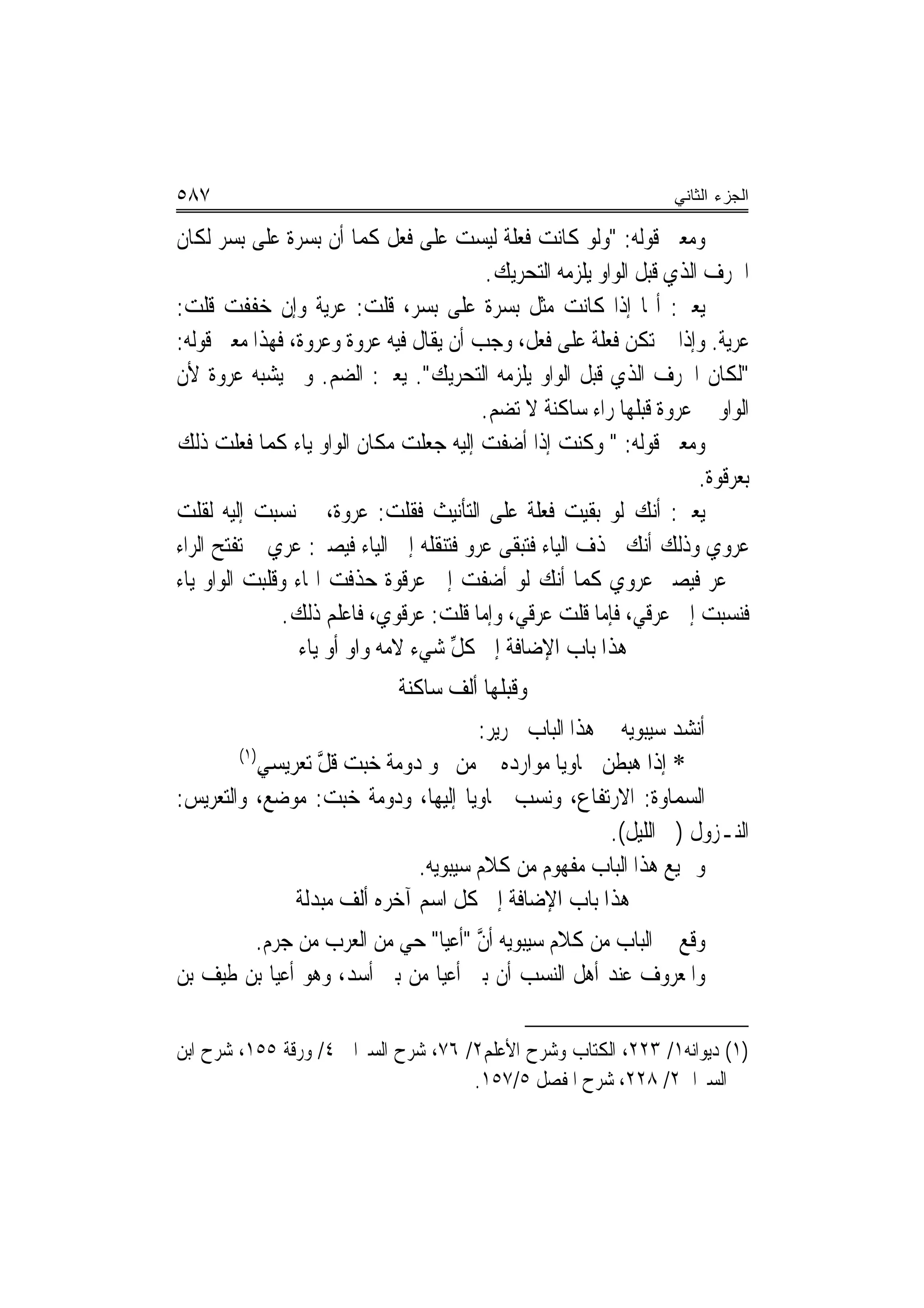 ‫٧٨٥‬                                                                ‫ﺍﻟﺠﺯﺀ ﺍﻟﺜﺎﻨﻲ‬

‫ﻭﻣﻌﲎ ﻗﻮﻟﻪ: "ﻭﻟﻮ ﻛﺎﻧﺖ ﻓ ‪‬ﻠﺔ ﻟﻴﺴﺖ ﻋﻠﻰ ﻓ ‪‬ﻞ ﻛﻤﺎ ﺃﻥ ‪‬ﺑ ‪‬ﺮﺓ ﻋﻠﻰ ‪‬ﺑ ‪‬ﺮ ﻟﻜﺎﻥ‬
       ‫ﺴ‬         ‫ﺴ‬             ‫ﹸﻌ‬              ‫ﹸﻌ‬
                                          ‫ﺍﳊﺮﻑ ﺍﻟﺬﻱ ﻗﺒﻞ ﺍﻟﻮﺍﻭ ﻳﻠﺰﻣﻪ ﺍﻟﺘﺤﺮﻳﻚ.‬
                                           ‫‪‬‬
‫ﻳﻌﲏ: ﺃ‪‬ﺎ ﺇﺫﺍ ﻛﺎﻧﺖ ﻣﺜﻞ ‪‬ﺑ ‪‬ﺮﺓ ﻋﻠﻰ ‪‬ﺑ ‪‬ﺮ، ﻗﻠﺖ: ﻋ ‪‬ﻳﺔ ﻭﺇﻥ ﺧﻔﻔﺖ ﻗﻠﺖ:‬
                      ‫‪‬ﺮ‬          ‫ﺴ‬          ‫ﺴ‬
‫‪‬ﺮﻳﺔ. ﻭﺇﺫﺍ ﱂ ﺗﻜﻦ ﻓ ‪‬ﻠﺔ ﻋﻠﻰ ﻓ ‪‬ﻞ، ﻭﺟﺐ ﺃﻥ ﻳﻘﺎﻝ ﻓﻴﻪ ‪‬ﺮﻭﺓ ﻭﻋﺮﻭﺓ، ﻓﻬﺬﺍ ﻣﻌﲎ ﻗﻮﻟﻪ:‬
                            ‫ﻋ‬                     ‫ﹸﻌ‬      ‫ﹸﻌ‬                ‫ﻋ‬
‫"ﻟﻜﺎﻥ ﺍﳊﺮﻑ ﺍﻟﺬﻱ ﻗﺒﻞ ﺍﻟﻮﺍﻭ ﻳﻠﺰﻣﻪ ﺍﻟﺘﺤﺮﻳﻚ". ﻳﻌﲏ: ﺍﻟﻀﻢ. ﻭﱂ ﻳﺸﺒﻪ ﻋﺮﻭﺓ ﻷﻥ‬
                                         ‫ﺍﻟﻮﺍﻭ ﰲ ﻋﺮﻭﺓ ﻗﺒﻠﻬﺎ ﺭﺍﺀ ﺳﺎﻛﻨﺔ ﻻ ﺗﻀﻢ.‬
‫ﻭﻣﻌﲎ ﻗﻮﻟﻪ: " ﻭﻛﻨﺖ ﺇﺫﺍ ﺃﺿﻔﺖ ﺇﻟﻴﻪ ﺟﻌﻠﹾﺖ ﻣﻜﺎﻥ ﺍﻟﻮﺍﻭ ﻳﺎﺀ ﻛﻤﺎ ﻓﻌﻠﹾﺖ ﺫﻟﻚ‬
                                                                       ‫ﺑﻌﺮﹸﻮﺓ.‬
                                                                          ‫ﻗ‬
‫ﻳﻌﲏ: ﺃﻧﻚ ﻟﻮ ﺑﻘﻴﺖ ﻓ ‪‬ﻠﺔ ﻋﻠﻰ ﺍﻟﺘﺄﻧﻴﺚ ﻓﻘﻠﺖ: ‪‬ﺮﻭﺓ، ﰒ ﻧﺴﺒﺖ ﺇﻟﻴﻪ ﻟﻘﻠﺖ‬
                          ‫ﻋ‬                       ‫ﹸﻌ‬
‫‪‬ﺮﻭﻱ ﻭﺫﻟﻚ ﺃﻧﻚ ﲢﺬﻑ ﺍﻟﻴﺎﺀ ﻓﺘﺒﻘﻰ ﻋﺮﻭ ﻓﺘﻨﻘﻠﻪ ﺇﱃ ﺍﻟﻴﺎﺀ ﻓﻴﺼﲑ: ﻋﺮﻱ ﰒ ﺗﻔﺘﺢ ﺍﻟﺮﺍﺀ‬    ‫ﻋ‬
‫ﰲ ﻋﺮ ﻓﻴﺼﲑ ﻋ‪‬ﺮﻭﻱ ﻛﻤﺎ ﺃﻧﻚ ﻟﻮ ﺃﺿﻔﺖ ﺇﱃ ﻋﺮﻗﻮﺓ ﺣﺬﻓﺖ ﺍﳍﺎﺀ ﻭﻗﻠﺒﺖ ﺍﻟﻮﺍﻭ ﻳﺎﺀ‬
                                                           ‫‪‬‬
               ‫ﻓﻨﺴﺒﺖ ﺇﱃ ﻋﺮﻗﻲ، ﻓﺈﻣﺎ ﻗﻠﺖ ﻋﺮﻗﻲ، ﻭﺇﻣﺎ ﻗﻠﺖ: ﻋﺮﻗﻮﻱ، ﻓﺎﻋﻠﻢ ﺫﻟﻚ.‬
                 ‫ﻫﺬﺍ ﺑﺎﺏ ﺍﻹﺿﺎﻓﺔ ﺇﱃ ﻛﻞ ﺷﻲﺀ ﻻﻣﻪ ﻭﺍﻭ ﺃﻭ ﻳﺎﺀ‬
                            ‫‪‬‬        ‫ﱢ‬
                              ‫ﻭﻗﺒﻠﻬﺎ ﺃﻟﻒ ﺳﺎﻛﻨﺔ‬
                                        ‫ﺃﻧﺸﺪ ﺳﻴﺒﻮﻳﻪ ﰲ ﻫﺬﺍ ﺍﻟﺒﺎﺏ ﳉﺮﻳﺮ:‬
        ‫)١(‬
            ‫* ﺇﺫﺍ ﻫﺒﻄﹾﻦ ﲰﺎﻭﻳ‪‬ﺎ ﻣﻮﺍﺭﺩﻩ ﻣﻦ ﳓﻮ ﺩﻭﻣ‪‬ﺔ ﺧﺒ‪‬ﺖ ﻗﻞ ﺗﻌﺮﻳﺴﻲ‬
            ‫ِ‬       ‫ﱠ‬                      ‫‪‬‬
‫ﺍﻟﺴﻤﺎﻭﺓ: ﺍﻻﺭﺗﻔﺎﻉ، ﻭﻧﺴﺐ ﲰﺎﻭﻳ‪‬ﺎ ﺇﻟﻴﻬﺎ، ﻭﺩﻭﻣﺔ ﺧﺒﺖ: ﻣﻮﺿﻊ، ﻭﺍﻟﺘﻌﺮﻳﺲ:‬
                                                         ‫ﺍﻟﻨـﺰﻭﻝ )ﰲ ﺍﻟﻠﻴﻞ(.‬
                                ‫ﻭﲨﻴﻊ ﻫﺬﺍ ﺍﻟﺒﺎﺏ ﻣﻔﻬﻮﻡ ﻣﻦ ﻛﻼﻡ ﺳﻴﺒﻮﻳﻪ.‬
                ‫‪  ‬ﺔ‬
                ‫ﻫﺬﺍ ﺑﺎﺏ ﺍﻹﺿﺎﻓﺔ ﺇﱃ ﻛﻞ ﺍﺳﻢ ﺁﺧﺮﻩ ﺃﻟﻒ ﻣﺒﺪﻟ ﹲ‬
        ‫ﻭﻗﻊ ﰲ ﺍﻟﺒﺎﺏ ﻣﻦ ﻛﻼﻡ ﺳﻴﺒﻮﻳﻪ ﺃﻥ "ﺃﻋﻴﺎ" ﺣﻲ ﻣﻦ ﺍﻟﻌﺮﺏ ﻣﻦ ﺟﺮﻡ.‬
                          ‫‪‬‬         ‫ﱠ‬
‫ﻭﺍﳌﻌﺮﻭﻑ ﻋﻨﺪ ﺃﻫﻞ ﺍﻟﻨﺴﺐ ﺃﻥ ﺑﲏ ﺃﻋﻴﺎ ﻣﻦ ﺑﲏ ﺃﺳﺪ، ﻭﻫﻮ ﺃﻋﻴﺎ ﺑﻦ ﻃﻴﻒ ﺑﻦ‬

‫)١( ﺩﻳﻮﺍﻧﻪ١/ ٣٢٢، ﺍﻟﻜﺘﺎﺏ ﻭﺷﺮﺡ ﺍﻷﻋﻠﻢ٢/ ٦٧، ﺷﺮﺡ ﺍﻟﺴﲑﺍﰲ ٤/ ﻭﺭﻗﺔ ٥٥١، ﺷﺮﺡ ﺍﺑﻦ‬
                                     ‫ﺍﻟﺴﲑﺍﰱ٢/ ٨٢٢، ﺷﺮﺡ ﺍﳌﻔﺼﻞ ٥/٧٥١.‬
 