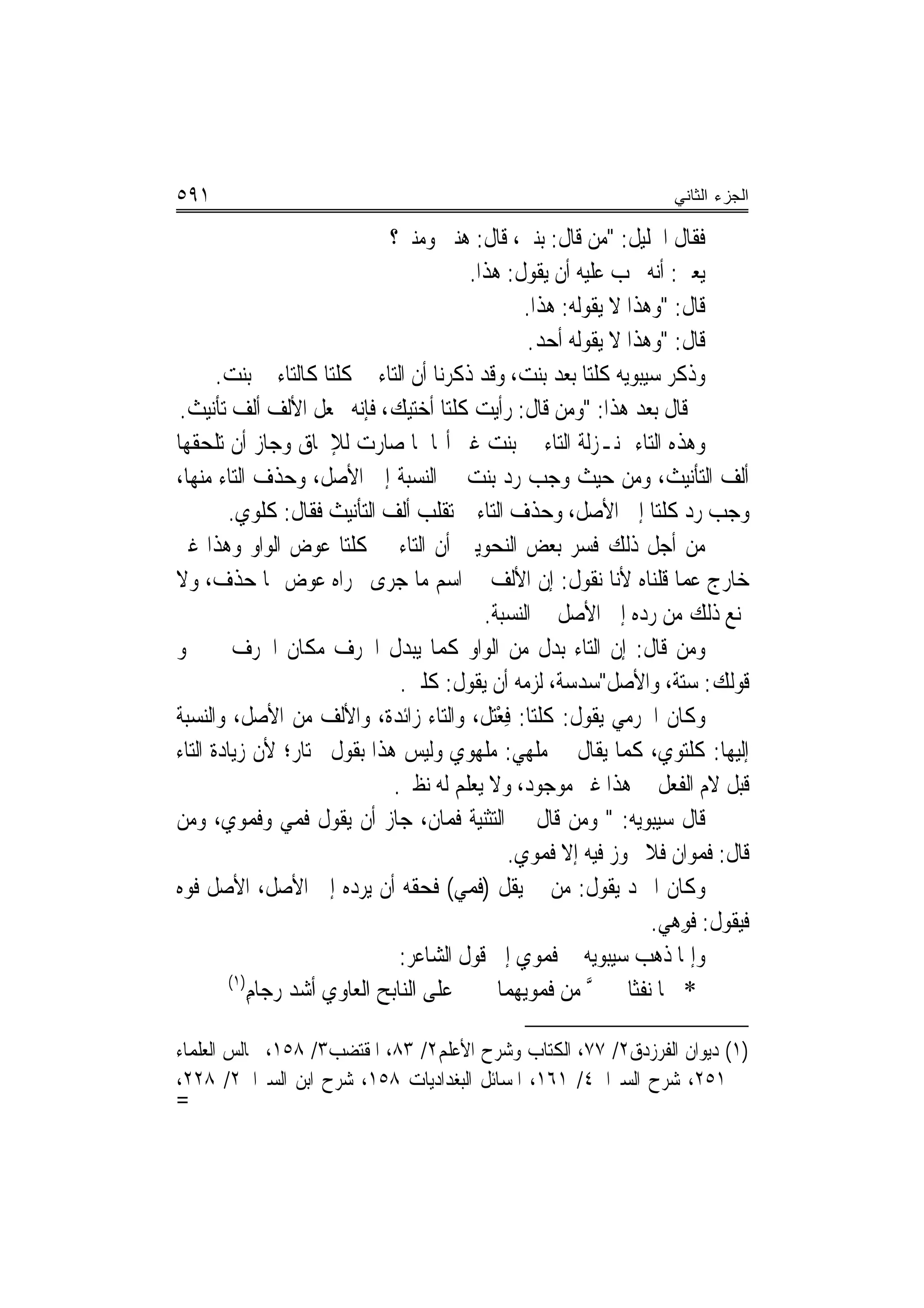 ‫١٩٥‬                                                                  ‫ﺍﻟﺠﺯﺀ ﺍﻟﺜﺎﻨﻲ‬

                              ‫ﻓﻘﺎﻝ ﺍﳋﻠﻴﻞ: "ﻣﻦ ﻗﺎﻝ: ﺑﻨﱵ، ﻗﺎﻝ: ﻫﻨﱵ ﻭﻣﻨﱵ؟‬
                                          ‫ﻳﻌﲏ: ﺃﻧﻪ ﳚﺐ ﻋﻠﻴﻪ ﺃﻥ ﻳﻘﻮﻝ: ﻫﺬﺍ.‬
                                                  ‫ﻗﺎﻝ: "ﻭﻫﺬﺍ ﻻ ﻳﻘﻮﻟﻪ: ﻫﺬﺍ.‬
                                                   ‫ﻗﺎﻝ: "ﻭﻫﺬﺍ ﻻ ﻳﻘﻮﻟﻪ ﺃﺣﺪ.‬
       ‫ﻭﺫﻛﺮ ﺳﻴﺒﻮﻳﻪ ﻛﻠﺘﺎ ﺑﻌﺪ ﺑﻨﺖ، ﻭﻗﺪ ﺫﻛﺮﻧﺎ ﺃﻥ ﺍﻟﺘﺎﺀ ﰲ ﻛﻠﺘﺎ ﻛﺎﻟﺘﺎﺀ ﰲ ﺑﻨﺖ.‬
 ‫ﰒ ﻗﺎﻝ ﺑﻌﺪ ﻫﺬﺍ: "ﻭﻣﻦ ﻗﺎﻝ: ﺭﺃﻳﺖ ﻛﻠﺘﺎ ﺃﺧﺘﻴﻚ، ﻓﺈﻧﻪ ﳚﻌﻞ ﺍﻷﻟﻒ ﺃﻟﻒ ﺗﺄﻧﻴﺚ.‬
‫ﻭﻫﺬﻩ ﺍﻟﺘﺎﺀ ﲟﻨـﺰﻟﺔ ﺍﻟﺘﺎﺀ ﰲ ﺑﻨﺖ ﻏﲑ ﺃ‪‬ﺎ ﳌﺎ ﺻﺎﺭﺕ ﻟﻺﳊﺎﻕ ﻭﺟﺎﺯ ﺃﻥ ﺗﻠﺤﻘﻬﺎ‬
‫ﺃﻟﻒ ﺍﻟﺘﺄﻧﻴﺚ، ﻭﻣﻦ ﺣﻴﺚ ﻭﺟﺐ ﺭﺩ ﺑﻨﺖ ﰲ ﺍﻟﻨﺴﺒﺔ ﺇﱃ ﺍﻷﺻﻞ، ﻭﺣﺬﻑ ﺍﻟﺘﺎﺀ ﻣﻨﻬﺎ،‬
        ‫ﻭﺟﺐ ﺭﺩ ﻛﻠﺘﺎ ﺇﱃ ﺍﻷﺻﻞ، ﻭﺣﺬﻑ ﺍﻟﺘﺎﺀ ﰒ ﺗﻘﻠﺐ ﺃﻟﻒ ﺍﻟﺘﺄﻧﻴﺚ ﻓﻘﺎﻝ: ﻛﻠﻮﻱ.‬
‫ﻣﻦ ﺃﺟﻞ ﺫﻟﻚ ﻓﺴﺮ ﺑﻌﺾ ﺍﻟﻨﺤﻮﻳﲔ ﺃﻥ ﺍﻟﺘﺎﺀ ﰲ ﻛﻠﺘﺎ ﻋﻮﺽ ﺍﻟﻮﺍﻭ ﻭﻫﺬﺍ ﻏﲑ‬
‫ﺧﺎﺭﺝ ﻋﻤﺎ ﻗﻠﻨﺎﻩ ﻷ‪‬ﺎ ﻧﻘﻮﻝ: ﺇﻥ ﺍﻷﻟﻒ ﰲ ﺍﺳﻢ ﻣﺎ ﺟﺮﻯ ﳎﺮﺍﻩ ﻋﻮﺽ ﳑﺎ ﺣﺬﻑ، ﻭﻻ‬
                                                              ‫ﻧ‬
                                             ‫ﳝﻨﻊ ﺫﻟﻚ ﻣﻦ ﺭﺩﻩ ﺇﱃ ﺍﻷﺻﻞ ﰲ ﺍﻟﻨﺴﺒﺔ.‬
‫ﻭﻣﻦ ﻗﺎﻝ: ﺇﻥ ﺍﻟﺘﺎﺀ ﺑﺪﻝ ﻣﻦ ﺍﻟﻮﺍﻭ ﻛﻤﺎ ﻳﺒﺪﻝ ﺍﳊﺮﻑ ﻣﻜﺎﻥ ﺍﳊﺮﻑ ﰲ ﳓﻮ‬
                                ‫ﻗﻮﻟﻚ: ﺳﺘﺔ، ﻭﺍﻷﺻﻞ"ﺳﺪﺳﺔ، ﻟﺰﻣﻪ ﺃﻥ ﻳﻘﻮﻝ: ﻛﻠﱵ.‬
‫ﻭﻛﺎﻥ ﺍﳉﺮﻣﻲ ﻳﻘﻮﻝ: ﻛﻠﺘﺎ: ﻓﻌْﺘﻞ، ﻭﺍﻟﺘﺎﺀ ﺯﺍﺋﺪﺓ، ﻭﺍﻷﻟﻒ ﻣﻦ ﺍﻷﺻﻞ، ﻭﺍﻟﻨﺴﺒﺔ‬
                                            ‫ِ ﹶ‬
‫ﺇﻟﻴﻬﺎ: ﻛﻠﺘﻮﻱ، ﻛﻤﺎ ﻳﻘﺎﻝ ﰲ ﻣﻠﻬﻲ: ﻣﻠﻬﻮﻱ ﻭﻟﻴﺲ ﻫﺬﺍ ﺑﻘﻮﻝ ﳐﺘﺎﺭ؛ ﻷﻥ ﺯﻳﺎﺩﺓ ﺍﻟﺘﺎﺀ‬
                                        ‫‪‬‬
                               ‫ﻗﺒﻞ ﻻﻡ ﺍﻟﻔﻌﻞ ﰲ ﻫﺬﺍ ﻏﲑ ﻣﻮﺟﻮﺩ، ﻭﻻ ﻳﻌﻠﻢ ﻟﻪ ﻧﻈﲑ.‬
‫ﻗﺎﻝ ﺳﻴﺒﻮﻳﻪ: " ﻭﻣﻦ ﻗﺎﻝ ﰲ ﺍﻟﺘﺜﻨﻴﺔ ﻓﻤﺎﻥ، ﺟﺎﺯ ﺃﻥ ﻳﻘﻮﻝ ﻓﻤﻲ ﻭﻓﻤﻮﻱ، ﻭﻣﻦ‬
                                                ‫ﻗﺎﻝ: ﻓﻤﻮﺍﻥ ﻓﻼ ﳚﻮﺯ ﻓﻴﻪ ﺇﻻ ﻓﻤﻮﻱ.‬
‫ﻭﻛﺎﻥ ﺍﳌﱪﺩ ﻳﻘﻮﻝ: ﻣﻦ ﱂ ﻳﻘﻞ )ﻓﻤﻲ( ﻓﺤﻘﻪ ﺃﻥ ﻳﺮﺩﻩ ﺇﱃ ﺍﻷﺻﻞ، ﺍﻷﺻﻞ ﻓﻮﻩ‬
                                                                   ‫ﻓﻴﻘﻮﻝ: ﻓﻮِﻫﻲ.‬
                                                                    ‫ﹸ ‪‬‬
                                ‫ﻭﺇﳕﺎ ﺫﻫﺐ ﺳﻴﺒﻮﻳﻪ ﰲ ﻓﻤﻮﻱ ﺇﱃ ﻗﻮﻝ ﺍﻟﺸﺎﻋﺮ:‬
         ‫)١(‬
             ‫ﻋﻠﻰ ﺍﻟﻨﺎﺑﺢ ﺍﻟﻌﺎﻭﻱ ﺃﺷﺪ ﺭﺟﺎﻡ‬
             ‫‪ِ ‬‬                               ‫* ﳘﺎ ﻧﻔﺜﺎ ﰲ ﰲ ﻣﻦ ﻓﻤﻮ‪‬ﻳﻬﻤﺎ‬
                                                     ‫ﱠ ﹶ‪‬‬

‫)١( ﺩﻳﻮﺍﻥ ﺍﻟﻔﺮﺯﺩﻕ٢/ ٧٧، ﺍﻟﻜﺘﺎﺏ ﻭﺷﺮﺡ ﺍﻷﻋﻠﻢ٢/ ٣٨، ﺍﳌﻘﺘﻀﺐ٣/ ٨٥١، ﳎﺎﻟﺲ ﺍﻟﻌﻠﻤﺎﺀ‬
‫١٥٢، ﺷﺮﺡ ﺍﻟﺴﲑﺍﰲ٤/ ١٦١، ﺍﳌﺴﺎﺋﻞ ﺍﻟﺒﻐﺪﺍﺩﻳﺎﺕ ٨٥١، ﺷﺮﺡ ﺍﺑﻦ ﺍﻟﺴﲑﺍﰲ٢/ ٨٢٢،‬
‫=‬
 