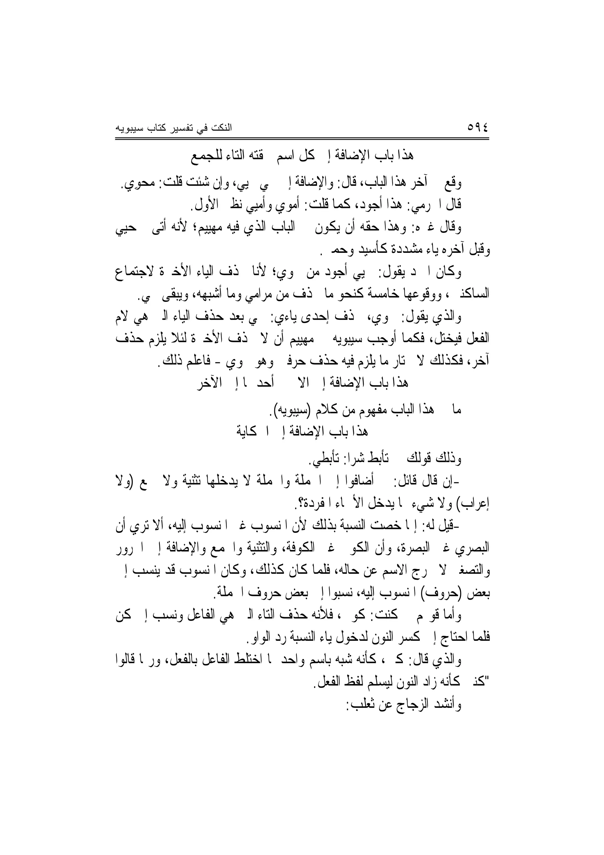 ‫ﺍﻟﻨﻜﺕ ﻓﻲ ﺘﻔﺴﻴﺭ ﻜﺘﺎﺏ ﺴﻴﺒﻭﻴﻪ‬                                                 ‫٤٩٥‬
                ‫ﻫﺬﺍ ﺑﺎﺏ ﺍﻹﺿﺎﻓﺔ ﺇﱃ ﻛﻞ ﺍﺳﻢ ﳊﻘﺘﻪ ﺍﻟﺘﺎﺀ ﻟﻠﺠﻤﻊ‬
 ‫ﻭﻗﻊ ﰲ ﺁﺧﺮ ﻫﺬﺍ ﺍﻟﺒﺎﺏ، ﻗﺎﻝ: ﻭﺍﻹﺿﺎﻓﺔ ﺇﱃ ﳏﻲ ﳏﻴﻲ، ﻭﺇﻥ ﺷﺌﺖ ﻗﻠﺖ: ‪‬ﺤﻮﻱ.‬
  ‫ﻣ ‪ ِ‬‬               ‫‪ ‬‬
               ‫ﻗﺎﻝ ﺍﳉﺮﻣﻲ: ﻫﺬﺍ ﺃﺟﻮﺩ، ﻛﻤﺎ ﻗﻠﺖ: ﺃﻣﻮﻱ ﻭﺃﻣﻴﻲ ﻧﻈﲑ ﺍﻷﻭﻝ.‬
‫ﻭﻗﺎﻝ ﻏﲑﻩ: ﻭﻫﺬﺍ ﺣﻘﻪ ﺃﻥ ﻳﻜﻮﻥ ﰲ ﺍﻟﺒﺎﺏ ﺍﻟﺬﻱ ﻓﻴﻪ ﻣﻬﻴﻴﻢ؛ ﻷﻧﻪ ﺃﺗﻰ ﲟﺤﻴﻲ‬
                                      ‫ﻭﻗﺒﻞ ﺁﺧﺮﻩ ﻳﺎﺀ ﻣﺸﺪﺩﺓ ﻛﺄﺳ‪‬ﺪ ﻭﺣ ‪‬ﲑ.‬
                                         ‫ﻴ ‪‬ﻤ‬
‫ﻭﻛﺎﻥ ﺍﳌﱪﺩ ﻳﻘﻮﻝ: ﳏﻴﻲ ﺃﺟﻮﺩ ﻣﻦ ﳏﻮﻱ؛ ﻷﻧﺎ ﳓﺬﻑ ﺍﻟﻴﺎﺀ ﺍﻷﺧﲑﺓ ﻻﺟﺘﻤﺎﻉ‬
    ‫ﺍﻟﺴﺎﻛﻨﲔ، ﻭﻭﻗﻮﻋﻬﺎ ﺧﺎﻣﺴﺔ ﻛﻨﺤﻮ ﻣﺎ ﲢﺬﻑ ﻣﻦ ﻣﺮﺍﻣﻲ ﻭﻣﺎ ﺃﺷﺒﻬﻪ، ﻭﻳﺒﻘﻰ ﳏﻲ.‬
‫ﻭﺍﻟﺬﻱ ﻳﻘﻮﻝ: ﳏﻮﻱ، ﳛﺬﻑ ﺇﺣﺪﻯ ﻳﺎﺀﻱ: ﳏﻲ ﺑﻌﺪ ﺣﺬﻑ ﺍﻟﻴﺎﺀ ﺍﻟﱵ ﻫﻲ ﻻﻡ‬
‫ﺍﻟﻔﻌﻞ ﻓﻴﺨﺘﻞ، ﻓﻜﻤﺎ ﺃﻭﺟﺐ ﺳﻴﺒﻮﻳﻪ ﰲ ﻣﻬﻴﻴﻢ ﺃﻥ ﻻ ﳛﺬﻑ ﺍﻷﺧﲑﺓ ﻟﺌﻼ ﻳﻠﺰﻡ ﺣﺬﻑ‬
         ‫ﺁﺧﺮ، ﻓﻜﺬﻟﻚ ﻻ ﳜﺘﺎﺭ ﻣﺎ ﻳﻠﺰﻡ ﻓﻴﻪ ﺣﺬﻑ ﺣﺮﻓﲔ ﻭﻫﻮ ﳏﻮﻱ - ﻓﺎﻋﻠﻢ ﺫﻟﻚ.‬
                ‫ﻫﺬﺍ ﺑﺎﺏ ﺍﻹﺿﺎﻓﺔ ﺇﱃ ﺍﻻﲰﲔ ﺃﺣﺪﳘﺎ ﺇﱃ ﺍﻵﺧﺮ‬
                                   ‫ﻣﺎ ﰲ ﻫﺬﺍ ﺍﻟﺒﺎﺏ ﻣﻔﻬﻮﻡ ﻣﻦ ﻛﻼﻡ )ﺳﻴﺒﻮﻳﻪ(.‬
                             ‫ﻫﺬﺍ ﺑﺎﺏ ﺍﻹﺿﺎﻓﺔ ﺇﱃ ﺍﳊﻜﺎﻳﺔ‬
                                         ‫ﻭﺫﻟﻚ ﻗﻮﻟﻚ ﰲ ﺗﺄﺑﻂ ﺷﺮﺍ: ﺗﺄﺑﻄﻲ.‬
‫-ﺇﻥ ﻗﺎﻝ ﻗﺎﺋﻞ: ﱂ ﺃﺿﺎﻓﻮﺍ ﺇﱃ ﺍﳉﻤﻠﺔ ﻭﺍﳉﻤﻠﺔ ﻻ ﻳﺪﺧﻠﻬﺎ ﺗﺜﻨﻴﺔ ﻭﻻ ﲨﻊ )ﻭﻻ‬
                                      ‫ﺇﻋﺮﺍﺏ( ﻭﻻ ﺷﻲﺀ ﳑﺎ ﻳﺪﺧﻞ ﺍﻷﲰﺎﺀ ﺍﳌﻔﺮﺩﺓ؟.‬
‫-ﻗﻴﻞ ﻟﻪ: ﺇﳕﺎ ﺧﺼﺖ ﺍﻟﻨﺴﺒﺔ ﺑﺬﻟﻚ ﻷﻥ ﺍﳌﻨﺴﻮﺏ ﻏﲑ ﺍﳌﻨﺴﻮﺏ ﺇﻟﻴﻪ، ﺃﻻ ﺗﺮﻱ ﺃﻥ‬
‫ﺍﻟﺒﺼﺮﻱ ﻏﲑ ﺍﻟﺒﺼﺮﺓ، ﻭﺃﻥ ﺍﻟﻜﻮﰲ ﻏﲑ ﺍﻟﻜﻮﻓﺔ، ﻭﺍﻟﺘﺜﻨﻴﺔ ﻭﺍﳉﻤﻊ ﻭﺍﻹﺿﺎﻓﺔ ﺇﱃ ﺍ‪‬ﺮﻭﺭ‬
‫ﻭﺍﻟﺘﺼﻐﲑ ﻻ ﳜﺮﺝ ﺍﻻﺳﻢ ﻋﻦ ﺣﺎﻟﻪ، ﻓﻠﻤﺎ ﻛﺎﻥ ﻛﺬﻟﻚ، ﻭﻛﺎﻥ ﺍﳌﻨﺴﻮﺏ ﻗﺪ ﻳﻨﺴﺐ ﺇﱃ‬
                    ‫ﺑﻌﺾ )ﺣﺮﻭﻑ( ﺍﳌﻨﺴﻮﺏ ﺇﻟﻴﻪ، ﻧﺴﺒﻮﺍ ﺇﱃ ﺑﻌﺾ ﺣﺮﻭﻑ ﺍﳉﻤﻠﺔ.‬
‫ﻭﺃﻣﺎ ﻗﻮﳍﻢ ﰲ ﻛﻨﺖ: ﻛﻮﱐ، ﻓﻸﻧﻪ ﺣﺬﻑ ﺍﻟﺘﺎﺀ ﺍﻟﱵ ﻫﻲ ﺍﻟﻔﺎﻋﻞ ﻭﻧﺴﺐ ﺇﱃ ﻛﻦ‬
                           ‫ﻓﻠﻤﺎ ﺍﺣﺘﺎﺝ ﺇﱃ ﻛﺴﺮ ﺍﻟﻨﻮﻥ ﻟﺪﺧﻮﻝ ﻳﺎﺀ ﺍﻟﻨﺴﺒﺔ ﺭﺩ ﺍﻟﻮﺍﻭ.‬
‫ﻭﺍﻟﺬﻱ ﻗﺎﻝ: ﻛﲏ، ﻛﺄﻧﻪ ﺷﺒﻪ ﺑﺎﺳﻢ ﻭﺍﺣﺪ ﳌﺎ ﺍﺧﺘﻠﻂ ﺍﻟﻔﺎﻋﻞ ﺑﺎﻟﻔﻌﻞ، ﻭﺭﲟﺎ ﻗﺎﻟﻮﺍ‬
                                          ‫"ﻛﻨﱵ ﻛﺄﻧﻪ ﺯﺍﺩ ﺍﻟﻨﻮﻥ ﻟﻴﺴﻠﻢ ﻟﻔﻆ ﺍﻟﻔﻌﻞ.‬
                                                 ‫ﻭﺃﻧﺸﺪ ﺍﻟﺰﺟﺎﺝ ﻋﻦ ﺛﻌﻠﺐ:‬
 