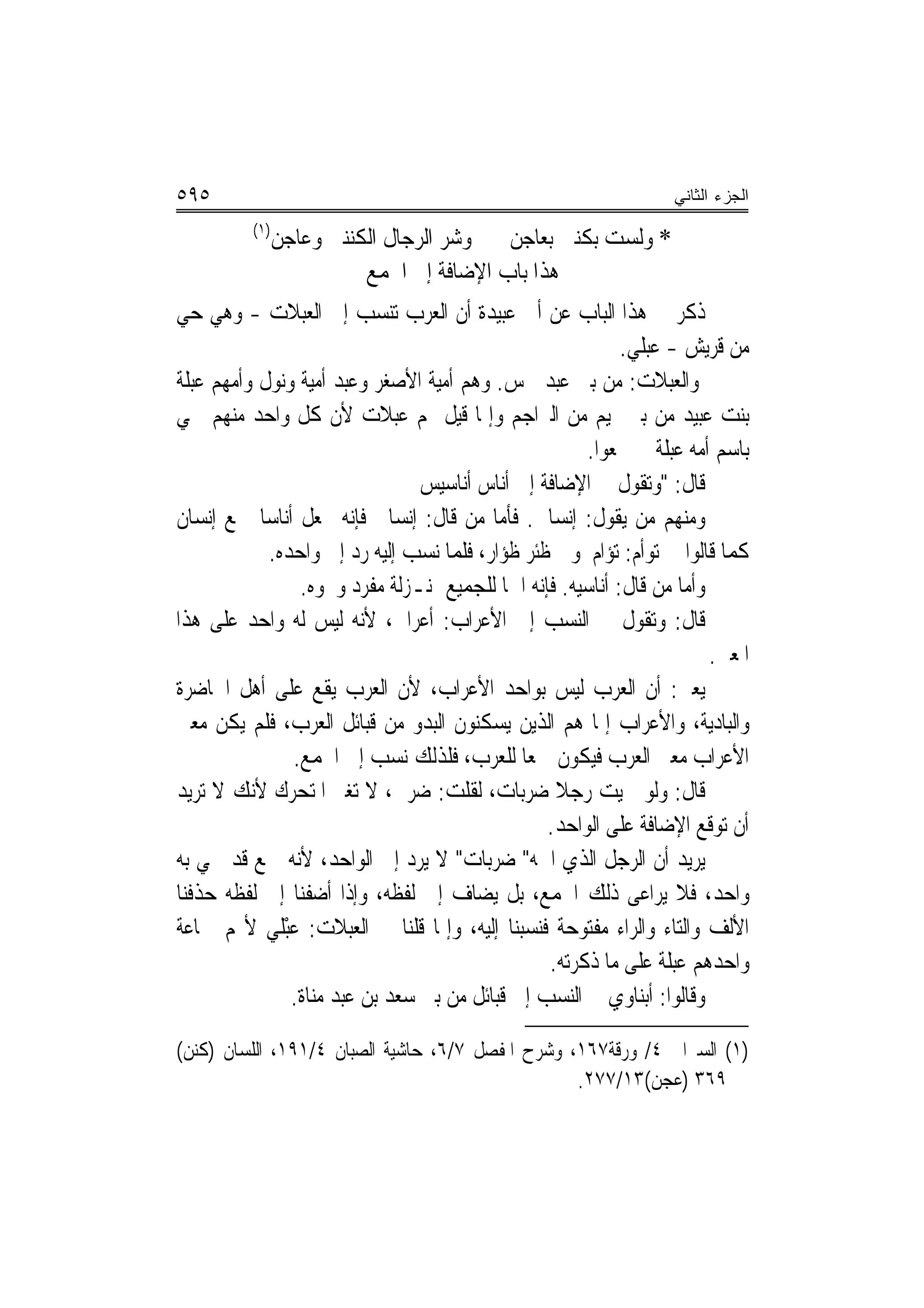 ‫٥٩٥‬                                                                 ‫ﺍﻟﺠﺯﺀ ﺍﻟﺜﺎﻨﻲ‬
          ‫)١(‬
                ‫* ﻭﻟﺴﺖ ﺑﻜﻨﱵ ﺑﻌﺎﺟﻦ ﻭﺷﺮ ﺍﻟﺮﺟﺎﻝ ﺍﻟﻜﻨﻨﱵ ﻭﻋﺎﺟﻦ‬
                          ‫ﻫﺬﺍ ﺑﺎﺏ ﺍﻹﺿﺎﻓﺔ ﺇﱃ ﺍﳉﻤﻊ‬
‫ﺫﻛﺮ ﰲ ﻫﺬﺍ ﺍﻟﺒﺎﺏ ﻋﻦ ﺃﰊ ﻋﺒﻴﺪﺓ ﺃﻥ ﺍﻟﻌﺮﺏ ﺗﻨﺴﺐ ﺇﱃ ﺍﻟﻌﺒﻼﺕ - ﻭﻫﻲ ﺣﻲ‬
                                                              ‫ﻣﻦ ﻗﺮﻳﺶ - ﻋﺒﻠﻲ.‬
‫ﻭﺍﻟﻌﺒﻼﺕ: ﻣﻦ ﺑﲏ ﻋﺒﺪ ﴰﺲ. ﻭﻫﻢ ﺃﻣﻴﺔ ﺍﻷﺻﻐﺮ ﻭﻋﺒﺪ ﺃﻣﻴﺔ ﻭﻧﻮﻝ ﻭﺃﻣﻬﻢ ﻋﺒﻠﺔ‬
‫ﺑﻨﺖ ﻋﺒﻴﺪ ﻣﻦ ﺑﲏ ﲤﻴﻢ ﻣﻦ ﺍﻟﱪﺍﺟﻢ ﻭﺇﳕﺎ ﻗﻴﻞ ﳍﻢ ﻋﺒﻼﺕ ﻷﻥ ﻛﻞ ﻭﺍﺣﺪ ﻣﻨﻬﻢ ﲰﻲ‬
                                                          ‫ﺑﺎﺳﻢ ﺃﻣﻪ ﻋﺒﻠﺔ ﰒ ﲨﻌﻮﺍ.‬
                                ‫ﻗﺎﻝ: "ﻭﺗﻘﻮﻝ ﰲ ﺍﻹﺿﺎﻓﺔ ﺇﱃ ﹸﺃﻧ‪‬ﺎﺱ ﹸﺃﻧ‪‬ﺎﺳﻴﺲ‬
                                ‫‪‬‬
‫ﻭﻣﻨﻬﻢ ﻣﻦ ﻳﻘﻮﻝ: ﺇﻧﺴﺎﱐ. ﻓﺄﻣﺎ ﻣﻦ ﻗﺎﻝ: ﺇﻧﺴﺎﱐ ﻓﺈﻧﻪ ﳚﻌﻞ ﺃﻧﺎﺳ‪‬ﺎ ﲨﻊ ﺇﻧﺴﺎﻥ‬
            ‫ﻛﻤﺎ ﻗﺎﻟﻮﺍ ﰲ ﺗﻮﺃﻡ: ﺗﺆﺍﻡ ﻭﰲ ﻇﺌﺮ ﻇﺆﺍﺭ، ﻓﻠﻤﺎ ﻧﺴﺐ ﺇﻟﻴﻪ ﺭﺩ ﺇﱃ ﻭﺍﺣﺪﻩ.‬
                ‫ﻭﺃﻣﺎ ﻣﻦ ﻗﺎﻝ: ﺃﻧﺎﺳﻴﻪ. ﻓﺈﻧﻪ ﺍﲰ‪‬ﺎ ﻟﻠﺠﻤﻴﻊ ﲟﻨـﺰﻟﺔ ﻣﻔﺮﺩ ﻭﳓﻮﻩ.‬
‫ﻗﺎﻝ: ﻭﺗﻘﻮﻝ ﰲ ﺍﻟ‪‬ﺴﺐ ﺇﱃ ﺍﻷﻋﺮﺍﺏ: ﺃﻋﺮﺍﰊ، ﻷﻧﻪ ﻟﻴﺲ ﻟﻪ ﻭﺍﺣﺪ ﻋﻠﻰ ﻫﺬﺍ‬
                                                        ‫ﻨ‬
                                                                          ‫ﺍﳌﻌﲎ.‬
‫ﻳﻌﲏ: ﺃﻥ ﺍﻟﻌﺮﺏ ﻟﻴﺲ ﺑﻮﺍﺣﺪ ﺍﻷﻋﺮﺍﺏ، ﻷﻥ ﺍﻟﻌﺮﺏ ﻳﻘﻊ ﻋﻠﻰ ﺃﻫﻞ ﺍﳊﺎﺿﺮﺓ‬
‫ﻭﺍﻟﺒﺎﺩﻳﺔ، ﻭﺍﻷﻋﺮﺍﺏ ﺇﳕﺎ ﻫﻢ ﺍﻟﺬﻳﻦ ﻳﺴﻜﻨﻮﻥ ﺍﻟﺒﺪﻭ ﻣﻦ ﻗﺒﺎﺋﻞ ﺍﻟﻌﺮﺏ، ﻓﻠﻢ ﻳﻜﻦ ﻣﻌﲎ‬
               ‫ﺍﻷﻋﺮﺍﺏ ﻣﻌﲎ ﺍﻟﻌﺮﺏ ﻓﻴﻜﻮﻥ ﲨﻌ‪‬ﺎ ﻟﻠﻌﺮﺏ، ﻓﻠﺬﻟﻚ ﻧﺴﺐ ﺇﱃ ﺍﳉﻤﻊ.‬
‫ﻗﺎﻝ: ﻭﻟﻮ ﲰﻴﺖ ﺭﺟﻼ ﺿﺮﺑﺎﺕ، ﻟﻘﻠﺖ: ﺿﺮﰊ، ﻻ ﺗﻐﲑ ﺍﳌﺘﺤﺮﻙ ﻷﻧﻚ ﻻ ﺗﺮﻳﺪ‬
                                                     ‫ﹰ‬
                                                    ‫ﺃﻥ ﺗﻮﻗﻊ ﺍﻹﺿﺎﻓﺔ ﻋﻠﻰ ﺍﻟﻮﺍﺣﺪ.‬
‫ﻳﺮﻳﺪ ﺃﻥ ﺍﻟﺮﺟﻞ ﺍﻟﺬﻱ ﺍﲰﻪ" ﺿ‪‬ﺮﺑ‪‬ﺎﺕ" ﻻ ﻳﺮﺩ ﺇﱃ ﺍﻟﻮﺍﺣﺪ، ﻷﻧﻪ ﲨﻊ ﻗﺪ ﲰﻲ ﺑﻪ‬
‫ﻭﺍﺣﺪ، ﻓﻼ ﻳﺮﺍﻋﻰ ﺫﻟﻚ ﺍﳉﻤﻊ، ﺑﻞ ﻳﻀﺎﻑ ﺇﱃ ﻟﻔﻈﻪ، ﻭﺇﺫﺍ ﺃﺿﻔﻨﺎ ﺇﱃ ﻟﻔﻈﻪ ﺣﺬﻓﻨﺎ‬
‫ﺍﻷﻟﻒ ﻭﺍﻟﺘﺎﺀ ﻭﺍﻟﺮﺍﺀ ﻣﻔﺘﻮﺣﺔ ﻓﻨﺴﺒﻨﺎ ﺇﻟﻴﻪ، ﻭﺇﳕﺎ ﻗﻠﻨﺎ ﰲ ﺍﻟﻌﺒﻼﺕ: ﻋﺒْﻠﻲ ﻷ‪‬ﻢ ﲨﺎﻋﺔ‬
            ‫‪ ‬‬
                                                    ‫ﻭﺍﺣﺪﻫﻢ ﻋﺒﻠﺔ ﻋﻠﻰ ﻣﺎ ﺫﻛﺮﺗﻪ.‬
               ‫ﻭﻗﺎﻟﻮﺍ: ﺃﺑﻨﺎﻭﻱ ﰲ ﺍﻟﻨﺴﺐ ﺇﱃ ﻗﺒﺎﺋﻞ ﻣﻦ ﺑﲏ ﺳﻌﺪ ﺑﻦ ﻋﺒﺪ ﻣﻨﺎﺓ.‬

‫)١( ﺍﻟﺴﲑﺍﰲ ٤/ ﻭﺭﻗﺔ٧٦١، ﻭﺷﺮﺡ ﺍﳌﻔﺼﻞ ٧/٦، ﺣﺎﺷﻴﺔ ﺍﻟﺼﺒﺎﻥ ٤/١٩١، ﺍﻟﻠﺴﺎﻥ )ﻛﻨﻦ(‬
                                                  ‫٩٦٣ )ﻋﺠﻦ(٣١/٧٧٢.‬
 