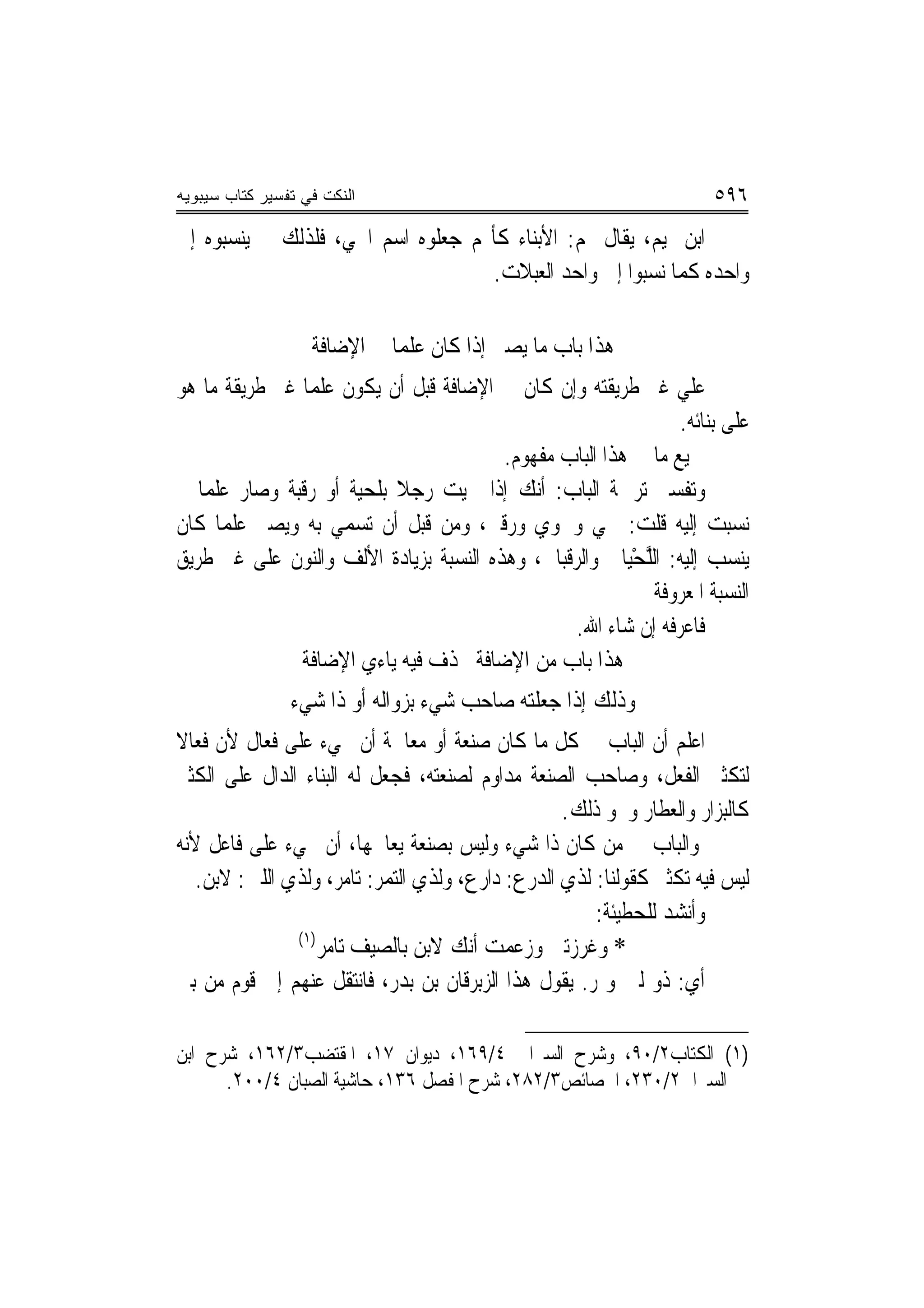 ‫ﺍﻟﻨﻜﺕ ﻓﻲ ﺘﻔﺴﻴﺭ ﻜﺘﺎﺏ ﺴﻴﺒﻭﻴﻪ‬                                           ‫٦٩٥‬
‫ﺍﺑﻦ ﲤﻴﻢ، ﻳﻘﺎﻝ ﳍﻢ: ﺍﻷﺑﻨﺎﺀ ﻛﺄ‪‬ﻢ ﺟﻌﻠﻮﻩ ﺍﺳﻢ ﺍﳊﻲ، ﻓﻠﺬﻟﻚ ﱂ ﻳﻨﺴﺒﻮﻩ ﺇﱃ‬
                                    ‫ﻭﺍﺣﺪﻩ ﻛﻤﺎ ﻧﺴﺒﻮﺍ ﺇﱃ ﻭﺍﺣﺪ ﺍﻟﻌﺒﻼﺕ.‬

                   ‫ﻫﺬﺍ ﺑﺎﺏ ﻣﺎ ﻳﺼﲑ ﺇﺫﺍ ﻛﺎﻥ ﻋﻠﻤ‪‬ﺎ ﰲ ﺍﻹﺿﺎﻓﺔ‬
‫ﻋﻠﻲ ﻏﲑ ﻃﺮﻳﻘﺘﻪ ﻭﺇﻥ ﻛﺎﻥ ﰲ ﺍﻹﺿﺎﻓﺔ ﻗﺒﻞ ﺃﻥ ﻳﻜﻮﻥ ﻋﻠﻤ‪‬ﺎ ﻏﲑ ﻃﺮﻳﻘﺔ ﻣﺎ ﻫﻮ‬
                                                               ‫ﻋﻠﻰ ﺑﻨﺎﺋﻪ.‬
                                        ‫ﲨﻴﻊ ﻣﺎ ﰲ ﻫﺬﺍ ﺍﻟﺒﺎﺏ ﻣﻔﻬﻮﻡ.‬
‫ﻭﺗﻔﺴﲑ ﺗﺮﲨﺔ ﺍﻟﺒﺎﺏ: ﺃﻧﻚ ﺇﺫﺍ ﲰﻴﺖ ﺭﺟﻼ ﺑﻠﹾﺤﻴﺔ ﺃﻭ ﺭﻗﹶﺒﺔ ﻭﺻﺎﺭ ﻋﻠﻤ‪‬ﺎ ﰒ‬
                 ‫‪‬‬           ‫ﹰ‬
‫ﻧﺴﺒﺖ ﺇﻟﻴﻪ ﻗﻠﺖ: ﳊﻲ ﻭﳊﻮﻱ ﻭﺭﻗﱯ، ﻭﻣﻦ ﻗﺒﻞ ﺃﻥ ﺗﺴﻤﻲ ﺑﻪ ﻭﻳﺼﲑ ﻋﻠﻤ‪‬ﺎ ﻛﺎﻥ‬
                                      ‫‪‬‬     ‫‪‬‬      ‫‪‬‬
‫ﻳﻨﺴﺐ ﺇﻟﻴﻪ: ﺍﻟﻠﺤﻴ‪‬ﺎﱐ ﻭﺍﻟﺮﻗﺒﺎﱐ، ﻭﻫﺬﻩ ﺍﻟﻨﺴﺒﺔ ﺑﺰﻳﺎﺩﺓ ﺍﻷﻟﻒ ﻭﺍﻟﻨﻮﻥ ﻋﻠﻰ ﻏﲑ ﻃﺮﻳﻖ‬
                                                         ‫ﱠْ‬
                                                            ‫ﺍﻟﻨﺴﺒﺔ ﺍﳌﻌﺮﻭﻓﺔ‬
                                                 ‫ﻓﺎﻋﺮﻓﻪ ﺇﻥ ﺷﺎﺀ ﺍﷲ.‬
                ‫ﻫﺬﺍ ﺑﺎﺏ ﻣﻦ ﺍﻹﺿﺎﻓﺔ ﲢﺬﻑ ﻓﻴﻪ ﻳﺎﺀﻱ ﺍﻹﺿﺎﻓﺔ‬
                ‫ﻭﺫﻟﻚ ﺇﺫﺍ ﺟﻌﻠﺘﻪ ﺻﺎﺣﺐ ﺷﻲﺀ ﺑﺰﻭﺍﻟﻪ ﺃﻭ ﺫﺍ ﺷﻲﺀ‬
‫ﺍﻋﻠﻢ ﺃﻥ ﺍﻟﺒﺎﺏ ﰲ ﻛﻞ ﻣﺎ ﻛﺎﻥ ﺻﻨﻌﺔ ﺃﻭ ﻣﻌﺎﳉﺔ ﺃﻥ ﳚﻲﺀ ﻋﻠﻰ ﻓﻌﺎﻝ ﻷﻥ ﻓﻌﺎﻻ‬
‫ﹰ‬
‫ﻟﺘﻜﺜﲑ ﺍﻟﻔﻌﻞ، ﻭﺻﺎﺣﺐ ﺍﻟﺼﻨﻌﺔ ﻣﺪﺍﻭﻡ ﻟﺼﻨﻌﺘﻪ، ﻓﺠﻌﻞ ﻟﻪ ﺍﻟﺒﻨﺎﺀ ﺍﻟﺪﺍﻝ ﻋﻠﻰ ﺍﻟﻜﺜﲑ‬
                                                  ‫ﻛﺎﻟﺒﺰﺍﺭ ﻭﺍﻟﻌﻄﺎﺭ ﻭﳓﻮ ﺫﻟﻚ.‬
‫ﻭﺍﻟﺒﺎﺏ ﰲ ﻣﻦ ﻛﺎﻥ ﺫﺍ ﺷﻲﺀ ﻭﻟﻴﺲ ﺑﺼﻨﻌﺔ ﻳﻌﺎﳉﻬﺎ، ﺃﻥ ﳚﻲﺀ ﻋﻠﻰ ﻓﺎﻋﻞ ﻷﻧﻪ‬
   ‫ﻟﻴﺲ ﻓﻴﻪ ﺗﻜﺜﲑ ﻛﻘﻮﻟﻨﺎ: ﻟﺬﻱ ﺍﻟﺪﺭﻉ: ﺩﺍﺭﻉ، ﻭﻟﺬﻱ ﺍﻟﺘﻤﺮ: ﺗﺎﻣﺮ، ﻭﻟﺬﻱ ﺍﻟﻠﱭ: ﻻﺑﻦ.‬
                                                      ‫ﻭﺃﻧﺸﺪ ﻟﻠﺤﻄﻴﺌﺔ:‬
               ‫)١(‬
                   ‫* ﻭﻏﹶﺮﺯﺗﲏ ﻭﺯﻋ‪‬ﻤﺖ ﺃﻧﻚ ﻻﺑ ‪ ‬ﺑﺎﻟﺼﻴﻒ ﺗﺎﻣﺮ‬
                   ‫‪‬‬            ‫ﻦ‬       ‫‪‬‬
‫ﺃﻱ: ﺫﻭ ﻟﱭ ﻭﲤﺮ. ﻳﻘﻮﻝ ﻫﺬﺍ ﺍﻟﺰﺑﺮﻗﺎﻥ ﺑﻦ ﺑﺪﺭ، ﻓﺎﻧﺘﻘﻞ ﻋﻨﻬﻢ ﺇﱃ ﻗﻮﻡ ﻣﻦ ﺑﲏ‬

‫)١( ﺍﻟﻜﺘﺎﺏ٢/٠٩، ﻭﺷﺮﺡ ﺍﻟﺴﲑﺍﰲ ٤/٩٦١، ﺩﻳﻮﺍﻥ ٧١، ﺍﳌﻘﺘﻀﺐ٣/٢٦١، ﺷﺮﺡ ﺍﺑﻦ‬
      ‫ﺍﻟﺴﲑﺍﰲ٢/٠٣٢، ﺍﳋﺼﺎﺋﺺ٣/٢٨٢، ﺷﺮﺡ ﺍﳌﻔﺼﻞ ٦٣١، ﺣﺎﺷﻴﺔ ﺍﻟﺼﺒﺎﻥ ٤/٠٠٢.‬
 