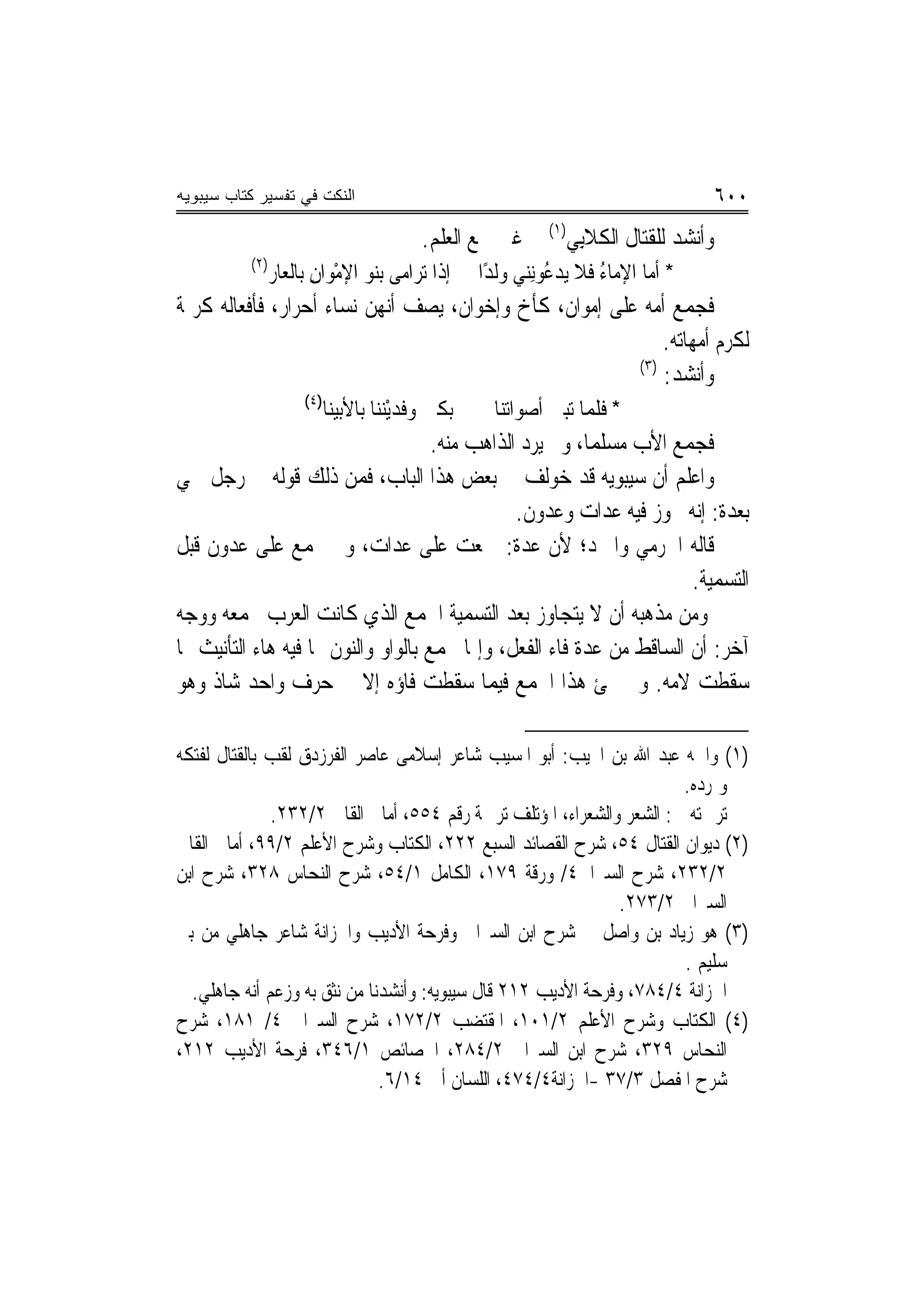 ‫ﺍﻟﻨﻜﺕ ﻓﻲ ﺘﻔﺴﻴﺭ ﻜﺘﺎﺏ ﺴﻴﺒﻭﻴﻪ‬                                                            ‫٠٠٦‬
                                           ‫ﻭﺃﻧﺸﺪ ﻟﻠﻘﺘﺎﻝ ﺍﻟﻜﻼﺑِﻲ)١( ﰲ ﻏﲑ ﲨﻊ ﺍﻟﻌﻠﻢ.‬
          ‫)٢(‬
                ‫ﺇﺫﺍ ﺗﺮﺍﻣﻰ ﺑﻨ‪‬ﻮ ﺍﻹﻣﻮ‪‬ﺍﻥ ﺑﺎﻟﻌﺎﺭ‬
                       ‫ْ ِ‬                         ‫* ﺃ ‪‬ﺎ ﺍﻹﻣﺎﺀ ﻓﻼ ﻳﺪ ُﻮِﻧﻨ‪‬ﻲ ﻭﻟﺪًﺍ‬
                                                               ‫ﻋ‬       ‫ُ‬      ‫ﻣ‬
‫ﻓﺠﻤﻊ ﺃﻣﻪ ﻋﻠﻰ ﺇﻣﻮﺍﻥ، ﻛﺄﺥ ﻭﺇﺧﻮﺍﻥ، ﻳﺼﻒ ﺃ‪‬ﻬﻦ ﻧﺴﺎﺀ ﺃﺣﺮﺍﺭ، ﻓﺄﻓﻌﺎﻟﻪ ﻛﺮﳝﺔ‬
                           ‫ﻧ‬
                                                            ‫ﻟﻜﺮﻡ ﺃﻣﻬﺎﺗﻪ.‬
                                                        ‫)٣(‬
                                                            ‫ﻭﺃﻧﺸﺪ:‬
                     ‫)٤(‬
                           ‫ﺑﻜﲔ ﻭﻓﺪْﻳﻨﻨ‪‬ﺎ ﺑﺎﻷﺑﻴﻨﺎ‬
                                      ‫‪ ‬ﹶ‪‬‬          ‫* ﻓﻠ ‪‬ﺎ ﺗﺒﲔ ﺃﺻﻮﺍﺗﻨﺎ‬
                                                                  ‫ﻤ‬
                                     ‫ﻓﺠﻤﻊ ﺍﻷﺏ ﻣﺴﻠﻤ‪‬ﺎ، ﻭﱂ ﻳﺮﺩ ﺍﻟﺬﺍﻫﺐ ﻣﻨﻪ.‬
‫ﻭﺍﻋﻠﻢ ﺃﻥ ﺳﻴﺒﻮﻳﻪ ﻗﺪ ﺧﻮﻟﻒ ﰲ ﺑﻌﺾ ﻫﺬﺍ ﺍﻟﺒﺎﺏ، ﻓﻤﻦ ﺫﻟﻚ ﻗﻮﻟﻪ ﰲ ﺭﺟﻞ ﲰﻲ‬
                                                ‫ﺑﻌﺪﺓ: ﺇ‪‬ﻪ ﳚﻮﺯ ﻓﻴﻪ ﻋﺪﺍﺕ ﻭﻋﺪﻭﻥ.‬
                                                                      ‫ﻧ‬
‫ﻗﺎﻟﻪ ﺍﳉﺮﻣﻲ ﻭﺍﳌﱪﺩ؛ ﻷﻥ ﻋﺪﺓ: ﲨﻌﺖ ﻋﻠﻰ ﻋﺪﺍﺕ، ﻭﱂ ﲡﻤﻊ ﻋﻠﻰ ﻋﺪﻭﻥ ﻗﺒﻞ‬
                                                                      ‫ﺍﻟﺘﺴﻤﻴﺔ.‬
‫ﻭﻣﻦ ﻣﺬﻫﺒﻪ ﺃﻥ ﻻ ﻳﺘﺠﺎﻭﺯ ﺑﻌﺪ ﺍﻟﺘﺴﻤﻴﺔ ﺍﳉﻤﻊ ﺍﻟﺬﻱ ﻛﺎﻧﺖ ﺍﻟﻌﺮﺏ ﲡﻤﻌﻪ ﻭﻭﺟﻪ‬
‫ﺁﺧﺮ: ﺃﻥ ﺍﻟﺴﺎﻗﻂ ﻣﻦ ﻋﺪﺓ ﻓﺎﺀ ﺍﻟﻔﻌﻞ، ﻭﺇﳕﺎ ﳚﻤﻊ ﺑﺎﻟﻮﺍﻭ ﻭﺍﻟﻨﻮﻥ ﳑﺎ ﻓﻴﻪ ﻫﺎﺀ ﺍﻟﺘﺄﻧﻴﺚ ﳑﺎ‬
‫ﺳﻘﻄﺖ ﻻﻣﻪ. ﻭﱂ ﳚﺊ ﻫﺬﺍ ﺍﳉﻤﻊ ﻓﻴﻤﺎ ﺳﻘﻄﺖ ﻓﺎﺅﻩ ﺇﻻ ﰲ ﺣﺮﻑ ﻭﺍﺣﺪ ﺷﺎﺫ ﻭﻫﻮ‬

‫)١( ﻭﺍﲰﻪ ﻋﺒﺪ ﺍﷲ ﺑﻦ ﺍ‪‬ﻴﺐ: ﺃﺑﻮ ﺍﳌﺴﻴﺐ ﺷﺎﻋﺮ ﺇﺳﻼﻣﻰ ﻋﺎﺻﺮ ﺍﻟﻔﺮﺯﺩﻕ ﻟﻘﺐ ﺑﺎﻟﻘﺘﺎﻝ ﻟﻔﺘﻜﻪ‬
                                                                       ‫ﻭﲤﺮﺩﻩ.‬
              ‫ﺗﺮﲨﺘﻪ ﰲ: ﺍﻟﺸﻌﺮ ﻭﺍﻟﺸﻌﺮﺍﺀ، ﺍﳌﺆﺗﻠﻒ ﺗﺮﲨﺔ ﺭﻗﻢ ٤٥٥، ﺃﻣﺎﱄ ﺍﻟﻘﺎﱄ ٢/٢٣٢.‬
‫)٢( ﺩﻳﻮﺍﻥ ﺍﻟﻘﺘﺎﻝ ٤٥، ﺷﺮﺡ ﺍﻟﻘﺼﺎﺋﺪ ﺍﻟﺴﺒﻊ ٢٢٢، ﺍﻟﻜﺘﺎﺏ ﻭﺷﺮﺡ ﺍﻷﻋﻠﻢ ٢/٩٩، ﺃﻣﺎﱄ ﺍﻟﻘﺎﱄ‬
‫٢/٢٣٢، ﺷﺮﺡ ﺍﻟﺴﲑﺍﰲ٤/ ﻭﺭﻗﺔ ٩٧١، ﺍﻟﻜﺎﻣﻞ ١/٤٥، ﺷﺮﺡ ﺍﻟﻨﺤﺎﺱ ٨٢٣، ﺷﺮﺡ ﺍﺑﻦ‬
                                                               ‫ﺍﻟﺴﲑﺍﰲ ٢/٣٧٢.‬
‫)٣( ﻫﻮ ﺯﻳﺎﺩ ﺑﻦ ﻭﺍﺻﻞ ﰲ ﺷﺮﺡ ﺍﺑﻦ ﺍﻟﺴﲑﺍﰲ ﻭﻓﺮﺣﺔ ﺍﻷﺩﻳﺐ ﻭﺍﳋﺰﺍﻧﺔ ﺷﺎﻋﺮ ﺟﺎﻫﻠﻲ ﻣﻦ ﺑﲏ‬
                                                                       ‫ﺳﻠﻴﻢ .‬
  ‫ﺍﳋﺰﺍﻧﺔ ٤/٤٨٧، ﻭﻓﺮﺣﺔ ﺍﻷﺩﻳﺐ ٢١٢ ﻗﺎﻝ ﺳﻴﺒﻮﻳﻪ: ﻭﺃﻧﺸﺪﻧﺎ ﻣﻦ ﻧﺜﻖ ﺑﻪ ﻭﺯﻋﻢ ﺃ‪‬ﻪ ﺟﺎﻫﻠﻲ.‬
            ‫ﻧ‬
‫)٤( ﺍﻟﻜﺘﺎﺏ ﻭﺷﺮﺡ ﺍﻷﻋﻠﻢ ٢/١٠١، ﺍﳌﻘﺘﻀﺐ ٢/٢٧١، ﺷﺮﺡ ﺍﻟﺴﲑﺍﰲ ٤/ ١٨١، ﺷﺮﺡ‬
‫ﺍﻟﻨﺤﺎﺱ ٩٢٣، ﺷﺮﺡ ﺍﺑﻦ ﺍﻟﺴﲑﺍﰲ ٢/٤٨٢، ﺍﳋﺼﺎﺋﺺ ١/٦٤٣، ﻓﺮﺣﺔ ﺍﻷﺩﻳﺐ ٢١٢،‬
                              ‫ﺷﺮﺡ ﺍﳌﻔﺼﻞ ٣/٧٣ -ﺍﳋﺰﺍﻧﺔ٤/٤٧٤، ﺍﻟﻠﺴﺎﻥ ﺃﰊ ٤١/٦.‬
 