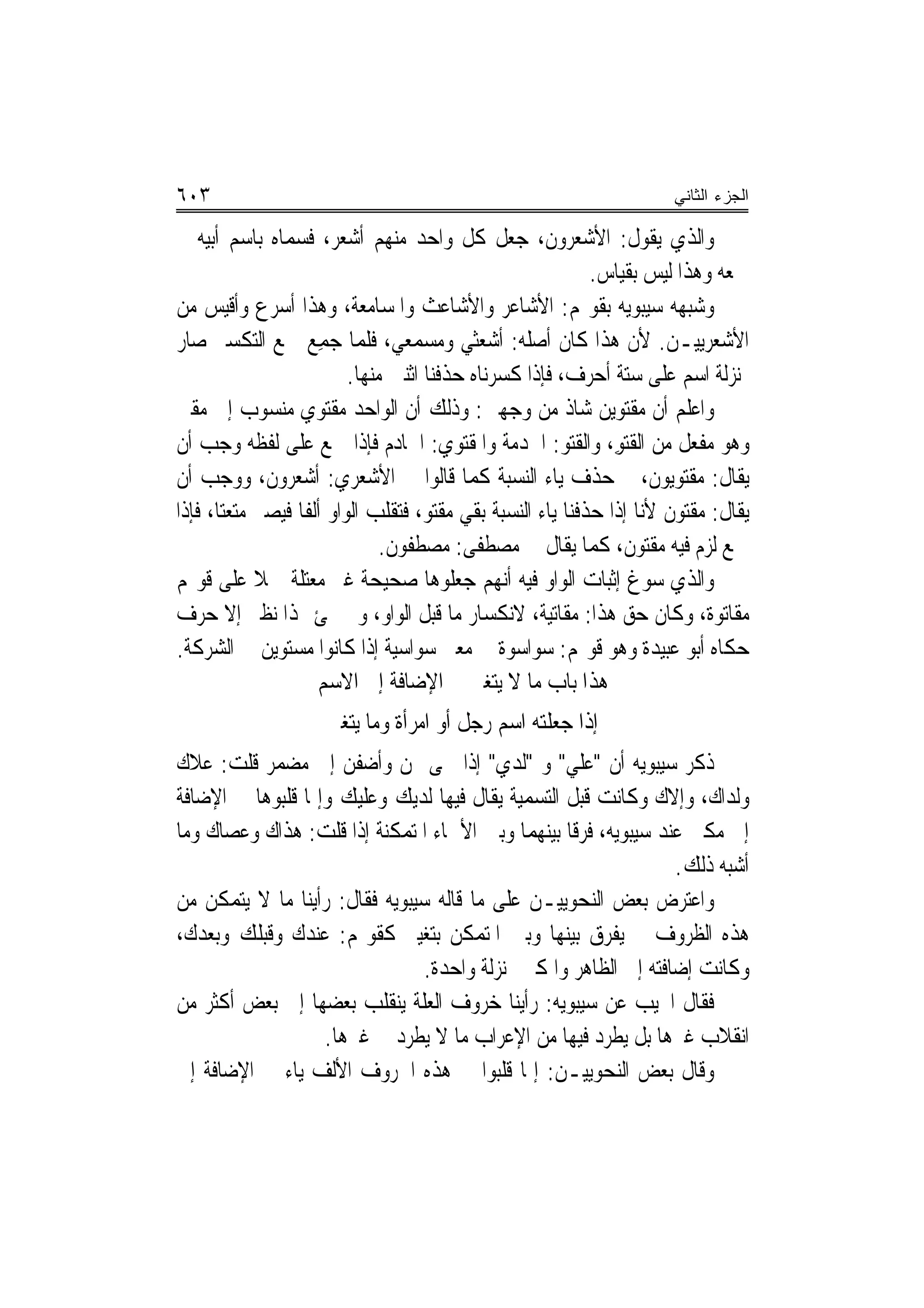 ‫٣٠٦‬                                                                      ‫ﺍﻟﺠﺯﺀ ﺍﻟﺜﺎﻨﻲ‬

‫ﻭﺍﻟﺬﻱ ﻳﻘﻮﻝ: ﺍﻷﺷﻌﺮﻭﻥ، ﺟﻌﻞ ﻛﻞ ﻭﺍﺣﺪ ﻣﻨﻬﻢ ﺃﺷﻌﺮ، ﻓﺴﻤﺎﻩ ﺑﺎﺳﻢ ﺃﺑﻴﻪ ﰒ‬
                                                             ‫ﲨﻌﻪ ﻭﻫﺬﺍ ﻟﻴﺲ ﺑﻘﻴﺎﺱ.‬
‫ﻭﺷﺒﻬﻪ ﺳﻴﺒﻮﻳﻪ ﺑﻘﻮﳍﻢ: ﺍﻷﺷﺎﻋﺮ ﻭﺍﻷﺷﺎﻋﺚ ﻭﺍﳌﺴﺎﻣﻌﺔ، ﻭﻫﺬﺍ ﺃﺳﺮﻉ ﻭﺃﻗﻴﺲ ﻣﻦ‬
‫ﺍﻷﺷﻌﺮﻳﻴـﻦ. ﻷﻥ ﻫﺬﺍ ﻛﺎﻥ ﺃﺻﻠﻪ: ﺃﺷﻌﺜﻲ ﻭﻣﺴﻤﻌﻲ، ﻓﻠﻤﺎ ﺟﻤِﻊ ﲨﻊ ﺍﻟﺘﻜﺴﲑ ﺻﺎﺭ‬
                        ‫‪‬‬
                           ‫ﲟﻨ‪‬ﺰﻟﺔ ﺍﺳﻢ ﻋﻠﻰ ﺳﺘﺔ ﺃﺣﺮﻑ، ﻓﺈﺫﺍ ﻛﺴﺮﻧﺎﻩ ﺣﺬﻓﻨﺎ ﺍﺛﻨﲔ ﻣﻨﻬﺎ.‬
‫ﻭﺍﻋﻠﻢ ﺃﻥ ﻣﻘﺘﻮﻳﻦ ﺷﺎﺫ ﻣﻦ ﻭﺟﻬﲔ: ﻭﺫﻟﻚ ﺃﻥ ﺍﻟﻮﺍﺣﺪ ﻣﻘﺘﻮﻱ ﻣﻨﺴﻮﺏ ﺇﱃ ﻣﻘﱴ‬
                  ‫‪‬‬
‫ﻭﻫﻮ ﻣﻔﻌﻞ ﻣﻦ ﺍﻟﻘ‪‬ﺘﻮ، ﻭﺍﻟﻘ‪‬ﺘ ‪ :‬ﺍﳋﺪﻣﺔ ﻭﺍﳌﻘﺘﻮﻱ: ﺍﳋﺎﺩﻡ ﻓﺈﺫﺍ ﲨﻊ ﻋﻠﻰ ﻟﻔﻈﻪ ﻭﺟﺐ ﺃﻥ‬
                                                         ‫ﹶ ِ ﹶﻮ‬
‫ﻳﻘﺎﻝ: ﻣﻘﺘ‪‬ﻮﻳﻮﻥ، ﰒ ﺣﺬﻑ ﻳﺎﺀ ﺍﻟﻨﺴﺒﺔ ﻛﻤﺎ ﻗﺎﻟﻮﺍ ﰲ ﺍﻷﺷﻌﺮﻱ: ﺃﺷﻌﺮﻭﻥ، ﻭﻭﺟﺐ ﺃﻥ‬
‫ﻳﻘﺎﻝ: ﻣﻘ‪‬ﺘﻮ‪‬ﻥ ﻷﻧﺎ ﺇﺫﺍ ﺣﺬﻓﻨﺎ ﻳﺎﺀ ﺍﻟﻨﺴﺒﺔ ﺑﻘﻲ ﻣﻘﺘﻮ، ﻓﺘﻘﻠﺐ ﺍﻟﻮﺍﻭ ﺃﻟﻔﹰﺎ ﻓﻴﺼﲑ ﻣﺘﻌﺘ‪‬ﺎ، ﻓﺈﺫﺍ‬
                                                                            ‫‪‬ﹾ‬
                                ‫ﲨﻊ ﻟﺰﻡ ﻓﻴﻪ ﻣﻘ‪‬ﺘﻮﻥ، ﻛﻤﺎ ﻳﻘﺎﻝ ﰲ ﻣﺼﻄﻔﻰ: ﻣﺼﻄﻔﻮﻥ.‬
                                                                 ‫‪‬ﹾ ‪ ‬ﹶ‬
‫ﻭﺍﻟﺬﻱ ﺳﻮﻍ ﺇﺛﺒﺎﺕ ﺍﻟﻮﺍﻭ ﻓﻴﻪ ﺃ‪‬ﻬﻢ ﺟﻌﻠﻮﻫﺎ ﺻﺤﻴﺤﺔ ﻏﲑ ﻣﻌﺘﻠﺔ ﲪﻼ ﻋﻠﻰ ﻗﻮﳍﻢ‬
             ‫ﹰ‬                                  ‫ﻧ‬
‫ﻣﻘﺎﺗﻮﺓ، ﻭﻛﺎﻥ ﺣﻖ ﻫﺬﺍ: ﻣﻘﺎﺗﻴﺔ، ﻻﻧﻜﺴﺎﺭ ﻣﺎ ﻗﺒﻞ ﺍﻟﻮﺍﻭ، ﻭﱂ ﳚﺊ ﳍﺬﺍ ﻧﻈﲑ ﺇﻻ ﺣﺮﻑ‬
‫ﺣﻜﺎﻩ ﺃﺑﻮ ﻋﺒﻴﺪﺓ ﻭﻫﻮ ﻗﻮﳍﻢ: ﺳﻮﺍﺳﻮﺓ ﰲ ﻣﻌﲎ ﺳﻮﺍﺳﻴﺔ ﺇﺫﺍ ﻛﺎﻧﻮﺍ ﻣﺴﺘﻮﻳﻦ ﰲ ﺍﻟﺸﺮﻛﺔ.‬
                      ‫ﻫﺬﺍ ﺑﺎﺏ ﻣﺎ ﻻ ﻳﺘﻐﲑ ﰲ ﺍﻹﺿﺎﻓﺔ ﺇﱃ ﺍﻻﺳﻢ‬
                      ‫ﺇﺫﺍ ﺟﻌﻠﺘﻪ ﺍﺳﻢ ﺭﺟﻞ ﺃﻭ ﺍﻣﺮﺃﺓ ﻭﻣﺎ ﻳﺘﻐﲑ‬
‫ﺫﻛﺮ ﺳﻴﺒﻮﻳﻪ ﺃﻥ "ﻋﻠﻲ" ﻭ "ﻟﺪﻱ" ﺇﺫﺍ ﲰﻰ ‪‬ﻦ ﻭﺃﺿﻔﻦ ﺇﱃ ﻣﻀﻤﺮ ﻗﻠﺖ: ﻋﻼﻙ‬
‫ﻭﻟﺪﺍﻙ، ﻭﺇﻻﻙ ﻭﻛﺎﻧﺖ ﻗﺒﻞ ﺍﻟﺘﺴﻤﻴﺔ ﻳﻘﺎﻝ ﻓﻴﻬﺎ ﻟﺪﻳﻚ ﻭﻋﻠﻴﻚ ﻭﺇﳕﺎ ﻗﻠﺒﻮﻫﺎ ﰲ ﺍﻹﺿﺎﻓﺔ‬
‫ﺇﱃ ﻣﻜﲎ ﻋﻨﺪ ﺳﻴﺒﻮﻳﻪ، ﻓﺮﻗﹰﺎ ﺑﻴﻨﻬﻤﺎ ﻭﺑﲔ ﺍﻷﲰﺎﺀ ﺍﳌﺘﻤﻜﻨﺔ ﺇﺫﺍ ﻗﻠﺖ: ﻫﺬﺍﻙ ﻭﻋﺼﺎﻙ ﻭﻣﺎ‬
                                                                  ‫ﺃﺷﺒﻪ ﺫﻟﻚ.‬
‫ﻭﺍﻋﺘﺮﺽ ﺑﻌﺾ ﺍﻟﻨﺤﻮﻳﻴـﻦ ﻋﻠﻰ ﻣﺎ ﻗﺎﻟﻪ ﺳﻴﺒﻮﻳﻪ ﻓﻘﺎﻝ: ﺭﺃﻳﻨﺎ ﻣﺎ ﻻ ﻳﺘﻤﻜﻦ ﻣﻦ‬
‫ﻫﺬﻩ ﺍﻟﻈﺮﻭﻑ ﱂ ﻳﻔﺮﻕ ﺑﻴﻨﻬﺎ ﻭﺑﲔ ﺍﳌﺘﻤﻜﻦ ﺑﺘﻐﻴﲑ ﻛﻘﻮﳍﻢ: ﻋﻨﺪﻙ ﻭﻗﺒﻠﻚ ﻭﺑﻌﺪﻙ،‬
                                ‫ﻭﻛﺎﻧﺖ ﺇﺿﺎﻓﺘﻪ ﺇﱃ ﺍﻟﻈﺎﻫﺮ ﻭﺍﳌﻜﲎ ﲟﻨ‪‬ﺰﻟﺔ ﻭﺍﺣﺪﺓ.‬
‫ﻓﻘﺎﻝ ﺍ‪‬ﻴﺐ ﻋﻦ ﺳﻴﺒﻮﻳﻪ: ﺭﺃﻳﻨﺎ ﺧﺮﻭﻑ ﺍﻟﻌﻠﺔ ﻳﻨﻘﻠﺐ ﺑﻌﻀﻬﺎ ﺇﱃ ﺑﻌﺾ ﺃﻛﺜﺮ ﻣﻦ‬
                   ‫ﺍﻧﻘﻼﺏ ﻏﲑﻫﺎ ﺑﻞ ﻳﻄﺮﺩ ﻓﻴﻬﺎ ﻣﻦ ﺍﻹﻋﺮﺍﺏ ﻣﺎ ﻻ ﻳﻄﺮﺩ ﰲ ﻏﲑﻫﺎ.‬
‫ﻭﻗﺎﻝ ﺑﻌﺾ ﺍﻟﻨﺤﻮﻳﻴـﻦ: ﺇﳕﺎ ﻗﻠﺒﻮﺍ ﰲ ﻫﺬﻩ ﺍﳊﺮﻭﻑ ﺍﻷﻟﻒ ﻳﺎﺀ ﰲ ﺍﻹﺿﺎﻓﺔ ﺇﱃ‬
 