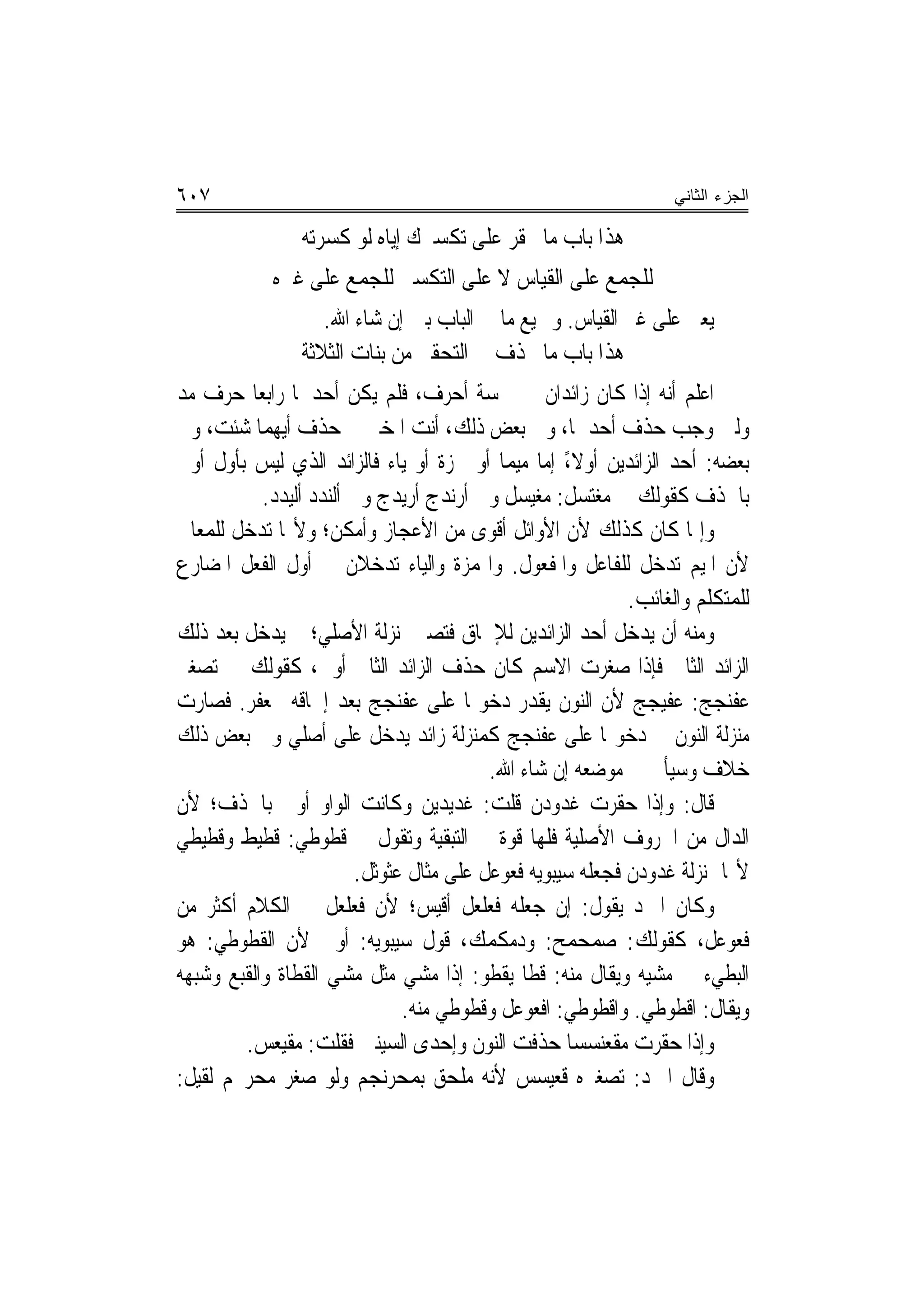 ‫٧٠٦‬                                                                 ‫ﺍﻟﺠﺯﺀ ﺍﻟﺜﺎﻨﻲ‬

                 ‫ﻫﺬﺍ ﺑﺎﺏ ﻣﺎ ﳛﻘﺮ ﻋﻠﻰ ﺗﻜﺴﲑﻙ ﺇﻳﺎﻩ ﻟﻮ ﻛﺴﺮﺗﻪ‬
             ‫ﻟﻠﺠﻤﻊ ﻋﻠﻰ ﺍﻟﻘﻴﺎﺱ ﻻ ﻋﻠﻰ ﺍﻟﺘﻜﺴﲑ ﻟﻠﺠﻤﻊ ﻋﻠﻰ ﻏﲑﻩ‬
                    ‫ﻳﻌﲏ ﻋﻠﻰ ﻏﲑ ﺍﻟﻘﻴﺎﺱ. ﻭﲨﻴﻊ ﻣﺎ ﰲ ﺍﻟﺒﺎﺏ ﺑﲔ ﺇﻥ ﺷﺎﺀ ﺍﷲ.‬
                 ‫ﻫﺬﺍ ﺑﺎﺏ ﻣﺎ ﳛﺬﻑ ﰲ ﺍﻟﺘﺤﻘﲑ ﻣﻦ ﺑﻨﺎﺕ ﺍﻟﺜﻼﺛﺔ‬
‫ﺍﻋﻠﻢ ﺃ‪‬ﻪ ﺇﺫﺍ ﻛﺎﻥ ﺯﺍﺋﺪﺍﻥ ﰲ ﲬﺴﺔ ﺃﺣﺮﻑ، ﻓﻠﻢ ﻳﻜﻦ ﺃﺣﺪﳘﺎ ﺭﺍﺑﻌ‪‬ﺎ ﺣﺮﻑ ﻣﺪ‬    ‫ﻧ‬
‫ﻭﻟﲔ ﻭﺟﺐ ﺣﺬﻑ ﺃﺣﺪﳘﺎ، ﻭﰲ ﺑﻌﺾ ﺫﻟﻚ، ﺃﻧﺖ ﺍﳌﺨﲑ ﰲ ﺣﺬﻑ ﺃﻳﻬﻤﺎ ﺷﺌﺖ، ﻭﰲ‬
‫ﺑﻌﻀﻪ: ﺃﺣﺪ ﺍﻟﺰﺍﺋﺪﻳﻦ ﺃﻭﻻ، ﺇﻣﺎ ﻣﻴﻤ‪‬ﺎ ﺃﻭ ﳘﺰﺓ ﺃﻭ ﻳﺎﺀ ﻓﺎﻟﺰﺍﺋﺪ ﺍﻟﺬﻱ ﻟﻴﺲ ﺑﺄﻭﻝ ﺃﻭﱃ‬
                                                      ‫ً‬
           ‫ﺑﺎﳊﺬﻑ ﻛﻘﻮﻟﻚ ﰲ ﻣﻐﺘﺴﻞ: ﻣﻐﻴﺴﻞ ﻭﰲ ﺃﺭﻧﺪﺝ ﺃﺭﻳﺪﺝ ﻭﰲ ﺃﻟﻨﺪﺩ ﺃﻟﻴﺪﺩ.‬
‫ﻭﺇﳕﺎ ﻛﺎﻥ ﻛﺬﻟﻚ ﻷﻥ ﺍﻷﻭﺍﺋﻞ ﺃﻗﻮﻯ ﻣﻦ ﺍﻷﻋﺠﺎﺯ ﻭﺃﻣﻜﻦ؛ ﻭﻷ‪‬ﺎ ﺗﺪﺧﻞ ﻟﻠﻤﻌﺎﱐ‬
‫ﻷﻥ ﺍﳌﻴﻢ ﺗﺪﺧﻞ ﻟﻠﻔﺎﻋﻞ ﻭﺍﳌﻔﻌﻮﻝ. ﻭﺍﳍﻤﺰﺓ ﻭﺍﻟﻴﺎﺀ ﺗﺪﺧﻼﻥ ﰲ ﺃﻭﻝ ﺍﻟﻔﻌﻞ ﺍﳌﻀﺎﺭﻉ‬
                                                              ‫ﻟﻠﻤﺘﻜﻠﻢ ﻭﺍﻟﻐﺎﺋﺐ.‬
‫ﻭﻣﻨﻪ ﺃﻥ ﻳﺪﺧﻞ ﺃﺣﺪ ﺍﻟﺰﺍﺋﺪﻳﻦ ﻟﻺﳊﺎﻕ ﻓﺘﺼﲑ ﲟﻨ‪‬ﺰﻟﺔ ﺍﻷﺻﻠﻲ؛ ﰒ ﻳﺪﺧﻞ ﺑﻌﺪ ﺫﻟﻚ‬
‫ﺍﻟﺰﺍﺋﺪ ﺍﻟﺜﺎﱐ ﻓﺈﺫﺍ ﺻﻐﺮﺕ ﺍﻻﺳﻢ ﻛﺎﻥ ﺣﺬﻑ ﺍﻟﺰﺍﺋﺪ ﺍﻟﺜﺎﱐ ﺃﻭﱃ، ﻛﻘﻮﻟﻚ ﰲ ﺗﺼﻐﲑ‬
‫ﻋﻔﻨﺠﺞ: ﻋﻔﹶﻴﺠﺞ ﻷﻥ ﺍﻟﻨﻮﻥ ﻳﻘﺪﺭ ﺩﺧﻮﳍﺎ ﻋﻠﻰ ﻋﻔﻨﺠﺞ ﺑﻌﺪ ﺇﳊﺎﻗﻪ ﲜﻌﻔﺮ. ﻓﺼﺎﺭﺕ‬    ‫‪‬‬
‫ﻣﻨ‪‬ﺰﻟﺔ ﺍﻟﻨﻮﻥ ﰲ ﺩﺧﻮﳍﺎ ﻋﻠﻰ ﻋﻔﻨﺠﺞ ﻛﻤﻨ‪‬ﺰﻟﺔ ﺯﺍﺋﺪ ﻳﺪﺧﻞ ﻋﻠﻰ ﺃﺻﻠﻲ ﻭﰲ ﺑﻌﺾ ﺫﻟﻚ‬
                                            ‫ﺧﻼﻑ ﻭﺳﻴﺄﰐ ﰲ ﻣﻮﺿﻌﻪ ﺇﻥ ﺷﺎﺀ ﺍﷲ.‬
‫ﻗﺎﻝ: ﻭﺇﺫﺍ ﺣﻘﺮﺕ ﻏﺪ‪‬ﻭﺩﻥ ﻗﻠﺖ: ﻏﺪﻳ‪‬ﺪﻳﻦ ﻭﻛﺎﻧﺖ ﺍﻟﻮﺍﻭ ﺃﻭﱃ ﺑﺎﳊﺬﻑ؛ ﻷﻥ‬
                                       ‫ﹸ‪‬‬               ‫ﹶ‬
‫ﺍﻟﺪﺍﻝ ﻣﻦ ﺍﳊﺮﻭﻑ ﺍﻷﺻﻠﻴﺔ ﻓﻠﻬﺎ ﻗﻮﺓ ﰲ ﺍﻟﺘﺒﻘﻴﺔ ﻭﺗﻘﻮﻝ ﰲ ﻗﻄﻮ‪‬ﻃﻲ: ﻗﻄﻴ‪‬ﻂ ﻭﻗﻄﻴ‪‬ﻄﻲ‬
    ‫ﹸﹶ ﹸﹶ‬           ‫ﹶﹶ‬
                        ‫ﻷ‪‬ﺎ ﲟﻨ‪‬ﺰﻟﺔ ﻏﺪﻭﺩ‪‬ﻥ ﻓﺠﻌﻠﻪ ﺳﻴﺒﻮﻳﻪ ﻓﻌﻮﻋ‪‬ﻞ ﻋﻠﻰ ﻣﺜﺎﻝ ﻋﹶﺜﻮﺛﹶﻞ.‬
                            ‫‪‬‬                 ‫ﹶ‪ ‬‬              ‫ﹶ‪‬‬
‫ﻭﻛﺎﻥ ﺍﳌﱪﺩ ﻳﻘﻮﻝ: ﺇﻥ ﺟﻌﻠﻪ ﻓﻌﻠﻌ‪‬ﻞ ﺃﻗﻴﺲ؛ ﻷﻥ ﻓﻌﻠﻌﻞ ﰲ ﺍﻟﻜﻼﻡ ﺃﻛﺜﺮ ﻣﻦ‬
                                          ‫ﹶ ‪‬ﹾ‬
‫ﻓﻌﻮﻋﻞ، ﻛﻘﻮﻟﻚ: ﺻﻤﺤﻤﺢ: ﻭﺩﻣﻜﻤﻚ، ﻗﻮﻝ ﺳﻴﺒﻮﻳﻪ: ﺃﻭﱃ ﻷﻥ ﺍﻟﻘﻄﻮﻃﻲ: ﻫﻮ‬
‫ﺍﻟﺒﻄﻲﺀ ﰲ ﻣﺸﻴﻪ ﻭﻳﻘﺎﻝ ﻣﻨﻪ: ﻗﻄﹶﺎ ‪‬ﻳﻘ ﹸﻮ: ﺇﺫﺍ ﻣﺸﻲ ﻣﺜﻞ ﻣﺸﻲ ﺍﻟﻘﻄﺎﺓ ﻭﺍﻟﻘﺒﻊ ﻭﺷﺒﻬﻪ‬
                                           ‫ﹶ ﹾﻄ‬
                                ‫ﻭﻳﻘﺎﻝ: ﺍﻗﻄﻮﻃﻲ. ﻭﺍﻗﻄﻮﻃﻲ: ﺍﻓﻌﻮﻋﻞ ﻭﻗﻄﻮﻃﻲ ﻣﻨﻪ.‬
        ‫ﻭﺇﺫﺍ ﺣﻘﺮﺕ ﻣﻘﻌﻨﺴﺴ‪‬ﺎ ﺣﺬﻓﺖ ﺍﻟﻨﻮﻥ ﻭﺇﺣﺪﻯ ﺍﻟﺴﻴﻨﲔ ﻓﻘﻠﺖ: ﻣﻘﻴﻌﺲ.‬
‫ﻭﻗﺎﻝ ﺍﳌﱪﺩ: ﺗﺼﻐﲑﻩ ﻗﻌﻴﺴﺲ ﻷﻧﻪ ﻣﻠﺤﻖ ‪‬ﻤﺤﺮﻧ‪‬ﺠﻢ ﻭﻟﻮ ﺻﻐﺮ ﻣﺤ‪‬ﺮﳒﻢ ﻟﻘﻴﻞ:‬
            ‫‪‬‬                ‫ﺑ ‪‬‬
 