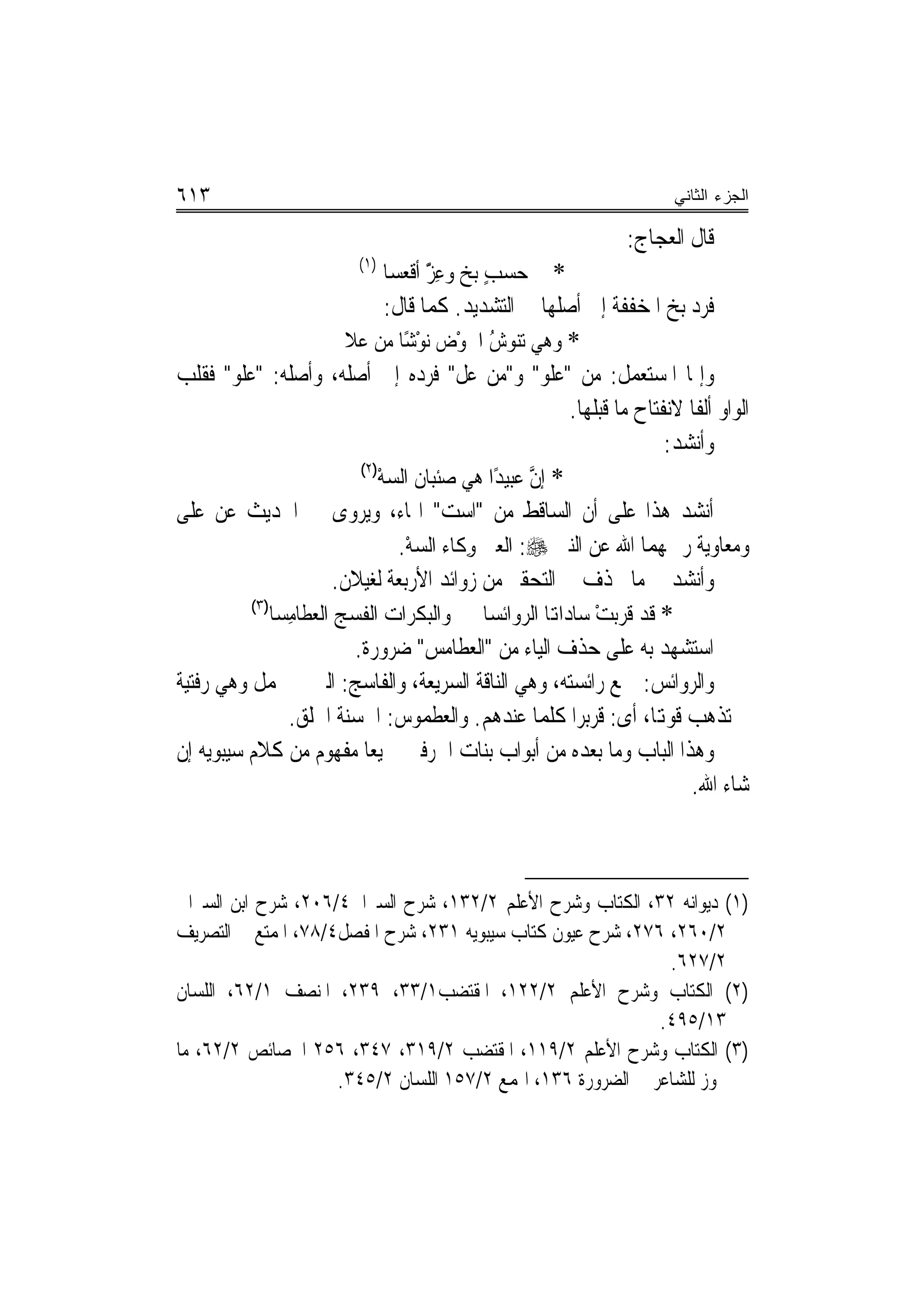 ‫٣١٦‬                                                                        ‫ﺍﻟﺠﺯﺀ ﺍﻟﺜﺎﻨﻲ‬

                                                                    ‫ﻗﺎﻝ ﺍﻟﻌﺠﺎﺝ:‬
                           ‫)١(‬
                                 ‫* ﰲ ﺣﺴﺐ ‪‬ﺑﺦ ﻭﻋﺰ ﺃﻗﻌﺴﺎ‬
                                       ‫ٍ ‪ًّ ِ ‬‬
                                  ‫ﻓﺮﺩ ‪‬ﺑﺦ ﺍﳌﺨﻔﻔﺔ ﺇﱃ ﺃﺻﻠﻬﺎ ﰲ ﺍﻟﺘﺸﺪﻳﺪ. ﻛﻤﺎ ﻗﺎﻝ:‬
                                                                         ‫‪ ‬‬
                          ‫* ﻭﻫﻲ ﺗﻨﻮﺵ ﺍﳊﻮﺽ ‪‬ﻧﻮﺷًﺎ ﻣﻦ ﻋﻼ‬
                          ‫ﹶ‬            ‫ُ ْ ‪ْ ‬‬
‫ﻭﺇﳕﺎ ﺍﳌﺴﺘﻌﻤﻞ: ﻣﻦ "ﻋﻠﻮ" ﻭ"ﻣﻦ ﻋﻞ" ﻓﺮﺩﻩ ﺇﱃ ﺃﺻﻠﻪ، ﻭﺃﺻﻠﻪ: "ﻋﻠﻮ" ﻓﻘﻠﺐ‬
                                                           ‫ﺍﻟﻮﺍﻭ ﺃﻟﻔﹰﺎ ﻻﻧﻔﺘﺎﺡ ﻣﺎ ﻗﺒﻠﻬﺎ.‬
                                                                         ‫ﻭﺃﻧﺸﺪ:‬
                             ‫)٢(‬
                                 ‫* ﺇﻥ ﻋﺒﻴﺪًﺍ ﻫﻲ ﺻﺌﺒﺎﻥ ﺍﻟﺴﻪ‬
                                 ‫ﹸ ‪ْ‬‬                  ‫ﱠ‬
‫ﺃﻧﺸﺪ ﻫﺬﺍ ﻋﻠﻰ ﺃﻥ ﺍﻟﺴﺎﻗﻂ ﻣﻦ "ﺍﺳﺖ" ﺍﳍﺎﺀ، ﻭﻳﺮﻭﻯ ﰲ ﺍﳊﺪﻳﺚ ﻋﻦ ﻋﻠﻰ‬
                                    ‫ﻭﻣﻌﺎﻭﻳﺔ ﺭﲪﻬﻤﺎ ﺍﷲ ﻋﻦ ﺍﻟﻨﱮ ‪ :‬ﺍﻟﻌﲔ ﻭﻛﹶﺎﺀ ﺍﻟﺴﻪ.‬
                                     ‫‪ْ‬‬       ‫ِ‬
                        ‫ﻭﺃﻧﺸﺪ ﰲ ﻣﺎ ﳛﺬﻑ ﰲ ﺍﻟﺘﺤﻘﲑ ﻣﻦ ﺯﻭﺍﺋﺪ ﺍﻷﺭﺑﻌﺔ ﻟﻐﻴﻼﻥ.‬
          ‫)٣(‬
              ‫* ﻗﺪ ﻗﺮ‪‬ﺑﺖ ﺳﺎﺩﺍﻬﺗﺎ ﺍﻟ ‪‬ﻭﺍﺋﺴﺎ ﻭﺍﻟﺒﻜﺮﺍﺕ ﺍﻟ ﹸﺴﺞ ﺍﻟﻌﻄﺎﻣﺴ‪‬ﺎ‬
                 ‫ِ‬      ‫ﻔ‪‬‬                          ‫ﺮ‬         ‫‪ْ ‬‬
                            ‫ﺍﺳﺘﺸﻬﺪ ﺑﻪ ﻋﻠﻰ ﺣﺬﻑ ﺍﻟﻴﺎﺀ ﻣﻦ "ﺍﻟﻌﻄﺎﻣﺲ" ﺿﺮﻭﺭﺓ.‬
‫ﻭﺍﻟﺮﻭﺍﺋﺲ: ﲨﻊ ﺭﺍﺋﺴﺘﻪ، ﻭﻫﻲ ﺍﻟﻨﺎﻗﺔ ﺍﻟﺴﺮﻳﻌﺔ، ﻭﺍﻟﻔﺎﺳﺞ: ﺍﻟﱵ ﱂ ﲢﻤﻞ ﻭﻫﻲ ﺭﻓﺘﻴﺔ‬
                 ‫ﱂ ﺗﺬﻫﺐ ﻗﻮﻬﺗﺎ، ﺃﻯ: ﻗﺮﺑﺮﺍ ﻛﻠﻤﺎ ﻋﻨﺪﻫﻢ. ﻭﺍﻟﻌﻄﻤﻮﺱ: ﺍﳊﺴﻨﺔ ﺍﳋﻠﻖ.‬
                                        ‫‪ ‬ﹾ‪‬‬
‫ﻭﻫﺬﺍ ﺍﻟﺒﺎﺏ ﻭﻣﺎ ﺑﻌﺪﻩ ﻣﻦ ﺃﺑﻮﺍﺏ ﺑﻨﺎﺕ ﺍﳊﺮﻓﲔ ﲨﻴﻌ‪‬ﺎ ﻣﻔﻬﻮﻡ ﻣﻦ ﻛﻼﻡ ﺳﻴﺒﻮﻳﻪ ﺇﻥ‬
                                                                            ‫ﺷﺎﺀ ﺍﷲ.‬



‫)١( ﺩﻳﻮﺍﻧﻪ ٢٣، ﺍﻟﻜﺘﺎﺏ ﻭﺷﺮﺡ ﺍﻷﻋﻠﻢ ٢/٢٣١، ﺷﺮﺡ ﺍﻟﺴﲑﺍﰲ٤/٦٠٢، ﺷﺮﺡ ﺍﺑﻦ ﺍﻟﺴﲑﺍﰲ‬
‫٢/٠٦٢، ٦٧٢، ﺷﺮﺡ ﻋﻴﻮﻥ ﻛﺘﺎﺏ ﺳﻴﺒﻮﻳﻪ ١٣٢، ﺷﺮﺡ ﺍﳌﻔﺼﻞ٤/٨٧، ﺍﳌﻤﺘﻊ ﰲ ﺍﻟﺘﺼﺮﻳﻒ‬
                                                               ‫٢/٧٢٦.‬
‫)٢( ﺍﻟﻜﺘﺎﺏ ﻭﺷﺮﺡ ﺍﻷﻋﻠﻢ ٢/٢٢١، ﺍﳌﻘﺘﻀﺐ١/٣٣، ٩٣٢، ﺍﳌﻨﺼﻒ ١/٢٦، ﺍﻟﻠﺴﺎﻥ‬
                                                              ‫٣١/٥٩٤.‬
‫)٣( ﺍﻟﻜﺘﺎﺏ ﻭﺷﺮﺡ ﺍﻷﻋﻠﻢ ٢/٩١١، ﺍﳌﻘﺘﻀﺐ ٢/٩١٣، ٧٤٣، ٦٥٢ ﺍﳋﺼﺎﺋﺺ ٢/٢٦، ﻣﺎ‬
                     ‫ﳚﻮﺯ ﻟﻠﺸﺎﻋﺮ ﰲ ﺍﻟﻀﺮﻭﺭﺓ ٦٣١، ﺍﳍﻤﻊ ٢/٧٥١ ﺍﻟﻠﺴﺎﻥ ٢/٥٤٣.‬
 