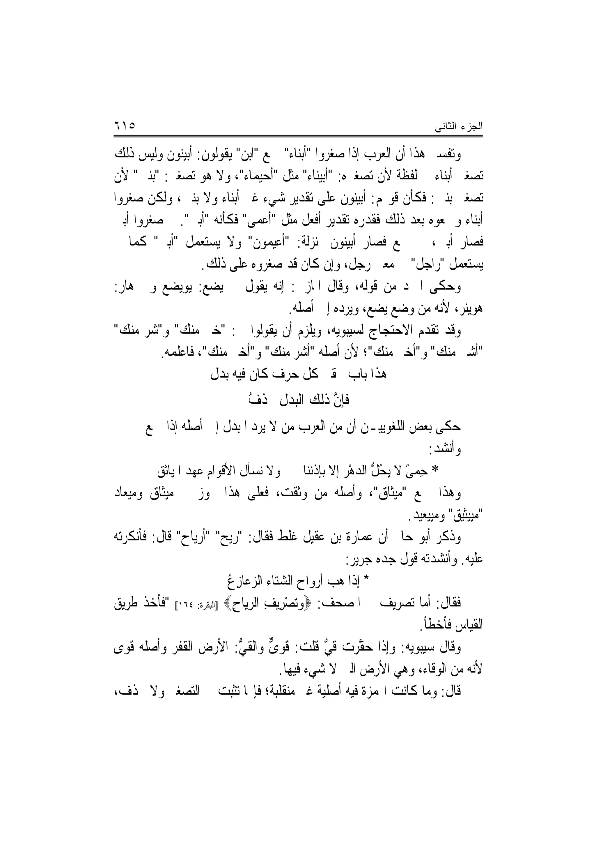 ‫٥١٦‬                                                                    ‫ﺍﻟﺠﺯﺀ ﺍﻟﺜﺎﻨﻲ‬

‫ﻭﺗﻔﺴﲑ ﻫﺬﺍ ﺃﻥ ﺍﻟﻌﺮﺏ ﺇﺫﺍ ﺻﻐﺮﻭﺍ "ﺃﺑﻨﺎﺀ" ﲨﻊ "ﺍﺑﻦ" ﻳﻘﻮﻟﻮﻥ: ﹸﺃ‪‬ﺑﻴ‪‬ﻨﻮﻥ ﻭﻟﻴﺲ ﺫﻟﻚ‬
‫ﺗﺼﻐﲑ ﺃﺑﻨﺎﺀ ﰲ ﻟﻔﻈﺔ ﻷﻥ ﺗﺼﻐﲑﻩ: "ﺃﺑﻴﻨﺎﺀ" ﻣﺜﻞ "ﺃﺣﻴﻤﺎﺀ"، ﻭﻻ ﻫﻮ ﺗﺼﻐﲑ: "ﺑﻨﲔ" ﻷﻥ‬
‫ﺗﺼﻐﲑ ﺑﻨﲔ: ﻓﻜﺄﻥ ﻗﻮﳍﻢ: ﺃﺑﻴﻨﻮﻥ ﻋﻠﻰ ﺗﻘﺪﻳﺮ ﺷﻲﺀ ﻏﲑ ﺃﺑﻨﺎﺀ ﻭﻻ ﺑﻨﲔ، ﻭﻟﻜﻦ ﺻﻐﺮﻭﺍ‬
‫ﺃﺑﻨﺎﺀ ﻭﲨﻌﻮﻩ ﺑﻌﺪ ﺫﻟﻚ ﻓﻘﺪﺭﻩ ﺗﻘﺪﻳﺮ ﺃﻓﻌﻞ ﻣﺜﻞ "ﺃﻋﻤﻰ" ﻓﻜﺄﻧﻪ "ﺃﺑﲎ". ﰒ ﺻﻐﺮﻭﺍ ﺃﺑﲎ‬
‫ﻓﺼﺎﺭ ﺃﺑﲔ، ﰒ ﲨﻊ ﻓﺼﺎﺭ ﺃﺑﻴﻨﻮﻥ ﲟﻨ‪‬ﺰﻟﺔ: "ﺃﻋﻴﻤﻮﻥ" ﻭﻻ ﻳﺴﺘﻌﻤﻞ "ﺃﺑﲎ" ﻛﻤﺎ ﱂ‬
                    ‫ﻳﺴﺘﻌﻤﻞ "ﺭﺍﺟﻞ" ﰲ ﻣﻌﲎ ﺭﺟﻞ، ﻭﺇﻥ ﻛﺎﻥ ﻗﺪ ﺻﻐﺮﻭﻩ ﻋﻠﻰ ﺫﻟﻚ.‬
‫ﻭﺣﻜﻰ ﺍﳌﱪﺩ ﻣﻦ ﻗﻮﻟﻪ، ﻭﻗﺎﻝ ﺍﳌﺎﺯﱐ: ﺇ‪‬ﻪ ﻳﻘﻮﻝ ﰲ ﻳﻀﻊ: ‪‬ﻳﻮ‪‬ﻳﻀ‪‬ﻊ ﻭﰲ ﻫﺎﺭ:‬
                                   ‫ﻧ‬
                                     ‫ﻫﻮﻳ‪‬ﺌﺮ، ﻷﻧﻪ ﻣﻦ ﻭﺿﻊ ﻳﻀﻊ، ﻭﻳﺮﺩﻩ ﺇﱃ ﺃﺻﻠﻪ.‬
                                                                         ‫‪‬‬
‫ﻭﻗﺪ ﺗﻘﺪﻡ ﺍﻻﺣﺘﺠﺎﺝ ﻟﺴﻴﺒﻮﻳﻪ، ﻭﻳﻠﺰﻡ ﺃﻥ ﻳﻘﻮﻟﻮﺍ ﰲ: "ﺧﲑ ﻣﻨﻚ" ﻭ"ﺷﺮ ﻣﻨﻚ"‬
         ‫"ﺃﺷﲑ ﻣﻨﻚ" ﻭ"ﺃﺧﲑ ﻣﻨﻚ"؛ ﻷﻥ ﺃﺻﻠﻪ "ﺃﺷﺮ ﻣﻨﻚ" ﻭ"ﺃﺧﲑ ﻣﻨﻚ"، ﻓﺎﻋﻠﻤﻪ.‬
                     ‫ﻝ‬
                     ‫ﻫﺬﺍ ﺑﺎﺏ ﲢﻘﲑ ﻛﻞ ﺣﺮﻑ ﻛﺎﻥ ﻓﻴﻪ ﺑﺪ ﹲ‬
                             ‫ﻓﺈﻥ ﺫﻟﻚ ﺍﻟﺒﺪﻝ ﳛﺬﻑ‬
                             ‫ُ‬             ‫ﱠ‬
       ‫ﺣﻜﻰ ﺑﻌﺾ ﺍﻟﻠﻐﻮﻳﻴـﻦ ﺃﻥ ﻣﻦ ﺍﻟﻌﺮﺏ ﻣﻦ ﻻ ﻳﺮﺩ ﺍﳌﺒﺪﻝ ﺇﱃ ﺃﺻﻠﻪ ﺇﺫﺍ ﲨﻊ‬
                                                                     ‫ﻭﺃﻧﺸﺪ:‬
         ‫* ﺣِﻤﻰ ﻻ ‪‬ﻳﺤﻞ ﺍﻟﺪﻫْﺮ ﺇﻻ ﺑﺈﺫﹾﻧﻨﺎ ﻭﻻ ﻧﺴﺄﹾﻝ ﺍﻷﻗﹾﻮﺍﻡ ﻋﻬﺪ ﺍﳌﹶﻴﺎﺛﻖ‬
                 ‫‪‬‬                 ‫ﹶ‬                   ‫ً ُﱡ ‪‬‬
‫ﻭﻫﺬﺍ ﲨﻊ "ﻣﻴﺜﺎﻕ"، ﻭﺃﺻﻠﻪ ﻣﻦ ﻭﺛﻘﺖ، ﻓﻌﻠﻰ ﻫﺬﺍ ﳚﻮﺯ ﰲ ﻣﻴﺜﺎﻕ ﻭﻣﻴﻌﺎﺩ‬
                                                                ‫"ﻣﻴﻴﺜﻴﻖ" ﻭﻣﻴ‪‬ﻴﻌﻴﺪ.‬
                                                                       ‫‪‬‬
‫ﻭﺫﻛﺮ ﺃﺑﻮ ﺣﺎﰎ ﺃﻥ ﻋﻤﺎﺭﺓ ﺑﻦ ﻋﻘﻴﻞ ﻏﻠﻂ ﻓﻘﺎﻝ: "ﺭﻳﺢ" "ﺃﺭﻳﺎﺡ" ﻗﺎﻝ: ﻓﺄﻧﻜﺮﺗﻪ‬
                                                     ‫ﻋﻠﻴﻪ. ﻭﺃﻧﺸﺪﺗﻪ ﻗﻮﻝ ﺟﺪﻩ ﺟﺮﻳﺮ:‬
                          ‫* ﺇﺫﺍ ﻫﺐ ﺃﺭﻭﺍﺡ ﺍﻟ ‪‬ﺘﺎﺀ ﺍﻟ ‪‬ﻋﺎﺯﻉ‬
                          ‫ﺸ ﺰ ُِ‬                 ‫‪ ‬‬
‫ﻓﻘﺎﻝ: ﺃﻣﺎ ﺗﺼﺮﻳﻒ ﰲ ﺍﳌﺼﺤﻒ: ‪‬ﻭ‪‬ﺗﺼﺮِﻳﻒ ﺍﻟﺮﻳ‪‬ﺎﺡ‪] ‬ﺍﻟﺒﻘﺮﺓ: ٤٦١[ "ﻓﺄﺧﺬ ﻃﺮﻳﻖ‬
                           ‫ْ ِ ‪ِ ‬‬
                                                                  ‫ﺍﻟﻘﻴﺎﺱ ﻓﺄﺧﻄﺄ.‬
‫ﻭﻗﺎﻝ ﺳﻴﺒﻮﻳﻪ: ﻭﺇﺫﺍ ﺣ ﱠﺮﺕ ﻗﻲ ﻗﻠﺖ: ﻗﻮ ﱞ ﻭﺍﻟﻘﻲ: ﺍﻷﺭﺽ ﺍﻟﻘﻔﺮ ﻭﺃﺻﻠﻪ ﻗﻮﻯ‬
  ‫ﹶ‪‬‬                         ‫ﱡ‬      ‫ﹸ ‪‬ﻯ‬        ‫ﱡ‬       ‫ﻘ‬
                                      ‫ﻷﻧﻪ ﻣﻦ ﺍﻟﻮﻗﺎﺀ، ﻭﻫﻲ ﺍﻷﺭﺽ ﺍﻟﱵ ﻻ ﺷﻲﺀ ﻓﻴﻬﺎ.‬
‫ﻗﺎﻝ: ﻭﻣﺎ ﻛﺎﻧﺖ ﺍﳍﻤﺰﺓ ﻓﻴﻪ ﺃﺻﻠﻴﺔ ﻏﲑ ﻣﻨﻘﻠﺒﺔ؛ ﻓﺈ‪‬ﺎ ﺗﺜﺒﺖ ﰲ ﺍﻟﺘﺼﻐﲑ ﻭﻻ ﲢﺬﻑ،‬
 