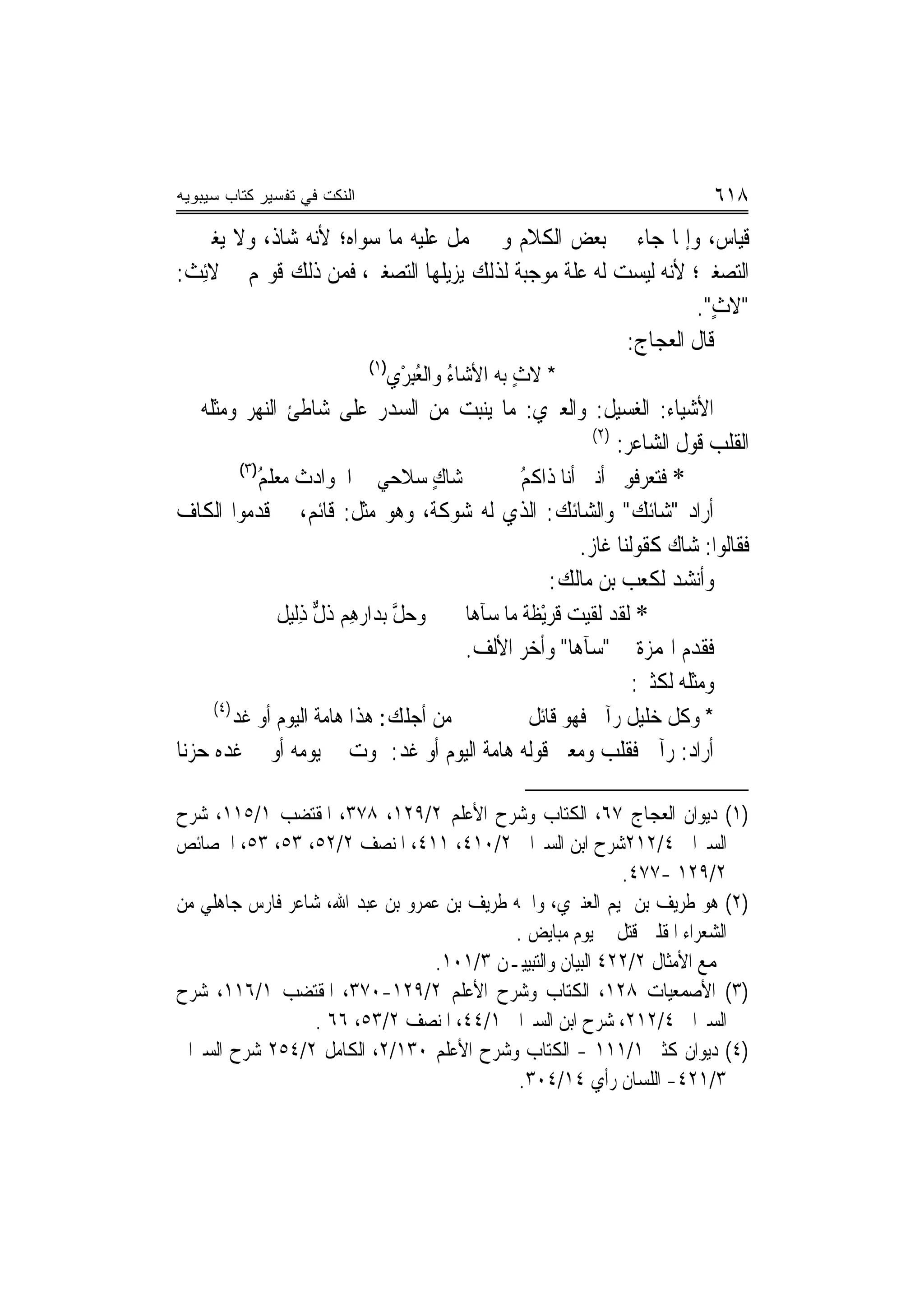 ‫ﺍﻟﻨﻜﺕ ﻓﻲ ﺘﻔﺴﻴﺭ ﻜﺘﺎﺏ ﺴﻴﺒﻭﻴﻪ‬                                                 ‫٨١٦‬
‫ﻗﻴﺎﺱ، ﻭﺇﳕﺎ ﺟﺎﺀ ﰲ ﺑﻌﺾ ﺍﻟﻜﻼﻡ ﻭﱂ ﲢﻤﻞ ﻋﻠﻴﻪ ﻣﺎ ﺳﻮﺍﻩ؛ ﻷﻧﻪ ﺷﺎﺫ، ﻭﻻ ﻳﻐﲑ ﰲ‬
‫ﺍﻟﺘﺼﻐﲑ؛ ﻷﻧﻪ ﻟﻴﺴﺖ ﻟﻪ ﻋﻠﺔ ﻣﻮﺟﺒﺔ ﻟﺬﻟﻚ ﻳﺰﻳﻠﻬﺎ ﺍﻟﺘﺼﻐﲑ، ﻓﻤﻦ ﺫﻟﻚ ﻗﻮﳍﻢ ﰲ ﻻﺋِﺚ:‬
                                                                ‫"ﻻﺙ".‬
                                                                  ‫ٍ‬
                                                       ‫ﻗﺎﻝ ﺍﻟﻌﺠﺎﺝ:‬
                             ‫)١(‬
                               ‫* ﻻﺙ ﺑﻪ ﺍﻷﺷ‪‬ﺎﺀ ﻭﺍﻟﻌﺒﺮﻱ‬
                               ‫ُ ُِ ْ ‪‬‬          ‫ٍ‬
‫ﺍﻷﺷﻴﺎﺀ: ﺍﻟﻐﺴﻴﻞ: ﻭﺍﻟﻌﱪﻱ: ﻣﺎ ﻳﻨﺒﺖ ﻣﻦ ﺍﻟﺴﺪﺭ ﻋﻠﻰ ﺷﺎﻃﺊ ﺍﻟﻨﻬﺮ ﻭﻣﺜﻠﻪ ﰲ‬
                                                          ‫)٢(‬
                                                              ‫ﺍﻟﻘﻠﺐ ﻗﻮﻝ ﺍﻟﺸﺎﻋﺮ:‬
       ‫)٣(‬
          ‫ﺷﺎﻙ ﺳﻼﺣﻲ ﰲ ﺍﳊﻮﺍﺩﺙ ﻣﻌﻠﻢ‬
          ‫ُ‬                       ‫ٍ‬           ‫* ﻓﺘ ‪‬ﺮﻓﻮِﱐ ﺃﻧﲏ ﺃﻧﺎ ﺫﹶﺍﻛﻢ‬
                                              ‫ﹸُ‬                  ‫‪‬ﻌ‬
‫ﺃﺭﺍﺩ "ﺷﺎﺋﻚ" ﻭﺍﻟﺸﺎﺋﻚ: ﺍﻟﺬﻱ ﻟﻪ ﺷﻮﻛﺔ، ﻭﻫﻮ ﻣﺜﻞ: ﻗﺎﺋﻢ، ﰒ ﻗﺪﻣﻮﺍ ﺍﻟﻜﺎﻑ‬
                                                        ‫ﻓﻘﺎﻟﻮﺍ: ﺷﺎﻙ ﻛﻘﻮﻟﻨﺎ ﻏﺎﺯ.‬
                                                   ‫ﻭﺃﻧﺸﺪ ﻟﻜﻌﺐ ﺑﻦ ﻣﺎﻟﻚ:‬
             ‫ﻭﺣﻞ ﺑﺪﺍﺭﻫِﻢ ﺫﻝ ﺫِﻟﻴﻞ‬
                   ‫ﹸﱞ‬         ‫‪‬ﱠ‬    ‫* ﻟﻘﺪ ﻟﻘﻴﺖ ﹸﺮْﻳﻈ ﹸ ﻣﺎ ﺳ‪‬ﺂﻫ‪‬ﺎ‬
                                              ‫ﻗ ﹶﺔ‬
                                    ‫ﻓﻘﺪﻡ ﺍﳍﻤﺰﺓ ﰲ "ﺳﺂﻫﺎ" ﻭﺃﺧﺮ ﺍﻷﻟﻒ.‬
                                                                ‫ﻭﻣﺜﻠﻪ ﻟﻜﺜﲑ:‬
     ‫)٤(‬
           ‫ﻣﻦ ﺃﺟﻠﻚ: ﻫﺬﺍ ﻫﺎﻣﺔ ﺍﻟﻴﻮﻡ ﺃﻭ ﻏﺪ‬         ‫* ﻭﻛﻞ ﺧﻠﻴﻞ ﺭﺁﱐ ﻓﻬﻮ ﻗﺎﺋﻞ‬
‫ﺃﺭﺍﺩ: ﺭﺁﱐ ﻓﻘﻠﺐ ﻭﻣﻌﲎ ﻗﻮﻟﻪ ﻫﺎﻣﺔ ﺍﻟﻴﻮﻡ ﺃﻭ ﻏﺪ: ﳝﻮﺕ ﰲ ﻳﻮﻣﻪ ﺃﻭ ﰲ ﻏﺪﻩ ﺣﺰﻧ‪‬ﺎ‬

‫)١( ﺩﻳﻮﺍﻥ ﺍﻟﻌﺠﺎﺝ ٧٦، ﺍﻟﻜﺘﺎﺏ ﻭﺷﺮﺡ ﺍﻷﻋﻠﻢ ٢/٩٢١، ٨٧٣، ﺍﳌﻘﺘﻀﺐ ١/٥١١، ﺷﺮﺡ‬
‫ﺍﻟﺴﲑﺍﰲ ٤/٢١٢ﺷﺮﺡ ﺍﺑﻦ ﺍﻟﺴﲑﺍﰲ ٢/٠١٤، ١١٤، ﺍﳌﻨﺼﻒ ٢/٢٥، ٣٥، ٣٥، ﺍﳋﺼﺎﺋﺺ‬
                                                            ‫٢/٩٢١ -٧٧٤.‬
‫)٢( ﻫﻮ ﻃﺮﻳﻒ ﺑﻦ ﲤﻴﻢ ﺍﻟﻌﻨﱪﻱ، ﻭﺍﲰﻪ ﻃﺮﻳﻒ ﺑﻦ ﻋﻤﺮﻭ ﺑﻦ ﻋﺒﺪ ﺍﷲ، ﺷﺎﻋﺮ ﻓﺎﺭﺱ ﺟﺎﻫﻠﻲ ﻣﻦ‬
                                           ‫ﺍﻟﺸﻌﺮﺍﺀ ﺍﳌﻘﻠﲔ ﻗﺘﻞ ﰲ ﻳﻮﻡ ﻣﺒﺎﻳﺾ .‬
                                  ‫ﳎﻤﻊ ﺍﻷﻣﺜﺎﻝ ٢/٢٢٤ ﺍﻟﺒﻴﺎﻥ ﻭﺍﻟﺘﺒﻴﻴـﻦ ٣/١٠١.‬
‫)٣( ﺍﻷﺻﻤﻌﻴﺎﺕ ٨٢١، ﺍﻟﻜﺘﺎﺏ ﻭﺷﺮﺡ ﺍﻷﻋﻠﻢ ٢/٩٢١-٠٧٣، ﺍﳌﻘﺘﻀﺐ ١/٦١١، ﺷﺮﺡ‬
                  ‫ﺍﻟﺴﲑﺍﰲ ٤/٢١٢، ﺷﺮﺡ ﺍﺑﻦ ﺍﻟﺴﲑﺍﰲ ١/٤٤، ﺍﳌﻨﺼﻒ ٢/٣٥، ٦٦ .‬
‫)٤( ﺩﻳﻮﺍﻥ ﻛﺜﲑ ١/١١١ - ﺍﻟﻜﺘﺎﺏ ﻭﺷﺮﺡ ﺍﻷﻋﻠﻢ ٠٣١/٢، ﺍﻟﻜﺎﻣﻞ ٢/٤٥٢ ﺷﺮﺡ ﺍﻟﺴﲑﺍﰲ‬
                                            ‫٣/١٢٤- ﺍﻟﻠﺴﺎﻥ ﺭﺃﻱ ٤١/٤٠٣.‬
 