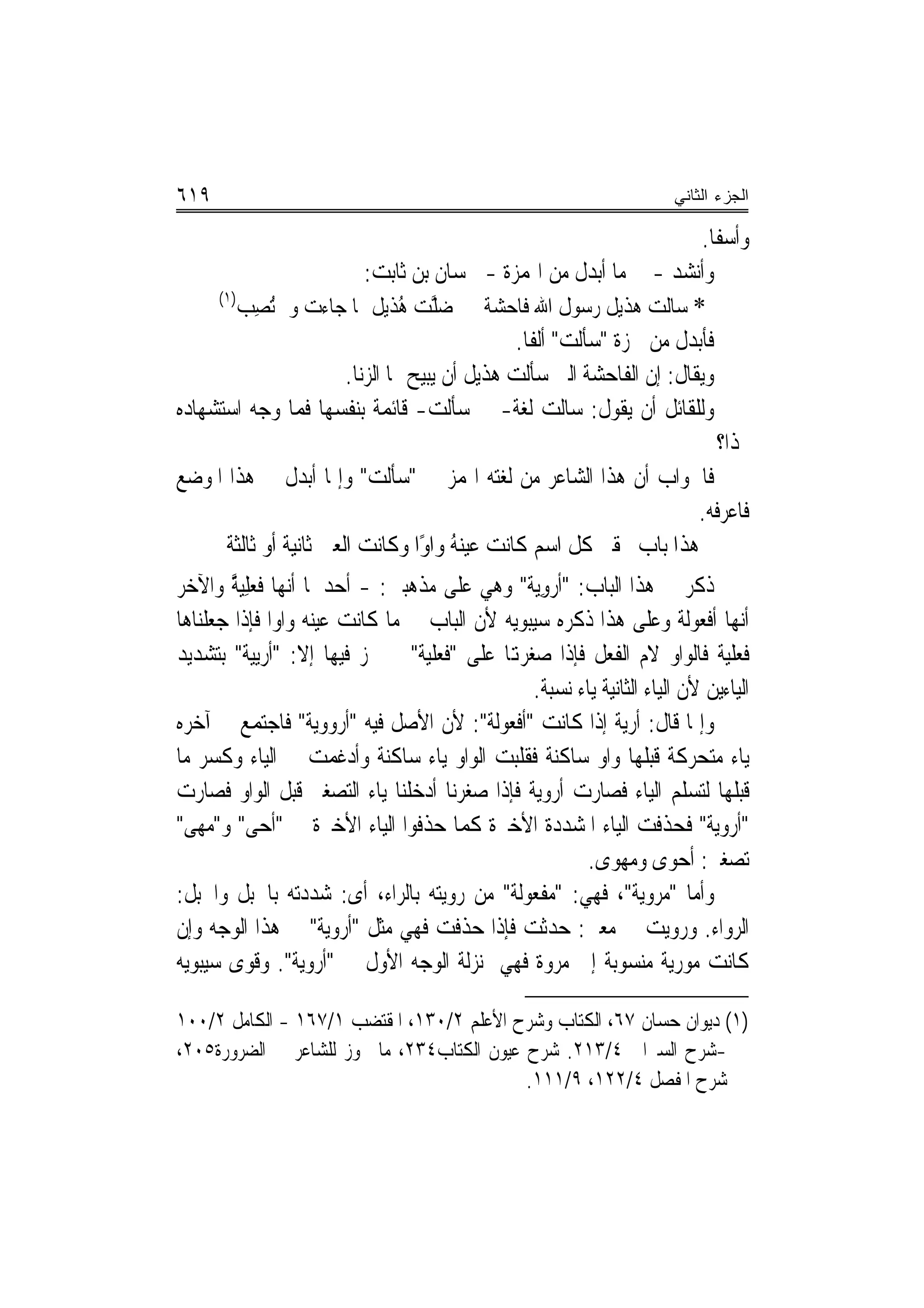 ‫٩١٦‬                                                                    ‫ﺍﻟﺠﺯﺀ ﺍﻟﺜﺎﻨﻲ‬

                                                                         ‫ﻭﺃﺳﻔﹰﺎ.‬
                           ‫ﻭﺃﻧﺸﺪ - ﰲ ﻣﺎ ﺃﺑﺪﻝ ﻣﻦ ﺍﳍﻤﺰﺓ - ﳊﺴﺎﻥ ﺑﻦ ﺛﺎﺑﺖ:‬
     ‫)١(‬
        ‫* ﺳﺎﻟﺖ ﻫﺬﻳﻞ ﺭﺳﻮﻝ ﺍﷲ ﻓﺎﺣﺸﺔ ﺿ ﱠﺖ ﻫﺬﹶﻳﻞ ﲟﺎ ﺟﺎﺀﺕ ﻭﱂ ُﺗﺼِﺐ‬
                                  ‫‪‬ﻠ ُ‬
                                                 ‫ﻓﺄﺑﺪﻝ ﻣﻦ ﳘﺰﺓ "ﺳﺄﻟﺖ" ﺃﻟﻔﹰﺎ.‬
                        ‫ﻭﻳﻘﺎﻝ: ﺇﻥ ﺍﻟﻔﺎﺣﺸﺔ ﺍﻟﱵ ﺳﺄﻟﺖ ﻫﺬﻳﻞ ﺃﻥ ﻳﺒﻴﺢ ﳍﺎ ﺍﻟ ‪‬ﻧﺎ.‬
                           ‫ﺰ‬
‫ﻭﻟﻠﻘﺎﺋﻞ ﺃﻥ ﻳﻘﻮﻝ: ﺳﺎﻟﺖ ﻟﻐﺔ- ﰲ ﺳﺄﻟﺖ- ﻗﺎﺋﻤﺔ ﺑﻨﻔﺴﻬﺎ ﻓﻤﺎ ﻭﺟﻪ ﺍﺳﺘﺸﻬﺎﺩﻩ‬
                                                                            ‫‪‬ﺬﺍ؟‬
‫ﻓﺎﳉﻮﺍﺏ ﺃﻥ ﻫﺬﺍ ﺍﻟﺸﺎﻋﺮ ﻣﻦ ﻟﻐﺘﻪ ﺍﳍﻤﺰ ﰲ "ﺳﺄﻟﺖ" ﻭﺇﳕﺎ ﺃﺑﺪﻝ ﰲ ﻫﺬﺍ ﺍﳌﻮﺿﻊ‬
                                                                        ‫ﻓﺎﻋﺮﻓﻪ.‬
      ‫ﻫﺬﺍ ﺑﺎﺏ ﲢﻘﲑ ﻛﻞ ﺍﺳﻢ ﻛﺎﻧﺖ ﻋﻴﻨﻪ ﻭﺍﻭًﺍ ﻭﻛﺎﻧﺖ ﺍﻟﻌﲔ ﺛﺎﻧﻴﺔ ﺃﻭ ﺛﺎﻟﺜﺔ‬
                                         ‫ُ‬
‫ﺫﻛﺮ ﰲ ﻫﺬﺍ ﺍﻟﺒﺎﺏ: "ﹸﺃﺭﻭ‪‬ﺔ" ﻭﻫﻲ ﻋﻠﻰ ﻣﺬﻫﺒﲔ: - ﺃﺣﺪﳘﺎ ﺃ‪‬ﻬﺎ ﻓﻌﻠِﻴﺔ ﻭﺍﻵﺧﺮ‬
       ‫ﻧ ﹸ‪ ‬ﱠ‬                                   ‫‪ِ ‬ﻳ‬
‫ﺃ‪‬ﻬﺎ ﺃﻓﻌﻮﻟﺔ ﻭﻋﻠﻰ ﻫﺬﺍ ﺫﻛﺮﻩ ﺳﻴﺒﻮﻳﻪ ﻷﻥ ﺍﻟﺒﺎﺏ ﰲ ﻣﺎ ﻛﺎﻧﺖ ﻋﻴﻨﻪ ﻭﺍﻭ‪‬ﺍ ﻓﺈﺫﺍ ﺟﻌﻠﻨﺎﻫﺎ‬     ‫ﻧ‬
‫ﻓﻌﻠﻴﺔ ﻓﺎﻟﻮﺍﻭ ﻻﻡ ﺍﻟﻔﻌﻞ ﻓﺈﺫﺍ ﺻﻐﺮﻬﺗﺎ ﻋﻠﻰ "ﻓﻌ‪‬ﻠﻴﺔ" ﱂ ﳚﺰ ﻓﻴﻬﺎ ﺇﻻ: "ﹸﺃﺭ‪‬ﻴﺔ" ﺑﺘﺸﺪﻳﺪ‬
           ‫‪‬ﻳ‬                       ‫ﹸ‬
                                                ‫ﺍﻟﻴﺎﺀﻳﻦ ﻷﻥ ﺍﻟﻴﺎﺀ ﺍﻟﺜﺎﻧﻴﺔ ﻳﺎﺀ ﻧﺴﺒﺔ.‬
‫ﻭﺇﳕﺎ ﻗﺎﻝ: ﺃﺭﻳﺔ ﺇﺫﺍ ﻛﺎﻧﺖ "ﺃﻓﻌﻮﻟﺔ": ﻷﻥ ﺍﻷﺻﻞ ﻓﻴﻪ "ﺃﺭﻭﻭﻳﺔ" ﻓﺎﺟﺘﻤﻊ ﰲ ﺁﺧﺮﻩ‬
‫ﻳﺎﺀ ﻣﺘﺤﺮﻛﺔ ﻗﺒﻠﻬﺎ ﻭﺍﻭ ﺳﺎﻛﻨﺔ ﻓﻘﻠﺒﺖ ﺍﻟﻮﺍﻭ ﻳﺎﺀ ﺳﺎﻛﻨﺔ ﻭﹸﺩﻏﻤ‪‬ﺖ ﰲ ﺍﻟﻴﺎﺀ ﻭﻛﺴﺮ ﻣﺎ‬
                         ‫ﺃ‬
‫ﻗﺒﻠﻬﺎ ﻟﺘﺴﻠﻢ ﺍﻟﻴﺎﺀ ﻓﺼﺎﺭﺕ ﺃﺭﻭﻳﺔ ﻓﺈﺫﺍ ﺻﻐﺮﻧﺎ ﺃﺩﺧﻠﻨﺎ ﻳﺎﺀ ﺍﻟﺘﺼﻐﲑ ﻗﺒﻞ ﺍﻟﻮﺍﻭ ﻓﺼﺎﺭﺕ‬
‫"ﺃﺭﻭ‪‬ﺔ" ﻓﺤﺬﻓﺖ ﺍﻟﻴﺎﺀ ﺍﳌﺸﺪﺩﺓ ﺍﻷﺧﲑﺓ ﻛﻤﺎ ﺣﺬﻓﻮﺍ ﺍﻟﻴﺎﺀ ﺍﻷﺧﲑﺓ ﰲ "ﺃﺣﻰ" ﻭ"ﻣﻬ ‪"‬‬
 ‫‪   ‬ﻰ‬                                                                   ‫ﻳ‬
                                                        ‫ﺗﺼﻐﲑ: ﹶﺃﺣﻮ‪‬ﻯ ﻭﻣﻬﻮﻯ.‬
                                                                        ‫‪‬‬
‫ﻭﺃﻣﺎ "ﻣﺮﻭﻳﺔ"، ﻓﻬﻲ: "ﻣﻔﻌﻮﻟﺔ" ﻣﻦ ﺭﻭﻳﺘﻪ ﺑﺎﻟﺮﺍﺀ، ﺃﻯ: ﺷﺪﺩﺗﻪ ﺑﺎﳊﺒﻞ ﻭﺍﳊﺒﻞ:‬
‫ﺍﻟﺮﻭ‪‬ﺍﺀ. ﻭﺭﻭﻳﺖ ﰲ ﻣﻌﲎ: ﺣﺪﺛﺖ ﻓﺈﺫﺍ ﺣﺬﻓﺖ ﻓﻬﻲ ﻣﺜﻞ "ﺃﺭﻭﻳﺔ" ﰲ ﻫﺬﺍ ﺍﻟﻮﺟﻪ ﻭﺇﻥ‬          ‫‪‬‬
‫ﻛﺎﻧﺖ ﻣﻮﺭﻳﺔ ﻣﻨﺴﻮﺑﺔ ﺇﱃ ﻣﺮﻭﺓ ﻓﻬﻲ ﲟﻨ‪‬ﺰﻟﺔ ﺍﻟﻮﺟﻪ ﺍﻷﻭﻝ ﰲ "ﺃﺭﻭﻳﺔ". ﻭﻗﻮﻯ ﺳﻴﺒﻮﻳﻪ‬
       ‫‪‬‬

‫)١( ﺩﻳﻮﺍﻥ ﺣﺴﺎﻥ ٧٦، ﺍﻟﻜﺘﺎﺏ ﻭﺷﺮﺡ ﺍﻷﻋﻠﻢ ٢/٠٣١، ﺍﳌﻘﺘﻀﺐ ١/٧٦١ - ﺍﻟﻜﺎﻣﻞ ٢/٠٠١‬
‫-ﺷﺮﺡ ﺍﻟﺴﲑﺍﰱ ٤/٣١٢. ﺷﺮﺡ ﻋﻴﻮﻥ ﺍﻟﻜﺘﺎﺏ٤٣٢، ﻣﺎ ﳚﻮﺯ ﻟﻠﺸﺎﻋﺮ ﰲ ﺍﻟﻀﺮﻭﺭﺓ٥٠٢،‬
                                            ‫ﺷﺮﺡ ﺍﳌﻔﺼﻞ ٤/٢٢١، ٩/١١١.‬
 