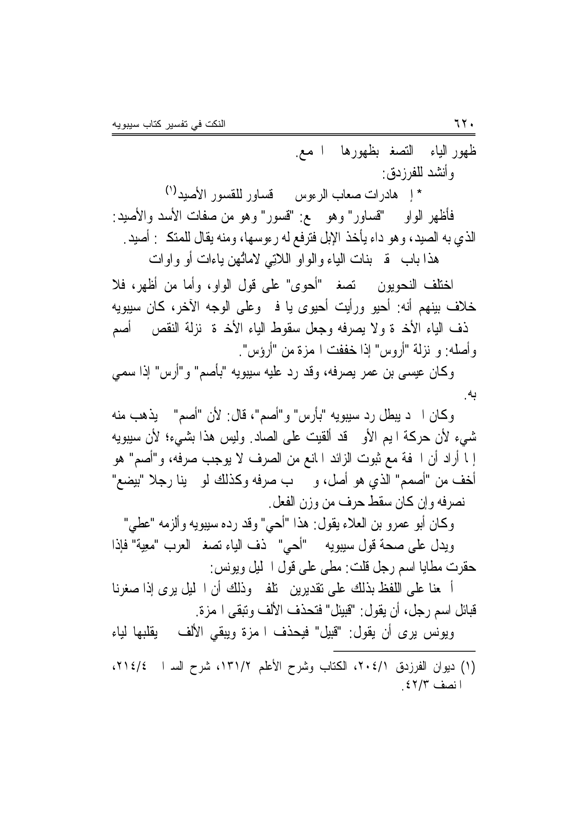 ‫ﺍﻟﻨﻜﺕ ﻓﻲ ﺘﻔﺴﻴﺭ ﻜﺘﺎﺏ ﺴﻴﺒﻭﻴﻪ‬                                              ‫٠٢٦‬
                                      ‫ﻇﻬﻮﺭ ﺍﻟﻴﺎﺀ ﰲ ﺍﻟﺘﺼﻐﲑ ﺑﻈﻬﻮﺭﻫﺎ ﰲ ﺍﳉﻤﻊ.‬
                                                      ‫ﻭﺃﻧﺸﺪ ﻟﻠﻔﺮﺯﺩﻕ:‬
            ‫)١(‬
              ‫ﻗﺴﺎﻭﺭ ﻟﻠﻘﺴﻮﺭ ﺍﻷﺻﻴﺪ‬      ‫* ﺇﱃ ﻫﺎﺩﺭﺍﺕ ﺻﻌﺎﺏ ﺍﻟﺮﺀﻭﺱ‬
‫ﻓﺄﻇﻬﺮ ﺍﻟﻮﺍﻭ ﰲ "ﻗﺴﺎﻭﺭ" ﻭﻫﻮ ﲨﻊ: "ﻗﺴﻮﺭ" ﻭﻫﻮ ﻣﻦ ﺻﻔﺎﺕ ﺍﻷﺳﺪ ﻭﺍﻷﺻﻴﺪ:‬
  ‫ﺍﻟﺬﻱ ﺑﻪ ﺍﻟﺼﻴﺪ، ﻭﻫﻮ ﺩﺍﺀ ﻳﺄﺧﺬ ﺍﻹﺑﻞ ﻓﺘﺮﻓﻊ ﻟﻪ ﺭﺀﻭﺳﻬﺎ، ﻭﻣﻨﻪ ﻳﻘﺎﻝ ﻟﻠﻤﺘﻜﱪ: ﺃﺻﻴﺪ.‬
       ‫ﻫﺬﺍ ﺑﺎﺏ ﲢﻘﲑ ﺑﻨﺎﺕ ﺍﻟﻴﺎﺀ ﻭﺍﻟﻮﺍﻭ ﺍﻟﻼﺗِﻲ ﻻﻣﺎُﻬﻦ ﻳﺎﺀﺍﺕ ﺃﻭ ﻭﺍﻭﺍﺕ‬
                          ‫ﺗ‬
‫ﺍﺧﺘﻠﻒ ﺍﻟﻨﺤﻮﻳﻮﻥ ﰲ ﺗﺼﻐﲑ "ﺃﺣ‪‬ﻮﻯ" ﻋﻠﻰ ﻗﻮﻝ ﺍﻟﻮﺍﻭ، ﻭﺃﻣﺎ ﻣﻦ ﺃﻇﻬﺮ، ﻓﻼ‬
‫ﺧﻼﻑ ﺑﻴﻨﻬﻢ ﺃ‪‬ﻪ: ﹾﺃﺣﻴ‪‬ﻮ ﻭﺭﺃﻳﺖ ﹾﺃﺣﻴ‪‬ﻮﻯ ﻳﺎ ﻓﱴ ﻭﻋﻠﻰ ﺍﻟﻮﺟﻪ ﺍﻵﺧﺮ، ﻛﺎﻥ ﺳﻴﺒﻮﻳﻪ‬
                                              ‫‪‬‬           ‫ﻧ ‪‬‬
‫ﳛﺬﻑ ﺍﻟﻴﺎﺀ ﺍﻷﺧﲑﺓ ﻭﻻ ﻳﺼﺮﻓﻪ ﻭﺟﻌﻞ ﺳﻘﻮﻁ ﺍﻟﻴﺎﺀ ﺍﻷﺧﲑﺓ ﲟﻨ‪‬ﺰﻟﺔ ﺍﻟﻨﻘﺺ ﰲ ﺃﺻﻢ‬
                            ‫ﻭﺃﺻﻠﻪ: ﻭﲟﻨ‪‬ﺰﻟﺔ "ﺃﺭﻭﺱ" ﺇﺫﺍ ﺧﻔﻔﺖ ﺍﳍﻤﺰﺓ ﻣﻦ "ﺃﺭﺅﺱ".‬
‫ﻭﻛﺎﻥ ﻋﻴﺴﻰ ﺑﻦ ﻋﻤﺮ ﻳﺼﺮﻓﻪ، ﻭﻗﺪ ﺭﺩ ﻋﻠﻴﻪ ﺳﻴﺒﻮﻳﻪ "ﺑﺄﺻﻢ" ﻭ"ﺃﺭﺱ" ﺇﺫﺍ ‪‬ﻤﻲ‬
‫ﺳ ‪‬‬                                    ‫‪‬‬
                                                                          ‫ﺑﻪ.‬
‫ﻭﻛﺎﻥ ﺍﳌﱪﺩ ﻳﺒﻄﻞ ﺭﺩ ﺳﻴﺒﻮﻳﻪ "ﺑﺄﺭﺱ" ﻭ"ﺃﺻﻢ"، ﻗﺎﻝ: ﻷﻥ "ﺃﺻﻢ" ﱂ ﻳﺬﻫﺐ ﻣﻨﻪ‬
               ‫‪‬‬                 ‫‪‬‬
‫ﺷﻲﺀ ﻷﻥ ﺣﺮﻛﺔ ﺍﳌﻴﻢ ﺍﻷﻭﱃ ﻗﺪ ﹸﻟﻘﻴﺖ ﻋﻠﻰ ﺍﻟﺼﺎﺩ. ﻭﻟﻴﺲ ﻫﺬﺍ ﺑﺸﻲﺀ؛ ﻷﻥ ﺳﻴﺒﻮﻳﻪ‬
                                                ‫ﺃ‬
‫ﺇﳕﺎ ﺃﺭﺍﺩ ﺃﻥ ﺍﳋﻔﺔ ﻣﻊ ﺛﺒﻮﺕ ﺍﻟﺰﺍﺋﺪ ﺍﳌﺎﻧﻊ ﻣﻦ ﺍﻟﺼﺮﻑ ﻻ ﻳﻮﺟﺐ ﺻﺮﻓﻪ، ﻭ"ﺃﺻﻢ" ﻫﻮ‬
‫ﺃﺧﻒ ﻣﻦ "ﺃﺻﻤﻢ" ﺍﻟﺬﻱ ﻫﻮ ﺃﺻﻞ، ﻭﱂ ﳚﺐ ﺻﺮﻓﻪ ﻭﻛﺬﻟﻚ ﻟﻮ ﲰﻴﻨﺎ ﺭﺟﻼ "ﺑﻴﻀﻊ"‬
          ‫ﹰ‬
                                   ‫ﱂ ﻧﺼﺮﻓﻪ ﻭﺇﻥ ﻛﺎﻥ ﺳﻘﻂ ﺣﺮﻑ ﻣﻦ ﻭﺯﻥ ﺍﻟﻔﻌﻞ.‬
   ‫ﻭﻛﺎﻥ ﺃﺑﻮ ﻋﻤﺮﻭ ﺑﻦ ﺍﻟﻌﻼﺀ ﻳﻘﻮﻝ: ﻫﺬﺍ "ﹸﺃﺣ ‪ "‬ﻭﻗﺪ ﺭ ‪‬ﻩ ﺳﻴﺒﻮﻳﻪ ﻭﺃﻟﺰﻣﻪ "ﻋﻄ ‪"‬‬
    ‫‪ ‬ﹶﻲ‬                 ‫ﺩ‬         ‫‪‬ﻲ‬
‫ﻭﻳﺪﻝ ﻋﻠﻰ ﺻﺤﺔ ﻗﻮﻝ ﺳﻴﺒﻮﻳﻪ ﰲ "ﹸﺃﺣ ‪ "‬ﲝﺬﻑ ﺍﻟﻴﺎﺀ ﺗﺼﻐﲑ ﺍﻟﻌﺮﺏ "ﻣﻌ‪‬ﺔ" ﻓﺈﺫﺍ‬
       ‫‪ِ ‬ﻴ‬                           ‫‪‬ﻲ‬
                      ‫ﺣﻘﺮﺕ ﻣﻄﺎﻳﺎ ﺍﺳﻢ ﺭﺟﻞ ﻗﻠﺖ: ﻣﻄﻰ ﻋﻠﻰ ﻗﻮﻝ ﺍﳋﻠﻴﻞ ﻭﻳﻮﻧﺲ:‬
‫ﺃﲨﻌﻨﺎ ﻋﻠﻰ ﺍﻟﻠﻔﻆ ﺑﺬﻟﻚ ﻋﻠﻰ ﺗﻘﺪﻳﺮﻳﻦ ﳐﺘﻠﻔﲔ ﻭﺫﻟﻚ ﺃﻥ ﺍﳋﻠﻴﻞ ﻳﺮﻯ ﺇﺫﺍ ﺻﻐﺮﻧﺎ‬
                  ‫ﻗﺒﺎﺋﻞ ﺍﺳﻢ ﺭﺟﻞ، ﺃﻥ ﻳﻘﻮﻝ: "ﻗ‪‬ﺒﻴ‪‬ﺌﻞ" ﻓﺘﺤﺬﻑ ﺍﻷﻟﻒ ﻭﺗﺒﻘﻰ ﺍﳍﻤﺰﺓ.‬
                                                    ‫ﹸ‬
‫ﻭﻳﻮﻧﺲ ﻳﺮﻯ ﺃﻥ ﻳﻘﻮﻝ: "ﻗ‪‬ﺒ‪‬ﻞ" ﻓﻴﺤﺬﻑ ﺍﳍﻤﺰﺓ ﻭﻳﺒﻘﻲ ﺍﻷﻟﻒ ﰒ ﻳﻘﻠﺒﻬﺎ ﻟﻴﺎﺀ‬
                                                ‫ﹸﻴ‬

‫)١( ﺩﻳﻮﺍﻥ ﺍﻟﻔﺮﺯﺩﻕ ١/٤٠٢، ﺍﻟﻜﺘﺎﺏ ﻭﺷﺮﺡ ﺍﻷﻋﻠﻢ ٢/١٣١، ﺷﺮﺡ ﺍﻟﺴﲑﺍﰲ ٤/٤١٢،‬
                                                   ‫ﺍﳌﻨﺼﻒ ٣/٢٤.‬
 