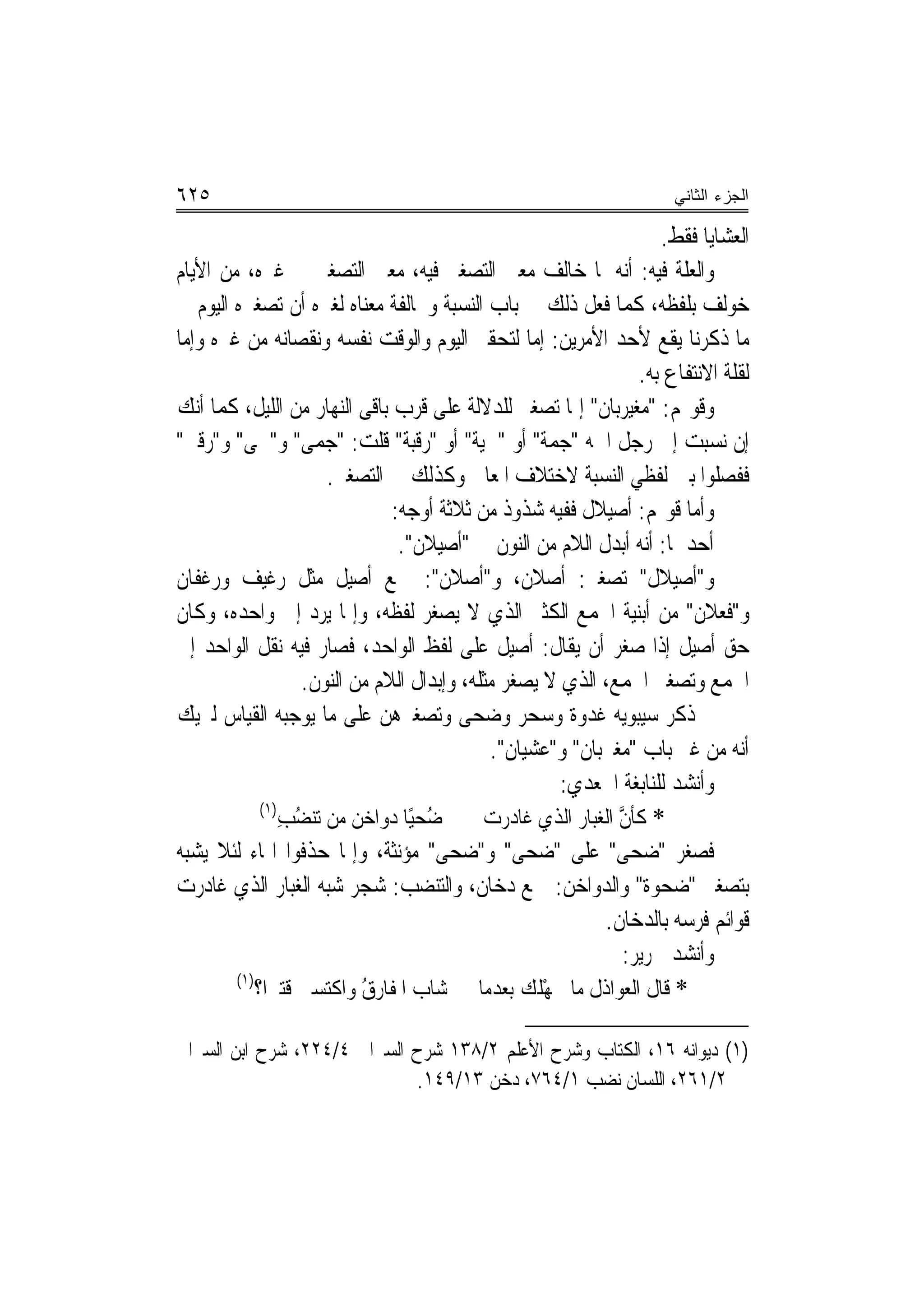 ‫٥٢٦‬                                                                     ‫ﺍﻟﺠﺯﺀ ﺍﻟﺜﺎﻨﻲ‬

                                                                      ‫ﺍﻟﻌﺸﺎﻳﺎ ﻓﻘﻂ.‬
‫ﻭﺍﻟﻌﻠﺔ ﻓﻴﻪ: ﺃ‪‬ﻪ ﳌﺎ ﺧﺎﻟﻒ ﻣﻌﲎ ﺍﻟﺘﺼﻐﲑ ﻓﻴﻪ، ﻣﻌﲎ ﺍﻟﺘﺼﻐﲑ ﰲ ﻏﲑﻩ، ﻣﻦ ﺍﻷﻳﺎﻡ‬
                                                                ‫ﻧ‬
‫ﺧﻮﻟﻒ ﺑﻠﻔﻈﻪ، ﻛﻤﺎ ﻓﻌﻞ ﺫﻟﻚ ﰲ ﺑﺎﺏ ﺍﻟﻨﺴﺒﺔ ﻭﳐﺎﻟﻔﺔ ﻣﻌﻨﺎﻩ ﻟﻐﲑﻩ ﺃﻥ ﺗﺼﻐﲑﻩ ﺍﻟﻴﻮﻡ ﰲ‬
‫ﻣﺎ ﺫﻛﺮﻧﺎ ﻳﻘﻊ ﻷﺣﺪ ﺍﻷﻣﺮﻳﻦ: ﺇ ‪‬ﺎ ﻟﺘﺤﻘﲑ ﺍﻟﻴﻮﻡ ﻭﺍﻟﻮﻗﺖ ﻧﻔﺴﻪ ﻭﻧﻘﺼﺎﻧﻪ ﻣﻦ ﻏﲑﻩ ﻭﺇﻣﺎ‬
                                                     ‫ﻣ‬
                                                                   ‫ﻟﻘﻠﺔ ﺍﻻﻧﺘﻔﺎﻉ ﺑﻪ.‬
‫ﻭﻗﻮﳍﻢ: "ﻣﻐﻴ‪‬ﺮﺑﺎﻥ" ﺇﳕﺎ ﺗﺼﻐﲑ ﻟﻠﺪﻻﻟﺔ ﻋﻠﻰ ﻗﺮﺏ ﺑﺎﻗﻰ ﺍﻟﻨﻬﺎﺭ ﻣﻦ ﺍﻟﻠﻴﻞ، ﻛﻤﺎ ﺃﻧﻚ‬
                                                                  ‫‪‬‬
‫ﺇﻥ ﻧﺴﺒﺖ ﺇﱃ ﺭﺟﻞ ﺍﲰﻪ "ﺟ ‪‬ﺔ" ﺃﻭ "ﳊﻴ‪‬ﺔ" ﺃﻭ "ﺭﻗﺒ‪‬ﺔ" ﻗﻠﺖ: " ‪‬ﻤﻰ" ﻭ"ﳊﻰ" ﻭ"ﺭﻗﱯ"‬
                      ‫ﺟ‬           ‫ﹶ‬          ‫ﹾ‬         ‫‪‬ﻤ‬
                      ‫ﻓﻔﺼﻠﻮﺍ ﺑﲔ ﻟﻔﻈﻲ ﺍﻟﻨﺴﺒﺔ ﻻﺧﺘﻼﻑ ﺍﳌﻌﺎﱏ ﻭﻛﺬﻟﻚ ﰲ ﺍﻟﺘﺼﻐﲑ.‬
                               ‫ﻭﺃﻣﺎ ﻗﻮﳍﻢ: ﺃﺻﻴﻼﻝ ﻓﻔﻴﻪ ﺷﺬﻭﺫ ﻣﻦ ﺛﻼﺛﺔ ﺃﻭﺟﻪ:‬
                                ‫ﺃﺣﺪﳘﺎ: ﺃ‪‬ﻪ ﺃﺑﺪﻝ ﺍﻟﻼﻡ ﻣﻦ ﺍﻟﻨﻮﻥ ﰲ "ﺃﺻﻴﻼﻥ".‬
                                                                    ‫ﻧ‬
‫ﻭ"ﺃﺻﻴﻼﻝ" ﺗﺼﻐﲑ: ﺃﺻﻼﻥ، ﻭ"ﺃﺻﻼﻥ": ﲨﻊ ﺃﺻﻴﻞ ﻣﺜﻞ ﺭﻏﻴﻒ ﻭﺭﻏﻔﺎﻥ‬
‫ﻭ"ﻓﻌ‪‬ﻼﻥ" ﻣﻦ ﺃﺑﻨﻴﺔ ﺍﳉﻤﻊ ﺍﻟﻜﺜﲑ ﺍﻟﺬﻱ ﻻ ﻳﺼﻐﺮ ﻟﻔﻈﻪ، ﻭﺇﳕﺎ ﻳﺮﺩ ﺇﱃ ﻭﺍﺣﺪﻩ، ﻭﻛﺎﻥ‬         ‫ﹸ‬
‫ﺣﻖ ﺃﺻﻴﻞ ﺇﺫﺍ ﺻﻐﺮ ﺃﻥ ﻳﻘﺎﻝ: ﺃﺻﻴﻞ ﻋﻠﻰ ﻟﻔﻆ ﺍﻟﻮﺍﺣﺪ، ﻓﺼﺎﺭ ﻓﻴﻪ ﻧﻘﻞ ﺍﻟﻮﺍﺣﺪ ﺇﱃ‬
                   ‫ﺍﳉﻤﻊ ﻭﺗﺼﻐﲑ ﺍﳉﻤﻊ، ﺍﻟﺬﻱ ﻻ ﻳﺼﻐﺮ ﻣﺜﻠﻪ، ﻭﺇﺑﺪﺍﻝ ﺍﻟﻼﻡ ﻣﻦ ﺍﻟﻨﻮﻥ.‬
‫ﰒ ﺫﻛﺮ ﺳﻴﺒﻮﻳﻪ ﻏﺪﻭﺓ ﻭﺳﺤﺮ ﻭﺿﺤﻰ ﻭﺗﺼﻐﲑﻫﻦ ﻋﻠﻰ ﻣﺎ ﻳﻮﺟﺒﻪ ﺍﻟﻘﻴﺎﺱ ﻟﲑﻳﻚ‬
                                               ‫ﺃ‪‬ﻪ ﻣﻦ ﻏﲑ ﺑﺎﺏ "ﻣﻐﲑﺑﺎﻥ" ﻭ"ﻋﺸﻴﺎﻥ".‬  ‫ﻧ‬
                                                        ‫ﻭﺃﻧﺸﺪ ﻟﻠﻨﺎﺑﻐﺔ ﺍﳉﻌﺪﻱ:‬
             ‫)١(‬
                ‫ُﺤﻴًﺎ ﺩﻭﺍﺧﻦ ﻣﻦ ﺗﻨ ُﺐ‬
                 ‫ﻀ ِ‬                ‫ﺿ‬       ‫* ﻛﺄﻥ ﺍﻟﻐﺒﺎﺭ ﺍﻟﺬﻱ ﻏﺎﺩﺭﺕ‬
                                                               ‫ﱠ‬
‫ﻓﺼﻐﺮ "ﺿﺤ‪‬ﻰ" ﻋﻠﻰ "ﺿﺤ ‪ "‬ﻭ"ﺿﺤ‪‬ﻰ" ﻣﺆﻧﺜﺔ، ﻭﺇﳕﺎ ﺣﺬﻓﻮﺍ ﺍﳍﺎﺀ ﻟﺌﻼ ﻳﺸﺒﻪ‬
                                         ‫‪‬‬        ‫‪ ‬ﻰ‬              ‫‪‬‬
‫ﺑﺘﺼﻐﲑ "ﺿﺤﻮﺓ" ﻭﺍﻟﺪﻭﺍﺧﻦ: ﲨﻊ ﺩﺧﺎﻥ، ﻭﺍﻟﺘﻨﻀﺐ: ﺷﺠﺮ ﺷﺒﻪ ﺍﻟﻐﺒﺎﺭ ﺍﻟﺬﻱ ﻏﺎﺩﺭﺕ‬
                                                             ‫ﻗﻮﺍﺋﻢ ﻓﺮﺳﻪ ﺑﺎﻟﺪﺧﺎﻥ.‬
                                                                ‫ﻭﺃﻧﺸﺪ ﳉﺮﻳﺮ:‬
        ‫)١(‬
            ‫* ﻗﺎﻝ ﺍﻟﻌﻮﺍﺫﻝ ﻣﺎ ﳉﻬْﻠﻚ ﺑﻌﺪﻣﺎ ﺷﺎﺏ ﺍﳌﻔﹶﺎﺭﻕ ﻭﺍﻛﺘﺴﲔ ﻗﺘﲑﺍ؟‬
                           ‫ُ‬                       ‫‪‬‬

‫)١( ﺩﻳﻮﺍﻧﻪ ٦١، ﺍﻟﻜﺘﺎﺏ ﻭﺷﺮﺡ ﺍﻷﻋﻠﻢ ٢/٨٣١ ﺷﺮﺡ ﺍﻟﺴﲑﺍﰲ ٤/٤٢٢، ﺷﺮﺡ ﺍﺑﻦ ﺍﻟﺴﲑﺍﰲ‬
                             ‫٢/١٦٢، ﺍﻟﻠﺴﺎﻥ ﻧﻀﺐ ١/٤٦٧، ﺩﺧﻦ ٣١/٩٤١.‬
 