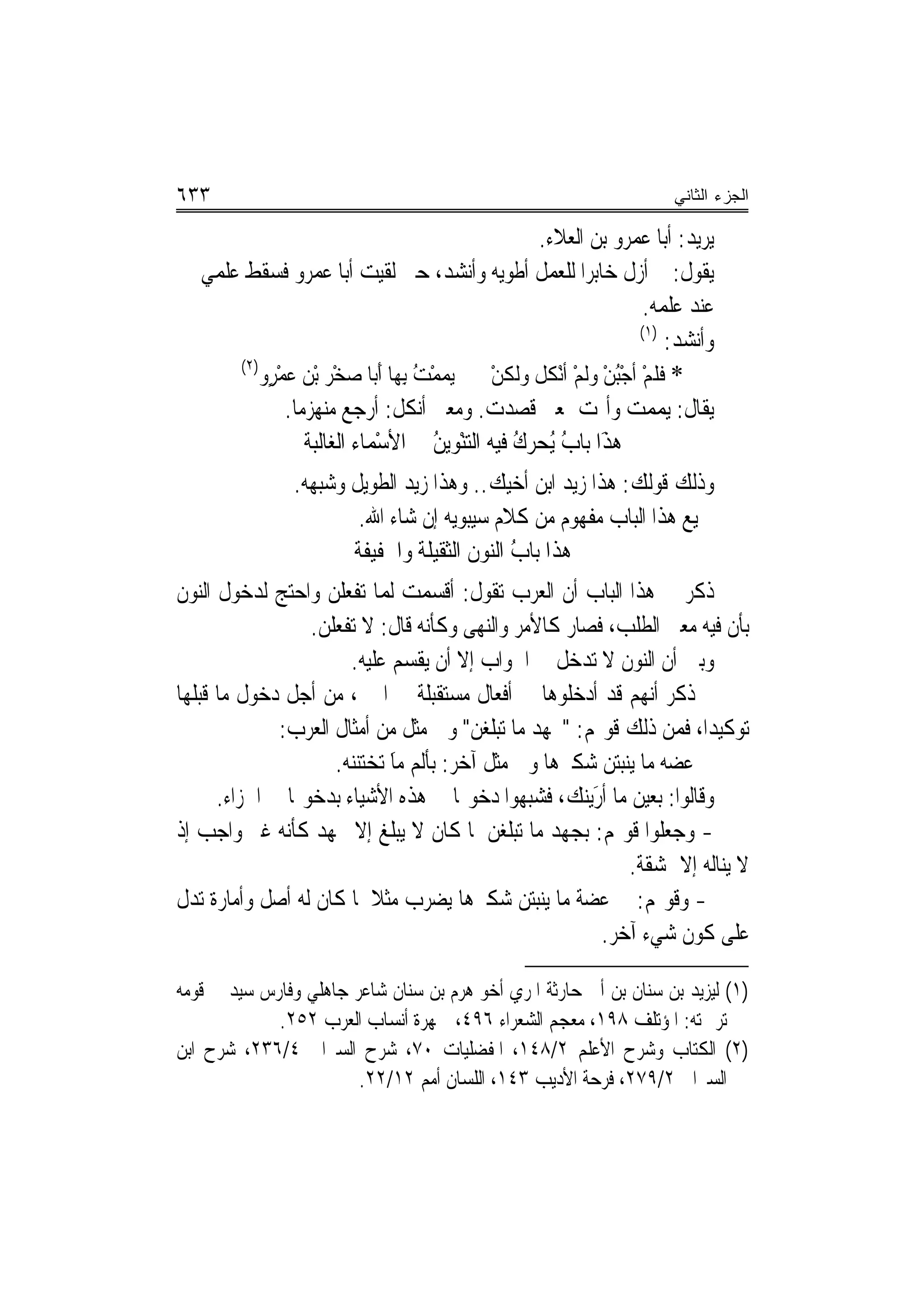 ‫٣٣٦‬                                                                      ‫ﺍﻟﺠﺯﺀ ﺍﻟﺜﺎﻨﻲ‬

                                                     ‫ﻳﺮﻳﺪ: ﺃﺑﺎ ﻋﻤﺮﻭ ﺑﻦ ﺍﻟﻌﻼﺀ.‬
   ‫ﻳﻘﻮﻝ: ﱂ ﺃﺯﻝ ﺧﺎﺑﺮ‪‬ﺍ ﻟﻠﻌﻤﻞ ﺃﻃﻮﻳﻪ ﻭﺃﻧﺸﺪ، ﺣﱴ ﻟﻘﻴﺖ ﺃﺑﺎ ﻋﻤﺮﻭ ﻓﺴﻘﻂ ﻋﻠﻤﻲ‬
                                                                     ‫ﻋﻨﺪ ﻋﻠﻤﻪ.‬
                                                                     ‫)١(‬
                                                                         ‫ﻭﺃﻧﺸﺪ:‬
       ‫)٢(‬
          ‫* ﻓﻠﻢ ﹶﺃﺟﺒﻦ ﻭﹶﻟﻢ ﹶﺃْﻧﻜﻞ ﻭﻟﹶﻜﻦ ‪‬ﻳﻤﻤ ُ ِﺑﻬ‪‬ﺎ َﹶﺃﺑ‪‬ﺎ ﺻﺨْﺮ ْﺑﻦ ﻋﻤﺮٍﻭ‬
             ‫‪ْ ‬‬        ‫‪‬‬            ‫‪ْ ‬ﺖ‬    ‫ْ‬     ‫ﹶ ﹶ ْ ُْ ْ ْ ﹸ ﹾ‬
              ‫ﻳﻘﺎﻝ: ‪‬ﻳﻤﻤ ‪ ‬ﻭﺃﳑﺖ ﲟﻌﲎ ﻗﺼﺪﺕ. ﻭﻣﻌﲎ ﺃﻧﻜﻞ: ﺃﺭﺟﻊ ﻣﻨﻬﺰﻣ‪‬ﺎ.‬‫‪ ‬ﺖ‬
                  ‫ﻫﺬَﺍ ﺑ‪‬ﺎﺏ ُﺤﺮ ُ ﻓﻴﻪ ﺍﻟﺘﻨْﻮﻳﻦ ﰲ ﺍﻷﺳﻤ‪‬ﺎﺀ ﺍﻟﻐﺎﻟﺒﺔ‬
                              ‫ْ‬         ‫‪ُ ‬‬      ‫‪ ‬ﹶ ُ ﻳ ‪ ‬ﻙ‬
                 ‫ﻭﺫﻟﻚ ﻗﻮﻟﻚ: ﻫﺬﺍ ﺯﻳﺪ ﺍﺑﻦ ﺃﺧﻴﻚ.. ﻭﻫﺬﺍ ﺯﻳﺪ ﺍﻟﻄﻮﻳﻞ ﻭﺷﺒﻬﻪ.‬
                         ‫ﲨﻴﻊ ﻫﺬﺍ ﺍﻟﺒﺎﺏ ﻣﻔﻬﻮﻡ ﻣﻦ ﻛﻼﻡ ﺳﻴﺒﻮﻳﻪ ﺇﻥ ﺷﺎﺀ ﺍﷲ.‬
                        ‫ﻫﺬﹶﺍ ﺑ‪‬ﺎﺏ ﺍﻟ‪‬ﻮﻥ ﺍﻟﺜﻘﻴﻠﺔ ﻭﺍﳋﻔﻴﻔﺔ‬
                                          ‫ُ ﻨ‬         ‫‪‬‬
‫ﺫﻛﺮ ﰲ ﻫﺬﺍ ﺍﻟﺒﺎﺏ ﺃﻥ ﺍﻟﻌﺮﺏ ﺗﻘﻮﻝ: ﹶﺃﻗﺴﻤﺖ ﹶﻟ ‪‬ﺎ ‪‬ﺗﻔﻌﻠﻦ ﻭﺍﺣﺘﺞ ﻟﺪﺧﻮﻝ ﺍﻟﻨﻮﻥ‬
                    ‫ﹾ ‪   ‬ﻤ ﹾ ‪‬ﹶ ‪‬‬
                  ‫ﺑﺄﻥ ﻓﻴﻪ ﻣﻌﲎ ﺍﻟﻄﻠﺐ، ﻓﺼﺎﺭ ﻛﺎﻷﻣﺮ ﻭﺍﻟﻨﻬﻰ ﻭﻛﺄﻧﻪ ﻗﺎﻝ: ﻻ ﺗﻔﻌﻠﻦ.‬
                   ‫ﹶ‪‬‬
                         ‫ﻭﺑﲔ ﺃﻥ ﺍﻟﻨﻮﻥ ﻻ ﺗﺪﺧﻞ ﰲ ﺍﳉﻮﺍﺏ ﺇﻻ ﺃﻥ ﻳﻘﺴﻢ ﻋﻠﻴﻪ.‬
‫ﰒ ﺫﻛﺮ ﺃ‪‬ﻬﻢ ﻗﺪ ﺃﺩﺧﻠﻮﻫﺎ ﰲ ﺃﻓﻌﺎﻝ ﻣﺴﺘﻘﺒﻠﺔ ﰲ ﺍﳋﱪ، ﻣﻦ ﺃﺟﻞ ﺩﺧﻮﻝ ﻣﺎ ﻗﺒﻠﻬﺎ‬        ‫ﻧ‬
              ‫ﺗﻮﻛﻴﺪﺍ، ﻓﻤﻦ ﺫﻟﻚ ﻗﻮﳍﻢ: "ﲜﻬ‪‬ﺪ ﻣﺎ ‪‬ﺗ‪‬ﺒﹸﻐﻦ" ﻭﰲ ﻣﺜﻞ ﻣﻦ ﺃﻣﺜﺎﻝ ﺍﻟﻌﺮﺏ:‬
                                             ‫ﻠ‪ ‬‬      ‫‪‬‬
                      ‫ﰱ ﻋﻀ‪‬ﻪ ﻣ‪‬ﺎ ‪‬ﻳﻨ‪‬ﺒ‪‬ﺘﻦ ﺷ‪‬ﻜ ‪‬ﻫﺎ ﻭﰲ ﻣﺜﻞ ﺁﺧﺮ: ﺑﺄﻟﹶﻢ ﻣﺎ ‪‬ﺗﺨ‪‬ﻨ‪. ‬‬
                       ‫ﹶ َﹶ ‪‬ﺘ ﻨﻪ‬                        ‫‪ ‬ﲑ‬
      ‫ﻭﻗﺎﻟﻮﺍ: ﺑﻌﻴ‪‬ﻦ ﻣ‪‬ﺎ ﺃﺭ‪‬ﻳ‪‬ﻨﻚ‪ ،‬ﻓﺸﺒﻬﻮﺍ ﺩﺧﻮﳍﺎ ﰲ ﻫﺬﻩ ﺍﻷﺷﻴﺎﺀ ﺑﺪﺧﻮﳍﺎ ﰲ ﺍﳉﺰﺍﺀ.‬
                                                             ‫َ‪‬‬          ‫‪‬‬
‫- ﻭﺟﻌﻠﻮﺍ ﻗﻮﳍﻢ: ‪‬ﺑﺠﻬ‪‬ﺪ ﻣ‪‬ﺎ ‪‬ﺗ‪‬ﺒﹸﻐﻦ ﳌﺎ ﻛﺎﻥ ﻻ ﻳﺒﻠﻎ ﺇﻻ ﲜﻬﺪ ﻛﺄﻧﻪ ﻏﲑ ﻭﺍﺟﺐ ﺇﺫ‬
                                                ‫ﻠ‪ ‬‬      ‫‪‬‬
                                                                     ‫ﻻ ﻳﻨﺎﻟﻪ ﺇﻻ ﲟﺸﻘﺔ.‬
‫- ﻭﻗﻮﳍﻢ: ﰲ ﻋﻀ‪‬ﺔ ﻣ‪‬ﺎ ‪‬ﻳ‪‬ﻨ‪‬ﺘﻦ ﺷ‪‬ﻜ ‪‬ﻫﺎ ﻳﻀﺮﺏ ﻣﺜﻼ ﳌﺎ ﻛﺎﻥ ﻟﻪ ﺃﺻﻞ ﻭﺃﻣﺎﺭﺓ ﺗﺪﻝ‬
                             ‫ﹰ‬                ‫ﺒ ‪ ‬ﲑ‬
                                                                ‫ﻋﻠﻰ ﻛﻮﻥ ﺷﻲﺀ ﺁﺧﺮ.‬

‫)١( ﻟﻴﺰﻳﺪ ﺑﻦ ﺳﻨﺎﻥ ﺑﻦ ﺃﰊ ﺣﺎﺭﺛﺔ ﺍﳌﺮﻱ ﺃﺧﻮ ﻫﺮﻡ ﺑﻦ ﺳﻨﺎﻥ ﺷﺎﻋﺮ ﺟﺎﻫﻠﻲ ﻭﻓﺎﺭﺱ ﺳﻴﺪ ﰲ ﻗﻮﻣﻪ‬
             ‫ﺗﺮﲨﺘﻪ: ﺍﳌﺆﺗﻠﻒ ٨٩١، ﻣﻌﺠﻢ ﺍﻟﺸﻌﺮﺍﺀ ٦٩٤، ﲨﻬﺮﺓ ﺃﻧﺴﺎﺏ ﺍﻟﻌﺮﺏ ٢٥٢.‬
‫)٢( ﺍﻟﻜﺘﺎﺏ ﻭﺷﺮﺡ ﺍﻷﻋﻠﻢ ٢/٨٤١، ﺍﳌﻔﻀﻠﻴﺎﺕ ٠٧، ﺷﺮﺡ ﺍﻟﺴﲑﺍﰲ ٤/٦٣٢، ﺷﺮﺡ ﺍﺑﻦ‬
                        ‫ﺍﻟﺴﲑﺍﰲ ٢/٩٧٢، ﻓﺮﺣﺔ ﺍﻷﺩﻳﺐ ٣٤١، ﺍﻟﻠﺴﺎﻥ ﺃﻣﻢ ٢١/٢٢.‬
 