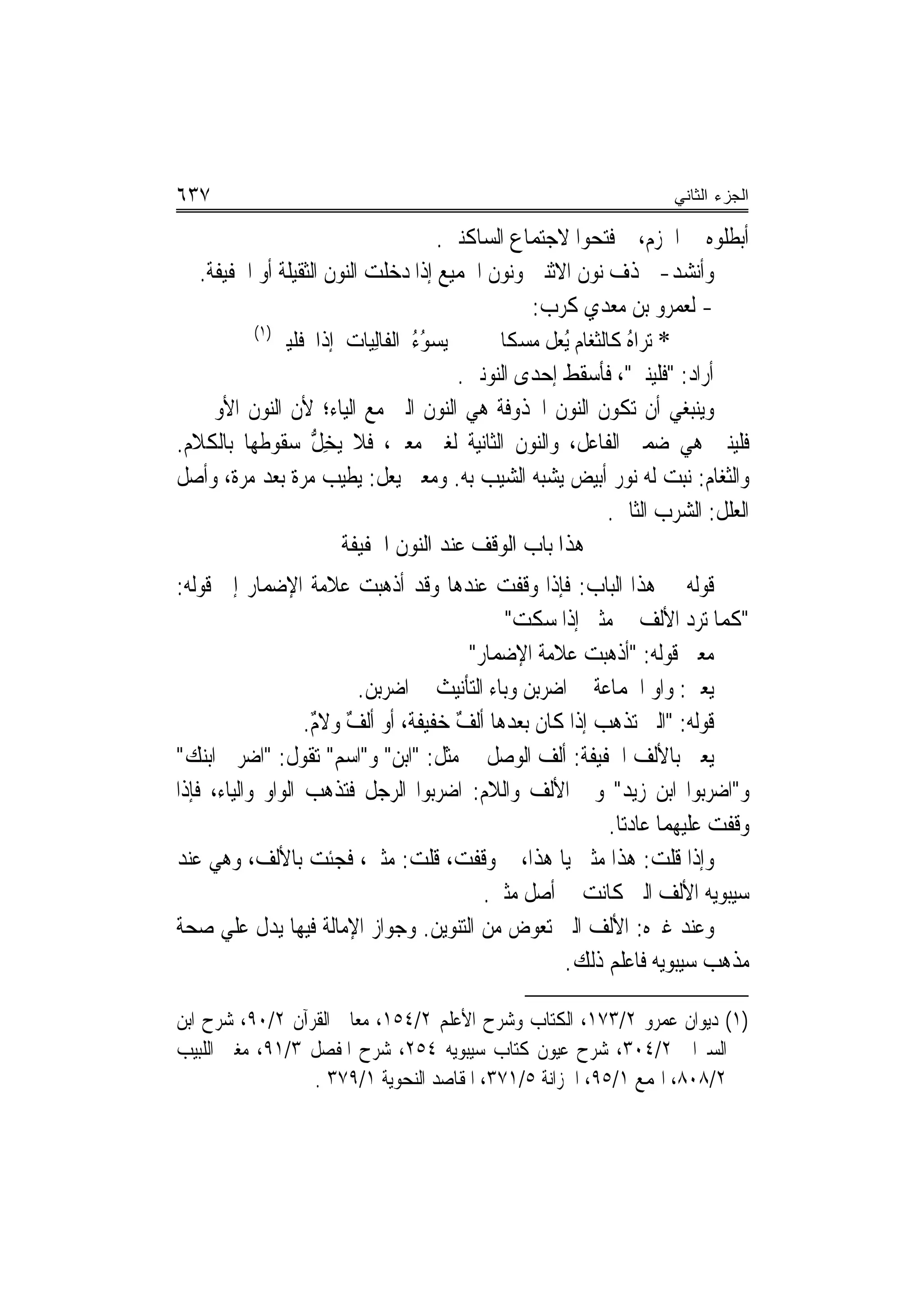 ‫٧٣٦‬                                                                      ‫ﺍﻟﺠﺯﺀ ﺍﻟﺜﺎﻨﻲ‬

                                       ‫ﺃﺑﻄﻠﻮﻩ ﰲ ﺍﳉﺰﻡ، ﰒ ﻓﺘﺤﻮﺍ ﻻﺟﺘﻤﺎﻉ ﺍﻟﺴﺎﻛﻨﲔ.‬
   ‫ﻭﺃﻧﺸﺪ- ﳊﺬﻑ ﻧﻮﻥ ﺍﻻﺛﻨﲔ ﻭﻧﻮﻥ ﺍﳉﻤﻴﻊ ﺇﺫﺍ ﺩﺧﻠﺖ ﺍﻟﻨﻮﻥ ﺍﻟﺜﻘﻴﻠﺔ ﺃﻭ ﺍﳋﻔﻴﻔﺔ.‬
                                                   ‫- ﻟﻌﻤﺮﻭ ﺑﻦ ﻣﻌﺪﻱ ﻛﺮﺏ:‬
          ‫)١(‬
              ‫ﻳ‪‬ﺴﻮﺀ ﺍﻟﻔﹶﺎِﻟﻴ‪‬ﺎﺕ ﺇﺫﺍ ﻓﻠﹶﻴﲏ‬
                  ‫ﹶ‬                 ‫ُُ‬         ‫* ‪‬ﺗﺮ‪‬ﺍﻩ ﻛﺎﻟﺜﻐﺎﹶﻡ ُﻳ ‪‬ﻞ ﻣﺴﻜﹰﺎ‬
                                                      ‫ُ ﹶ‪ ‬ﻌ‬
                                          ‫ﺃﺭﺍﺩ: "ﻓﻠﻴﻨﲏ"، ﻓﺄﺳﻘﻂ ﺇﺣﺪﻯ ﺍﻟﻨﻮﻧﲔ.‬
‫ﻭﻳﻨﺒﻐﻲ ﺃﻥ ﺗﻜﻮﻥ ﺍﻟﻨﻮﻥ ﺍﶈﺬﻭﻓﺔ ﻫﻲ ﺍﻟﻨﻮﻥ ﺍﻟﱵ ﻣﻊ ﺍﻟﻴﺎﺀ؛ ﻷﻥ ﺍﻟﻨﻮﻥ ﺍﻷﻭﱃ ﰲ‬
‫ﻓﻠﻴﻨﲏ ﻫﻲ ﺿﻤﲑ ﺍﻟﻔﺎﻋﻞ، ﻭﺍﻟﻨﻮﻥ ﺍﻟﺜﺎﻧﻴﺔ ﻟﻐﲑ ﻣﻌﲏ، ﻓﻼ ‪‬ﻳﺨ ﱡ ﺳﻘﻮﻃﻬﺎ ﺑﺎﻟﻜﻼﻡ.‬
                    ‫ِﻞ‬
‫ﻭﺍﻟﺜﻐﺎﻡ: ﻧﺒﺖ ﻟﻪ ﻧﻮﺭ ﺃﺑﻴﺾ ‪‬ﻳ ‪‬ﺒﻪ ﺍﻟﺸﻴﺐ ﺑﻪ. ﻭﻣﻌﲎ ﻳﻌﻞ: ﻳﻄﻴﺐ ﻣﺮﺓ ﺑﻌﺪ ﻣﺮﺓ، ﻭﺃﺻﻞ‬
                                                   ‫ﺸ‪‬‬
                                                                 ‫ﺍﻟﻌﻠﻞ: ﺍﻟﺸﺮﺏ ﺍﻟﺜﺎﱐ.‬
                        ‫ﻫﺬﺍ ﺑﺎﺏ ﺍﻟﻮﻗﻒ ﻋﻨﺪ ﺍﻟﻨﻮﻥ ﺍﳋﻔﻴﻔﺔ‬
‫ﻗﻮﻟﻪ ﰲ ﻫﺬﺍ ﺍﻟﺒﺎﺏ: ﻓﺈﺫﺍ ﻭﻗﻔﺖ ﻋﻨﺪﻫﺎ ﻭﻗﺪ ﺃﺫﻫﺒﺖ ﻋﻼﻣﺔ ﺍﻹﺿﻤﺎﺭ ﺇﱃ ﻗﻮﻟﻪ:‬
                                             ‫"ﻛﻤﺎ ﺗﺮﺩ ﺍﻷﻟﻒ ﰲ ﻣﺜﲎ ﺇﺫﺍ ﺳﻜﺖ"‬
                                        ‫ﻣﻌﲎ ﻗﻮﻟﻪ: "ﺃﺫﻫ‪‬ﺒﺖ ﻋ‪‬ﻼﻣ‪‬ﺔ ﺍﻹﺿﻤﺎﺭ"‬
                                                       ‫ﹾ‪ ‬‬
                         ‫ﻳﻌﲏ: ﻭﺍﻭ ﺍﳉﻤﺎﻋﺔ ﰲ ﺍﺿﺮ‪‬ﻦ ﻭﺑﺎﺀ ﺍﻟﺘﺄﻧﻴﺚ ﰲ ﺍﺿﺮﺑﻦ.‬
                          ‫‪‬‬                     ‫ﺑ‬
                   ‫ﻗﻮﻟﻪ: "ﺍﻟﱵ ﺗﺬﻫﺐ ﺇﺫﺍ ﻛﺎﻥ ﺑﻌﺪﻫﺎ ﺃﻟﻒ ﺧﻔﻴﻔﺔ، ﺃﻭ ﺃﻟﻒ ﻭﻻﻡ.‬
                    ‫ٌ ٌ‬               ‫ٌ‬
‫ﻳﻌﲏ ﺑﺎﻷﻟﻒ ﺍﳋﻔﻴﻔﺔ: ﺃﻟﻒ ﺍﻟﻮﺻﻞ ﰲ ﻣﺜﻞ: "ﺍﺑﻦ" ﻭ"ﺍﺳﻢ" ﺗﻘﻮﻝ: "ﺍﺿﺮﰊ ﺍﺑﻨﻚ"‬
‫ﻭ"ﺍﺿﺮﺑﻮﺍ ﺍﺑﻦ ﺯﻳﺪ" ﻭﰲ ﺍﻷﻟﻒ ﻭﺍﻟﻼﻡ: ﺍﺿﺮﺑﻮﺍ ﺍﻟﺮﺟﻞ ﻓﺘﺬﻫﺐ ﺍﻟﻮﺍﻭ ﻭﺍﻟﻴﺎﺀ، ﻓﺈﺫﺍ‬
                                                          ‫ﻭﻗﻔﺖ ﻋﻠﻴﻬﻤﺎ ﻋﺎﺩﺗﺎ.‬
‫ﻭﺇﺫﺍ ﻗﻠﺖ: ﻫﺬﺍ ﻣﺜﲎ ﻳﺎ ﻫﺬﺍ، ﰒ ﻭﻗﻔﺖ، ﻗﻠﺖ: ﻣﺜﲎ، ﻓﺠﺌﺖ ﺑﺎﻷﻟﻒ، ﻭﻫﻲ ﻋﻨﺪ‬
                                          ‫ﺳﻴﺒﻮﻳﻪ ﺍﻷﻟﻒ ﺍﻟﱵ ﻛﺎﻧﺖ ﰲ ﺃﺻﻞ ﻣﺜﲎ.‬
‫ﻭﻋﻨﺪ ﻏﲑﻩ: ﺍﻷﻟﻒ ﺍﻟﱵ ﺗﻌﻮﺽ ﻣﻦ ﺍﻟﺘﻨﻮﻳﻦ. ﻭﺟﻮﺍﺯ ﺍﻹﻣﺎﻟﺔ ﻓﻴﻬﺎ ﻳﺪﻝ ﻋﻠﻲ ﺻﺤﺔ‬
                                                    ‫ﻣﺬﻫﺐ ﺳﻴﺒﻮﻳﻪ ﻓﺎﻋﻠﻢ ﺫﻟﻚ.‬

‫)١( ﺩﻳﻮﺍﻥ ﻋﻤﺮﻭ ٢/٣٧١، ﺍﻟﻜﺘﺎﺏ ﻭﺷﺮﺡ ﺍﻷﻋﻠﻢ ٢/٤٥١، ﻣﻌﺎﱐ ﺍﻟﻘﺮﺁﻥ ٢/٠٩، ﺷﺮﺡ ﺍﺑﻦ‬
‫ﺍﻟﺴﲑﺍﰲ ٢/٤٠٣، ﺷﺮﺡ ﻋﻴﻮﻥ ﻛﺘﺎﺏ ﺳﻴﺒﻮﻳﻪ ٤٥٢، ﺷﺮﺡ ﺍﳌﻔﺼﻞ ٣/١٩، ﻣﻐﲏ ﺍﻟﻠﺒﻴﺐ‬
                 ‫٢/٨٠٨، ﺍﳍﻤﻊ ١/٥٩، ﺍﳋﺰﺍﻧﺔ ٥/١٧٣، ﺍﳌﻘﺎﺻﺪ ﺍﻟﻨﺤﻮﻳﺔ ١/٩٧٣ .‬
 