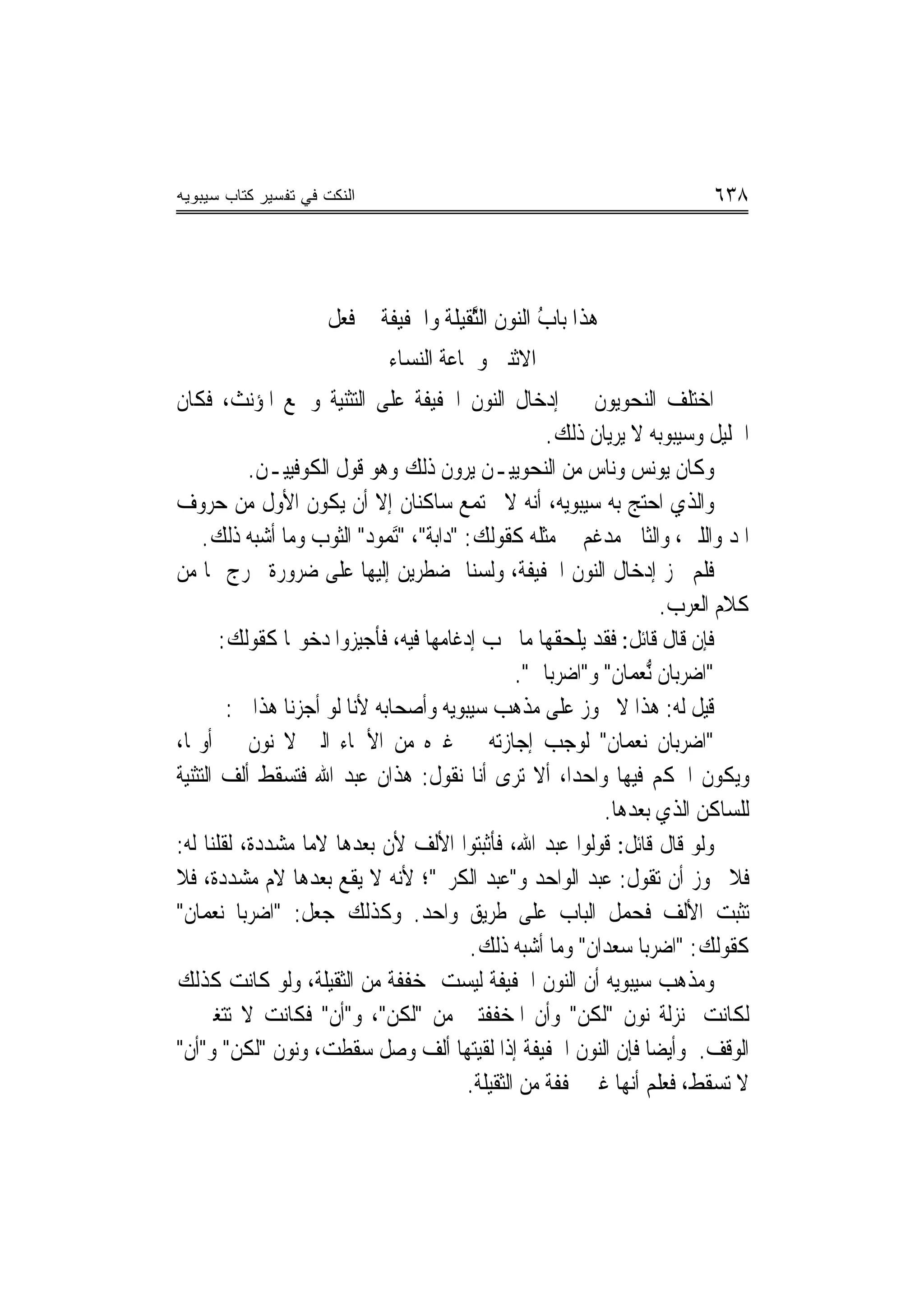 ‫ﺍﻟﻨﻜﺕ ﻓﻲ ﺘﻔﺴﻴﺭ ﻜﺘﺎﺏ ﺴﻴﺒﻭﻴﻪ‬                                                  ‫٨٣٦‬



                     ‫ﻫﺬﹶﺍ ﺑ‪‬ﺎﺏ ﺍﻟ‪‬ﻮﻥ ﺍﻟﱠﻘﻴﻠﺔ ﻭﺍﳋﻔﻴﻔﺔ ﰲ ﻓﻌﻞ‬
                                       ‫ُ ﻨ ﺜ‬             ‫‪‬‬
                              ‫ﺍﻻﺛﻨﲔ ﻭﲨﺎﻋﺔ ﺍﻟ‪‬ﺴﺎﺀ‬
                                 ‫ﻨ‬
‫ﺍﺧﺘﻠﻒ ﺍﻟﻨﺤﻮﻳﻮﻥ ﰲ ﺇﺩﺧﺎﻝ ﺍﻟﻨﻮﻥ ﺍﳋﻔﻴﻔﺔ ﻋﻠﻰ ﺍﻟﺘﺜﻨﻴﺔ ﻭﲨﻊ ﺍﳌﺆﻧﺚ، ﻓﻜﺎﻥ‬
                                                       ‫ﺍﳋﻠﻴﻞ ﻭﺳﻴﺒﻮﺑﻪ ﻻ ﻳﺮﻳﺎﻥ ﺫﻟﻚ.‬
           ‫ﻭﻛﺎﻥ ﻳﻮﻧﺲ ﻭﻧﺎﺱ ﻣﻦ ﺍﻟﻨﺤﻮﻳﻴـﻦ ﻳﺮﻭﻥ ﺫﻟﻚ ﻭﻫﻮ ﻗﻮﻝ ﺍﻟﻜﻮﻓﻴﻴـﻦ.‬
‫ﻭﺍﻟﺬﻱ ﺍﺣﺘﺞ ﺑﻪ ﺳﻴﺒﻮﻳﻪ، ﺃ‪‬ﻪ ﻻ ﳚﺘﻤﻊ ﺳﺎﻛﻨﺎﻥ ﺇﻻ ﺃﻥ ﻳﻜﻮﻥ ﺍﻷﻭﻝ ﻣﻦ ﺣﺮﻭﻑ‬
                                                     ‫ﻧ‬
     ‫ﺍﳌﺪ ﻭﺍﻟﻠﲔ، ﻭﺍﻟﺜﺎﱐ ﻣﺪﻏﻢ ﰲ ﻣﺜﻠﻪ ﻛﻘﻮﻟﻚ: "ﺩﺍﺑﺔ"، "َ‪‬ﺗ ‪‬ﻮﺩ" ﺍﻟﺜﻮﺏ ﻭﻣﺎ ﺃﺷﺒﻪ ﺫﻟﻚ.‬
                            ‫ﻤ ‪‬‬
‫ﻓﻠﻢ ﳚﺰ ﺇﺩﺧﺎﻝ ﺍﻟﻨﻮﻥ ﺍﳋﻔﻴﻔﺔ، ﻭﻟﺴﻨﺎ ﲟﻀﻄﺮﻳﻦ ﺇﻟﻴﻬﺎ ﻋﻠﻰ ﺿﺮﻭﺭﺓ ﲣﺮﺝ ‪‬ﺎ ﻣﻦ‬
                                                                       ‫ﻛﻼﻡ ﺍﻟﻌﺮﺏ.‬
        ‫ﻓﺈﻥ ﻗﺎﻝ ﻗﺎﺋﻞ: ﻓﻘﺪ ﻳﻠﺤﻘﻬﺎ ﻣﺎ ﳚﺐ ﺇﺩﻏﺎﻣﻬﺎ ﻓﻴﻪ، ﻓﺄﺟﻴﺰﻭﺍ ﺩﺧﻮﳍﺎ ﻛﻘﻮﻟﻚ:‬
                                                   ‫"ﺍﺿﺮﺑﺎﻥ ﱡﻧﻌ‪‬ﻤﺎﻥ" ﻭ"ﺍﺿﺮﺑﺎﱐ".‬
         ‫ﻗﻴﻞ ﻟﻪ: ﻫﺬﺍ ﻻ ﳚﻮﺯ ﻋﻠﻰ ﻣﺬﻫﺐ ﺳﻴﺒﻮﻳﻪ ﻭﺃﺻﺤﺎﺑﻪ ﻷﻧﺎ ﻟﻮ ﺃﺟﺰﻧﺎ ﻫﺬﺍ ﰲ:‬
‫"ﺍﺿﺮﺑﺎﻥ ﻧﻌﻤﺎﻥ" ﻟﻮﺟﺐ ﺇﺟﺎﺯﺗﻪ ﰲ ﻏﲑﻩ ﻣﻦ ﺍﻷﲰﺎﺀ ﺍﻟﱵ ﻻ ﻧﻮﻥ ﰲ ﺃﻭﳍﺎ،‬
‫ﻭﻳﻜﻮﻥ ﺍﳊﻜﻢ ﻓﻴﻬﺎ ﻭﺍﺣﺪﺍ، ﺃﻻ ﺗﺮﻯ ﺃﻧﺎ ﻧﻘﻮﻝ: ﻫﺬﺍﻥ ﻋﺒﺪ ﺍﷲ ﻓﺘﺴﻘﻂ ﺃﻟﻒ ﺍﻟﺘﺜﻨﻴﺔ‬
                                                              ‫ﻟﻠﺴﺎﻛﻦ ﺍﻟﺬﻱ ﺑﻌﺪﻫﺎ.‬
‫ﻭﻟﻮ ﻗﺎﻝ ﻗﺎﺋﻞ: ﻗﻮﻟﻮﺍ ﻋﺒﺪ ﺍﷲ، ﻓﺄﺛﺒﺘﻮﺍ ﺍﻷﻟﻒ ﻷﻥ ﺑﻌﺪﻫﺎ ﻻﻣ‪‬ﺎ ﻣﺸﺪﺩﺓ، ﻟﻘﻠﻨﺎ ﻟﻪ:‬
‫ﻓﻼ ﳚﻮﺯ ﺃﻥ ﺗﻘﻮﻝ: ﻋﺒﺪ ﺍﻟﻮﺍﺣﺪ ﻭ"ﻋﺒﺪ ﺍﻟﻜﺮﱘ"؛ ﻷﻧﻪ ﻻ ﻳﻘﻊ ﺑﻌﺪﻫﺎ ﻻﻡ ﻣﺸﺪﺩﺓ، ﻓﻼ‬
‫ﺗﺜﺒﺖ ﺍﻷﻟﻒ ﻓﺤﻤﻞ ﺍﻟﺒﺎﺏ ﻋﻠﻰ ﻃﺮﻳﻖ ﻭﺍﺣﺪ. ﻭﻛﺬﻟﻚ ﺟﻌﻞ: "ﺍﺿﺮﺑﺎ ﻧﻌﻤﺎﻥ"‬
                                            ‫ﻛﻘﻮﻟﻚ: "ﺍﺿﺮﺑﺎ ﺳﻌﺪﺍﻥ" ﻭﻣﺎ ﺃﺷﺒﻪ ﺫﻟﻚ.‬
‫ﻭﻣﺬﻫﺐ ﺳﻴﺒﻮﻳﻪ ﺃﻥ ﺍﻟﻨﻮﻥ ﺍﳋﻔﻴﻔﺔ ﻟﻴﺴﺖ ﲟﺨﻔﻔﺔ ﻣﻦ ﺍﻟﺜﻘﻴﻠﺔ، ﻭﻟﻮ ﻛﺎﻧﺖ ﻛﺬﻟﻚ‬
‫ﻟﻜﺎﻧﺖ ﲟﻨ‪‬ﺰﻟﺔ ﻧﻮﻥ "ﻟﻜﻦ" ﻭﺃﻥ ﺍﳌﺨﻔﻔﺘﲔ ﻣﻦ "ﻟﻜﻦ"، ﻭ"ﺃﻥ" ﻓﻜﺎﻧﺖ ﻻ ﺗﺘﻐﲑ ﰲ‬
‫ﺍﻟﻮﻗﻒ. ﻭﺃﻳﻀ‪‬ﺎ ﻓﺈﻥ ﺍﻟﻨﻮﻥ ﺍﳋﻔﻴﻔﺔ ﺇﺫﺍ ﻟﻘﻴﺘﻬﺎ ﺃﻟﻒ ﻭﺻﻞ ﺳﻘﻄﺖ، ﻭﻧﻮﻥ "ﻟﻜﻦ" ﻭ"ﺃﻥ"‬
                                           ‫ﻻ ﺗﺴﻘﻂ، ﻓﻌﻠﻢ ﺃ‪‬ﻬﺎ ﻏﲑ ﳐﻔﻔﺔ ﻣﻦ ﺍﻟﺜﻘﻴﻠﺔ.‬
                                                                  ‫ﻧ‬
 