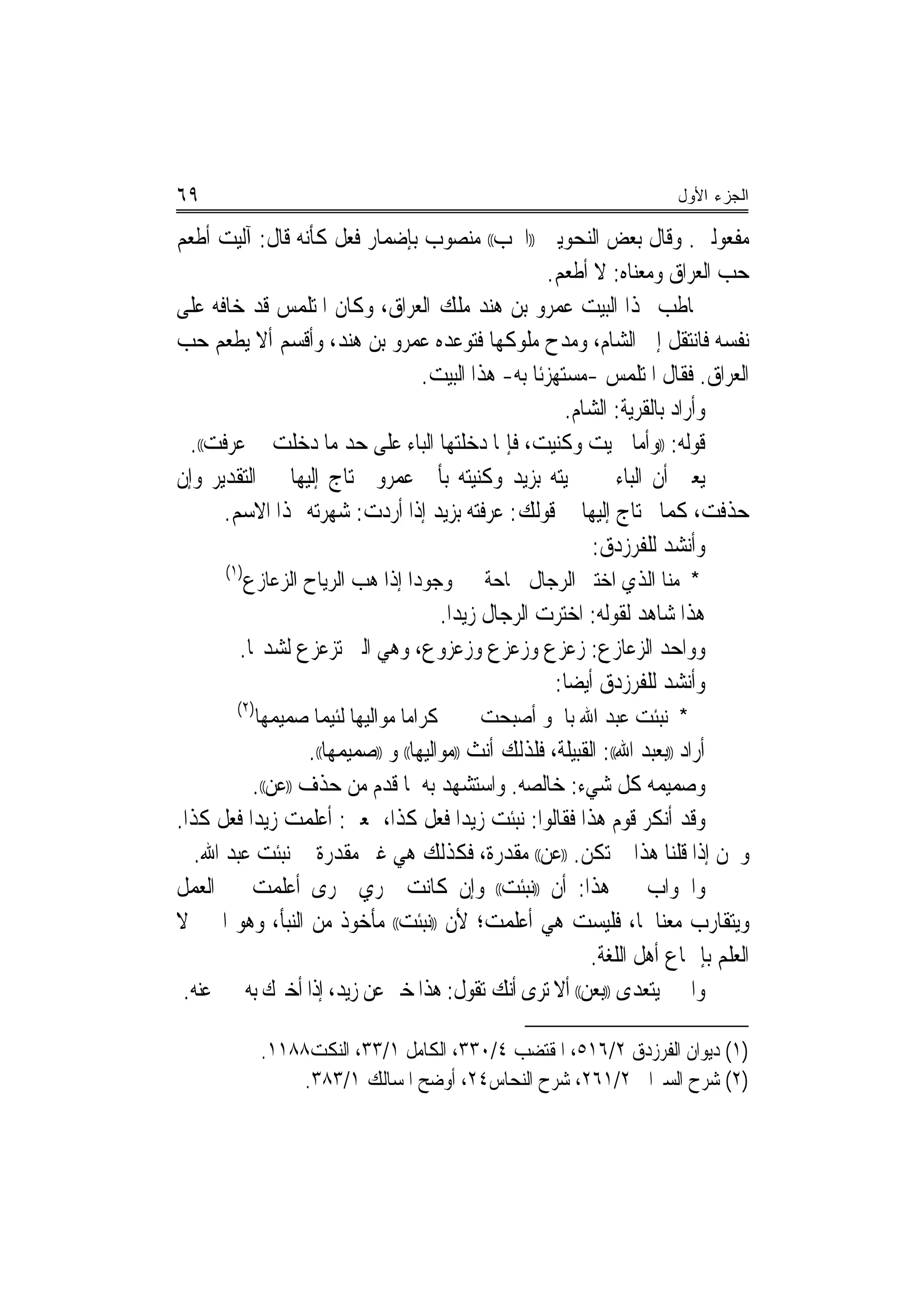 ‫٩٦‬                                                                       ‫ﺍﻟﺠﺯﺀ ﺍﻷﻭل‬

‫ﻣﻔﻌﻮﻟﲔ. ﻭﻗﺎﻝ ﺑﻌﺾ ﺍﻟﻨﺤﻮﻳﲔ ))ﺍﳊﺐ(( ﻣﻨﺼﻮﺏ ﺑﺈﺿﻤﺎﺭ ﻓﻌﻞ ﻛﺄﻧﻪ ﻗﺎﻝ: ﺁﻟﻴﺖ ﺃﻃﻌﻢ‬
                                                 ‫ﺣﺐ ﺍﻟﻌﺮﺍﻕ ﻭﻣﻌﻨﺎﻩ: ﻻ ﺃﻃﻌﻢ.‬
‫ﳜﺎﻃﺐ ‪‬ﺬﺍ ﺍﻟﺒﻴﺖ ﻋﻤﺮﻭ ﺑﻦ ﻫﻨﺪ ﻣﻠﻚ ﺍﻟﻌﺮﺍﻕ، ﻭﻛﺎﻥ ﺍﳌﺘﻠﻤﺲ ﻗﺪ ﺧﺎﻓﻪ ﻋﻠﻰ‬
‫ﻧﻔﺴﻪ ﻓﺎﻧﺘﻘﻞ ﺇﱃ ﺍﻟﺸﺎﻡ، ﻭﻣﺪﺡ ﻣﻠﻮﻛﻬﺎ ﻓﺘﻮﻋﺪﻩ ﻋﻤﺮﻭ ﺑﻦ ﻫﻨﺪ، ﻭﺃﻗﺴﻢ ﺃﻻ ﻳﻄﻌﻢ ﺣﺐ‬
                               ‫ﺍﻟﻌﺮﺍﻕ. ﻓﻘﺎﻝ ﺍﳌﺘﻠﻤﺲ -ﻣﺴﺘﻬﺰﺋﹰﺎ ﺑﻪ- ﻫﺬﺍ ﺍﻟﺒﻴﺖ.‬
                                                    ‫ﻭﺃﺭﺍﺩ ﺑﺎﻟﻘﺮﻳﺔ: ﺍﻟﺸﺎﻡ.‬
  ‫ﻗﻮﻟﻪ: ))ﻭﺃﻣﺎ ﲰﻴﺖ ﻭﻛﻨﻴﺖ، ﻓﺈﳕﺎ ﺩﺧﻠﺘﻬﺎ ﺍﻟﺒﺎﺀ ﻋﻠﻰ ﺣﺪ ﻣﺎ ﺩﺧﻠﺖ ﰲ ﻋﺮﻓﺖ((.‬
‫ﻳﻌﲏ ﺃﻥ ﺍﻟﺒﺎﺀ ﰲ ﲰﻴﺘﻪ ﺑﺰﻳﺪ ﻭﻛﻨﻴﺘﻪ ﺑﺄﰊ ﻋﻤﺮﻭ ﳛﺘﺎﺝ ﺇﻟﻴﻬﺎ ﰲ ﺍﻟﺘﻘﺪﻳﺮ ﻭﺇﻥ‬
      ‫ﺣﺬﻓﺖ، ﻛﻤﺎ ﳛﺘﺎﺝ ﺇﻟﻴﻬﺎ ﰲ ﻗﻮﻟﻚ: ﻋﺮﻓﺘﻪ ﺑﺰﻳﺪ ﺇﺫﺍ ﺃﺭﺩﺕ: ﺷﻬﺮﺗﻪ ‪‬ﺬﺍ ﺍﻻﺳﻢ.‬
                                                        ‫ﻭﺃﻧﺸﺪ ﻟﻠﻔﺮﺯﺩﻕ:‬
       ‫)١(‬
             ‫ﻭﺟﻮﺩﺍ ﺇﺫﺍ ﻫﺐ ﺍﻟﺮﻳﺎﺡ ﺍﻟﺰﻋﺎﺯﻉ‬
                                    ‫‪‬‬        ‫* ﻣﻨﺎ ﺍﻟﺬﻱ ﺍﺧﺘﲑ ﺍﻟﺮﺟﺎﻝ ﲰﺎﺣﺔ‬
                                ‫ﻫﺬﺍ ﺷﺎﻫﺪ ﻟﻘﻮﻟﻪ: ﺍﺧﺘﺮﺕ ﺍﻟﺮﺟﺎﻝ ﺯﻳﺪ‪‬ﺍ.‬
         ‫ﻭﻭﺍﺣﺪ ﺍﻟﺰﻋﺎﺯﻉ: ﺯﻋﺰﻉ ﻭﺯﻋﺰﻉ ﻭﺯﻋﺰﻭﻉ، ﻭﻫﻲ ﺍﻟﱵ ﺗﺰﻋﺰﻉ ﻟﺸﺪ‪‬ﺎ.‬
                                               ‫ﻭﺃﻧﺸﺪ ﻟﻠﻔﺮﺯﺩﻕ ﺃﻳﻀ‪‬ﺎ:‬
         ‫)٢(‬
               ‫ﻛﺮﺍﻣﺎ ﻣﻮﺍﻟﻴﻬﺎ ﻟﺌﻴﻤﺎ ﺻﻤﻴﻤﻬﺎ‬
                       ‫‪‬‬                    ‫* ﻧﺒﺌﺖ ﻋﺒﺪ ﺍﷲ ﺑﺎﳉﻮ ﺃﺻﺒﺤﺖ‬
                   ‫ﺃﺭﺍﺩ ))ﺑﻌﺒﺪ ﺍﷲ((: ﺍﻟﻘﺒﻴﻠﺔ، ﻓﻠﺬﻟﻚ ﺃﻧﺚ ))ﻣﻮﺍﻟﻴﻬﺎ(( ﻭ ))ﺻﻤﻴﻤﻬﺎ((.‬
          ‫ﻭﺻﻤﻴﻤﻪ ﻛﻞ ﺷﻲﺀ: ﺧﺎﻟﺼﻪ. ﻭﺍﺳﺘﺸﻬﺪ ﺑﻪ ﳌﺎ ﻗﺪﻡ ﻣﻦ ﺣﺬﻑ ))ﻋﻦ((.‬
‫ﻭﻗﺪ ﺃﻧﻜﺮ ﻗﻮﻡ ﻫﺬﺍ ﻓﻘﺎﻟﻮﺍ: ﻧﺒﺌﺖ ﺯﻳﺪ‪‬ﺍ ﻓﻌﻞ ﻛﺬﺍ، ﲟﻌﲎ: ﺃﻋﻠﻤﺖ ﺯﻳﺪ‪‬ﺍ ﻓﻌﻞ ﻛﺬﺍ.‬
   ‫ﻭﳓﻦ ﺇﺫﺍ ﻗﻠﻨﺎ ﻫﺬﺍ ﱂ ﺗﻜﻦ. ))ﻋﻦ(( ﻣﻘﺪﺭﺓ، ﻓﻜﺬﻟﻚ ﻫﻲ ﻏﲑ ﻣﻘﺪﺭﺓ ﰲ ﻧﺒﺌﺖ ﻋﺒﺪ ﺍﷲ.‬
‫ﻭﺍﳉﻮﺍﺏ ﰲ ﻫﺬﺍ: ﺃﻥ ))ﻧﺒﺌﺖ(( ﻭﺇﻥ ﻛﺎﻧﺖ ﲡﺮﻱ ﳎﺮﻯ ﺃﻋﻠﻤﺖ ﰲ ﺍﻟﻌﻤﻞ‬
‫ﻭﻳﺘﻘﺎﺭﺏ ﻣﻌﻨﺎﳘﺎ، ﻓﻠﻴﺴﺖ ﻫﻲ ﺃﻋﻠﻤﺖ؛ ﻷﻥ ))ﻧﺒﺌﺖ(( ﻣﺄﺧﻮﺫ ﻣﻦ ﺍﻟﻨﺒﺄ، ﻭﻫﻮ ﺍﳋﱪ ﻻ‬
                                                              ‫ﺍﻟﻌﻠﻢ ﺑﺈﲨﺎﻉ ﺃﻫﻞ ﺍﻟﻠﻐﺔ.‬
 ‫ﻭﺍﳋﱪ ﻳﺘﻌﺪﻯ ))ﺑﻌﻦ(( ﺃﻻ ﺗﺮﻯ ﺃﻧﻚ ﺗﻘﻮﻝ: ﻫﺬﺍ ﺧﱪ ﻋﻦ ﺯﻳﺪ، ﺇﺫﺍ ﺃﺧﱪﻙ ﺑﻪ ﳐﱪ ﻋﻨﻪ.‬

               ‫)١( ﺩﻳﻮﺍﻥ ﺍﻟﻔﺮﺯﺩﻕ ٢/٦١٥، ﺍﳌﻘﺘﻀﺐ ٤/٠٣٣، ﺍﻟﻜﺎﻣﻞ ١/٣٣، ﺍﻟﻨﻜﺖ٨٨١١.‬
                   ‫)٢( ﺷﺮﺡ ﺍﻟﺴﲑﺍﰲ ٢/١٦٢، ﺷﺮﺡ ﺍﻟﻨﺤﺎﺱ٤٢، ﺃﻭﺿﺢ ﺍﳌﺴﺎﻟﻚ ١/٣٨٣.‬
 